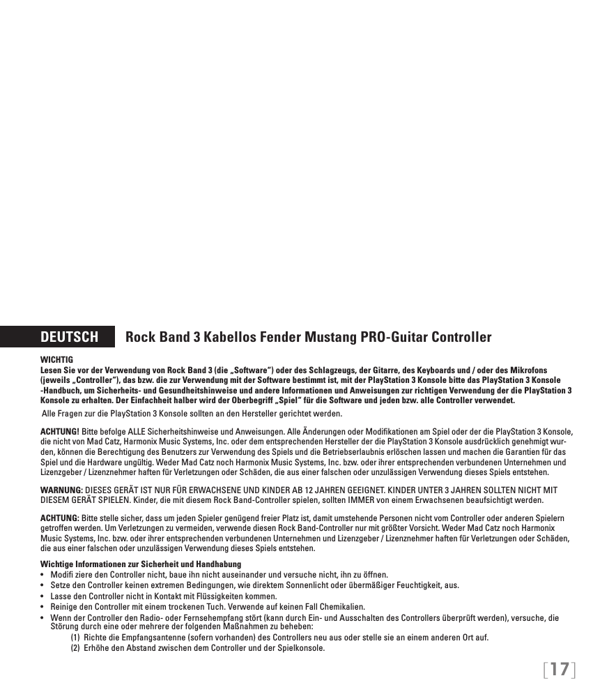 [17]DEUTSCH        Rock Band 3 Kabellos Fender Mustang PRO-Guitar ControllerWICHTIG Lesen Sie vor der Verwendung von Rock Band 3 (die „Software“) oder des Schlagzeugs, der Gitarre, des Keyboards und / oder des Mikrofons (jeweils „Controller“), das bzw. die zur Verwendung mit der Software bestimmt ist, mit der PlayStation 3 Konsole bitte das PlayStation 3 Konsole -Handbuch, um Sicherheits- und Gesundheitshinweise und andere Informationen und Anweisungen zur richtigen Verwendung der die PlayStation 3 Konsole zu erhalten. Der Einfachheit halber wird der Oberbegriff „Spiel“ für die Software und jeden bzw. alle Controller verwendet.Alle Fragen zur die PlayStation 3 Konsole sollten an den Hersteller gerichtet werden.  ACHTUNG! Bitte befolge ALLE Sicherheitshinweise und Anweisungen. Alle Änderungen oder Modiﬁkationen am Spiel oder der die PlayStation 3 Konsole, die nicht von Mad Catz, Harmonix Music Systems, Inc. oder dem entsprechenden Hersteller der die PlayStation 3 Konsole ausdrücklich genehmigt wur-den, können die Berechtigung des Benutzers zur Verwendung des Spiels und die Betriebserlaubnis erlöschen lassen und machen die Garantien für das Spiel und die Hardware ungültig. Weder Mad Catz noch Harmonix Music Systems, Inc. bzw. oder ihrer entsprechenden verbundenen Unternehmen und Lizenzgeber / Lizenznehmer haften für Verletzungen oder Schäden, die aus einer falschen oder unzulässigen Verwendung dieses Spiels entstehen.WARNUNG: DIESES GERÄT IST NUR FÜR ERWACHSENE UND KINDER AB 12 JAHREN GEEIGNET. KINDER UNTER 3 JAHREN SOLLTEN NICHT MIT DIESEM GERÄT SPIELEN. Kinder, die mit diesem Rock Band-Controller spielen, sollten IMMER von einem Erwachsenen beaufsichtigt werden.ACHTUNG: Bitte stelle sicher, dass um jeden Spieler genügend freier Platz ist, damit umstehende Personen nicht vom Controller oder anderen Spielern getroffen werden. Um Verletzungen zu vermeiden, verwende diesen Rock Band-Controller nur mit größter Vorsicht. Weder Mad Catz noch Harmonix Music Systems, Inc. bzw. oder ihrer entsprechenden verbundenen Unternehmen und Lizenzgeber / Lizenznehmer haften für Verletzungen oder Schäden, die aus einer falschen oder unzulässigen Verwendung dieses Spiels entstehen.Wichtige Informationen zur Sicherheit und Handhabung• ModizieredenControllernicht,baueihnnichtauseinanderundversuchenicht,ihnzuöffnen.• SetzedenControllerkeinenextremenBedingungen,wiedirektemSonnenlichtoderübermäßigerFeuchtigkeit,aus.• LassedenControllernichtinKontaktmitFlüssigkeitenkommen.• ReinigedenControllermiteinemtrockenenTuch.VerwendeaufkeinenFallChemikalien.• WennderControllerdenRadio-oderFernsehempfangstört(kanndurchEin-undAusschaltendesControllersüberprüftwerden),versuche,dieStörung durch eine oder mehrere der folgenden Maßnahmen zu beheben:     (1)  Richte die Empfangsantenne (sofern vorhanden) des Controllers neu aus oder stelle sie an einem anderen Ort auf.     (2)  Erhöhe den Abstand zwischen dem Controller und der Spielkonsole.