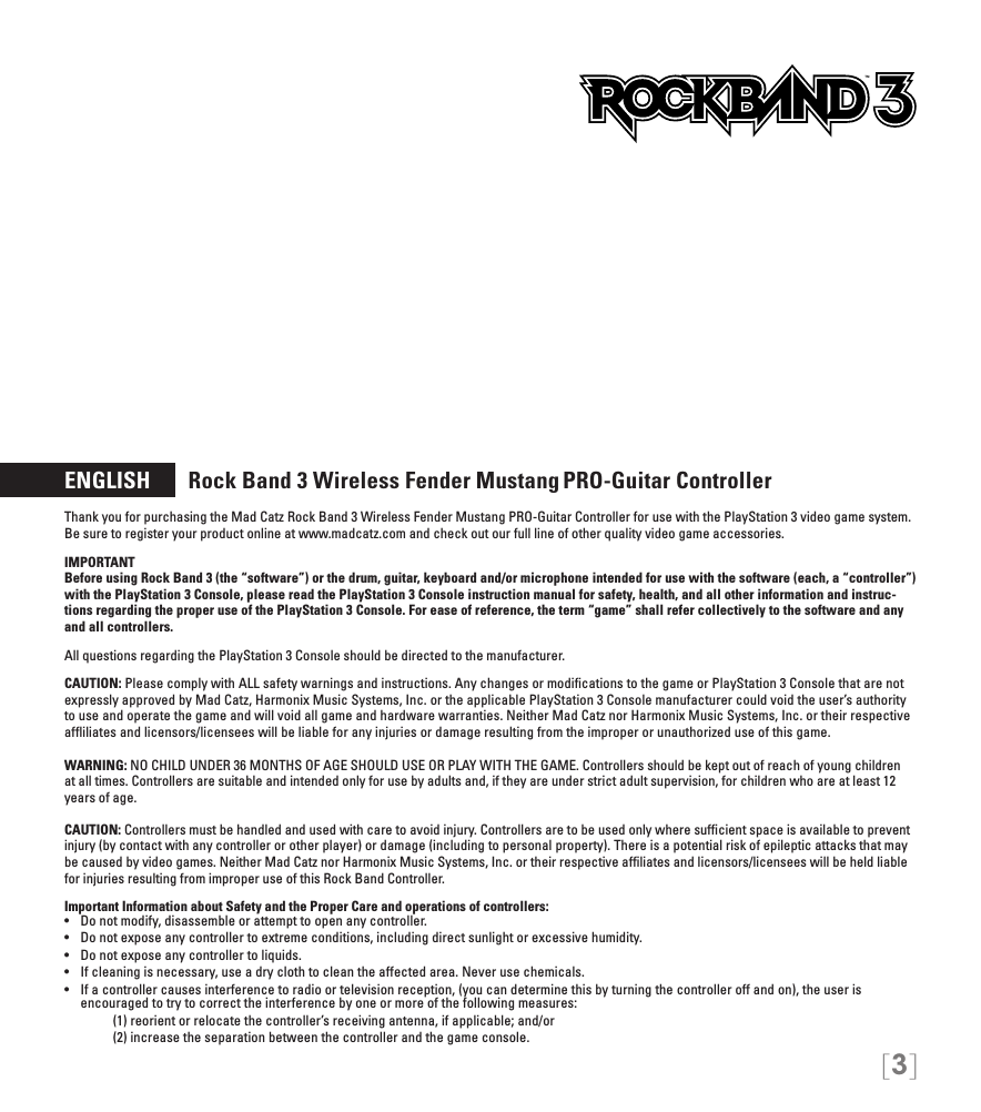 [3]ENGLISH       Rock Band 3 Wireless Fender Mustang PRO-Guitar Controller Thank you for purchasing the Mad Catz Rock Band 3 Wireless Fender Mustang PRO-Guitar Controller for use with the PlayStation 3 video game system.  Be sure to register your product online at www.madcatz.com and check out our full line of other quality video game accessories. IMPORTANTBefore using Rock Band 3 (the “software”) or the drum, guitar, keyboard and/or microphone intended for use with the software (each, a “controller”) with the PlayStation 3 Console, please read the PlayStation 3 Console instruction manual for safety, health, and all other information and instruc-tions regarding the proper use of the PlayStation 3 Console. For ease of reference, the term “game” shall refer collectively to the software and any and all controllers.All questions regarding the PlayStation 3 Console should be directed to the manufacturer. CAUTION: Please comply with ALL safety warnings and instructions. Any changes or modiﬁcations to the game or PlayStation 3 Console that are not expressly approved by Mad Catz, Harmonix Music Systems, Inc. or the applicable PlayStation 3 Console manufacturer could void the user’s authority to use and operate the game and will void all game and hardware warranties. Neither Mad Catz nor Harmonix Music Systems, Inc. or their respective afﬂiliates and licensors/licensees will be liable for any injuries or damage resulting from the improper or unauthorized use of this game.WARNING: NO CHILD UNDER 36 MONTHS OF AGE SHOULD USE OR PLAY WITH THE GAME. Controllers should be kept out of reach of young children at all times. Controllers are suitable and intended only for use by adults and, if they are under strict adult supervision, for children who are at least 12 years of age.CAUTION: Controllers must be handled and used with care to avoid injury. Controllers are to be used only where sufﬁcient space is available to prevent injury (by contact with any controller or other player) or damage (including to personal property). There is a potential risk of epileptic attacks that may be caused by video games. Neither Mad Catz nor Harmonix Music Systems, Inc. or their respective afﬁliates and licensors/licensees will be held liable for injuries resulting from improper use of this Rock Band Controller.Important Information about Safety and the Proper Care and operations of controllers:• Donotmodify,disassembleorattempttoopenanycontroller.• Donotexposeanycontrollertoextremeconditions,includingdirectsunlightorexcessivehumidity.• Donotexposeanycontrollertoliquids.• Ifcleaningisnecessary,useadryclothtocleantheaffectedarea.Neverusechemicals.• Ifacontrollercausesinterferencetoradioortelevisionreception,(youcandeterminethisbyturningthecontrolleroffandon),theuseris encouraged to try to correct the interference by one or more of the following measures:     (1) reorient or relocate the controller’s receiving antenna, if applicable; and/or     (2) increase the separation between the controller and the game console. TM