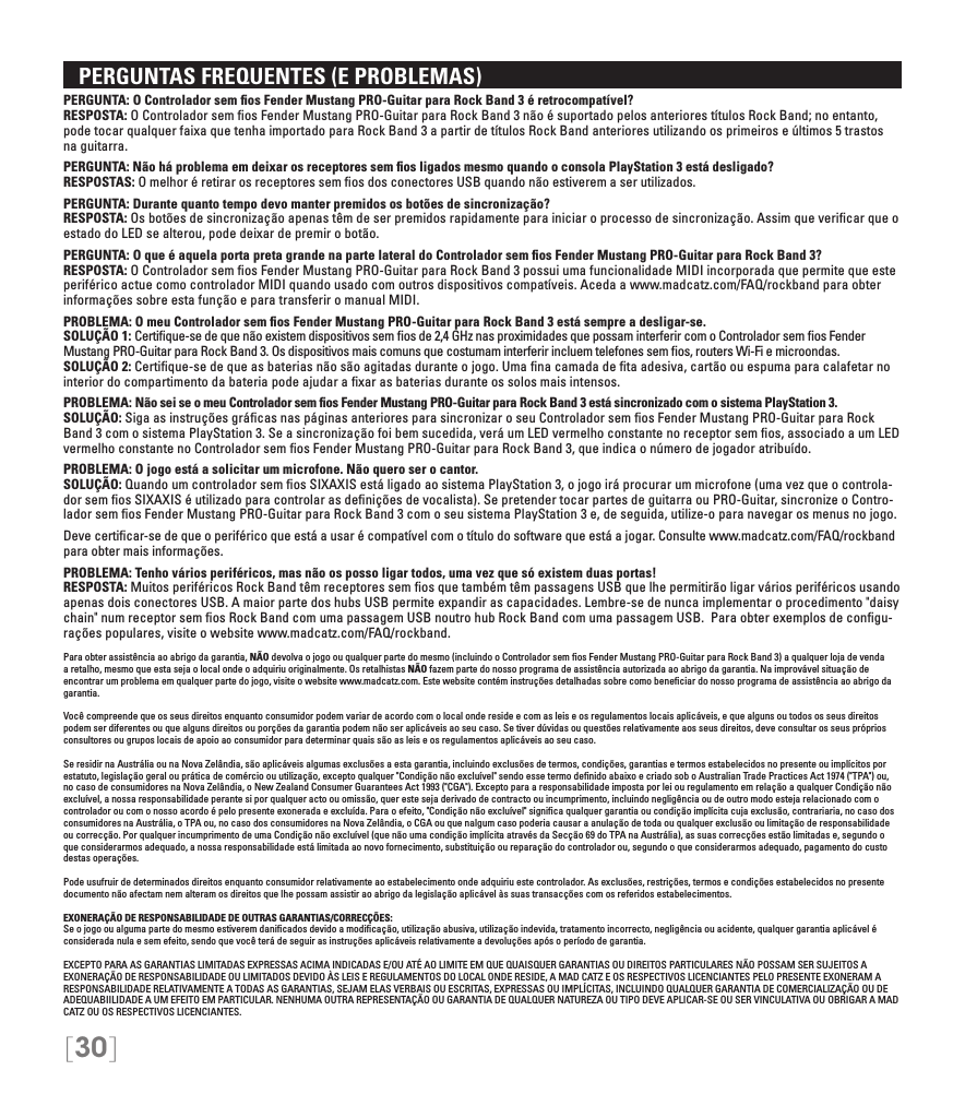 [30]   PERGUNTAS FREQUENTES (E PROBLEMAS)PERGUNTA: O Controlador sem ﬁos Fender Mustang PRO-Guitar para Rock Band 3 é retrocompatível? RESPOSTA: O Controlador sem ﬁos Fender Mustang PRO-Guitar para Rock Band 3 não é suportado pelos anteriores títulos Rock Band; no entanto, pode tocar qualquer faixa que tenha importado para Rock Band 3 a partir de títulos Rock Band anteriores utilizando os primeiros e últimos 5 trastos na guitarra.PERGUNTA: Não há problema em deixar os receptores sem ﬁos ligados mesmo quando o consola PlayStation 3 está desligado? RESPOSTAS: O melhor é retirar os receptores sem ﬁos dos conectores USB quando não estiverem a ser utilizados.PERGUNTA: Durante quanto tempo devo manter premidos os botões de sincronização? RESPOSTA: Os botões de sincronização apenas têm de ser premidos rapidamente para iniciar o processo de sincronização. Assim que veriﬁcar que o estado do LED se alterou, pode deixar de premir o botão.PERGUNTA: O que é aquela porta preta grande na parte lateral do Controlador sem ﬁos Fender Mustang PRO-Guitar para Rock Band 3? RESPOSTA: O Controlador sem ﬁos Fender Mustang PRO-Guitar para Rock Band 3 possui uma funcionalidade MIDI incorporada que permite que este periférico actue como controlador MIDI quando usado com outros dispositivos compatíveis. Aceda a www.madcatz.com/FAQ/rockband para obter informações sobre esta função e para transferir o manual MIDI.PROBLEMA: O meu Controlador sem ﬁos Fender Mustang PRO-Guitar para Rock Band 3 está sempre a desligar-se. SOLUÇÃO 1: Certiﬁque-se de que não existem dispositivos sem ﬁos de 2,4 GHz nas proximidades que possam interferir com o Controlador sem ﬁos Fender Mustang PRO-Guitar para Rock Band 3. Os dispositivos mais comuns que costumam interferir incluem telefones sem ﬁos, routers Wi-Fi e microondas. SOLUÇÃO 2: Certiﬁque-se de que as baterias não são agitadas durante o jogo. Uma ﬁna camada de ﬁta adesiva, cartão ou espuma para calafetar no interior do compartimento da bateria pode ajudar a ﬁxar as baterias durante os solos mais intensos.PROBLEMA: Não sei se o meu Controlador sem ﬁos Fender Mustang PRO-Guitar para Rock Band 3 está sincronizado com o sistema PlayStation 3. SOLUÇÃO: Siga as instruções gráﬁcas nas páginas anteriores para sincronizar o seu Controlador sem ﬁos Fender Mustang PRO-Guitar para Rock Band 3 com o sistema PlayStation 3. Se a sincronização foi bem sucedida, verá um LED vermelho constante no receptor sem ﬁos, associado a um LED vermelho constante no Controlador sem ﬁos Fender Mustang PRO-Guitar para Rock Band 3, que indica o número de jogador atribuído.PROBLEMA: O jogo está a solicitar um microfone. Não quero ser o cantor.  SOLUÇÃO: Quando um controlador sem ﬁos SIXAXIS está ligado ao sistema PlayStation 3, o jogo irá procurar um microfone (uma vez que o controla-dor sem ﬁos SIXAXIS é utilizado para controlar as deﬁnições de vocalista). Se pretender tocar partes de guitarra ou PRO-Guitar, sincronize o Contro-lador sem ﬁos Fender Mustang PRO-Guitar para Rock Band 3 com o seu sistema PlayStation 3 e, de seguida, utilize-o para navegar os menus no jogo.Deve certiﬁcar-se de que o periférico que está a usar é compatível com o título do software que está a jogar. Consulte www.madcatz.com/FAQ/rockband para obter mais informações.PROBLEMA: Tenho vários periféricos, mas não os posso ligar todos, uma vez que só existem duas portas! RESPOSTA: Muitos periféricos Rock Band têm receptores sem ﬁos que também têm passagens USB que lhe permitirão ligar vários periféricos usando apenas dois conectores USB. A maior parte dos hubs USB permite expandir as capacidades. Lembre-se de nunca implementar o procedimento &quot;daisy chain&quot; num receptor sem ﬁos Rock Band com uma passagem USB noutro hub Rock Band com uma passagem USB.  Para obter exemplos de conﬁgu-rações populares, visite o website www.madcatz.com/FAQ/rockband.Para obter assistência ao abrigo da garantia, NÃO devolva o jogo ou qualquer parte do mesmo (incluindo o Controlador sem ﬁos Fender Mustang PRO-Guitar para Rock Band 3) a qualquer loja de venda a retalho, mesmo que esta seja o local onde o adquiriu originalmente. Os retalhistas NÃO fazem parte do nosso programa de assistência autorizada ao abrigo da garantia. Na improvável situação de encontrar um problema em qualquer parte do jogo, visite o website www.madcatz.com. Este website contém instruções detalhadas sobre como beneﬁciar do nosso programa de assistência ao abrigo da garantia.Você compreende que os seus direitos enquanto consumidor podem variar de acordo com o local onde reside e com as leis e os regulamentos locais aplicáveis, e que alguns ou todos os seus direitos podem ser diferentes ou que alguns direitos ou porções da garantia podem não ser aplicáveis ao seu caso. Se tiver dúvidas ou questões relativamente aos seus direitos, deve consultar os seus próprios consultores ou grupos locais de apoio ao consumidor para determinar quais são as leis e os regulamentos aplicáveis ao seu caso.Se residir na Austrália ou na Nova Zelândia, são aplicáveis algumas exclusões a esta garantia, incluindo exclusões de termos, condições, garantias e termos estabelecidos no presente ou implícitos por estatuto, legislação geral ou prática de comércio ou utilização, excepto qualquer &quot;Condição não excluível&quot; sendo esse termo deﬁnido abaixo e criado sob o Australian Trade Practices Act 1974 (&quot;TPA&quot;) ou, no caso de consumidores na Nova Zelândia, o New Zealand Consumer Guarantees Act 1993 (&quot;CGA&quot;). Excepto para a responsabilidade imposta por lei ou regulamento em relação a qualquer Condição não excluível, a nossa responsabilidade perante si por qualquer acto ou omissão, quer este seja derivado de contracto ou incumprimento, incluindo negligência ou de outro modo esteja relacionado com o controlador ou com o nosso acordo é pelo presente exonerada e excluída. Para o efeito, &quot;Condição não excluível&quot; signiﬁca qualquer garantia ou condição implícita cuja exclusão, contrariaria, no caso dos consumidores na Austrália, o TPA ou, no caso dos consumidores na Nova Zelândia, o CGA ou que nalgum caso poderia causar a anulação de toda ou qualquer exclusão ou limitação de responsabilidade ou correcção. Por qualquer incumprimento de uma Condição não excluível (que não uma condição implícita através da Secção 69 do TPA na Austrália), as suas correcções estão limitadas e, segundo o que considerarmos adequado, a nossa responsabilidade está limitada ao novo fornecimento, substituição ou reparação do controlador ou, segundo o que considerarmos adequado, pagamento do custo destas operações.Pode usufruir de determinados direitos enquanto consumidor relativamente ao estabelecimento onde adquiriu este controlador. As exclusões, restrições, termos e condições estabelecidos no presente documento não afectam nem alteram os direitos que lhe possam assistir ao abrigo da legislação aplicável às suas transacções com os referidos estabelecimentos.EXONERAÇÃO DE RESPONSABILIDADE DE OUTRAS GARANTIAS/CORRECÇÕES:Se o jogo ou alguma parte do mesmo estiverem daniﬁcados devido a modiﬁcação, utilização abusiva, utilização indevida, tratamento incorrecto, negligência ou acidente, qualquer garantia aplicável é considerada nula e sem efeito, sendo que você terá de seguir as instruções aplicáveis relativamente a devoluções após o período de garantia.EXCEPTO PARA AS GARANTIAS LIMITADAS EXPRESSAS ACIMA INDICADAS E/OU ATÉ AO LIMITE EM QUE QUAISQUER GARANTIAS OU DIREITOS PARTICULARES NÃO POSSAM SER SUJEITOS A EXONERAÇÃO DE RESPONSABILIDADE OU LIMITADOS DEVIDO ÀS LEIS E REGULAMENTOS DO LOCAL ONDE RESIDE, A MAD CATZ E OS RESPECTIVOS LICENCIANTES PELO PRESENTE EXONERAM A RESPONSABILIDADE RELATIVAMENTE A TODAS AS GARANTIAS, SEJAM ELAS VERBAIS OU ESCRITAS, EXPRESSAS OU IMPLÍCITAS, INCLUINDO QUALQUER GARANTIA DE COMERCIALIZAÇÃO OU DE ADEQUABIILIDADE A UM EFEITO EM PARTICULAR. NENHUMA OUTRA REPRESENTAÇÃO OU GARANTIA DE QUALQUER NATUREZA OU TIPO DEVE APLICAR-SE OU SER VINCULATIVA OU OBRIGAR A MAD CATZ OU OS RESPECTIVOS LICENCIANTES.