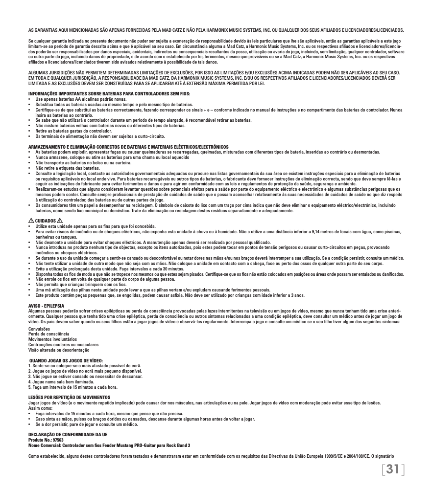 [31]AS GARANTIAS AQUI MENCIONADAS SÃO APENAS FORNECIDAS PELA MAD CATZ E NÃO PELA HARMONIX MUSIC SYSTEMS, INC. OU QUALQUER DOS SEUS AFILIADOS E LICENCIADORES/LICENCIADOS.Se qualquer garantia indicada no presente documento não puder ser sujeita a exoneração de responsabilidade devido às leis particulares que lhe são aplicáveis, então as garantias aplicáveis a este jogo limitam-se ao período de garantia descrito acima e que é aplicável ao seu caso. Em circunstância alguma a Mad Catz, a Harmonix Music Systems, Inc. ou os respectivos aﬁliados e licenciadores/licencia-dos poderão ser responsabilizados por danos especiais, acidentais, indirectos ou consequenciais resultantes da posse, utilização ou avaria do jogo, incluindo, sem limitação, qualquer controlador, software ou outra parte do jogo, incluindo danos de propriedade, e de acordo com o estabelecido por lei, ferimentos, mesmo que previsíveis ou se a Mad Catz, a Harmonix Music Systems, Inc. ou os respectivos aﬁliados e licenciadores/licenciados tiverem sido avisados relativamente à possibilidade de tais danos.ALGUMAS JURISDIÇÕES NÃO PERMITEM DETERMINADAS LIMITAÇÕES DE EXCLUSÕES, POR ISSO AS LIMITAÇÕES E/OU EXCLUSÕES ACIMA INDICADAS PODEM NÃO SER APLICÁVEIS AO SEU CASO. EM TODA E QUALQUER JURISDIÇÃO, A RESPONSABILIDADE DA MAD CATZ, DA HARMONIX MUSIC SYSTEMS, INC. E/OU OS RESPECTIVOS AFILIADOS E LICENCIADORES/LICENCIADOS DEVERÁ SER LIMITADA E AS EXCLUSÕES DEVEM SER CONSTRUÍDAS PARA SE APLICAREM ATÉ À EXTENSÃO MÁXIMA PERMITIDA POR LEI.INFORMAÇÕES IMPORTANTES SOBRE BATERIAS PARA CONTROLADORES SEM FIOS:• UseapenasbateriasAAalcalinaspadrãonovas.• Substituatodasasbateriasusadasaomesmotempoepelomesmotipodebaterias.• Certique-sedequesubstituiasbateriascorrectamente,fazendocorresponderossinais+e–conformeindicadonomanualdeinstruçõesenocompartimentodasbateriasdocontrolador.Nuncainsira as baterias ao contrário.• Sesabequenãoutilizaráocontroladorduranteumperíododetempoalargado,érecomendávelretirarasbaterias.• Nãomisturebateriasvelhascombateriasnovasoudiferentestiposdebaterias.• Retireasbateriasgastasdocontrolador.• Osterminaisdealimentaçãonãodevemsersujeitosacurto-circuito.ARMAZENAMENTO E ELIMINAÇÃO CORRECTOS DE BATERIAS E MATERIAIS ELÉCTRICOS/ELECTRÓNICOS• Asbateriaspodemexplodir,apresentarfugasoucausarqueimadurasserecarregadas,queimadas,misturadascomdiferentestiposdebateria,inseridasaocontráriooudesmontadas.• Nuncaarmazene,coloqueouatireasbateriasparaumachamaoulocalaquecido• Nãotransporteasbateriasnobolsoounacarteira.• Nãoretireaetiquetadasbaterias.• Consultealegislaçãolocal,contacteasautoridadesgovernamentaisadequadasouprocurenaslistasgovernamentaisdasuaáreaseexisteminstruçõesespeciaisparaaeliminaçãodebateriasou requisitos aplicáveis no local onde vive. Para baterias recarregáveis ou outros tipos de baterias, o fabricante deve fornecer instruções de eliminação correcta, sendo que deve sempre lê-las e seguir as indicações do fabricante para evitar ferimentos e danos e para agir em conformidade com as leis e regulamentos de protecção da saúde, segurança e ambiente.• Realizaram-seestudosquealgunsconsideramlevantarquestõessobrepotenciaisefeitosparaasaúdeporpartedoequipamentoeléctricoeelectrónicoealgumassubstânciasperigosasqueosmesmos podem conter. Consulte sempre proﬁssionais de prestação de cuidados de saúde que o possam aconselhar relativamente às suas necessidades de cuidados de saúde no que diz respeito à utilização do controlador, das baterias ou de outras partes do jogo.• Osconsumidorestêmumpapeladesempenharnareciclagem.Osímbolodecaixotedolixocomumtraçoporcimaindicaquenãodeveeliminaroequipamentoeléctrico/electrónico,incluindobaterias, como sendo lixo municipal ou doméstico. Trate da eliminação ou reciclagem destes resíduos separadamente e adequadamente.  CUIDADOS   • Utilizeestaunidadeapenasparaosnsparaquefoiconcebida.• Paraevitarriscosdeincêndiooudechoqueseléctricos,nãoexponhaestaunidadeàchuvaouàhumidade.Nãoautilizeaumadistânciainferiora9,14metrosdelocaiscomágua,comopiscinas,banheiras ou tanques.• Nãodesmonteaunidadeparaevitarchoqueseléctricos.Amanutençãoapenasdeveráserrealizadaporpessoalqualicado.• Nuncaintroduzanoprodutonenhumtipodeobjectos,exceptoositensautorizados,poisestespodemtocarempontosdetensãoperigososoucausarcurto-circuitosempeças,provocandoincêndios ou choques eléctricos.• Seduranteousodaunidadecomeçarasentir-secansadooudesconfortávelounotardoresnasmãose/ounosbraçosdeveráinterromperasuautilização.Seacondiçãopersistir,consulteummédico.• Nãotenteutilizaraunidadedeoutromodoquenãosejacomasmãos.Nãocoloqueaunidadeemcontactocomacabeça,faceoupertodosossosdequalqueroutrapartedoseucorpo.• Eviteautilizaçãoprolongadadestaunidade.Façaintervalosacada30minutos.• Disponhatodosososdemodoaquenãosetropecenosmesmosouqueestessejampisados.Certique-sequeososnãoestãocolocadosemposiçõesouáreasondepossamserentaladosoudanicados.• Nãoenroleososemvoltadequalquerpartedocorpodealgumapessoa.• Nãopermitaquecriançasbrinquemcomosos.• Umamáutilizaçãodaspilhasnestaunidadepodelevaraqueaspilhasvertame/ouexpludamcausandoferimentospessoais.• Esteprodutocontémpeçaspequenasque,seengolidas,podemcausarasxia.Nãodeveserutilizadoporcriançascomidadeinferiora3anos.AVISO - EPILEPSIAAlgumas pessoas poderão sofrer crises epilépticas ou perda de consciência provocadas pelas luzes intermitentes na televisão ou em jogos de vídeo, mesmo que nunca tenham tido uma crise anteri-ormente. Qualquer pessoa que tenha tido uma crise epiléptica, perda de consciência ou outros sintomas relacionados a uma condição epiléptica, deve consultar um médico antes de jogar um jogo de vídeo. Os pais devem saber quando os seus ﬁlhos estão a jogar jogos de vídeo e observá-los regularmente. Interrompa o jogo e consulte um médico se o seu ﬁlho tiver algum dos seguintes sintomas:ConvulsõesPerda de consciênciaMovimentos involuntários Contracções oculares ou musculares Visão alterada ou desorientação QUANDO JOGAR OS JOGOS DE VÍDEO:1. Sente-se ou coloque-se o mais afastado possível do ecrã.2. Jogue os jogos de vídeo no ecrã mais pequeno disponível.3. Não jogue se estiver cansado ou necessitar de descansar.4. Jogue numa sala bem iluminada.5. Faça um intervalo de 15 minutos a cada hora.LESÕES POR REPETIÇÃO DE MOVIMENTOSJogar jogos de vídeo (e o movimento repetido implicado) pode causar dor nos músculos, nas articulações ou na pele. Jogar jogos de vídeo com moderação pode evitar esse tipo de lesões.  Assim como:• Façaintervalosde15minutosacadahora,mesmoquepensequenãoprecisa.• Casosintaasmãos,pulsosoubraçosdoridosoucansados,descansedurantealgumashorasantesdevoltarajogar.• Seadorpersistir,paredejogareconsulteummédico.DECLARAÇÃO DE CONFORMIDADE DA UE Produto No.: 97563 Nome Comercial: Controlador sem ﬁos Fender Mustang PRO-Guitar para Rock Band 3Como estabelecido, alguns destes controladores foram testados e demonstraram estar em conformidade com os requisitos das Directivas da União Europeia 1999/5/CE e 2004/108/CE. O signatário 