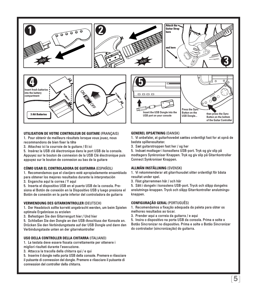 [5]ON OFFON OFFON OFFAttach theGuitar Straphereand here321click!click!4Insert fresh batteries into the battery compartment3 AA Batteries5Insert the USB Dongle into the USB port on your consolePress the Sync Button on the USB Dongle...  then press the Sync Button on the bottom of the Guitar ControllerUTILISATION DE VOTRE CONTROLEUR DE GUITARE (FRANÇAIS)1.  Pour obtenir de meilleurs résultats lorsque vous jouez, nous recommandons de bien ﬁxer la tête3.  Attachez ici la courroie de la guitare / Et ici5.  Insérez la USB clé électronique dans le port USB de la console. Appuyez sur le bouton de connexion de la USB Clé électronique puis appuyez sur le bouton de connexion au bas de la guitareCÓMO USAR EL CONTROLADORA DE GUITARRA (ESPAÑOL)1.  Recomendamos que el clavijero esté apropiadamente ensamblado para obtener los mejores resultados durante la interpretación3.  Engancha aquí la correa / Y aquí5.  Inserta el dispositivo USB en el puerto USB de la consola. Pre-siona el Botón de conexión en la Dispositivo USB y luego presiona el Botón de conexión en la parte inferior del controladora de guitarraVERWENDUNG DES GITARKONTROLLER (DEUTSCH)1.  Der Headstock sollte korrekt angebracht werden, um beim Spielen optimale Ergebnisse zu erzielen3.  Befestigen Sie den Gitarrengurt hier / Und hier5.  Schließen Sie den Dongle an den USB-Anschluss der Konsole an. Drücken Sie den Verbindungstaste auf der USB Dongle und dann den Verbindungstaste unten an der gitarrekontrollerUSO DELLA CONTROLLER DELLA CHITARRA (ITALIANO)1.  La testata deve essere ﬁssata correttamente per ottenere i migliori risultati durante l’esecuzione. 3.  Attacca la tracolla della chitarra qui / e qui5.  Inserire il dongle nella porta USB della console. Premere e rilasciare il pulsante di connession del dongle. Premere e rilasciare il pulsante di connession del controller della chitarra.GENEREL OPSÆTNING (DANSK)1.  Vi anbefaler, at guitarhovedet sættes ordentligt fast for at opnå de bedste spilleresultater. 3.  Sæt guitarstroppen fast her / og her5.  Indsæt modtager i konsollens USB-port. Tryk og giv slip på modtagers Synkroniser Knappen. Tryk og giv slip på Gitarrkontroller Connect Synkroniser Knappen.ALLMÄN INSTÄLLNING (SVENSK)1.  Vi rekommenderar att gitarrhuvudet sitter ordentligt för bästa resultat under spel. 3.  Fäst gitarremmen här / och här5.  Sätt i dongeln i konsolens USB-port. Tryck och släpp dongelns anslutnings-knappen. Tryck och släpp Gitarrkontroller anslutnings-knappen.CONFIGURAÇÃO GERAL (PORTUGUÊS)1.  Recomendamos a ﬁxação adequada da paleta para obter os melhores resultados ao tocar. 3.  Prender aqui a correia da guitarra / e aqui5.  Insira o dispositivo na porta USB da consola. Prima e solte o Botão Sincronizar no dispositivo. Prima e solte o Botão Sincronizar do controlador (sincronização) do guitarra.