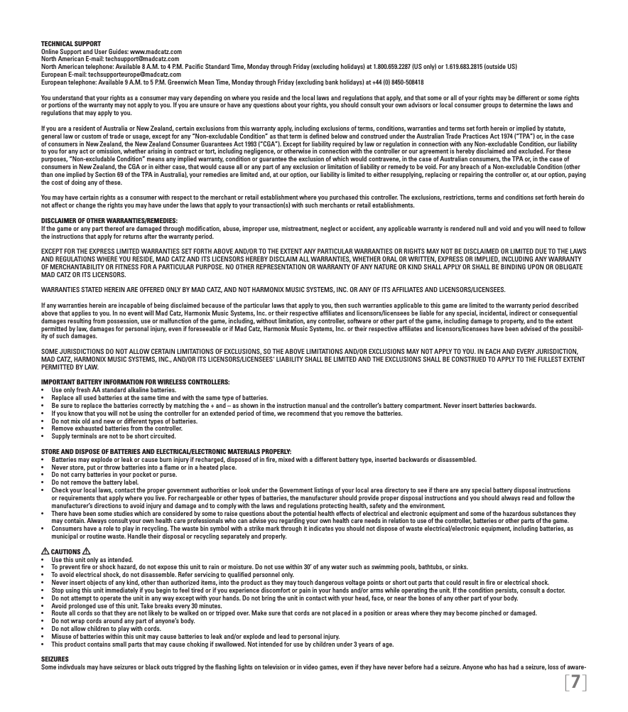 [7]TECHNICAL SUPPORTOnline Support and User Guides: www.madcatz.com North American E-mail: techsupport@madcatz.com North American telephone: Available 8 A.M. to 4 P.M. Paciﬁc Standard Time, Monday through Friday (excluding holidays) at 1.800.659.2287 (US only) or 1.619.683.2815 (outside US)European E-mail: techsupporteurope@madcatz.com European telephone: Available 9 A.M. to 5 P.M. Greenwich Mean Time, Monday through Friday (excluding bank holidays) at +44 (0) 8450-508418You understand that your rights as a consumer may vary depending on where you reside and the local laws and regulations that apply, and that some or all of your rights may be different or some rights or portions of the warranty may not apply to you. If you are unsure or have any questions about your rights, you should consult your own advisors or local consumer groups to determine the laws and regulations that may apply to you.If you are a resident of Australia or New Zealand, certain exclusions from this warranty apply, including exclusions of terms, conditions, warranties and terms set forth herein or implied by statute, general law or custom of trade or usage, except for any “Non-excludable Condition” as that term is deﬁned below and construed under the Australian Trade Practices Act 1974 (“TPA”) or, in the case of consumers in New Zealand, the New Zealand Consumer Guarantees Act 1993 (“CGA”). Except for liability required by law or regulation in connection with any Non-excludable Condition, our liability to you for any act or omission, whether arising in contract or tort, including negligence, or otherwise in connection with the controller or our agreement is hereby disclaimed and excluded. For these purposes, “Non-excludable Condition” means any implied warranty, condition or guarantee the exclusion of which would contravene, in the case of Australian consumers, the TPA or, in the case of consumers in New Zealand, the CGA or in either case, that would cause all or any part of any exclusion or limitation of liability or remedy to be void. For any breach of a Non-excludable Condition (other than one implied by Section 69 of the TPA in Australia), your remedies are limited and, at our option, our liability is limited to either resupplying, replacing or repairing the controller or, at our option, paying the cost of doing any of these.You may have certain rights as a consumer with respect to the merchant or retail establishment where you purchased this controller. The exclusions, restrictions, terms and conditions set forth herein do not affect or change the rights you may have under the laws that apply to your transaction(s) with such merchants or retail establishments. DISCLAIMER OF OTHER WARRANTIES/REMEDIES: If the game or any part thereof are damaged through modiﬁcation, abuse, improper use, mistreatment, neglect or accident, any applicable warranty is rendered null and void and you will need to follow the instructions that apply for returns after the warranty period.EXCEPT FOR THE EXPRESS LIMITED WARRANTIES SET FORTH ABOVE AND/OR TO THE EXTENT ANY PARTICULAR WARRANTIES OR RIGHTS MAY NOT BE DISCLAIMED OR LIMITED DUE TO THE LAWS AND REGULATIONS WHERE YOU RESIDE, MAD CATZ AND ITS LICENSORS HEREBY DISCLAIM ALL WARRANTIES, WHETHER ORAL OR WRITTEN, EXPRESS OR IMPLIED, INCLUDING ANY WARRANTY OF MERCHANTABILITY OR FITNESS FOR A PARTICULAR PURPOSE. NO OTHER REPRESENTATION OR WARRANTY OF ANY NATURE OR KIND SHALL APPLY OR SHALL BE BINDING UPON OR OBLIGATE MAD CATZ OR ITS LICENSORS.WARRANTIES STATED HEREIN ARE OFFERED ONLY BY MAD CATZ, AND NOT HARMONIX MUSIC SYSTEMS, INC. OR ANY OF ITS AFFILIATES AND LICENSORS/LICENSEES.If any warranties herein are incapable of being disclaimed because of the particular laws that apply to you, then such warranties applicable to this game are limited to the warranty period described above that applies to you. In no event will Mad Catz, Harmonix Music Systems, Inc. or their respective afﬁliates and licensors/licensees be liable for any special, incidental, indirect or consequential damages resulting from possession, use or malfunction of the game, including, without limitation, any controller, software or other part of the game, including damage to property, and to the extent permitted by law, damages for personal injury, even if foreseeable or if Mad Catz, Harmonix Music Systems, Inc. or their respective afﬁliates and licensors/licensees have been advised of the possibil-ity of such damages.SOME JURISDICTIONS DO NOT ALLOW CERTAIN LIMITATIONS OF EXCLUSIONS, SO THE ABOVE LIMITATIONS AND/OR EXCLUSIONS MAY NOT APPLY TO YOU. IN EACH AND EVERY JURISDICTION, MAD CATZ, HARMONIX MUSIC SYSTEMS, INC., AND/OR ITS LICENSORS/LICENSEES&apos; LIABILITY SHALL BE LIMITED AND THE EXCLUSIONS SHALL BE CONSTRUED TO APPLY TO THE FULLEST EXTENT PERMITTED BY LAW.IMPORTANT BATTERY INFORMATION FOR WIRELESS CONTROLLERS:• UseonlyfreshAAstandardalkalinebatteries.• Replaceallusedbatteriesatthesametimeandwiththesametypeofbatteries.• Besuretoreplacethebatteriescorrectlybymatchingthe+and–asshownintheinstructionmanualandthecontroller’sbatterycompartment.Neverinsertbatteriesbackwards.• Ifyouknowthatyouwillnotbeusingthecontrollerforanextendedperiodoftime,werecommendthatyouremovethebatteries.• Donotmixoldandnewordifferenttypesofbatteries.• Removeexhaustedbatteriesfromthecontroller.• Supplyterminalsarenottobeshortcircuited.STORE AND DISPOSE OF BATTERIES AND ELECTRICAL/ELECTRONIC MATERIALS PROPERLY:• Batteriesmayexplodeorleakorcauseburninjuryifrecharged,disposedofinre,mixedwithadifferentbatterytype,insertedbackwardsordisassembled.• Neverstore,putorthrowbatteriesintoaameorinaheatedplace.• Donotcarrybatteriesinyourpocketorpurse.• Donotremovethebatterylabel.• Checkyourlocallaws,contactthepropergovernmentauthoritiesorlookundertheGovernmentlistingsofyourlocalareadirectorytoseeifthereareanyspecialbatterydisposalinstructionsor requirements that apply where you live. For rechargeable or other types of batteries, the manufacturer should provide proper disposal instructions and you should always read and follow the manufacturer’s directions to avoid injury and damage and to comply with the laws and regulations protecting health, safety and the environment.• Therehavebeensomestudieswhichareconsideredbysometoraisequestionsaboutthepotentialhealtheffectsofelectricalandelectronicequipmentandsomeofthehazardoussubstancestheymay contain. Always consult your own health care professionals who can advise you regarding your own health care needs in relation to use of the controller, batteries or other parts of the game.• Consumershavearoletoplayinrecycling.Thewastebinsymbolwithastrikemarkthroughitindicatesyoushouldnotdisposeofwasteelectrical/electronicequipment,includingbatteries,asmunicipal or routine waste. Handle their disposal or recycling separately and properly. CAUTIONS   • Usethisunitonlyasintended.• Topreventreorshockhazard,donotexposethisunittorainormoisture.Donotusewithin30’ofanywatersuchasswimmingpools,bathtubs,orsinks.• Toavoidelectricalshock,donotdisassemble.Referservicingtoqualiedpersonnelonly.• Neverinsertobjectsofanykind,otherthanauthorizeditems,intotheproductastheymaytouchdangerousvoltagepointsorshortoutpartsthatcouldresultinreorelectricalshock.• Stopusingthisunitimmediatelyifyoubegintofeeltiredorifyouexperiencediscomfortorpaininyourhandsand/orarmswhileoperatingtheunit.Iftheconditionpersists,consultadoctor.• Donotattempttooperatetheunitinanywayexceptwithyourhands.Donotbringtheunitincontactwithyourhead,face,ornearthebonesofanyotherpartofyourbody.• Avoidprolongeduseofthisunit.Takebreaksevery30minutes.• Routeallcordssothattheyarenotlikelytobewalkedonortrippedover.Makesurethatcordsarenotplacedinapositionorareaswheretheymaybecomepinchedordamaged.• Donotwrapcordsaroundanypartofanyone’sbody.• Donotallowchildrentoplaywithcords.• Misuseofbatterieswithinthisunitmaycausebatteriestoleakand/orexplodeandleadtopersonalinjury.• Thisproductcontainssmallpartsthatmaycausechokingifswallowed.Notintendedforusebychildrenunder3yearsofage.SEIZURESSome indivduals may have seizures or black outs triggred by the ﬂashing lights on television or in video games, even if they have never before had a seizure. Anyone who has had a seizure, loss of aware-