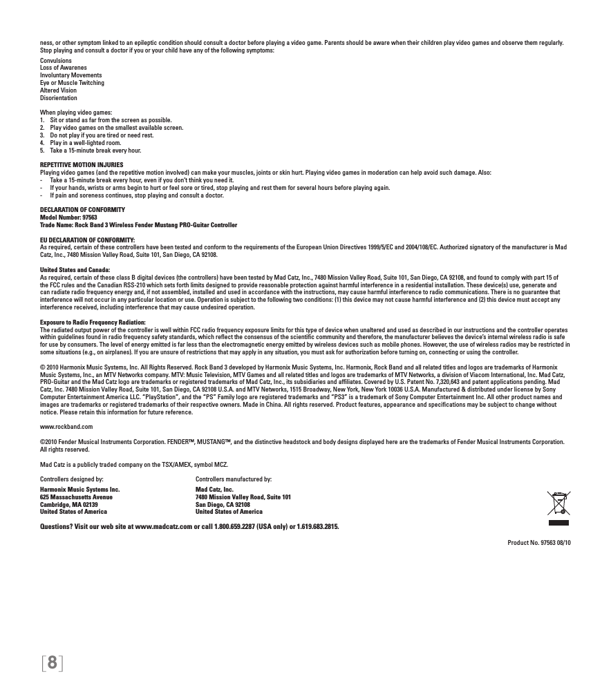 [8]ness, or other symptom linked to an epileptic condition should consult a doctor before playing a video game. Parents should be aware when their children play video games and observe them regularly. Stop playing and consult a doctor if you or your child have any of the following symptoms:ConvulsionsLoss of AwarenesInvoluntary MovementsEye or Muscle TwitchingAltered VisionDisorientationWhen playing video games:1.  Sit or stand as far from the screen as possible.2.  Play video games on the smallest available screen.3.  Do not play if you are tired or need rest.4.  Play in a well-lighted room.5.  Take a 15-minute break every hour.REPETITIVE MOTION INJURIESPlaying video games (and the repetitive motion involved) can make your muscles, joints or skin hurt. Playing video games in moderation can help avoid such damage. Also:-  Take a 15-minute break every hour, even if you don’t think you need it.-  If your hands, wrists or arms begin to hurt or feel sore or tired, stop playing and rest them for several hours before playing again.-  If pain and soreness continues, stop playing and consult a doctor.DECLARATION OF CONFORMITYModel Number: 97563Trade Name: Rock Band 3 Wireless Fender Mustang PRO-Guitar ControllerEU DECLARATION OF CONFORMITY: As required, certain of these controllers have been tested and conform to the requirements of the European Union Directives 1999/5/EC and 2004/108/EC. Authorized signatory of the manufacturer is Mad Catz, Inc., 7480 Mission Valley Road, Suite 101, San Diego, CA 92108.United States and Canada: As required, certain of these class B digital devices (the controllers) have been tested by Mad Catz, Inc., 7480 Mission Valley Road, Suite 101, San Diego, CA 92108, and found to comply with part 15 of the FCC rules and the Canadian RSS-210 which sets forth limits designed to provide reasonable protection against harmful interference in a residential installation. These device(s) use, generate and can radiate radio frequency energy and, if not assembled, installed and used in accordance with the instructions, may cause harmful interference to radio communications. There is no guarantee that interference will not occur in any particular location or use. Operation is subject to the following two conditions: (1) this device may not cause harmful interference and (2) this device must accept any interference received, including interference that may cause undesired operation.Exposure to Radio Frequency Radiation: The radiated output power of the controller is well within FCC radio frequency exposure limits for this type of device when unaltered and used as described in our instructions and the controller operates within guidelines found in radio frequency safety standards, which reﬂect the consensus of the scientiﬁc community and therefore, the manufacturer believes the device’s internal wireless radio is safe for use by consumers. The level of energy emitted is far less than the electromagnetic energy emitted by wireless devices such as mobile phones. However, the use of wireless radios may be restricted in some situations (e.g., on airplanes). If you are unsure of restrictions that may apply in any situation, you must ask for authorization before turning on, connecting or using the controller.© 2010 Harmonix Music Systems, Inc. All Rights Reserved. Rock Band 3 developed by Harmonix Music Systems, Inc. Harmonix, Rock Band and all related titles and logos are trademarks of Harmonix Music Systems, Inc., an MTV Networks company. MTV: Music Television, MTV Games and all related titles and logos are trademarks of MTV Networks, a division of Viacom International, Inc. Mad Catz, PRO-Guitar and the Mad Catz logo are trademarks or registered trademarks of Mad Catz, Inc., its subsidiaries and afﬁliates. Covered by U.S. Patent No. 7,320,643 and patent applications pending. Mad Catz, Inc. 7480 Mission Valley Road, Suite 101, San Diego, CA 92108 U.S.A. and MTV Networks, 1515 Broadway, New York, New York 10036 U.S.A. Manufactured &amp; distributed under license by Sony Computer Entertainment America LLC. “PlayStation”, and the “PS” Family logo are registered trademarks and “PS3” is a trademark of Sony Computer Entertainment Inc. All other product names and images are trademarks or registered trademarks of their respective owners. Made in China. All rights reserved. Product features, appearance and speciﬁcations may be subject to change without notice. Please retain this information for future reference. www.rockband.com©2010 Fender Musical Instruments Corporation. FENDER™, MUSTANG™, and the distinctive headstock and body designs displayed here are the trademarks of Fender Musical Instruments Corporation. All rights reserved.Mad Catz is a publicly traded company on the TSX/AMEX, symbol MCZ.Controllers designed by:    Controllers manufactured by:Harmonix Music Systems Inc.    Mad Catz, Inc.625 Massachusetts Avenue    7480 Mission Valley Road, Suite 101Cambridge, MA 02139    San Diego, CA 92108United States of America    United States of AmericaQuestions? Visit our web site at www.madcatz.com or call 1.800.659.2287 (USA only) or 1.619.683.2815.Product No. 97563 08/10