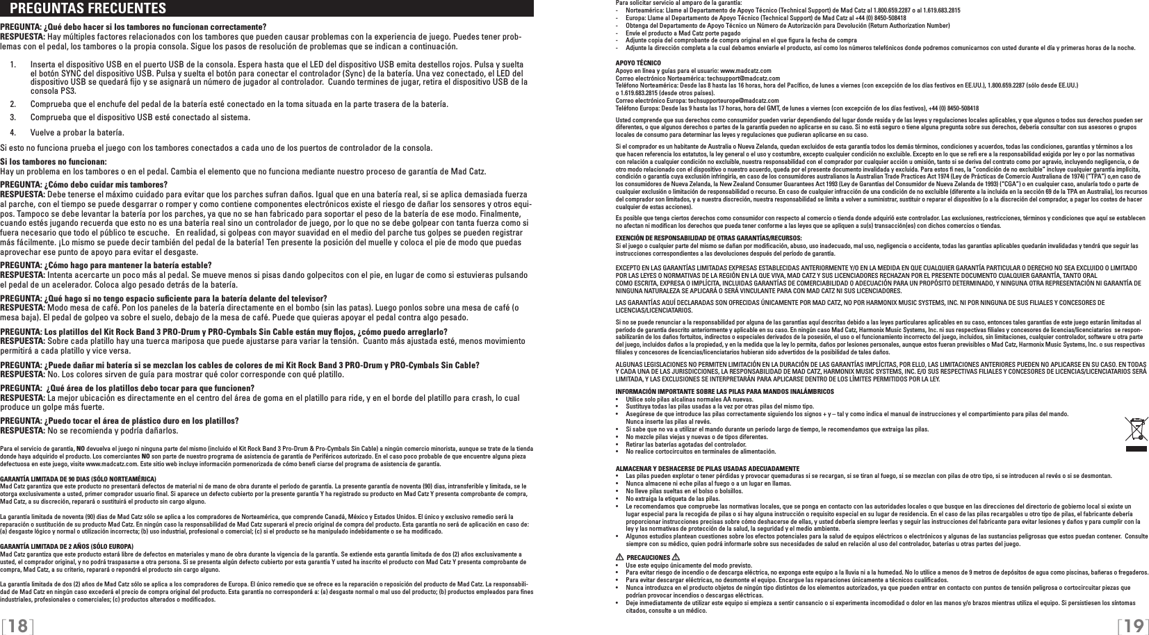 [18] [19]Para solicitar servicio al amparo de la garantía:-  Norteamérica: Llame al Departamento de Apoyo Técnico (Technical Support) de Mad Catz al 1.800.659.2287 o al 1.619.683.2815-  Europa: Llame al Departamento de Apoyo Técnico (Technical Support) de Mad Catz al +44 (0) 8450-508418-  Obtenga del Departamento de Apoyo Técnico un Número de Autorización para Devolución (Return Authorization Number)-  Envíe el producto a Mad Catz porte pagado-  Adjunte copia del comprobante de compra original en el que ﬁgura la fecha de compra-  Adjunte la dirección completa a la cual debamos enviarle el producto, así como los números telefónicos donde podremos comunicarnos con usted durante el día y primeras horas de la noche.APOYO TÉCNICOApoyo en línea y guías para el usuario: www.madcatz.comCorreo electrónico Norteamérica: techsupport@madcatz.comTeléfono Norteamérica: Desde las 8 hasta las 16 horas, hora del Pacíﬁco, de lunes a viernes (con excepción de los días festivos en EE.UU.), 1.800.659.2287 (sólo desde EE.UU.)  o 1.619.683.2815 (desde otros países).Correo electrónico Europa: techsupporteurope@madcatz.comTeléfono Europa: Desde las 9 hasta las 17 horas, hora del GMT, de lunes a viernes (con excepción de los días festivos), +44 (0) 8450-508418Usted comprende que sus derechos como consumidor pueden variar dependiendo del lugar donde resida y de las leyes y regulaciones locales aplicables, y que algunos o todos sus derechos pueden ser diferentes, o que algunos derechos o partes de la garantía pueden no aplicarse en su caso. Si no está seguro o tiene alguna pregunta sobre sus derechos, debería consultar con sus asesores o grupos locales de consumo para determinar las leyes y regulaciones que pudieran aplicarse en su caso.Si el comprador es un habitante de Australia o Nueva Zelanda, quedan excluidos de esta garantía todos los demás términos, condiciones y acuerdos, todas las condiciones, garantías y términos a los que hacen referencia los estatutos, la ley general o el uso y costumbre, excepto cualquier condición no excluible. Excepto en lo que se reﬁ ere a la responsabilidad exigida por ley o por las normativas con relación a cualquier condición no excluible, nuestra responsabilidad con el comprador por cualquier acción u omisión, tanto si se deriva del contrato como por agravio, incluyendo negligencia, o de otro modo relacionado con el dispositivo o nuestro acuerdo, queda por el presente documento invalidada y excluida. Para estos ﬁ nes, la “condición de no excluible” incluye cualquier garantía implícita, condición o garantía cuya exclusión infringiría, en caso de los consumidores australianos la Australian Trade Practices Act 1974 (Ley de Prácticas de Comercio Australiana de 1974) (“TPA”) o,en caso de los consumidores de Nueva Zelanda, la New Zealand Consumer Guarantees Act 1993 (Ley de Garantías del Consumidor de Nueva Zelanda de 1993) (“CGA”) o en cualquier caso, anularía todo o parte de cualquier exclusión o limitación de responsabilidad o recurso. En caso de cualquier infracción de una condición de no excluible (diferente a la incluida en la sección 69 de la TPA en Australia), los recursos del comprador son limitados, y a nuestra discreción, nuestra responsabilidad se limita a volver a suministrar, sustituir o reparar el dispositivo (o a la discreción del comprador, a pagar los costes de hacer cualquier de estas acciones).Es posible que tenga ciertos derechos como consumidor con respecto al comercio o tienda donde adquirió este controlador. Las exclusiones, restricciones, términos y condiciones que aquí se establecen no afectan ni modiﬁcan los derechos que pueda tener conforme a las leyes que se apliquen a su(s) transacción(es) con dichos comercios o tiendas.EXENCIÓN DE RESPONSABILIDAD DE OTRAS GARANTÍAS/RECURSOS:Si el juego o cualquier parte del mismo se dañan por modiﬁcación, abuso, uso inadecuado, mal uso, negligencia o accidente, todas las garantías aplicables quedarán invalidadas y tendrá que seguir las instrucciones correspondientes a las devoluciones después del período de garantía.EXCEPTO EN LAS GARANTÍAS LIMITADAS EXPRESAS ESTABLECIDAS ANTERIORMENTE Y/O EN LA MEDIDA EN QUE CUALQUIER GARANTÍA PARTICULAR O DERECHO NO SEA EXCLUIDO O LIMITADO POR LAS LEYES O NORMATIVAS DE LA REGIÓN EN LA QUE VIVA, MAD CATZ Y SUS LICENCIADORES RECHAZAN POR EL PRESENTE DOCUMENTO CUALQUIER GARANTÍA, TANTO ORALCOMO ESCRITA, EXPRESA O IMPLÍCITA, INCLUIDAS GARANTÍAS DE COMERCIABILIDAD O ADECUACIÓN PARA UN PROPÓSITO DETERMINADO, Y NINGUNA OTRA REPRESENTACIÓN NI GARANTÍA DE NINGUNA NATURALEZA SE APLICARÁ O SERÁ VINCULANTE PARA CON MAD CATZ NI SUS LICENCIADORES.LAS GARANTÍAS AQUÍ DECLARADAS SON OFRECIDAS ÚNICAMENTE POR MAD CATZ, NO POR HARMONIX MUSIC SYSTEMS, INC. NI POR NINGUNA DE SUS FILIALES Y CONCESORES DE LICENCIAS/LICENCIATARIOS.Si no se puede renunciar a la responsabilidad por alguna de las garantías aquí descritas debido a las leyes particulares aplicables en su caso, entonces tales garantías de este juego estarán limitadas al período de garantía descrito anteriormente y aplicable en su caso. En ningún caso Mad Catz, Harmonix Music Systems, Inc. ni sus respectivas ﬁliales y concesores de licencias/licenciatarios  se respon-sabilizarán de los daños fortuitos, indirectos o especiales derivados de la posesión, el uso o el funcionamiento incorrecto del juego, incluidos, sin limitaciones, cualquier controlador, software u otra parte del juego, incluidos daños a la propiedad, y en la medida que la ley lo permita, daños por lesiones personales, aunque estos fueran previsibles o Mad Catz, Harmonix Music Systems, Inc. o sus respectivas ﬁliales y concesores de licencias/licenciatarios hubieran sido advertidos de la posibilidad de tales daños. ALGUNAS LEGISLACIONES NO PERMITEN LIMITACIÓN EN LA DURACIÓN DE LAS GARANTÍAS IMPLÍCITAS, POR ELLO, LAS LIMITACIONES ANTERIORES PUEDEN NO APLICARSE EN SU CASO. EN TODAS Y CADA UNA DE LAS JURISDICCIONES, LA RESPONSABILIDAD DE MAD CATZ, HARMONIX MUSIC SYSTEMS, INC. E/O SUS RESPECTIVAS FILIALES Y CONCESORES DE LICENCIAS/LICENCIATARIOS SERÁ LIMITADA, Y LAS EXCLUSIONES SE INTERPRETARÁN PARA APLICARSE DENTRO DE LOS LÍMITES PERMITIDOS POR LA LEY.INFORMACIÓN IMPORTANTE SOBRE LAS PILAS PARA MANDOS INALÁMBRICOS•   Utilice solo pilas alcalinas normales AA nuevas.•   Sustituya todas las pilas usadas a la vez por otras pilas del mismo tipo.•   Asegúrese de que introduce las pilas correctamente siguiendo los signos + y – tal y como indica el manual de instrucciones y el compartimiento para pilas del mando.   Nunca inserte las pilas al revés.•   Si sabe que no va a utilizar el mando durante un periodo largo de tiempo, le recomendamos que extraiga las pilas.•   No mezcle pilas viejas y nuevas o de tipos diferentes.•  Retirar las baterías agotadas del controlador.•   No realice cortocircuitos en terminales de alimentación.ALMACENAR Y DESHACERSE DE PILAS USADAS ADECUADAMENTE•   Las pilas pueden explotar o tener pérdidas y provocar quemaduras si se recargan, si se tiran al fuego, si se mezclan con pilas de otro tipo, si se introducen al revés o si se desmontan.•  Nunca almacene ni eche pilas al fuego o a un lugar en llamas.•   No lleve pilas sueltas en el bolso o bolsillos.•   No extraiga la etiqueta de las pilas.•  Le recomendamos que compruebe las normativas locales, que se ponga en contacto con las autoridades locales o que busque en las direcciones del directorio de gobierno local si existe un    lugar especial para la recogida de pilas o si hay alguna instrucción o requisito especial en su lugar de residencia. En el caso de las pilas recargables u otro tipo de pilas, el fabricante debería      proporcionar instrucciones precisas sobre cómo deshacerse de ellas, y usted debería siempre leerlas y seguir las instrucciones del fabricante para evitar lesiones y daños y para cumplir con la    ley y las normativas de protección de la salud, la seguridad y el medio ambiente.•  Algunos estudios plantean cuestiones sobre los efectos potenciales para la salud de equipos eléctricos o electrónicos y algunas de las sustancias peligrosas que estos puedan contener.  Consulte    siempre con su médico, quien podrá informarle sobre sus necesidades de salud en relación al uso del controlador, baterías u otras partes del juego.   PRECAUCIONES   •  Use este equipo únicamente del modo previsto.•  Para evitar riesgo de incendio o de descarga eléctrica, no exponga este equipo a la lluvia ni a la humedad. No lo utilice a menos de 9 metros de depósitos de agua como piscinas, bañeras o fregaderos.•  Para evitar descargar eléctricas, no desmonte el equipo. Encargue las reparaciones únicamente a técnicos cualiﬁcados.•  Nunca introduzca en el producto objetos de ningún tipo distintos de los elementos autorizados, ya que pueden entrar en contacto con puntos de tensión peligrosa o cortocircuitar piezas que podrían provocar incendios o descargas eléctricas.•  Deje inmediatamente de utilizar este equipo si empieza a sentir cansancio o si experimenta incomodidad o dolor en las manos y/o brazos mientras utiliza el equipo. Si persistiesen los síntomas citados, consulte a un médico.   PREGUNTAS FRECUENTES PREGUNTA: ¿Qué debo hacer si los tambores no funcionan correctamente?RESPUESTA: Hay múltiples factores relacionados con los tambores que pueden causar problemas con la experiencia de juego. Puedes tener prob-lemas con el pedal, los tambores o la propia consola. Sigue los pasos de resolución de problemas que se indican a continuación.  1.  Inserta el dispositivo USB en el puerto USB de la consola. Espera hasta que el LED del dispositivo USB emita destellos rojos. Pulsa y suelta     el botón SYNC del dispositivo USB. Pulsa y suelta el botón para conectar el controlador (Sync) de la batería. Una vez conectado, el LED del     dispositivo USB se quedará ﬁjo y se asignará un número de jugador al controlador.  Cuando termines de jugar, retira el dispositivo USB de la     consola PS3.  2.  Comprueba que el enchufe del pedal de la batería esté conectado en la toma situada en la parte trasera de la batería.   3.  Comprueba que el dispositivo USB esté conectado al sistema.  4.  Vuelve a probar la batería. Si esto no funciona prueba el juego con los tambores conectados a cada uno de los puertos de controlador de la consola. Si los tambores no funcionan:Hay un problema en los tambores o en el pedal. Cambia el elemento que no funciona mediante nuestro proceso de garantía de Mad Catz.PREGUNTA: ¿Cómo debo cuidar mis tambores?RESPUESTA: Debe tenerse el máximo cuidado para evitar que los parches sufran daños. Igual que en una batería real, si se aplica demasiada fuerza al parche, con el tiempo se puede desgarrar o romper y como contiene componentes electrónicos existe el riesgo de dañar los sensores y otros equi-pos. Tampoco se debe levantar la batería por los parches, ya que no se han fabricado para soportar el peso de la batería de ese modo. Finalmente, cuando estés jugando recuerda que esto no es una batería real sino un controlador de juego, por lo que no se debe golpear con tanta fuerza como si fuera necesario que todo el público te escuche.   En realidad, si golpeas con mayor suavidad en el medio del parche tus golpes se pueden registrar más fácilmente. ¡Lo mismo se puede decir también del pedal de la batería! Ten presente la posición del muelle y coloca el pie de modo que puedas aprovechar ese punto de apoyo para evitar el desgaste.PREGUNTA: ¿Cómo hago para mantener la batería estable?RESPUESTA: Intenta acercarte un poco más al pedal. Se mueve menos si pisas dando golpecitos con el pie, en lugar de como si estuvieras pulsando el pedal de un acelerador. Coloca algo pesado detrás de la batería.PREGUNTA: ¿Qué hago si no tengo espacio suﬁciente para la batería delante del televisor?RESPUESTA: Modo mesa de café. Pon los paneles de la batería directamente en el bombo (sin las patas). Luego ponlos sobre una mesa de café (o mesa baja). El pedal de golpeo va sobre el suelo, debajo de la mesa de café. Puede que quieras apoyar el pedal contra algo pesado.PREGUNTA: Los platillos del Kit Rock Band 3 PRO-Drum y PRO-Cymbals Sin Cable están muy ﬂojos, ¿cómo puedo arreglarlo?RESPUESTA: Sobre cada platillo hay una tuerca mariposa que puede ajustarse para variar la tensión.  Cuanto más ajustada esté, menos movimiento permitirá a cada platillo y vice versa.PREGUNTA: ¿Puede dañar mi batería si se mezclan los cables de colores de mi Kit Rock Band 3 PRO-Drum y PRO-Cymbals Sin Cable?RESPUESTA: No. Los colores sirven de guía para mostrar qué color corresponde con qué platillo.PREGUNTA:  ¿Qué área de los platillos debo tocar para que funcionen?RESPUESTA: La mejor ubicación es directamente en el centro del área de goma en el platillo para ride, y en el borde del platillo para crash, lo cual produce un golpe más fuerte.PREGUNTA: ¿Puedo tocar el área de plástico duro en los platillos?RESPUESTA: No se recomienda y podría dañarlos. Para el servicio de garantía, NO devuelva el juego ni ninguna parte del mismo (incluido el Kit Rock Band 3 Pro-Drum &amp; Pro-Cymbals Sin Cable) a ningún comercio minorista, aunque se trate de la tienda donde haya adquirido el producto. Los comerciantes NO son parte de nuestro programa de asistencia de garantía de Periféricos autorizado. En el caso poco probable de que encuentre alguna pieza defectuosa en este juego, visite www.madcatz.com. Este sitio web incluye información pormenorizada de cómo beneﬁ ciarse del programa de asistencia de garantía.GARANTÍA LIMITADA DE 90 DIAS (SÓLO NORTEAMÉRICA)Mad Catz garantiza que este producto no presentará defectos de material ni de mano de obra durante el período de garantía. La presente garantía de noventa (90) dias, intransferible y limitada, se le otorga exclusivamente a usted, primer comprador usuario ﬁnal. Si aparece un defecto cubierto por la presente garantía Y ha registrado su producto en Mad Catz Y presenta comprobante de compra, Mad Catz, a su discreción, reparará o sustituirá el producto sin cargo alguno.  La garantía limitada de noventa (90) dias de Mad Catz sólo se aplica a los compradores de Norteamérica, que comprende Canadá, México y Estados Unidos. El único y exclusivo remedio será la reparación o sustitución de su producto Mad Catz. En ningún caso la responsabilidad de Mad Catz superará el precio original de compra del producto. Esta garantía no será de aplicación en caso de: (a) desgaste lógico y normal o utilización incorrecta; (b) uso industrial, profesional o comercial; (c) si el producto se ha manipulado indebidamente o se ha modiﬁcado.GARANTÍA LIMITADA DE 2 AÑOS (SÓLO EUROPA)Mad Catz garantiza que este producto estará libre de defectos en materiales y mano de obra durante la vigencia de la garantía. Se extiende esta garantía limitada de dos (2) años exclusivamente a usted, el comprador original, y no podrá traspasarse a otra persona. Si se presenta algún defecto cubierto por esta garantía Y usted ha inscrito el producto con Mad Catz Y presenta comprobante de compra, Mad Catz, a su criterio, reparará o repondrá el producto sin cargo alguno.La garantía limitada de dos (2) años de Mad Catz sólo se aplica a los compradores de Europa. El único remedio que se ofrece es la reparación o reposición del producto de Mad Catz. La responsabili-dad de Mad Catz en ningún caso excederá el precio de compra original del producto. Esta garantía no corresponderá a: (a) desgaste normal o mal uso del producto; (b) productos empleados para ﬁnes industriales, profesionales o comerciales; (c) productos alterados o modiﬁcados.