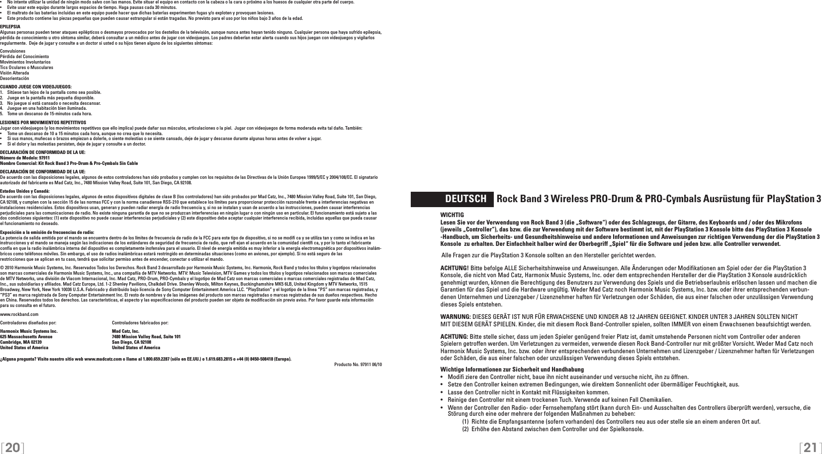 [20] [21]•  No intente utilizar la unidad de ningún modo salvo con las manos. Evite situar el equipo en contacto con la cabeza o la cara o próximo a los huesos de cualquier otra parte del cuerpo.•  Evite usar este equipo durante largos espacios de tiempo. Haga pausas cada 30 minutos.•  El maltrato de las baterías incluidas en este equipo puede hacer que dichas baterías experimenten fugas y/o exploten y provoquen lesiones.•  Este producto contiene las piezas pequeñas que pueden causar estrangular si están tragadas. No previsto para el uso por los niños bajo 3 años de la edad.EPILEPSIAAlgunas personas pueden tener ataques epilépticos o desmayos provocados por los destellos de la televisión, aunque nunca antes hayan tenido ninguno. Cualquier persona que haya sufrido epilepsia, pérdida de conocimiento u otro síntoma similar, deberá consultar a un médico antes de jugar con videojuegos. Los padres deberían estar alerta cuando sus hijos juegan con videojuegos y vigilarlos regularmente.  Deje de jugar y consulte a un doctor si usted o su hijos tienen alguno de los siguientes síntomas:ConvulsionesPérdida del ConocimientoMovimientos InvoluntariosTics Oculares o MuscularesVisión AlteradaDesorientaciónCUANDO JUEGE CON VIDEOJUEGOS:1.   Sitúese tan lejos de la pantalla como sea posible.2.   Juege en la pantalla más pequeña disponible.3.   No juegue si está cansado o necesita descansar.4.   Juegue en una habitación bien iluminada.5.   Tome un descanso de 15-minutos cada hora.LESIONES POR MOVIMIENTOS REPETITIVOSJugar con videojuegos (y los movimientos repetitivos que ello implica) puede dañar sus músculos, articulaciones o la piel.  Jugar con videojuegos de forma moderada evita tal daño. También:•  Tome un descanso de 10 a 15 minutos cada hora, aunque no crea que lo necesita.•  Si sus manos, muñecas o brazos empiezan a dolerle, o siente molestias o se siente cansado, deje de jugar y descanse durante algunas horas antes de volver a jugar.•  Si el dolor y las molestias persisten, deje de jugar y consulte a un doctor.DECLARACIÓN DE CONFORMIDAD DE LA UE: Número de Modelo: 97911Nombre Comercial: Kit Rock Band 3 Pro-Drum &amp; Pro-Cymbals Sin CableDECLARACIÓN DE CONFORMIDAD DE LA UE: De acuerdo con las disposiciones legales, algunos de estos controladores han sido probados y cumplen con los requisitos de las Directivas de la Unión Europea 1999/5/EC y 2004/108/EC. El signatario autorizado del fabricante es Mad Catz, Inc., 7480 Mission Valley Road, Suite 101, San Diego, CA 92108.Estados Unidos y Canadá:De acuerdo con las disposiciones legales, algunos de estos dispositivos digitales de clase B (los controladores) han sido probados por Mad Catz, Inc., 7480 Mission Valley Road, Suite 101, San Diego, CA 92108, y cumplen con la sección 15 de las normas FCC y con la norma canadiense RSS-210 que establece los límites para proporcionar protección razonable frente a interferencias negativas en instalaciones residenciales. Estos dispositivos usan, generan y pueden radiar energía de radio frecuencia y, si no se instalan y usan de acuerdo a las instrucciones, pueden causar interferencias perjudiciales para las comunicaciones de radio. No existe ninguna garantía de que no se produzcan interferencias en ningún lugar o con ningún uso en particular. El funcionamiento está sujeto a las dos condiciones siguientes: (1) este dispositivo no puede causar interferencias perjudiciales y (2) este dispositivo debe aceptar cualquier interferencia recibida, incluidas aquellas que pueda causar el funcionamiento no deseado.Exposición a la emisión de frecuencias de radio:La potencia de salida emitida por el mando se encuentra dentro de los límites de frecuencia de radio de la FCC para este tipo de dispositivo, si no se modiﬁ ca y se utiliza tan y como se indica en las instrucciones y el mando se maneja según las indicaciones de los estándares de seguridad de frecuencia de radio, que reﬂ ejan el acuerdo en la comunidad cientíﬁ ca, y por lo tanto el fabricanteconfía en que la radio inalámbrica interna del dispositivo es completamente inofensiva para el usuario. El nivel de energía emitida es muy inferior a la energía electromagnética por dispositivos inalám-bricos como teléfonos móviles. Sin embargo, el uso de radios inalámbricas estará restringido en determinadas situaciones (como en aviones, por ejemplo). Si no está seguro de lasrestricciones que se aplican en tu caso, tendrá que solicitar permiso antes de encender, conectar o utilizar el mando.© 2010 Harmonix Music Systems, Inc. Reservados Todos los Derechos. Rock Band 3 desarrollado por Harmonix Music Systems, Inc. Harmonix, Rock Band y todos los títulos y logotipos relacionados son marcas comerciales de Harmonix Music Systems, Inc., una compañía de MTV Networks. MTV: Music Television, MTV Games y todos los títulos y logotipos relacionados son marcas comerciales de MTV Networks, una división de Viacom Internacional, Inc. Mad Catz, PRO-Drum, PRO-Cymbals y el logotipo de Mad Catz son marcas comerciales o marcas comerciales registradas de Mad Catz, Inc., sus subsidiarias y aﬁliados. Mad Catz Europe, Ltd. 1-2 Shenley Pavilions, Chalkdell Drive. Shenley Woods, Milton Keynes, Buckinghamshire MK5 6LB, United Kingdom y MTV Networks, 1515 Broadway, New York, New York 10036 U.S.A. Fabricado y distribuido bajo licencia de Sony Computer Entertainment America LLC. “PlayStation” y el logotipo de la línea “PS” son marcas registradas, y “PS3” es marca registrada de Sony Computer Entertainment Inc. El resto de nombres y de las imágenes del producto son marcas registradas o marcas registradas de sus dueños respectivos. Hecho en China. Reservados todos los derechos. Las características, el aspecto y las especiﬁcaciones del producto pueden ser objeto de modiﬁcación sin previo aviso. Por favor guarde esta información para su consulta en el futuro.www.rockband.com Controladores diseñados por:    Controladores fabricados por: Harmonix Music Systems Inc.    Mad Catz, Inc.625 Massachusetts Avenue    7480 Mission Valley Road, Suite 101Cambridge, MA 02139    San Diego, CA 92108United States of America    United States of America¿Alguna pregunta? Visite nuestro sitio web www.madcatz.com o llame al 1.800.659.2287 (sólo en EE.UU.) o 1.619.683.2815 o +44 (0) 8450-508418 (Europa). Producto No. 97911 06/10  DEUTSCH     Rock Band 3 Wireless PRO-Drum &amp; PRO-Cymbals Ausrüstung für PlayStation 3WICHTIG Lesen Sie vor der Verwendung von Rock Band 3 (die „Software“) oder des Schlagzeugs, der Gitarre, des Keyboards und / oder des Mikrofons (jeweils „Controller“), das bzw. die zur Verwendung mit der Software bestimmt ist, mit der PlayStation 3 Konsole bitte das PlayStation 3 Konsole -Handbuch, um Sicherheits- und Gesundheitshinweise und andere Informationen und Anweisungen zur richtigen Verwendung der die PlayStation 3 Konsole  zu erhalten. Der Einfachheit halber wird der Oberbegriff „Spiel“ für die Software und jeden bzw. alle Controller verwendet.Alle Fragen zur die PlayStation 3 Konsole sollten an den Hersteller gerichtet werden.  ACHTUNG! Bitte befolge ALLE Sicherheitshinweise und Anweisungen. Alle Änderungen oder Modiﬁkationen am Spiel oder der die PlayStation 3 Konsole, die nicht von Mad Catz, Harmonix Music Systems, Inc. oder dem entsprechenden Hersteller der die PlayStation 3 Konsole ausdrücklich genehmigt wurden, können die Berechtigung des Benutzers zur Verwendung des Spiels und die Betriebserlaubnis erlöschen lassen und machen die Garantien für das Spiel und die Hardware ungültig. Weder Mad Catz noch Harmonix Music Systems, Inc. bzw. oder ihrer entsprechenden verbun-denen Unternehmen und Lizenzgeber / Lizenznehmer haften für Verletzungen oder Schäden, die aus einer falschen oder unzulässigen Verwendung dieses Spiels entstehen.WARNUNG: DIESES GERÄT IST NUR FÜR ERWACHSENE UND KINDER AB 12 JAHREN GEEIGNET. KINDER UNTER 3 JAHREN SOLLTEN NICHTMIT DIESEM GERÄT SPIELEN. Kinder, die mit diesem Rock Band-Controller spielen, sollten IMMER von einem Erwachsenen beaufsichtigt werden.ACHTUNG: Bitte stelle sicher, dass um jeden Spieler genügend freier Platz ist, damit umstehende Personen nicht vom Controller oder anderen Spielern getroffen werden. Um Verletzungen zu vermeiden, verwende diesen Rock Band-Controller nur mit größter Vorsicht. Weder Mad Catz noch Harmonix Music Systems, Inc. bzw. oder ihrer entsprechenden verbundenen Unternehmen und Lizenzgeber / Lizenznehmer haften für Verletzungen oder Schäden, die aus einer falschen oder unzulässigen Verwendung dieses Spiels entstehen.Wichtige Informationen zur Sicherheit und Handhabung•   Modiﬁ ziere den Controller nicht, baue ihn nicht auseinander und versuche nicht, ihn zu öffnen.•   Setze den Controller keinen extremen Bedingungen, wie direktem Sonnenlicht oder übermäßiger Feuchtigkeit, aus.•   Lasse den Controller nicht in Kontakt mit Flüssigkeiten kommen.•   Reinige den Controller mit einem trockenen Tuch. Verwende auf keinen Fall Chemikalien.•  Wenn der Controller den Radio- oder Fernsehempfang stört (kann durch Ein- und Ausschalten des Controllers überprüft werden), versuche, die Störung durch eine oder mehrere der folgenden Maßnahmen zu beheben:     (1)  Richte die Empfangsantenne (sofern vorhanden) des Controllers neu aus oder stelle sie an einem anderen Ort auf.     (2)  Erhöhe den Abstand zwischen dem Controller und der Spielkonsole.