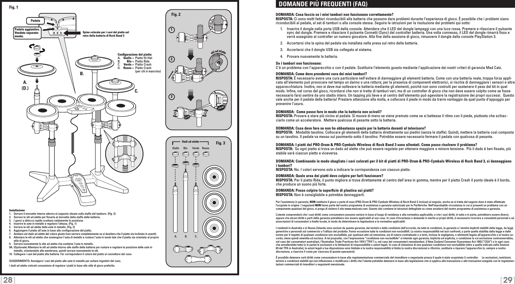 [28] [29]  DOMANDE PIÙ FREQUENTI (FAQ)DOMANDA: Cosa faccio se i miei tamburi non funzionano correttamente?RISPOSTA: Ci sono molti fattori riconducibili alla batteria che possono dare problemi durante l’esperienza di gioco. È possibile che i problemi siano riconducibili al pedale, al set di tamburi o alla console stessa. Seguire le istruzioni per la risoluzione dei problemi qui sotto:  1.  Inserire il dongle nella porta USB della console. Attendere che il LED del dongle lampeggi con una luce rossa. Premere e rilasciare il pulsante     sync del dongle. Premere e rilasciare il pulsante Connetti (Sync) del controller batteria. Una volta connesso, il LED del dongle rimarrà ﬁsso e     verrà assegnato al controller un numero giocatore. Alla ﬁne della sessione di gioco, rimuovere il dongle dalla console PlayStation 3.  2.  Accertarsi che la spina del pedale sia installata nella presa sul retro della batteria.  3.  Accertarsi che il dongle USB sia collegato al sistema.  4.  Provare nuovamente la batteria. Se i tamburi non funzionano:C’è un problema con l’apparecchio o con il pedale. Sostituire l’elemento guasto mediante l’applicazione dei nostri criteri di garanzia Mad Catz.DOMANDA: Come devo prendermi cura dei miei tamburi?RISPOSTA: È necessario avere una cura particolare nell’evitare di danneggiare gli elementi batteria. Come con una batteria reale, troppa forza appli-cata all’elemento può provocare nel tempo un danno o una rottura; per la presenza di componenti elettronici, si rischia di danneggiare i sensori e altre apparecchiature. Inoltre, non si deve mai sollevare la batteria mediante gli elementi, poiché non sono costruiti per sostenere il peso del kit in quel modo. Inﬁne, nel corso del gioco, ricordarsi che non si tratta di tamburi veri, ma di un controller di gioco che non deve essere colpito come se fosse necessario farsi sentire da uno stadio intero. Un tapping più lieve e al centro dell’elemento può agevolare la registrazione dei propri successi.  Questo vale anche per il pedale della batteria! Prestare attenzione alla molla, e collocare il piede in modo da trarre vantaggio da quel punto d’appoggio per prevenire l’usura. DOMANDA:  Come posso fare in modo che la batteria non scivoli?RISPOSTA: Provare a stare più vicino al pedale. Si muove di meno se viene premuto come se si battesse il ritmo con il piede, piuttosto che schiac-ciarlo come un acceleratore.  Mettere qualcosa di pesante sotto la batteria.DOMANDA: Cosa devo fare se non ho abbastanza spazio per la batteria davanti al televisore?RISPOSTA:   Modalità tavolino. Collocare gli elementi della batteria direttamente sui piedini (senza le staffe). Quindi, mettere la batteria così composta su un tavolino. Il pedale va messo sul pavimento sotto il tavolino. Potrebbe essere necessario fermare il pedale con qualcosa di pesante.DOMANDA: I piatti del PRO-Drum &amp; PRO-Cymbals Wireless di Rock Band 3 sono allentati. Come posso risolvere il problema?RISPOSTA:  Su ogni piatto si trova un dado ad alette che può essere regolato per ottenere maggiore o minore tensione.  Più il dado è ben ﬁssato, più stabile sarà ciascun piatto e viceversa.DOMANDA: Combinando in modo sbagliato i cavi colorati per il kit di piatti di PRO-Drum &amp; PRO-Cymbals Wireless di Rock Band 3, si danneggiano i tamburi? RISPOSTA: No. I colori servono solo a indicare la corrispondenza con ciascun piatto.DOMANDA: Quale area dei piatti devo colpire per farli funzionare?RISPOSTA: Per il piatto Ride, il punto migliore si trova direttamente al centro dell&apos;area in gomma, mentre per il piatto Crash il punto ideale è il bordo, che produce un suono più forte.DOMANDA: Posso colpire la superﬁcie di plastica sui piatti?RISPOSTA: Non è consigliabile e potrebbe danneggiarli.Per l’assistenza in garanzia, NON restituire il gioco o parte di esso (PRO-Drum &amp; PRO-Cymbals Wireless di Rock Band 3 inclusa) al negozio, anche se si tratta del negozio dove è stato effettuato l’acquisto in origine. I negozianti NON fanno parte del nostro programma di assistenza e garanzia autorizzato per le Periferiche. Nell’improbabile circostanza in cui si presenti un problema con un componente qualsiasi del gioco, si prega di visitare il sito www.madcatz.com. Questo sito contiene le istruzioni dettagliate su come avvalersi del nostro programma di assistenza e garanzia.L’utente comprenderà che i suoi diritti come consumatore possono variare in base al luogo di residenza e alla normativa applicabile, e che i suoi diritti, in tutto o in parte, potrebbero essere diversi, oppure che alcuni diritti o parti della garanzia potrebbero non essere applicabili al suo caso. In caso d’incertezza o domande in merito ai propri diritti, è necessario ricorrere a consulenti personali o ad associazioni di consumatori a livello locale, in modo da determinare la legislazione e la normativa applicabili.I residenti in Australia o in Nuova Zelanda sono esclusi da questa garanzia, dai termini e dalle condizioni dell’accordo, da tutte le condizioni, le garanzie e i termini impliciti stabiliti dalla legge, da leggi generiche o personali sul commercio o l’utilizzo del prodotto. Fanno eccezione tutte le condizioni non-escludibili. La nostra responsabilità nei tuoi confronti, a parte quella stabilita dalla legge e dalle norme per il rispetto di qualsiasi condizione non-escludibile, per qualsiasi atto od omissione, sia di natura contrattuale o a torto, inclusa la negligenza, o altrimenti legata all’apparecchio o al nostro ac-cordo, viene quindi smentita ed esclusa. A tal proposito, con l’espressione “condizione non-escludibile” si intende ogni garanzia, implicita ed esplicita, o condizione la cui esclusione contravverrebbe, nel caso dei consumatori australiani, l’Australian Trade Practices Act 1974 (“TPA”) o, nel caso dei consumatori neozelandesi, il New Zealand Consumer Guarantees Act 1993 (“CGA”) o in ogni caso  che annullerebbe tutte (o in parte) le esclusioni o le limitazioni di responsabilità o azioni legali. In caso di violazione di una qualsiasi condizione non-escludibile (oltre a quella indicata nella Sezione 69 del TPA in Australia), le azioni legali a tua disposizione sono limitate e la nostra responsabilità si limita (a nostra discrezione) a rifornire, sostituire o riparare l’apparecchio (o, sempre a nostra discrezione, a risarcire il costo per ciascuna di queste operazioni).È possibile detenere certi diritti come consumatore in base alla regolamentazione commerciale del rivenditore o negoziante presso il quale è stato acquistato il controller.     Le esclusioni, restrizioni, termini e condizioni stabiliti qui non inﬂuenzano o modiﬁcano i diritti che l’utente potrebbe detenere in base alla legislazione che si applica alla transazione o alle transazioni eseguite con le regolamen-tazioni commerciali di rivenditori o negozianti menzionate.123viti ad aletteA. B. C.A.A.B.C.PedalePedale aggiuntivo. Venduto separata-mente.Fig. 2Fig. 3(D.)Fig. 1Giallo VerdeBlu RossoConﬁgurazione del piatto:A.   Giallo =  Piatto Hi-HatB.    Blu =  Piatto Ride C.    Verde =  Piatto CrashD.   Rosso =  Piatto Crash       (per chi è mancino)Dadi ad aletteInstallazione1.   Serrare il morsetto interno attorno al supporto situato sulla staffa del tamburo. (Fig. 2)2.   Serrare le viti ad alette per ﬁssarla al morsetto della staffa della batteria.3.   I ganci a sblocco rapido scattano saldamente in posizione.4.   Inserire le aste in metallo e regolare l&apos;altezza. (Fig. 1)5.   Serrare le viti ad alette delle aste in metallo. (Fig. 2)6.   Aggiungere il piatto all&apos;asta in base alla conﬁgurazione del piatto.7.   Avvitare sul dado ad alette del colore giusto (non serrare completamente se si desidera che il piatto sia inclinato in avanti).8.   Allentare le viti ad alette che sostengono l&apos;asta di metallo e ruotare l&apos;asta in modo tale che il piatto sia orientato al proprio stile di gioco.9.  Serrare nuovamente la vite ad alette che sostiene l&apos;asta in metallo.9A. (Opzionale) Allentare le viti ad alette intorno alle staffe della batteria per ruotare e regolare la posizione delle aste in metallo, orientandole alle membrane, quindi serrare nuovamente le viti.10.  Collegare i cavi del piatto alla batteria. Far corrispondere il colore del piatto al connettore del cavo.SUGGERIMENTO: Avvolgere i cavi del piatto alle aste in metallo per evitare ingombri del cavo.I dadi ad alette colorati consentono di regolare i piatti in base allo stile di gioco preferito.Spine colorate per i cavi del piatto sul retro della batteria di Rock Band 3