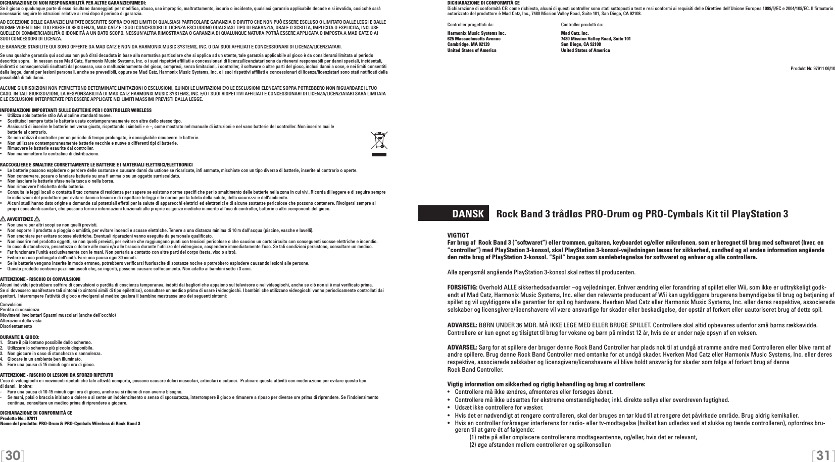 [30] [31]DICHIARAZIONE DI CONFORMITÀ CEDichiarazione di conformità CE: come richiesto, alcuni di questi controller sono stati sottoposti a test e resi conformi ai requisiti delle Direttive dell’Unione Europea 1999/5/EC e 2004/108/EC. Il ﬁrmatario autorizzato del produttore è Mad Catz, Inc., 7480 Mission Valley Road, Suite 101, San Diego, CA 92108.Controller progettati da:    Controller prodotti da:Harmonix Music Systems Inc.    Mad Catz, Inc.625 Massachusetts Avenue    7480 Mission Valley Road, Suite 101Cambridge, MA 02139    San Diego, CA 92108United States of America    United States of AmericaProdukt Nr. 97911 06/10  DANSK     Rock Band 3 trådløs PRO-Drum og PRO-Cymbals Kit til PlayStation 3VIGTIGTFør brug af  Rock Band 3 (”softwaret”) eller trommen, guitaren, keyboardet og/eller mikrofonen, som er beregnet til brug med softwaret (hver, en ”controller”) med PlayStation 3-konsol, skal PlayStation 3-konsol-vejledningen læses for sikkerhed, sundhed og al anden information angående den rette brug af PlayStation 3-konsol. ”Spil” bruges som samlebetegnelse for softwaret og enhver og alle controllere.Alle spørgsmål angående PlayStation 3-konsol skal rettes til producenten.FORSIGTIG: Overhold ALLE sikkerhedsadvarsler –og vejledninger. Enhver ændring eller forandring af spillet eller Wii, som ikke er udtrykkeligt godk-endt af Mad Catz, Harmonix Music Systems, Inc. eller den relevante producent af Wii kan ugyldiggøre brugerens bemyndigelse til brug og betjening af spillet og vil ugyldiggøre alle garantier for spil og hardware. Hverken Mad Catz eller Harmonix Music Systems, Inc. eller deres respektive, associerede selskaber og licensgivere/licenshavere vil være ansvarlige for skader eller beskadigelse, der opstår af forkert eller uautoriseret brug af dette spil.ADVARSEL: BØRN UNDER 36 MDR. MÅ IKKE LEGE MED ELLER BRUGE SPILLET. Controllere skal altid opbevares udenfor små børns rækkevidde. Controllere er kun egnet og tilsigtet til brug for voksne og børn på mindst 12 år, hvis de er under nøje opsyn af en voksen.ADVARSEL: Sørg for at spillere der bruger denne Rock Band Controller har plads nok til at undgå at ramme andre med Controlleren eller blive ramt af andre spillere. Brug denne Rock Band Controller med omtanke for at undgå skader. Hverken Mad Catz eller Harmonix Music Systems, Inc. eller deres respektive, associerede selskaber og licensgivere/licenshavere vil blive holdt ansvarlig for skader som følge af forkert brug af denne  Rock Band Controller.Vigtig information om sikkerhed og rigtig behandling og brug af controllere:•  Controllere må ikke ændres, afmonteres eller forsøges åbnet.•  Controllere må ikke udsættes for ekstreme omstændigheder, inkl. direkte sollys eller overdreven fugtighed.•  Udsæt ikke controllere for væsker.•  Hvis det er nødvendigt at rengøre controlleren, skal der bruges en tør klud til at rengøre det påvirkede område. Brug aldrig kemikalier.•  Hvis en controller forårsager interferens for radio- eller tv-modtagelse (hvilket kan udledes ved at slukke og tænde controlleren), opfordres bru-geren til at gøre ét af følgende:     (1) rette på eller omplacere controllerens modtageantenne, og/eller, hvis det er relevant,      (2) øge afstanden mellem controlleren og spilkonsollenDICHIARAZIONE DI NON RESPONSABILITÀ PER ALTRE GARANZIE/RIMEDI: Se il gioco o qualunque parte di esso risultano danneggiati per modiﬁca, abuso, uso improprio, maltrattamento, incuria o incidente, qualsiasi garanzia applicabile decade e si invalida, cosicché sarà necessario seguire le istruzioni relative ai resi dopo il periodo di garanzia.AD ECCEZIONE DELLE GARANZIE LIMITATE DESCRITTE SOPRA E/O NEI LIMITI DI QUALSIASI PARTICOLARE GARANZIA O DIRITTO CHE NON PUÒ ESSERE ESCLUSO O LIMITATO DALLE LEGGI E DALLE NORME VIGENTI NEL TUO PAESE DI RESIDENZA, MAD CATZ E I SUOI CONCESSORI DI LICENZA ESCLUDONO QUALSIASI TIPO DI GARANZIA, ORALE O SCRITTA, IMPLICITA O ESPLICITA, INCLUSE QUELLE DI COMMERCIABILITÀ O IDONEITÀ A UN DATO SCOPO. NESSUN’ALTRA RIMOSTRANZA O GARANZIA DI QUALUNQUE NATURA POTRÀ ESSERE APPLICATA O IMPOSTA A MAD CATZ O AI SUOI CONCESSORI DI LICENZA.LE GARANZIE STABILITE QUI SONO OFFERTE DA MAD CATZ E NON DA HARMONIX MUSIC SYSTEMS, INC. O DAI SUOI AFFILIATI E CONCESSIONARI DI LICENZA/LICENZIATARI.Se una qualche garanzia qui acclusa non può dirsi decaduta in base alla normativa particolare che si applica ad un utente, tale garanzia applicabile al gioco è da considerarsi limitata al periodo descritto sopra.   In nessun caso Mad Catz, Harmonix Music Systems, Inc. o i suoi rispettivi afﬁliati e concessionari di licenza/licenziatari sono da ritenersi responsabili per danni speciali, incidentali, indiretti o consequenziali risultanti dal possesso, uso o malfunzionamento del gioco, compresi, senza limitazioni, i controller, il software o altre parti del gioco, inclusi danni a cose, e nei limiti consentiti dalla legge, danni per lesioni personali, anche se prevedibili, oppure se Mad Catz, Harmonix Music Systems, Inc. o i suoi rispettivi afﬁliati e concessionari di licenza/licenziatari sono stati notiﬁcati della possibilità di tali danni.ALCUNE GIURISDIZIONI NON PERMETTONO DETERMINATE LIMITAZIONI O ESCLUSIONI, QUINDI LE LIMITAZIONI E/O LE ESCLUSIONI ELENCATE SOPRA POTREBBERO NON RIGUARDARE IL TUO CASO. IN TALI GIURISDIZIONI, LA RESPONSABILITÀ DI MAD CATZ HARMONIX MUSIC SYSTEMS, INC. E/O I SUOI RISPETTIVI AFFILIATI E CONCESSIONARI DI LICENZA/LICENZIATARI SARÀ LIMITATA E LE ESCLUSIONI INTERPRETATE PER ESSERE APPLICATE NEI LIMITI MASSIMI PREVISTI DALLA LEGGE.INFORMAZIONI IMPORTANTI SULLE BATTERIE PER I CONTROLLER WIRELESS•   Utilizza solo batterie stilo AA alcaline standard nuove.•   Sostituisci sempre tutte le batterie usate contemporaneamente con altre dello stesso tipo.•   Assicurati di inserire le batterie nel verso giusto, rispettando i simboli + e –, come mostrato nel manuale di istruzioni e nel vano batterie del controller. Non inserire mai le  batterie al contrario.•   Se non utilizzi il controller per un periodo di tempo prolungato, è consigliabile rimuovere le batterie.•   Non utilizzare contemporaneamente batterie vecchie e nuove o differenti tipi di batterie.•   Rimuovere le batterie esaurite dal controller.•   Non manomettere le centraline di distribuzione.RACCOGLIERE E SMALTIRE CORRETTAMENTE LE BATTERIE E I MATERIALI ELETTRICI/ELETTRONICI•   Le batterie possono esplodere o perdere delle sostanze e causare danni da ustione se ricaricate, inﬁ ammate, mischiate con un tipo diverso di batterie, inserite al contrario o aperte.•   Non conservare, posare o lanciare batterie su una ﬁ amma o su un oggetto surriscaldato.•   Non lasciare le batterie sfuse nella tasca o nella borsa.•   Non rimuovere l’etichetta della batteria.•  Consulta le leggi locali o contatta il tuo comune di residenza per sapere se esistono norme speciﬁ che per lo smaltimento delle batterie nella zona in cui vivi. Ricorda di leggere e di seguire sempre le indicazioni del produttore per evitare danni o lesioni e di rispettare le leggi e le norme per la tutela della salute, della sicurezza e dell’ambiente.•  Alcuni studi hanno dato origine a domande sui potenziali effetti per la salute di apparecchi elettrici ed elettronici e di alcune sostanze pericolose che possono contenere. Rivolgersi sempre ai propri consulenti sanitari, che possono fornire informazioni funzionali alle proprie esigenze mediche in merito all’uso di controller, batterie o altri componenti del gioco. AVVERTENZE   •  Non usare per altri scopi se non quelli previsti.•  Non esporre il prodotto a pioggia o umidità, per evitare incendi e scosse elettriche. Tenere a una distanza minima di 10 m dall’acqua (piscine, vasche e lavelli).•  Non smontare per evitare scosse elettriche. Eventuali riparazioni vanno eseguite da personale qualiﬁcato.•  Non inserire nel prodotto oggetti, se non quelli previsti, per evitare che raggiungano punti con tensioni pericolose o che causino un cortocircuito con conseguenti scosse elettriche e incendio.•  In caso di stanchezza, pesantezza o dolore alle mani e/o alle braccia durante l’utilizzo del videogioco, sospendere immediatamente l’uso. Se tali condizioni persistono, consultare un medico.•  Far funzionare l’unità esclusivamente con le mani. Non portarla a contatto con altre parti del corpo (testa, viso o altro).•  Evitare un uso prolungato dell’unità. Fare una pausa ogni 30 minuti.•  Se le batterie vengono inserite in modo erroneo, potrebbero veriﬁcarsi fuoriuscite di sostanze nocive o potrebbero esplodere causando lesioni alle persone.•  Questo prodotto contiene pezzi minuscoli che, se ingeriti, possono causare soffocamento. Non adatto ai bambini sotto i 3 anni.ATTENZIONE - RISCHIO DI CONVULSIONI Alcuni individui potrebbero soffrire di convulsioni o perdita di coscienza temporanea, indotti dai bagliori che appaiono sul televisore o nei videogiochi, anche se ciò non si è mai veriﬁcato prima.Se si dovessero manifestare tali sintomi (o sintomi simili di tipo epilettico), consultare un medico prima di usare i videogiochi. I bambini che utilizzano videogiochi vanno periodicamente controllati dai genitori.  Interrompere l’attività di gioco e rivolgersi al medico qualora il bambino mostrasse uno dei seguenti sintomi: ConvulsioniPerdita di coscienzaMovimenti involontari Spasmi muscolari (anche dell’occhio) Alterazioni della vistaDisorientamentoDURANTE IL GIOCO:1.   Stare il più lontano possibile dallo schermo.2.   Utilizzare lo schermo più piccolo disponibile.3.   Non giocare in caso di stanchezza o sonnolenza.4.   Giocare in un ambiente ben illuminato.5.   Fare una pausa di 15 minuti ogni ora di gioco.ATTENZIONE - RISCHIO DI LESIONI DA SFORZO RIPETUTOL’uso di videogiochi e i movimenti ripetuti che tale attività comporta, possono causare dolori muscolari, articolari o cutanei.  Praticare questa attività con moderazione per evitare questo tipo  di danni.  Inoltre:-  Fare una pausa di 10-15 minuti ogni ora di gioco, anche se si ritiene di non averne bisogno.-  Se mani, polsi o braccia iniziano a dolere o si sente un indolenzimento o senso di spossatezza, interrompere il gioco e rimanere a riposo per diverse ore prima di riprendere. Se l’indolenzimento continua, consultare un medico prima di riprendere a giocare.DICHIARAZIONE DI CONFORMITÀ CEProdotto No.: 97911Nome del prodotto: PRO-Drum &amp; PRO-Cymbals Wireless di Rock Band 3