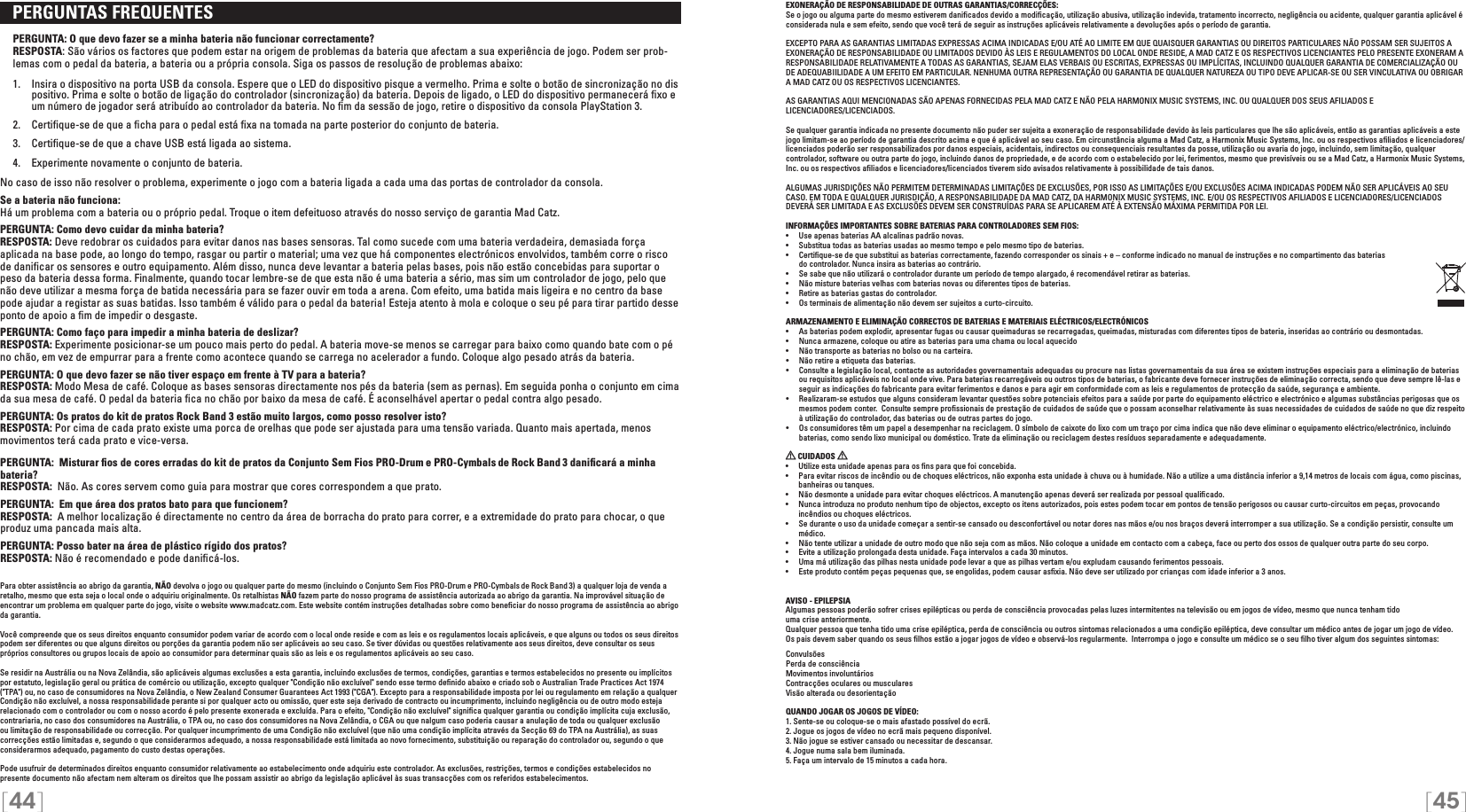 [44] [45]   PERGUNTAS FREQUENTES  PERGUNTA: O que devo fazer se a minha bateria não funcionar correctamente?RESPOSTA: São vários os factores que podem estar na origem de problemas da bateria que afectam a sua experiência de jogo. Podem ser prob-lemas com o pedal da bateria, a bateria ou a própria consola. Siga os passos de resolução de problemas abaixo:  1.  Insira o dispositivo na porta USB da consola. Espere que o LED do dispositivo pisque a vermelho. Prima e solte o botão de sincronização no dis    positivo. Prima e solte o botão de ligação do controlador (sincronização) da bateria. Depois de ligado, o LED do dispositivo permanecerá ﬁxo e     um número de jogador será atribuído ao controlador da bateria. No ﬁm da sessão de jogo, retire o dispositivo da consola PlayStation 3.  2.  Certiﬁque-se de que a ﬁcha para o pedal está ﬁxa na tomada na parte posterior do conjunto de bateria.   3.  Certiﬁque-se de que a chave USB está ligada ao sistema.  4.  Experimente novamente o conjunto de bateria. No caso de isso não resolver o problema, experimente o jogo com a bateria ligada a cada uma das portas de controlador da consola.Se a bateria não funciona:Há um problema com a bateria ou o próprio pedal. Troque o item defeituoso através do nosso serviço de garantia Mad Catz.PERGUNTA: Como devo cuidar da minha bateria?RESPOSTA: Deve redobrar os cuidados para evitar danos nas bases sensoras. Tal como sucede com uma bateria verdadeira, demasiada força aplicada na base pode, ao longo do tempo, rasgar ou partir o material; uma vez que há componentes electrónicos envolvidos, também corre o risco de daniﬁcar os sensores e outro equipamento. Além disso, nunca deve levantar a bateria pelas bases, pois não estão concebidas para suportar o peso da bateria dessa forma. Finalmente, quando tocar lembre-se de que esta não é uma bateria a sério, mas sim um controlador de jogo, pelo que não deve utilizar a mesma força de batida necessária para se fazer ouvir em toda a arena. Com efeito, uma batida mais ligeira e no centro da base pode ajudar a registar as suas batidas. Isso também é válido para o pedal da bateria! Esteja atento à mola e coloque o seu pé para tirar partido desse ponto de apoio a ﬁm de impedir o desgaste.PERGUNTA: Como faço para impedir a minha bateria de deslizar?RESPOSTA: Experimente posicionar-se um pouco mais perto do pedal. A bateria move-se menos se carregar para baixo como quando bate com o pé no chão, em vez de empurrar para a frente como acontece quando se carrega no acelerador a fundo. Coloque algo pesado atrás da bateria.PERGUNTA: O que devo fazer se não tiver espaço em frente à TV para a bateria?RESPOSTA: Modo Mesa de café. Coloque as bases sensoras directamente nos pés da bateria (sem as pernas). Em seguida ponha o conjunto em cima da sua mesa de café. O pedal da bateria ﬁca no chão por baixo da mesa de café. É aconselhável apertar o pedal contra algo pesado.PERGUNTA: Os pratos do kit de pratos Rock Band 3 estão muito largos, como posso resolver isto?RESPOSTA: Por cima de cada prato existe uma porca de orelhas que pode ser ajustada para uma tensão variada. Quanto mais apertada, menos movimentos terá cada prato e vice-versa.PERGUNTA:  Misturar ﬁos de cores erradas do kit de pratos da Conjunto Sem Fios PRO-Drum e PRO-Cymbals de Rock Band  3 daniﬁcará a minha bateria? RESPOSTA:  Não. As cores servem como guia para mostrar que cores correspondem a que prato.PERGUNTA:  Em que área dos pratos bato para que funcionem?RESPOSTA:  A melhor localização é directamente no centro da área de borracha do prato para correr, e a extremidade do prato para chocar, o que produz uma pancada mais alta.PERGUNTA: Posso bater na área de plástico rígido dos pratos?RESPOSTA: Não é recomendado e pode daniﬁcá-los.Para obter assistência ao abrigo da garantia, NÃO devolva o jogo ou qualquer parte do mesmo (incluindo o Conjunto Sem Fios PRO-Drum e PRO-Cymbals de Rock Band  3) a qualquer loja de venda a retalho, mesmo que esta seja o local onde o adquiriu originalmente. Os retalhistas NÃO fazem parte do nosso programa de assistência autorizada ao abrigo da garantia. Na improvável situação de encontrar um problema em qualquer parte do jogo, visite o website www.madcatz.com. Este website contém instruções detalhadas sobre como beneﬁciar do nosso programa de assistência ao abrigo da garantia.Você compreende que os seus direitos enquanto consumidor podem variar de acordo com o local onde reside e com as leis e os regulamentos locais aplicáveis, e que alguns ou todos os seus direitos podem ser diferentes ou que alguns direitos ou porções da garantia podem não ser aplicáveis ao seu caso. Se tiver dúvidas ou questões relativamente aos seus direitos, deve consultar os seus próprios consultores ou grupos locais de apoio ao consumidor para determinar quais são as leis e os regulamentos aplicáveis ao seu caso.Se residir na Austrália ou na Nova Zelândia, são aplicáveis algumas exclusões a esta garantia, incluindo exclusões de termos, condições, garantias e termos estabelecidos no presente ou implícitos por estatuto, legislação geral ou prática de comércio ou utilização, excepto qualquer &quot;Condição não excluível&quot; sendo esse termo deﬁnido abaixo e criado sob o Australian Trade Practices Act 1974 (&quot;TPA&quot;) ou, no caso de consumidores na Nova Zelândia, o New Zealand Consumer Guarantees Act 1993 (&quot;CGA&quot;). Excepto para a responsabilidade imposta por lei ou regulamento em relação a qualquer Condição não excluível, a nossa responsabilidade perante si por qualquer acto ou omissão, quer este seja derivado de contracto ou incumprimento, incluindo negligência ou de outro modo esteja relacionado com o controlador ou com o nosso acordo é pelo presente exonerada e excluída. Para o efeito, &quot;Condição não excluível&quot; signiﬁca qualquer garantia ou condição implícita cuja exclusão, contrariaria, no caso dos consumidores na Austrália, o TPA ou, no caso dos consumidores na Nova Zelândia, o CGA ou que nalgum caso poderia causar a anulação de toda ou qualquer exclusão ou limitação de responsabilidade ou correcção. Por qualquer incumprimento de uma Condição não excluível (que não uma condição implícita através da Secção 69 do TPA na Austrália), as suas correcções estão limitadas e, segundo o que considerarmos adequado, a nossa responsabilidade está limitada ao novo fornecimento, substituição ou reparação do controlador ou, segundo o que considerarmos adequado, pagamento do custo destas operações.Pode usufruir de determinados direitos enquanto consumidor relativamente ao estabelecimento onde adquiriu este controlador. As exclusões, restrições, termos e condições estabelecidos no presente documento não afectam nem alteram os direitos que lhe possam assistir ao abrigo da legislação aplicável às suas transacções com os referidos estabelecimentos.EXONERAÇÃO DE RESPONSABILIDADE DE OUTRAS GARANTIAS/CORRECÇÕES:Se o jogo ou alguma parte do mesmo estiverem daniﬁcados devido a modiﬁcação, utilização abusiva, utilização indevida, tratamento incorrecto, negligência ou acidente, qualquer garantia aplicável é considerada nula e sem efeito, sendo que você terá de seguir as instruções aplicáveis relativamente a devoluções após o período de garantia.EXCEPTO PARA AS GARANTIAS LIMITADAS EXPRESSAS ACIMA INDICADAS E/OU ATÉ AO LIMITE EM QUE QUAISQUER GARANTIAS OU DIREITOS PARTICULARES NÃO POSSAM SER SUJEITOS A EXONERAÇÃO DE RESPONSABILIDADE OU LIMITADOS DEVIDO ÀS LEIS E REGULAMENTOS DO LOCAL ONDE RESIDE, A MAD CATZ E OS RESPECTIVOS LICENCIANTES PELO PRESENTE EXONERAM A RESPONSABILIDADE RELATIVAMENTE A TODAS AS GARANTIAS, SEJAM ELAS VERBAIS OU ESCRITAS, EXPRESSAS OU IMPLÍCITAS, INCLUINDO QUALQUER GARANTIA DE COMERCIALIZAÇÃO OU DE ADEQUABIILIDADE A UM EFEITO EM PARTICULAR. NENHUMA OUTRA REPRESENTAÇÃO OU GARANTIA DE QUALQUER NATUREZA OU TIPO DEVE APLICAR-SE OU SER VINCULATIVA OU OBRIGAR A MAD CATZ OU OS RESPECTIVOS LICENCIANTES.AS GARANTIAS AQUI MENCIONADAS SÃO APENAS FORNECIDAS PELA MAD CATZ E NÃO PELA HARMONIX MUSIC SYSTEMS, INC. OU QUALQUER DOS SEUS AFILIADOS E  LICENCIADORES/LICENCIADOS.Se qualquer garantia indicada no presente documento não puder ser sujeita a exoneração de responsabilidade devido às leis particulares que lhe são aplicáveis, então as garantias aplicáveis a este jogo limitam-se ao período de garantia descrito acima e que é aplicável ao seu caso. Em circunstância alguma a Mad Catz, a Harmonix Music Systems, Inc. ou os respectivos aﬁliados e licenciadores/licenciados poderão ser responsabilizados por danos especiais, acidentais, indirectos ou consequenciais resultantes da posse, utilização ou avaria do jogo, incluindo, sem limitação, qualquer controlador, software ou outra parte do jogo, incluindo danos de propriedade, e de acordo com o estabelecido por lei, ferimentos, mesmo que previsíveis ou se a Mad Catz, a Harmonix Music Systems, Inc. ou os respectivos aﬁliados e licenciadores/licenciados tiverem sido avisados relativamente à possibilidade de tais danos.ALGUMAS JURISDIÇÕES NÃO PERMITEM DETERMINADAS LIMITAÇÕES DE EXCLUSÕES, POR ISSO AS LIMITAÇÕES E/OU EXCLUSÕES ACIMA INDICADAS PODEM NÃO SER APLICÁVEIS AO SEU CASO. EM TODA E QUALQUER JURISDIÇÃO, A RESPONSABILIDADE DA MAD CATZ, DA HARMONIX MUSIC SYSTEMS, INC. E/OU OS RESPECTIVOS AFILIADOS E LICENCIADORES/LICENCIADOS DEVERÁ SER LIMITADA E AS EXCLUSÕES DEVEM SER CONSTRUÍDAS PARA SE APLICAREM ATÉ À EXTENSÃO MÁXIMA PERMITIDA POR LEI.INFORMAÇÕES IMPORTANTES SOBRE BATERIAS PARA CONTROLADORES SEM FIOS:•   Use apenas baterias AA alcalinas padrão novas.•   Substitua todas as baterias usadas ao mesmo tempo e pelo mesmo tipo de baterias.•   Certiﬁque-se de que substitui as baterias correctamente, fazendo corresponder os sinais + e – conforme indicado no manual de instruções e no compartimento das baterias    do controlador. Nunca insira as baterias ao contrário.•   Se sabe que não utilizará o controlador durante um período de tempo alargado, é recomendável retirar as baterias.•   Não misture baterias velhas com baterias novas ou diferentes tipos de baterias.•   Retire as baterias gastas do controlador.•   Os terminais de alimentação não devem ser sujeitos a curto-circuito. ARMAZENAMENTO E ELIMINAÇÃO CORRECTOS DE BATERIAS E MATERIAIS ELÉCTRICOS/ELECTRÓNICOS•   As baterias podem explodir, apresentar fugas ou causar queimaduras se recarregadas, queimadas, misturadas com diferentes tipos de bateria, inseridas ao contrário ou desmontadas.•   Nunca armazene, coloque ou atire as baterias para uma chama ou local aquecido•   Não transporte as baterias no bolso ou na carteira.•   Não retire a etiqueta das baterias. •  Consulte a legislação local, contacte as autoridades governamentais adequadas ou procure nas listas governamentais da sua área se existem instruções especiais para a eliminação de baterias    ou requisitos aplicáveis no local onde vive. Para baterias recarregáveis ou outros tipos de baterias, o fabricante deve fornecer instruções de eliminação correcta, sendo que deve sempre lê-las e    seguir as indicações do fabricante para evitar ferimentos e danos e para agir em conformidade com as leis e regulamentos de protecção da saúde, segurança e ambiente. •  Realizaram-se estudos que alguns consideram levantar questões sobre potenciais efeitos para a saúde por parte do equipamento eléctrico e electrónico e algumas substâncias perigosas que os    mesmos podem conter.  Consulte sempre proﬁssionais de prestação de cuidados de saúde que o possam aconselhar relativamente às suas necessidades de cuidados de saúde no que diz respeito    à utilização do controlador, das baterias ou de outras partes do jogo. •  Os consumidores têm um papel a desempenhar na reciclagem. O símbolo de caixote do lixo com um traço por cima indica que não deve eliminar o equipamento eléctrico/electrónico, incluindo    baterias, como sendo lixo municipal ou doméstico. Trate da eliminação ou reciclagem destes resíduos separadamente e adequadamente.  CUIDADOS   •  Utilize esta unidade apenas para os ﬁns para que foi concebida.•  Para evitar riscos de incêndio ou de choques eléctricos, não exponha esta unidade à chuva ou à humidade. Não a utilize a uma distância inferior a 9,14 metros de locais com água, como piscinas, banheiras ou tanques.•  Não desmonte a unidade para evitar choques eléctricos. A manutenção apenas deverá ser realizada por pessoal qualiﬁcado.•  Nunca introduza no produto nenhum tipo de objectos, excepto os itens autorizados, pois estes podem tocar em pontos de tensão perigosos ou causar curto-circuitos em peças, provocando incêndios ou choques eléctricos.•  Se durante o uso da unidade começar a sentir-se cansado ou desconfortável ou notar dores nas mãos e/ou nos braços deverá interromper a sua utilização. Se a condição persistir, consulte um médico.•  Não tente utilizar a unidade de outro modo que não seja com as mãos. Não coloque a unidade em contacto com a cabeça, face ou perto dos ossos de qualquer outra parte do seu corpo.•  Evite a utilização prolongada desta unidade. Faça intervalos a cada 30 minutos.•  Uma má utilização das pilhas nesta unidade pode levar a que as pilhas vertam e/ou expludam causando ferimentos pessoais.•  Este produto contém peças pequenas que, se engolidas, podem causar asﬁxia. Não deve ser utilizado por crianças com idade inferior a 3 anos.AVISO - EPILEPSIAAlgumas pessoas poderão sofrer crises epilépticas ou perda de consciência provocadas pelas luzes intermitentes na televisão ou em jogos de vídeo, mesmo que nunca tenham tido  uma crise anteriormente. Qualquer pessoa que tenha tido uma crise epiléptica, perda de consciência ou outros sintomas relacionados a uma condição epiléptica, deve consultar um médico antes de jogar um jogo de vídeo.Os pais devem saber quando os seus ﬁlhos estão a jogar jogos de vídeo e observá-los regularmente.  Interrompa o jogo e consulte um médico se o seu ﬁlho tiver algum dos seguintes sintomas:ConvulsõesPerda de consciênciaMovimentos involuntários Contracções oculares ou musculares Visão alterada ou desorientação QUANDO JOGAR OS JOGOS DE VÍDEO:1. Sente-se ou coloque-se o mais afastado possível do ecrã.2. Jogue os jogos de vídeo no ecrã mais pequeno disponível.3. Não jogue se estiver cansado ou necessitar de descansar.4. Jogue numa sala bem iluminada.5. Faça um intervalo de 15 minutos a cada hora.