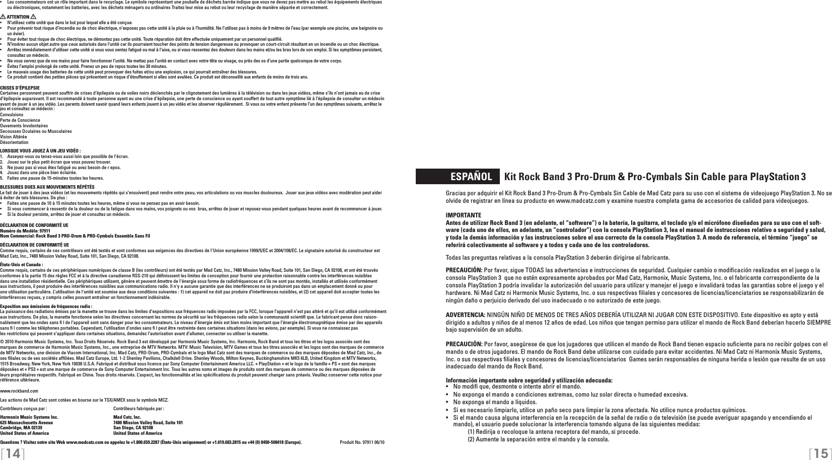 [14] [15]  ESPAÑOL     Kit Rock Band 3 Pro-Drum &amp; Pro-Cymbals Sin Cable para PlayStation 3Gracias por adquirir el Kit Rock Band 3 Pro-Drum &amp; Pro-Cymbals Sin Cable de Mad Catz para su uso con el sistema de videojuego PlayStation 3. No se olvide de registrar en línea su producto en www.madcatz.com y examine nuestra completa gama de accesorios de calidad para videojuegos.IMPORTANTE Antes de utilizar Rock Band 3 (en adelante, el “software”) o la batería, la guitarra, el teclado y/o el micrófono diseñados para su uso con el soft-ware (cada uno de ellos, en adelante, un “controlador”) con la consola PlayStation 3, lea el manual de instrucciones relativo a seguridad y salud, y toda la demás información y las instrucciones sobre el uso correcto de la consola PlayStation 3. A modo de referencia, el término “juego” se referirá colectivamente al software y a todos y cada uno de los controladores. Todas las preguntas relativas a la consola PlayStation 3 deberán dirigirse al fabricante.PRECAUCIÓN: Por favor, sigue TODAS las advertencias e instrucciones de seguridad. Cualquier cambio o modiﬁcación realizados en el juego o la consola PlayStation 3  que no estén expresamente aprobados por Mad Catz, Harmonix, Music Systems, Inc. o el fabricante correspondiente de la consola PlayStation 3 podría invalidar la autorización del usuario para utilizar y manejar el juego e invalidará todas las garantías sobre el juego y el hardware. Ni Mad Catz ni Harmonix Music Systems, Inc. o sus respectivas ﬁliales y concesores de licencias/licenciatarios se responsabilizarán de ningún daño o perjuicio derivado del uso inadecuado o no autorizado de este juego.ADVERTENCIA: NINGÚN NIÑO DE MENOS DE TRES AÑOS DEBERÍA UTILIZAR NI JUGAR CON ESTE DISPOSITIVO. Este dispositivo es apto y está dirigido a adultos y niños de al menos 12 años de edad. Los niños que tengan permiso para utilizar el mando de Rock Band deberían hacerlo SIEMPRE bajo supervisión de un adulto.PRECAUCIÓN: Por favor, asegúrese de que los jugadores que utilicen el mando de Rock Band tienen espacio suﬁciente para no recibir golpes con el mando o de otros jugadores. El mando de Rock Band debe utilizarse con cuidado para evitar accidentes. Ni Mad Catz ni Harmonix Music Systems, Inc. o sus respectivas ﬁliales y concesores de licencias/licenciatarios  Games serán responsables de ninguna herida o lesión que resulte de un uso inadecuado del mando de Rock Band.Información importante sobre seguridad y utilización adecuada:•   No modiﬁ que, desmonte o intente abrir el mando.•   No exponga el mando a condiciones extremas, como luz solar directa o humedad excesiva.•   No exponga el mando a líquidos.•   Si es necesario limpiarlo, utilice un paño seco para limpiar la zona afectada. No utilice nunca productos químicos.•  Si el mando causa alguna interferencia en la recepción de la señal de radio o de televisión (se puede averiguar apagando y encendiendo el mando), el usuario puede solucionar la interferencia tomando alguna de las siguientes medidas:     (1) Redirija o recoloque la antena receptora del mando, si procede.     (2) Aumente la separación entre el mando y la consola.•  Les consommateurs ont un rôle important dans le recyclage. Le symbole représentant une poubelle de déchets barrée indique que vous ne devez pas mettre au rebut les équipements électriques ou électroniques, notamment les batteries, avec les déchets ménagers ou ordinaires Traitez leur mise au rebut ou leur recyclage de manière séparée et correctement.  ATTENTION •  N’utilisez cette unité que dans le but pour lequel elle a été conçue.•  Pour prévenir tout risque d’incendie ou de choc électrique, n’exposez pas cette unité à la pluie ou à l’humidité. Ne l’utilisez pas à moins de 9 mètres de l’eau (par exemple une piscine, une baignoire ou un évier).•  Pour éviter tout risque de choc électrique, ne démontez pas cette unité. Toute réparation doit être effectuée uniquement par un personnel qualiﬁé.•  N’insérez aucun objet autre que ceux autorisés dans l’unité car ils pourraient toucher des points de tension dangereuse ou provoquer un court-circuit résultant en un incendie ou un choc électrique.•  Arrêtez immédiatement d’utiliser cette unité si vous vous sentez fatigué ou mal à l’aise, ou si vous ressentez des douleurs dans les mains et/ou les bras lors de son emploi. Si les symptômes persistent, consultez un médecin.•  Ne vous servez que de vos mains pour faire fonctionner l’unité. Ne mettez pas l’unité en contact avec votre tête ou visage, ou près des os d’une partie quelconque de votre corps.•  Évitez l’emploi prolongé de cette unité. Prenez un peu de repos toutes les 30 minutes.•  Le mauvais usage des batteries de cette unité peut provoquer des fuites et/ou une explosion, ce qui pourrait entraîner des blessures.•  Ce produit contient des petites pièces qui présentent un risque d’étouffement si elles sont avalées. Ce produit est déconseillé aux enfants de moins de trois ans.CRISES D’ÉPILEPSIECertaines personnent peuvent souffrir de crises d’épilepsie ou de voiles noirs déclenchés par le clignotement des lumières à la télévision ou dans les jeux vidéos, même s’ils n’ont jamais eu de crise d’épilepsie auparavant. Il est recommandé à toute personne ayant eu une crise d’épilepsie, une perte de conscience ou ayant souffert de tout autre symptôme lié à l’épilepsie de consulter un médecin avant de jouer à un jeu vidéo. Les parents doivent savoir quand leurs enfants jouent à un jeu vidéo et les observer régulièrement.  Si vous ou votre enfant présente l’un des symptômes suivants, arrêtez le jeu et consultez un médecin :ConvulsionsPerte de ConscienceOuvements InvolontairesSecousses Oculaires ou MusculairesVision AltéréeDésorientationLORSQUE VOUS JOUEZ À UN JEU VIDÉO :1.  Asseyez-vous ou tenez-vous aussi loin que possible de l’écran.2.  Jouez sur le plus petit écran que vous pouvez trouver.3.  Ne jouez pas si vous êtes fatigué ou avez besoin de r epos.4.  Jouez dans une pièce bien éclairée. 5.  Faites une pause de 15-minutes toutes les heures.BLESSURES DUES AUX MOUVEMENTS RÉPÉTÉSLe fait de jouer à des jeux vidéos (et les mouvements répétés qui s’ensuivent) peut rendre votre peau, vos articulations ou vos muscles douloureux.  Jouer aux jeux vidéos avec modération peut aider à éviter de tels blessures. De plus :•  Faites une pause de 10 à 15 minutes toutes les heures, même si vous ne pensez pas en avoir besoin.•  Si vous commencer à ressentir de la douleur ou de la fatigue dans vos mains, vos poignets ou vos  bras, arrêtez de jouer et reposez-vous pendant quelques heures avant de recommencer à jouer.•  Si la douleur persiste, arrêtez de jouer et consultez un médecin.DÉCLARATION DE CONFORMITÉ UENuméro du Modèle: 97911Nom Commercial: Rock Band 3 PRO-Drum &amp; PRO-Cymbals Ensemble Sans FilDÉCLARATION DE CONFORMITÉ UEComme requis, certains de ces contrôleurs ont été testés et sont conformes aux exigences des directives de l&apos;Union européenne 1999/5/EC et 2004/108/EC. Le signataire autorisé du constructeur est Mad Catz, Inc., 7480 Mission Valley Road, Suite 101, San Diego, CA 92108.États-Unis et Canada : Comme requis, certains de ces périphériques numériques de classe B (les contrôleurs) ont été testés par Mad Catz, Inc., 7480 Mission Valley Road, Suite 101, San Diego, CA 92108, et ont été trouvés conformes à la partie 15 des règles FCC et à la directive canadienne RSS-210 qui déﬁnisssent les limites de conception pour fournir une protection raisonnable contre les interférences nuisibles dans une installation résidentielle. Ces périphériques utilisent, génère et peuvent émettre de l&apos;énergie sous forme de radiofréquences et s’ils ne sont pas montés, installés et utilisés conformément aux instructions, il peut produire des interférences nuisibles aux communications radio. Il n&apos;y a aucune garantie que des interférences ne se produiront pas dans un emplacement donné ou pour une utilisation particulière. L’utilisation de l&apos;unité est soumise aux deux conditions suivantes : 1) cet appareil ne doit pas produire d’interférences nuisibles, et (2) cet appareil doit accepter toutes les interférences reçues, y compris celles pouvant entraîner un fonctionnement indésirable.Exposition aux émissions de fréquences radio :La puissance des radiations émises par la manette se trouve dans les limites d’expositions aux fréquences radio imposées par la FCC, lorsque l’appareil n’est pas altéré et qu’il est utilisé conformément aux instructions. De plus, la manette fonctionne selon les directives concernant les normes de sécurité sur les fréquences radio selon la communauté scientiﬁ que. Le fabricant pense donc raison-nablement que les ondes sans ﬁ l de l’appareil sont sans danger pour les consommateurs. Le niveau d’énergie émis est bien moins important que l’énergie électromagnétique émise par des appareils sans ﬁ l comme les téléphones portables. Cependant, l’utilisation d’ondes sans ﬁ l peut être restreinte dans certaines situations (dans les avions, par exemple). Si vous ne connaissez pas  les restrictions qui peuvent s’appliquer dans certaines situations, demandez l’autorisation avant d’allumer, connecter ou utiliser la manette.© 2010 Harmonix Music Systems, Inc. Tous Droits Réservés. Rock Band 3 est développé par Harmonix Music Systems, Inc. Harmonix, Rock Band et tous les titres et les logos associés sont des marques de commerce de Harmonix Music Systems, Inc., une entreprise de MTV Networks. MTV: Music Television, MTV Games et tous les titres associés et les logos sont des marques de commerce de MTV Networks, une division de Viacom International, Inc. Mad Catz, PRO-Drum, PRO-Cymbals et le logo Mad Catz sont des marques de commerce ou des marques déposées de Mad Catz, Inc., de ses ﬁliales ou de ses sociétés afﬁliées. Mad Catz Europe, Ltd. 1-2 Shenley Pavilions, Chalkdell Drive. Shenley Woods, Milton Keynes, Buckinghamshire MK5 6LB, United Kingdom et MTV Networks, 1515 Broadway, New York, New York 10036 U.S.A. Fabriqué et distribué sous licence par Sony Computer Entertainment America LLC. « PlayStation » et le logo de la famille « PS » sont des marques déposées et « PS3 » est une marque de commerce de Sony Computer Entertainment Inc. Tous les autres noms et images de produits sont des marques de commerce ou des marques déposées de leurs propriétaires respectifs. Fabriqué en Chine. Tous droits réservés. L’aspect, les fonctionnalités et les spéciﬁcations du produit peuvent changer sans préavis. Veuillez conserver cette notice pour référence ultérieure.www.rockband.comLes actions de Mad Catz sont cotées en bourse sur le TSX/AMEX sous le symbole MCZ.  Contrôleurs conçus par :    Contrôleurs fabriqués par : Harmonix Music Systems Inc.    Mad Catz, Inc.625 Massachusetts Avenue    7480 Mission Valley Road, Suite 101Cambridge, MA 02139    San Diego, CA 92108United States of America    United States of AmericaQuestions ? Visitez notre site Web www.madcatz.com ou appelez le +1.800.659.2287 (États-Unis uniquement) or +1.619.683.2815 ou +44 (0) 8450-508418 (Europe).   Produit No. 97911 06/10