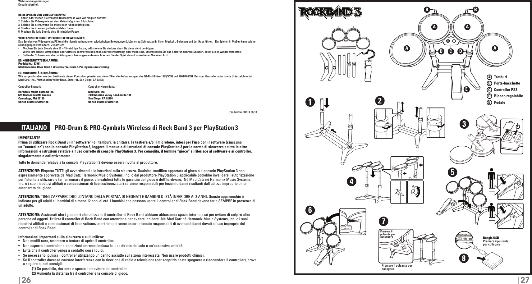 [26] [27]WahrnehmungsstörungenDesorientiertheitBEIM SPIELEN VON VIDEOSPIELEN/PC:1. Sitzen oder stehen Sie von dem Bildschirm so weit wie möglich entfernt.2. Spielen Sie Videospiele auf dem kleinstmöglichen Bildschirm.3. Spielen Sie nicht, wenn Sie müde oder ruhebedürftig sind.4. Spielen Sie in einem gut beleuchteten Raum.5. Machen Sie jede Stunde eine 15-minütige Pause.VERLETZUNGEN DURCH WIEDERHOLTE BEWEGUNGENDas Spielen von Videospielen/PC (und die hiermit verbundenen wiederholten Bewegungen), können zu Schmerzen in Ihren Muskeln, Gelenken und der Haut führen.   Ein Spielen in Maßen kann solche Schädigungen verhindern.  Zusätzlich:-  Machen Sie jede Stunde eine 10 – 15-minütige Pause, selbst wenn Sie denken, dass Sie diese nicht benötigen.-  Wenn Ihre Hände, Armgelenke oder Arme zu schmerzen beginnen oder überanstrengt oder müde sind, unterbrechen Sie das Spiel für mehrere Stunden, bevor Sie es wieder fortsetzen.-  Sollte der Schmerz und die Ermüdungserscheinungen andauern, brechen Sie das Spiel ab und konsultieren Sie einen Arzt.EG-KONFORMITÄTSERKLÄRUNG: Produkt Nr.:  97911Markennamen: Rock Band 3 Wireless Pro-Drum &amp; Pro-Cymbals Ausrüstung  EG-KONFORMITÄTSERKLÄRUNG: Wie vorgeschrieben wurden bestimmte dieser Controller getestet und sie erfüllen die Anforderungen der EG-Richtlinien 1999/5/EG und 2004/108/EG. Der vom Hersteller autorisierte Unterzeichner ist  Mad Catz, Inc., 7480 Mission Valley Road, Suite 101, San Diego, CA 92108.Controller-Entwurf:   Controller-Herstellung: Harmonix Music Systems Inc.    Mad Catz, Inc.625 Massachusetts Avenue    7480 Mission Valley Road, Suite 101Cambridge, MA 02139    San Diego, CA 92108United States of America    United States of AmericaProdukt Nr. 97911 06/10  ITALIANO     PRO-Drum &amp; PRO-Cymbals Wireless di Rock Band 3 per PlayStation 3IMPORTANTEPrima di utilizzare Rock Band 3 (il “software”) o i tamburi, la chitarra, la tastiera e/o il microfono, intesi per l’uso con il software (ciascuno, un “controller”) con la console PlayStation 3, leggere il manuale di istruzioni di console PlayStation 3 per le norme di sicurezza e tutte le altre informazioni e istruzioni relative all’uso corretto di console PlayStation 3. Per comodità, il termine “gioco” si riferisce al software e ai controller, singolarmente e collettivamente.Tutte le domande relative a la console PlayStation 3 devono essere rivolte al produttore.  ATTENZIONE: Rispetta TUTTI gli avvertimenti e le istruzioni sulla sicurezza. Qualsiasi modiﬁca apportata al gioco o a console PlayStation 3 non espressamente approvata da Mad Catz, Harmonix Music Systems, Inc. o dal produttore PlayStation 3 applicabile potrebbe invalidare l’autorizzazione per l’utente a utilizzare e far funzionare il gioco, e invaliderà tutte le garanzie del gioco e dell’hardware.  Né Mad Catz né Harmonix Music Systems, Inc. o i suoi rispettivi afﬁliati e concessionari di licenza/licenziatari saranno responsabili per lesioni o danni risultanti dall’utilizzo improprio o non autorizzato del gioco.ATTENZIONE: TIENI L’APPARECCHIO LONTANO DALLA PORTATA DI NEONATI E BAMBINI DI ETÀ INFERIORE AI 3 ANNI. Questo apparecchio è indicato per gli adulti e i bambini di almeno 12 anni di età. I bambini che possono usare il controller di Rock Band devono farlo SEMPRE in presenza di un adulto.ATTENZIONE: Assicurati che i giocatori che utilizzano il controller di Rock Band abbiano abbastanza spazio intorno a sé per evitare di colpire altre persone od oggetti. Utilizza il controller di Rock Band con attenzione per evitare incidenti. Né Mad Catz né Harmonix Music Systems, Inc. o i suoi rispettivi afﬁliati e concessionari di licenza/licenziatari non potranno essere ritenute responsabili di eventuali danni dovuti all’uso improprio del controller di Rock Band.Informazioni importanti sulla sicurezza e sull’utilizzo:•   Non modiﬁ care, smontare o tentare di aprire il controller.•   Non esporre il controller a condizioni estreme, inclusa la luce diretta del sole e un’eccessiva umidità.•   Evita che il controller venga a contatto con i liquidi.•   Se necessario, pulisci il controller utilizzando un panno asciutto sulla zona interessata. Non usare prodotti chimici.•  Se il controller dovesse causare interferenze con la ricezione di radio e televisione (per scoprirlo basta spegnere e riaccendere il controller), prova a seguire questi consigli:     (1) Se possibile, riorienta o sposta il ricevitore del controller.     (2) Aumenta la distanza fra il controller e la console di gioco.TMTMA AEA ABBCDD12345678Dongle USBPremere il pulsante  per collegarePremere il  pulsante per  accenderePremere il pulsante per collegareA   TamburiB   Porta-bacchetteC    Controller PS3D   Blocco regolabileE    Pedale