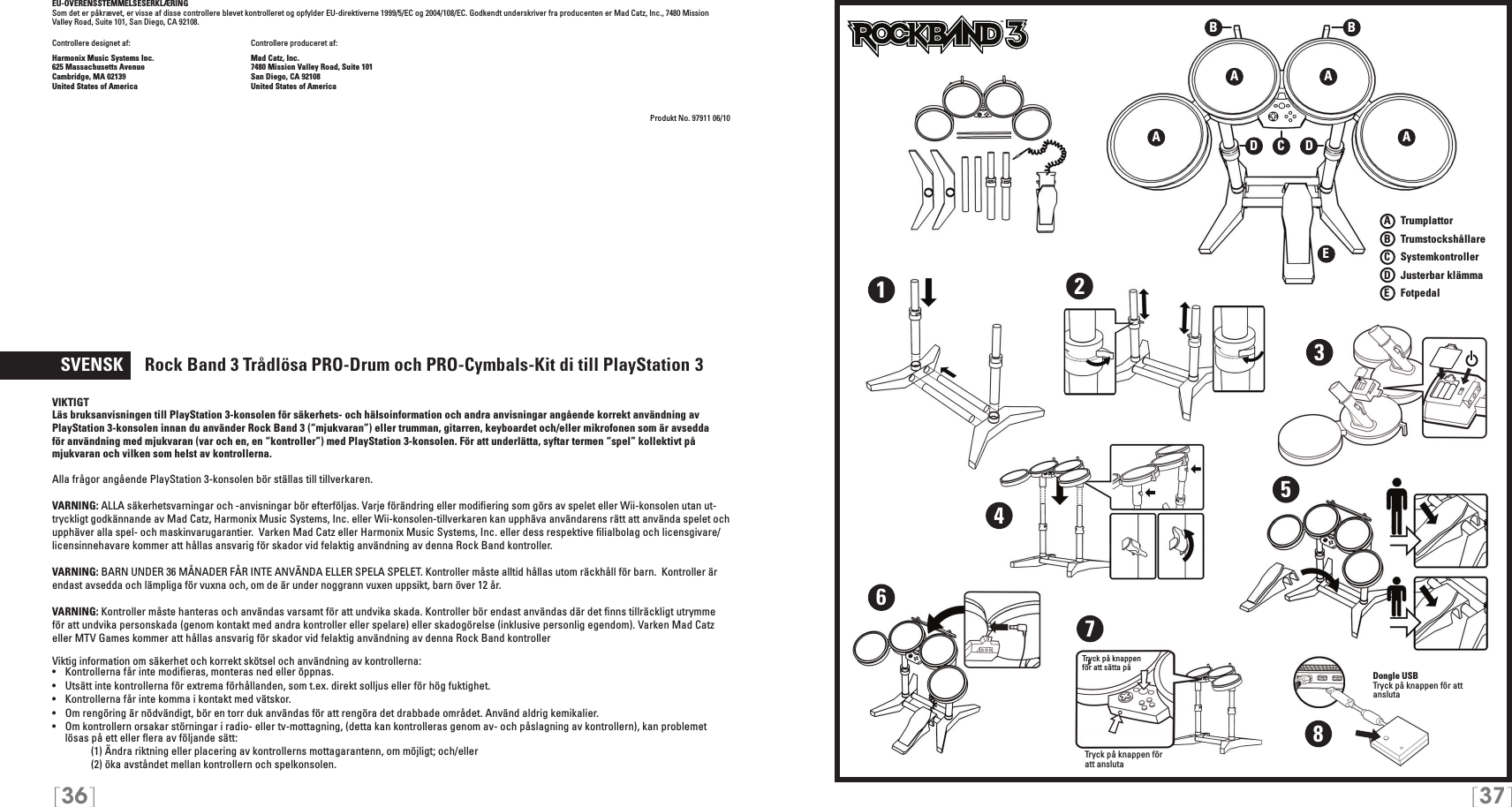 [36] [37]EU-OVERENSSTEMMELSESERKLÆRING Som det er påkrævet, er visse af disse controllere blevet kontrolleret og opfylder EU-direktiverne 1999/5/EC og 2004/108/EC. Godkendt underskriver fra producenten er Mad Catz, Inc., 7480 Mission Valley Road, Suite 101, San Diego, CA 92108.Controllere designet af:    Controllere produceret af:Harmonix Music Systems Inc.    Mad Catz, Inc.625 Massachusetts Avenue    7480 Mission Valley Road, Suite 101Cambridge, MA 02139    San Diego, CA 92108United States of America    United States of AmericaProdukt No. 97911 06/10  SVENSK     Rock Band 3 Trådlösa  PRO-Drum och PRO-Cymbals-Kit di till PlayStation   3VIKTIGTLäs bruksanvisningen till PlayStation 3-konsolen för säkerhets- och hälsoinformation och andra anvisningar angående korrekt användning av PlayStation 3-konsolen innan du använder Rock Band 3 (“mjukvaran”) eller trumman, gitarren, keyboardet och/eller mikrofonen som är avsedda för användning med mjukvaran (var och en, en “kontroller”) med PlayStation 3-konsolen. För att underlätta, syftar termen “spel” kollektivt på mjukvaran och vilken som helst av kontrollerna.Alla frågor angående PlayStation 3-konsolen bör ställas till tillverkaren.VARNING: ALLA säkerhetsvarningar och -anvisningar bör efterföljas. Varje förändring eller modiﬁering som görs av spelet eller Wii-konsolen utan ut-tryckligt godkännande av Mad Catz, Harmonix Music Systems, Inc. eller Wii-konsolen-tillverkaren kan upphäva användarens rätt att använda spelet och upphäver alla spel- och maskinvarugarantier.  Varken Mad Catz eller Harmonix Music Systems, Inc. eller dess respektive ﬁlialbolag och licensgivare/licensinnehavare kommer att hållas ansvarig för skador vid felaktig användning av denna Rock Band kontroller.  VARNING: BARN UNDER 36 MÅNADER FÅR INTE ANVÄNDA ELLER SPELA SPELET. Kontroller måste alltid hållas utom räckhåll för barn.  Kontroller är endast avsedda och lämpliga för vuxna och, om de är under noggrann vuxen uppsikt, barn över 12 år. VARNING: Kontroller måste hanteras och användas varsamt för att undvika skada. Kontroller bör endast användas där det ﬁnns tillräckligt utrymme för att undvika personskada (genom kontakt med andra kontroller eller spelare) eller skadogörelse (inklusive personlig egendom). Varken Mad Catz eller MTV Games kommer att hållas ansvarig för skador vid felaktig användning av denna Rock Band kontrollerViktig information om säkerhet och korrekt skötsel och användning av kontrollerna:•   Kontrollerna får inte modiﬁeras, monteras ned eller öppnas.•   Utsätt inte kontrollerna för extrema förhållanden, som t.ex. direkt solljus eller för hög fuktighet.•   Kontrollerna får inte komma i kontakt med vätskor.•   Om rengöring är nödvändigt, bör en torr duk användas för att rengöra det drabbade området. Använd aldrig kemikalier.•   Om kontrollern orsakar störningar i radio- eller tv-mottagning, (detta kan kontrolleras genom av- och påslagning av kontrollern), kan problemet lösas på ett eller ﬂera av följande sätt:     (1) Ändra riktning eller placering av kontrollerns mottagarantenn, om möjligt; och/eller     (2) öka avståndet mellan kontrollern och spelkonsolen.A   TrumplattorB    TrumstockshållareC    SystemkontrollerD    Justerbar klämmaE    FotpedalTMTMA AEA ABBCDD12345678Dongle USBTryck på knappen för att anslutaTryck på knappen  för att sätta påTryck på knappen för att ansluta
