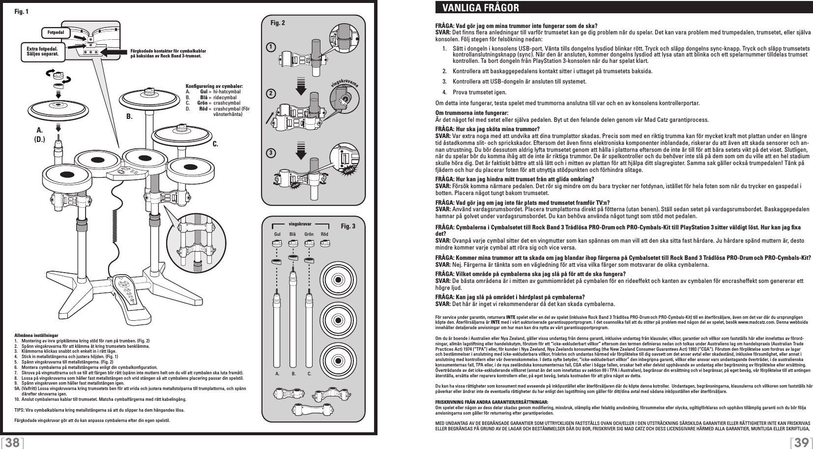 [38] [39]   VANLIGA FRÅGORFRÅGA: Vad gör jag om mina trummor inte fungerar som de ska?SVAR: Det ﬁnns ﬂera anledningar till varför trumsetet kan ge dig problem när du spelar. Det kan vara problem med trumpedalen, trumsetet, eller själva konsolen. Följ stegen för felsökning nedan:  1.  Sätt i dongeln i konsolens USB-port. Vänta tills dongelns lysdiod blinkar rött. Tryck och släpp dongelns sync-knapp. Tryck och släpp trumsetets     kontrollanslutningsknapp (sync). När den är ansluten, kommer dongelns lysdiod att lysa utan att blinka och ett spelarnummer tilldelas trumset    kontrollen. Ta bort dongeln från PlayStation 3-konsolen när du har spelat klart.   2.  Kontrollera att baskaggepedalens kontakt sitter i uttaget på trumsetets baksida.   3.  Kontrollera att USB-dongeln är ansluten till systemet.  4.  Prova trumsetet igen. Om detta inte fungerar, testa spelet med trummorna anslutna till var och en av konsolens kontrollerportar.Om trummorna inte fungerar:Är det något fel med setet eller själva pedalen. Byt ut den felande delen genom vår Mad Catz garantiprocess.FRÅGA: Hur ska jag sköta mina trummor?SVAR: Var extra noga med att undvika att dina trumplattor skadas. Precis som med en riktig trumma kan för mycket kraft mot plattan under en längre tid åstadkomma slit- och sprickskador. Eftersom det även ﬁnns elektroniska komponenter inblandade, riskerar du att även att skada sensorer och an-nan utrustning. Du bör dessutom aldrig lyfta trumsetet genom att hålla i plattorna eftersom de inte är till för att bära setets vikt på det viset. Slutligen, när du spelar bör du komma ihåg att de inte är riktiga trummor. De är spelkontroller och du behöver inte slå på dem som om du ville att en hel stadium skulle höra dig. Det är faktiskt bättre att slå lätt och i mitten av plattan för att hjälpa ditt slagregister. Samma sak gäller också trumpedalen! Tänk på fjädern och hur du placerar foten för att utnyttja stödpunkten och förhindra slitage.FRÅGA: Hur kan jag hindra mitt trumset från att glida omkring?SVAR: Försök komma närmare pedalen. Det rör sig mindre om du bara trycker ner fotdynan, istället för hela foten som när du trycker en gaspedal i botten. Placera något tungt bakom trumsetet.FRÅGA: Vad gör jag om jag inte får plats med trumsetet framför TV:n?SVAR: Använd vardagsrumsbordet. Placera trumplattorna direkt på fötterna (utan benen). Ställ sedan setet på vardagsrumsbordet. Baskaggepedalen hamnar på golvet under vardagsrumsbordet. Du kan behöva använda något tungt som stöd mot pedalen.FRÅGA: Cymbalerna i Cymbalsetet till Rock Band 3 Trådlösa PRO-Drum och PRO-Cymbals-Kit till PlayStation 3 sitter väldigt löst. Hur kan jag ﬁxa det? SVAR: Ovanpå varje cymbal sitter det en vingmutter som kan spännas om man vill att den ska sitta fast hårdare. Ju hårdare spänd muttern är, desto mindre kommer varje cymbal att röra sig och vice versa.FRÅGA: Kommer mina trummor att ta skada om jag blandar ihop färgerna på Cymbalsetet till Rock Band 3 Trådlösa PRO-Drum och PRO-Cymbals-Kit?SVAR: Nej. Färgerna är tänkta som en vägledning för att visa vilka färger som motsvarar de olika cymbalerna.FRÅGA: Vilket område på cymbalerna ska jag slå på för att de ska fungera?SVAR: De bästa områdena är i mitten av gummiområdet på cymbalen för en rideeffekt och kanten av cymbalen för encrasheffekt som genererar ett högre ljud.FRÅGA: Kan jag slå på området i hårdplast på cymbalerna?SVAR: Det här är inget vi rekommenderar då det kan skada cymbalerna.För service under garantin, returnera INTE spelet eller en del av spelet (inklusive Rock Band 3 Trådlösa PRO-Drum och PRO-Cymbals-Kit) till en återförsäljare, även om det var där du ursprungligen köpte den. Återförsäljarna är INTE med i vårt auktoriserade garantisupportprogram. I det osannolika fall att du stöter på problem med någon del av spelet, besök www.madcatz.com. Denna webbsida innehåller detaljerade anvisningar om hur man kan dra nytta av vårt garantisupportprogram.Om du är boende i Australien eller Nya Zealand, gäller vissa undantag från denna garanti, inklusive undantag från klausuler, villkor, garantier och villkor som fastställs här eller innefattas av förord-ningar, allmän lagstiftning eller handelskutym, förutom för ett “icke-exkluderbart villkor” eftersom den termen deﬁnieras nedan och tolkas under Australiens lag om handelspraxis (Australian Trade Practices Act) 1974 (“TPA”) eller, för kunder i Nya Zeeland, Nya Zeelands konsumentlag (the New Zealand Consumer Guarantees Act) 1993 (“CGA”). Förutom den förpliktelse som fordras av lagar och bestämmelser i anslutning med icke-exkluderbara villkor, friskrivs och undantas härmed vår förpliktelse till dig oavsett om det anser avtal eller skadestånd, inklusive försumlighet, eller annat i anslutning med kontrollern eller vår överenskommelse. I detta syfte betyder, “icke-exkluderbart villkor” den inbegripna garanti, villkor eller ansvar vars undantagande överträder, i de australienska konsumenternas fall, TPA eller, i de nya zeeländska konsumenternas fall, CGA eller i bägge fallen, orsakar helt eller delvist upphävande av undantag eller begränsning av förpliktelse eller ersättning. Överträdande av det icke-exkluderande villkoret (annat än det som innefattas av sektion 69 i TPA i Australien), begränsar din ersättning och vi begränsar, på eget bevåg, vår förpliktelse till att antingen återställa, ersätta eller reparera kontrollern eller, på eget bevåg, betala kostnaden för att göra något av detta.Du kan ha vissa rättigheter som konsument med avseende på inköpsstället eller återförsäljaren där du köpte denna kotroller.  Undantagen, begränsningarna, klausulerna och villkoren som fastställs här påverkar eller ändrar inte de eventuella rättigheter du har enligt den lagstiftning som gäller för ditt/dina avtal med sådana inköpsställen eller återförsäljare. FRISKRIVNING FRÅN ANDRA GARANTIER/ERSÄTTNINGAR: Om spelet eller någon av dess delar skadas genom modiﬁering, missbruk, olämplig eller felaktig användning, försummelse eller olycka, ogiltigförklaras och upphävs tillämplig garanti och du bör följa anvisningarna som gäller för returnering efter garantiperioden.MED UNDANTAG AV DE BEGRÄNSADE GARANTIER SOM UTTRYCKLIGEN FASTSTÄLLS OVAN OCH/ELLER I DEN UTSTRÄCKNING SÄRSKILDA GARANTIER ELLER RÄTTIGHETER INTE KAN FRISKRIVAS ELLER BEGRÄNSAS PÅ GRUND AV DE LAGAR OCH BESTÄMMELSER DÄR DU BOR, FRISKRIVER SIG MAD CATZ OCH DESS LICENSGIVARE HÄRMED ALLA GARANTIER, MUNTLIGA ELLER SKRIFTLIGA, 123vingskruvarnaA. B. C.A.A.B.C.Extra fotpedal.  Säljes separat.Fig. 2Fig. 3(D.)Fig. 1Gul GrönBlå RödKonﬁgurering av cymbaler:A.    Gul =  hi-hatcymbalB.    Blå =  ridecymbal C.    Grön =  crashcymbalD.    Röd =  crashcymbal (För          vänsterhänta)vingskruvar FotpedalFärgkodade kontakter för cymbalkablar på baksidan av Rock Band 3-trumset.Allmänna inställningar1.  Montering av inre gripklämma kring stöd för ram på trumben. (Fig. 2)2.  Spänn vingskruvarna för att klämma åt kring trumsetets benklämma.3.  Klämmorna klickas snabbt och enkelt in i rätt läge.4.  Stick in metallstängerna och justera höjden. (Fig. 1)5.  Spänn vingskruvarna till metallstängerna. (Fig. 2)6.  Montera cymbalerna på metallstängerna enligt din cymbalkonﬁguration.7.  Skruva på vingmuttrarna och se till att färgen blir rätt (spänn inte muttern helt om du vill att cymbalen ska luta framåt).8.  Lossa på vingskruvarna som håller fast metallstången och vrid stången så att cymbalens placering passar din spelstil.9.  Spänn vingskruven som håller fast metallstången igen.9A. (Valfritt) Lossa vingskruvarna kring trumsetets ben för att vrida och justera metallstolparna till trumplattorna, och spänn därefter skruvarna igen.10.  Anslut cymbalernas kablar till trumsetet. Matcha cymbalfärgerna med rätt kabelingång.TIPS: Vira cymbalkablarna kring metallstängerna så att du slipper ha dem hängandes lösa.Färgkodade vingskruvar gör att du kan anpassa cymbalerna efter din egen spelstil.