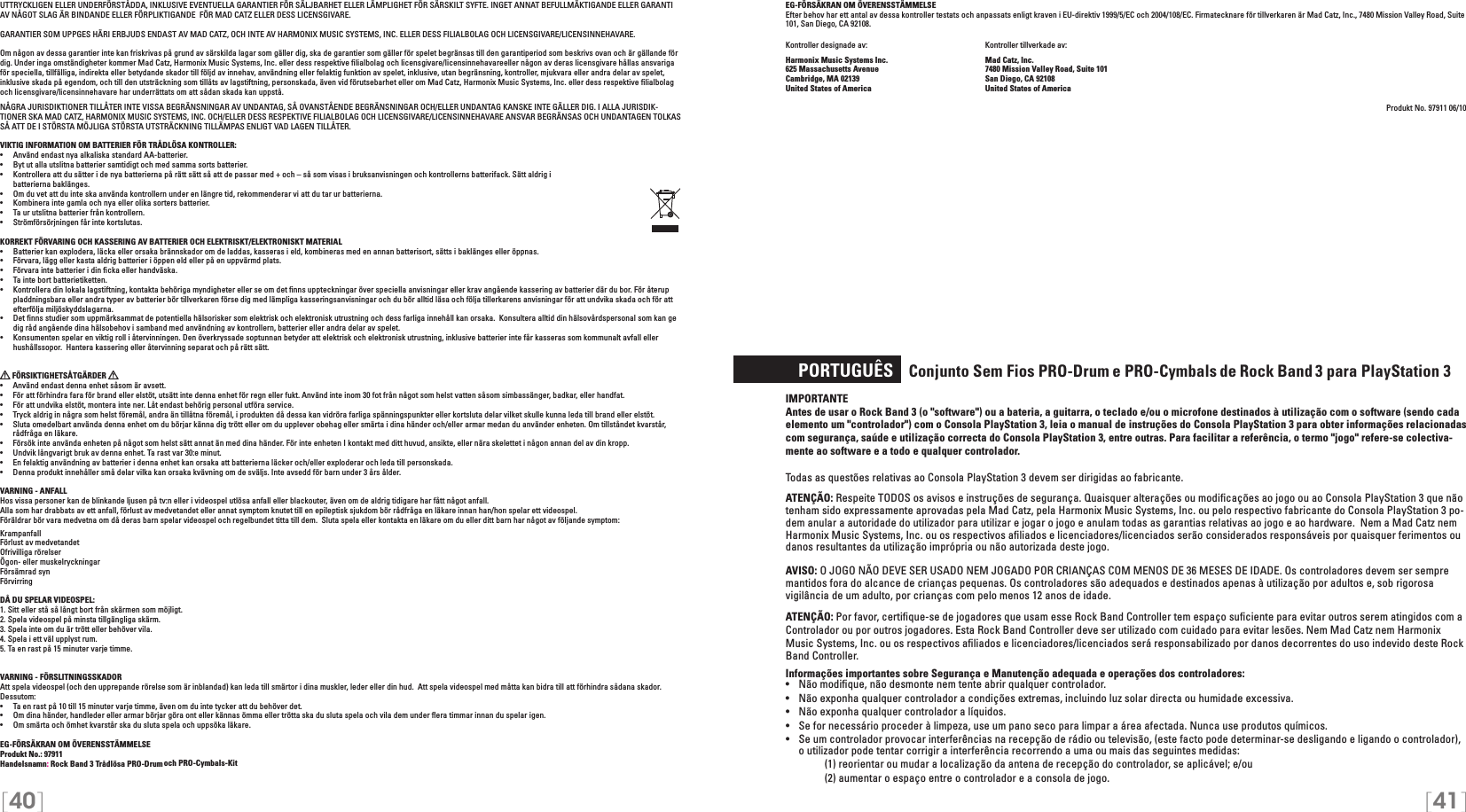 [40] [41]EG-FÖRSÄKRAN OM ÖVERENSSTÄMMELSEEfter behov har ett antal av dessa kontroller testats och anpassats enligt kraven i EU-direktiv 1999/5/EC och 2004/108/EC. Firmatecknare för tillverkaren är Mad Catz, Inc., 7480 Mission Valley Road, Suite 101, San Diego, CA 92108.Kontroller designade av:    Kontroller tillverkade av:Harmonix Music Systems Inc.    Mad Catz, Inc.625 Massachusetts Avenue    7480 Mission Valley Road, Suite 101Cambridge, MA 02139    San Diego, CA 92108United States of America    United States of AmericaProdukt No. 97911 06/10     PORTUGUÊS   Conjunto Sem Fios PRO-Drum e PRO-Cymbals de Rock Band  3 para PlayStation 3 IMPORTANTE  Antes de usar o Rock Band 3 (o &quot;software&quot;) ou a bateria, a guitarra, o teclado e/ou o microfone destinados à utilização com o software (sendo cada elemento um &quot;controlador&quot;) com o Consola PlayStation 3, leia o manual de instruções do Consola PlayStation 3 para obter informações relacionadas com segurança, saúde e utilização correcta do Consola PlayStation 3, entre outras. Para facilitar a referência, o termo &quot;jogo&quot; refere-se colectiva-mente ao software e a todo e qualquer controlador.Todas as questões relativas ao Consola PlayStation 3 devem ser dirigidas ao fabricante. ATENÇÃO: Respeite TODOS os avisos e instruções de segurança. Quaisquer alterações ou modiﬁcações ao jogo ou ao Consola PlayStation 3 que não tenham sido expressamente aprovadas pela Mad Catz, pela Harmonix Music Systems, Inc. ou pelo respectivo fabricante do Consola PlayStation 3 po-dem anular a autoridade do utilizador para utilizar e jogar o jogo e anulam todas as garantias relativas ao jogo e ao hardware.  Nem a Mad Catz nem Harmonix Music Systems, Inc. ou os respectivos aﬁliados e licenciadores/licenciados serão considerados responsáveis por quaisquer ferimentos ou danos resultantes da utilização imprópria ou não autorizada deste jogo.AVISO: O JOGO NÃO DEVE SER USADO NEM JOGADO POR CRIANÇAS COM MENOS DE 36 MESES DE IDADE. Os controladores devem ser sempre mantidos fora do alcance de crianças pequenas. Os controladores são adequados e destinados apenas à utilização por adultos e, sob rigorosa vigilância de um adulto, por crianças com pelo menos 12 anos de idade.ATENÇÃO: Por favor, certiﬁque-se de jogadores que usam esse Rock Band Controller tem espaço suﬁciente para evitar outros serem atingidos com aControlador ou por outros jogadores. Esta Rock Band Controller deve ser utilizado com cuidado para evitar lesões. Nem Mad Catz nem Harmonix Music Systems, Inc. ou os respectivos aﬁliados e licenciadores/licenciados será responsabilizado por danos decorrentes do uso indevido deste Rock Band Controller.Informações importantes sobre Segurança e Manutenção adequada e operações dos controladores:•   Não modiﬁque, não desmonte nem tente abrir qualquer controlador.•   Não exponha qualquer controlador a condições extremas, incluindo luz solar directa ou humidade excessiva.•   Não exponha qualquer controlador a líquidos.•   Se for necessário proceder à limpeza, use um pano seco para limpar a área afectada. Nunca use produtos químicos.•   Se um controlador provocar interferências na recepção de rádio ou televisão, (este facto pode determinar-se desligando e ligando o controlador), o utilizador pode tentar corrigir a interferência recorrendo a uma ou mais das seguintes medidas:     (1) reorientar ou mudar a localização da antena de recepção do controlador, se aplicável; e/ou     (2) aumentar o espaço entre o controlador e a consola de jogo.UTTRYCKLIGEN ELLER UNDERFÖRSTÅDDA, INKLUSIVE EVENTUELLA GARANTIER FÖR SÄLJBARHET ELLER LÄMPLIGHET FÖR SÄRSKILT SYFTE. INGET ANNAT BEFULLMÄKTIGANDE ELLER GARANTI AV NÅGOT SLAG ÄR BINDANDE ELLER FÖRPLIKTIGANDE  FÖR MAD CATZ ELLER DESS LICENSGIVARE.GARANTIER SOM UPPGES HÄRI ERBJUDS ENDAST AV MAD CATZ, OCH INTE AV HARMONIX MUSIC SYSTEMS, INC. ELLER DESS FILIALBOLAG OCH LICENSGIVARE/LICENSINNEHAVARE.Om någon av dessa garantier inte kan friskrivas på grund av särskilda lagar som gäller dig, ska de garantier som gäller för spelet begränsas till den garantiperiod som beskrivs ovan och är gällande för dig. Under inga omständigheter kommer Mad Catz, Harmonix Music Systems, Inc. eller dess respektive ﬁlialbolag och licensgivare/licensinnehavareeller någon av deras licensgivare hållas ansvariga för speciella, tillfälliga, indirekta eller betydande skador till följd av innehav, användning eller felaktig funktion av spelet, inklusive, utan begränsning, kontroller, mjukvara eller andra delar av spelet, inklusive skada på egendom, och till den utsträckning som tillåts av lagstiftning, personskada, även vid förutsebarhet eller om Mad Catz, Harmonix Music Systems, Inc. eller dess respektive ﬁlialbolag och licensgivare/licensinnehavare har underrättats om att sådan skada kan uppstå.NÅGRA JURISDIKTIONER TILLÅTER INTE VISSA BEGRÄNSNINGAR AV UNDANTAG, SÅ OVANSTÅENDE BEGRÄNSNINGAR OCH/ELLER UNDANTAG KANSKE INTE GÄLLER DIG. I ALLA JURISDIK-TIONER SKA MAD CATZ, HARMONIX MUSIC SYSTEMS, INC. OCH/ELLER DESS RESPEKTIVE FILIALBOLAG OCH LICENSGIVARE/LICENSINNEHAVARE ANSVAR BEGRÄNSAS OCH UNDANTAGEN TOLKAS SÅ ATT DE I STÖRSTA MÖJLIGA STÖRSTA UTSTRÄCKNING TILLÄMPAS ENLIGT VAD LAGEN TILLÅTER.VIKTIG INFORMATION OM BATTERIER FÖR TRÅDLÖSA KONTROLLER:•  Använd endast nya alkaliska standard AA-batterier.•   Byt ut alla utslitna batterier samtidigt och med samma sorts batterier.•   Kontrollera att du sätter i de nya batterierna på rätt sätt så att de passar med + och – så som visas i bruksanvisningen och kontrollerns batterifack. Sätt aldrig i    batterierna baklänges.•   Om du vet att du inte ska använda kontrollern under en längre tid, rekommenderar vi att du tar ur batterierna.•   Kombinera inte gamla och nya eller olika sorters batterier.•   Ta ur utslitna batterier från kontrollern.•   Strömförsörjningen får inte kortslutas. KORREKT FÖRVARING OCH KASSERING AV BATTERIER OCH ELEKTRISKT/ELEKTRONISKT MATERIAL•  Batterier kan explodera, läcka eller orsaka brännskador om de laddas, kasseras i eld, kombineras med en annan batterisort, sätts i baklänges eller öppnas.•  Förvara, lägg eller kasta aldrig batterier i öppen eld eller på en uppvärmd plats.•  Förvara inte batterier i din ﬁcka eller handväska.•   Ta inte bort batterietiketten.•  Kontrollera din lokala lagstiftning, kontakta behöriga myndigheter eller se om det ﬁnns uppteckningar över speciella anvisningar eller krav angående kassering av batterier där du bor. För återup pladdningsbara eller andra typer av batterier bör tillverkaren förse dig med lämpliga kasseringsanvisningar och du bör alltid läsa och följa tillerkarens anvisningar för att undvika skada och för att efterfölja miljöskyddslagarna.•  Det ﬁnns studier som uppmärksammat de potentiella hälsorisker som elektrisk och elektronisk utrustning och dess farliga innehåll kan orsaka.  Konsultera alltid din hälsovårdspersonal som kan ge dig råd angående dina hälsobehov i samband med användning av kontrollern, batterier eller andra delar av spelet.•  Konsumenten spelar en viktig roll i återvinningen. Den överkryssade soptunnan betyder att elektrisk och elektronisk utrustning, inklusive batterier inte får kasseras som kommunalt avfall eller hushållssopor.  Hantera kassering eller återvinning separat och på rätt sätt. FÖRSIKTIGHETSÅTGÄRDER   •  Använd endast denna enhet såsom är avsett.•  För att förhindra fara för brand eller elstöt, utsätt inte denna enhet för regn eller fukt. Använd inte inom 30 fot från något som helst vatten såsom simbassänger, badkar, eller handfat.•  För att undvika elstöt, montera inte ner. Låt endast behörig personal utföra service.•  Tryck aldrig in några som helst föremål, andra än tillåtna föremål, i produkten då dessa kan vidröra farliga spänningspunkter eller kortsluta delar vilket skulle kunna leda till brand eller elstöt.•  Sluta omedelbart använda denna enhet om du börjar känna dig trött eller om du upplever obehag eller smärta i dina händer och/eller armar medan du använder enheten. Om tillståndet kvarstår, rådfråga en läkare.•  Försök inte använda enheten på något som helst sätt annat än med dina händer. För inte enheten I kontakt med ditt huvud, ansikte, eller nära skelettet i någon annan del av din kropp.•  Undvik långvarigt bruk av denna enhet. Ta rast var 30:e minut.•  En felaktig användning av batterier i denna enhet kan orsaka att batterierna läcker och/eller exploderar och leda till personskada.•  Denna produkt innehåller små delar vilka kan orsaka kvävning om de sväljs. Inte avsedd för barn under 3 års ålder.VARNING - ANFALLHos vissa personer kan de blinkande ljusen på tv:n eller i videospel utlösa anfall eller blackouter, även om de aldrig tidigare har fått något anfall.Alla som har drabbats av ett anfall, förlust av medvetandet eller annat symptom knutet till en epileptisk sjukdom bör rådfråga en läkare innan han/hon spelar ett videospel.Föräldrar bör vara medvetna om då deras barn spelar videospel och regelbundet titta till dem.  Sluta spela eller kontakta en läkare om du eller ditt barn har något av följande symptom:KrampanfallFörlust av medvetandetOfrivilliga rörelserÖgon- eller muskelryckningarFörsämrad synFörvirringDÅ DU SPELAR VIDEOSPEL:1. Sitt eller stå så långt bort från skärmen som möjligt.2. Spela videospel på minsta tillgängliga skärm.3. Spela inte om du är trött eller behöver vila.4. Spela i ett väl upplyst rum.5. Ta en rast på 15 minuter varje timme.VARNING - FÖRSLITNINGSSKADORAtt spela videospel (och den upprepande rörelse som är inblandad) kan leda till smärtor i dina muskler, leder eller din hud.  Att spela videospel med måtta kan bidra till att förhindra sådana skador.  Dessutom:•  Ta en rast på 10 till 15 minuter varje timme, även om du inte tycker att du behöver det.•  Om dina händer, handleder eller armar börjar göra ont eller kännas ömma eller trötta ska du sluta spela och vila dem under ﬂera timmar innan du spelar igen.•  Om smärta och ömhet kvarstår ska du sluta spela och uppsöka läkare.EG-FÖRSÄKRAN OM ÖVERENSSTÄMMELSEProdukt No.: 97911Handelsnamn: Rock Band 3 Trådlösa PRO-Drum och PRO-Cymbals-Kit