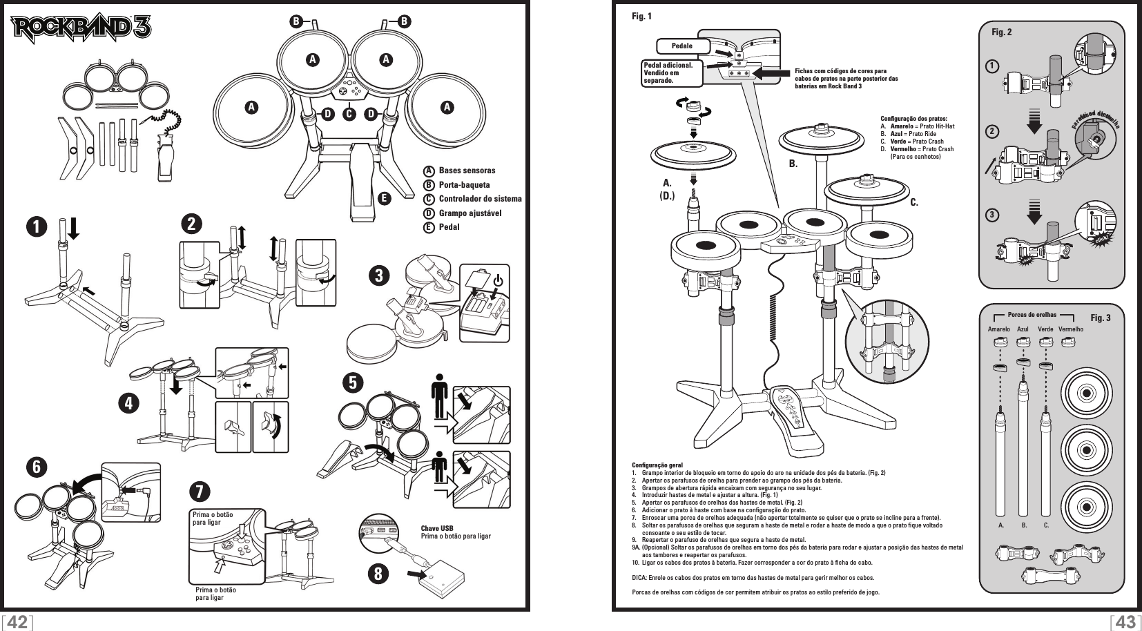 [42] [43]TMTMA AEA ABBCDD12345678Chave USBPrima o botão para ligarPrima o botão para ligarPrima o botão  para ligarA   Bases sensorasB   Porta-baquetaC    Controlador do sistemaD   Grampo ajustávelE    Pedal123A. B. C.A.A.B.C.Pedal adicional.  Vendido em separado.Fig. 2Fig. 3(D.)Fig. 1viti ad alettePedaleFichas com códigos de cores para cabos de pratos na parte posterior das baterias em Rock Band 3Conﬁguração dos pratos:A.   Amarelo = Prato Hit-HatB.   Azul = Prato RideC.   Verde = Prato CrashD.   Vermelho = Prato Crash  (Para os canhotos)Conﬁguração geral1.   Grampo interior de bloqueio em torno do apoio do aro na unidade dos pés da bateria. (Fig. 2)2.   Apertar os parafusos de orelha para prender ao grampo dos pés da bateria.3.   Grampos de abertura rápida encaixam com segurança no seu lugar.4.   Introduzir hastes de metal e ajustar a altura. (Fig. 1)5.   Apertar os parafusos de orelhas das hastes de metal. (Fig. 2)6.   Adicionar o prato à haste com base na conﬁguração do prato.7.   Enroscar uma porca de orelhas adequada (não apertar totalmente se quiser que o prato se incline para a frente).8.   Soltar os parafusos de orelhas que seguram a haste de metal e rodar a haste de modo a que o prato ﬁque voltado    consoante o seu estilo de tocar.9.  Reapertar o parafuso de orelhas que segura a haste de metal.9A. (Opcional) Soltar os parafusos de orelhas em torno dos pés da bateria para rodar e ajustar a posição das hastes de metal    aos tambores e reapertar os parafusos.10.  Ligar os cabos dos pratos à bateria. Fazer corresponder a cor do prato à ﬁcha do cabo.DICA: Enrole os cabos dos pratos em torno das hastes de metal para gerir melhor os cabos.Porcas de orelhas com códigos de cor permitem atribuir os pratos ao estilo preferido de jogo. Amarelo VerdeAzul VermelhoPorcas de orelhasparafusos de orelha