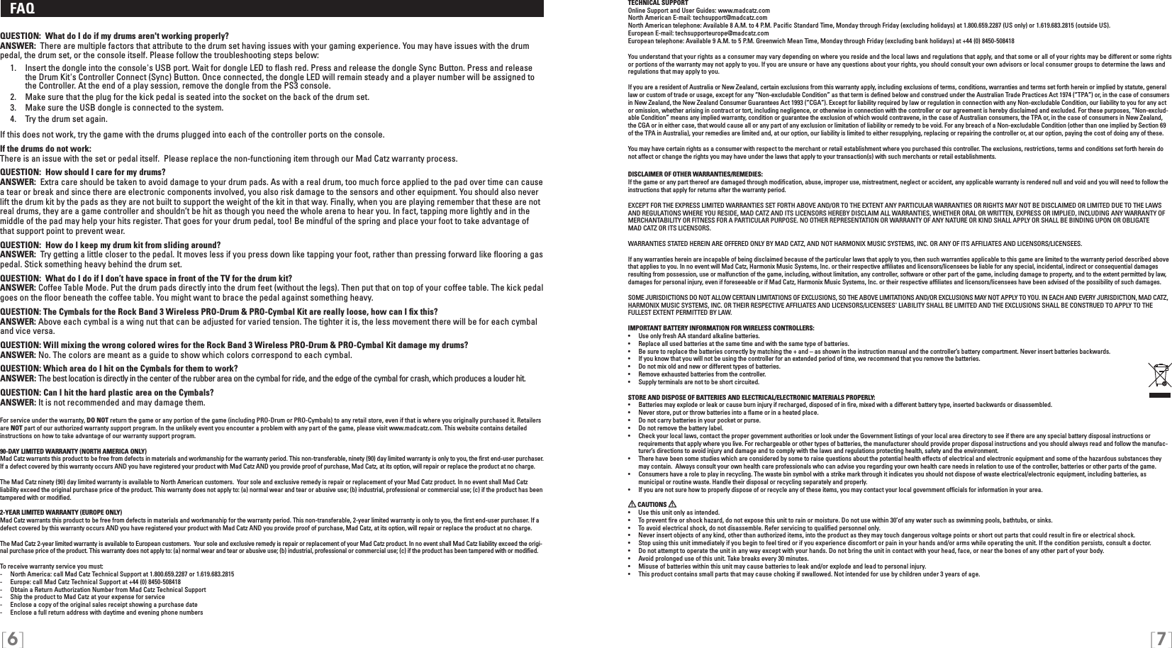 [6] [7]TECHNICAL SUPPORTOnline Support and User Guides: www.madcatz.com North American E-mail: techsupport@madcatz.com North American telephone: Available 8 A.M. to 4 P.M. Paciﬁc Standard Time, Monday through Friday (excluding holidays) at 1.800.659.2287 (US only) or 1.619.683.2815 (outside US).European E-mail: techsupporteurope@madcatz.com European telephone: Available 9 A.M. to 5 P.M. Greenwich Mean Time, Monday through Friday (excluding bank holidays) at +44 (0) 8450-508418You understand that your rights as a consumer may vary depending on where you reside and the local laws and regulations that apply, and that some or all of your rights may be different or some rights or portions of the warranty may not apply to you. If you are unsure or have any questions about your rights, you should consult your own advisors or local consumer groups to determine the laws and regulations that may apply to you.If you are a resident of Australia or New Zealand, certain exclusions from this warranty apply, including exclusions of terms, conditions, warranties and terms set forth herein or implied by statute, general law or custom of trade or usage, except for any “Non-excludable Condition” as that term is deﬁned below and construed under the Australian Trade Practices Act 1974 (“TPA”) or, in the case of consumers in New Zealand, the New Zealand Consumer Guarantees Act 1993 (“CGA”). Except for liability required by law or regulation in connection with any Non-excludable Condition, our liability to you for any act or omission, whether arising in contract or tort, including negligence, or otherwise in connection with the controller or our agreement is hereby disclaimed and excluded. For these purposes, “Non-exclud-able Condition” means any implied warranty, condition or guarantee the exclusion of which would contravene, in the case of Australian consumers, the TPA or, in the case of consumers in New Zealand, the CGA or in either case, that would cause all or any part of any exclusion or limitation of liability or remedy to be void. For any breach of a Non-excludable Condition (other than one implied by Section 69 of the TPA in Australia), your remedies are limited and, at our option, our liability is limited to either resupplying, replacing or repairing the controller or, at our option, paying the cost of doing any of these.You may have certain rights as a consumer with respect to the merchant or retail establishment where you purchased this controller. The exclusions, restrictions, terms and conditions set forth herein do not affect or change the rights you may have under the laws that apply to your transaction(s) with such merchants or retail establishments.DISCLAIMER OF OTHER WARRANTIES/REMEDIES: If the game or any part thereof are damaged through modiﬁcation, abuse, improper use, mistreatment, neglect or accident, any applicable warranty is rendered null and void and you will need to follow the instructions that apply for returns after the warranty period.EXCEPT FOR THE EXPRESS LIMITED WARRANTIES SET FORTH ABOVE AND/OR TO THE EXTENT ANY PARTICULAR WARRANTIES OR RIGHTS MAY NOT BE DISCLAIMED OR LIMITED DUE TO THE LAWS AND REGULATIONS WHERE YOU RESIDE, MAD CATZ AND ITS LICENSORS HEREBY DISCLAIM ALL WARRANTIES, WHETHER ORAL OR WRITTEN, EXPRESS OR IMPLIED, INCLUDING ANY WARRANTY OF MERCHANTABILITY OR FITNESS FOR A PARTICULAR PURPOSE. NO OTHER REPRESENTATION OR WARRANTY OF ANY NATURE OR KIND SHALL APPLY OR SHALL BE BINDING UPON OR OBLIGATE  MAD CATZ OR ITS LICENSORS. WARRANTIES STATED HEREIN ARE OFFERED ONLY BY MAD CATZ, AND NOT HARMONIX MUSIC SYSTEMS, INC. OR ANY OF ITS AFFILIATES AND LICENSORS/LICENSEES.If any warranties herein are incapable of being disclaimed because of the particular laws that apply to you, then such warranties applicable to this game are limited to the warranty period described above that applies to you. In no event will Mad Catz, Harmonix Music Systems, Inc. or their respective afﬁliates and licensors/licensees be liable for any special, incidental, indirect or consequential damages resulting from possession, use or malfunction of the game, including, without limitation, any controller, software or other part of the game, including damage to property, and to the extent permitted by law, damages for personal injury, even if foreseeable or if Mad Catz, Harmonix Music Systems, Inc. or their respective afﬁliates and licensors/licensees have been advised of the possibility of such damages.SOME JURISDICTIONS DO NOT ALLOW CERTAIN LIMITATIONS OF EXCLUSIONS, SO THE ABOVE LIMITATIONS AND/OR EXCLUSIONS MAY NOT APPLY TO YOU. IN EACH AND EVERY JURISDICTION, MAD CATZ, HARMONIX MUSIC SYSTEMS, INC. OR THEIR RESPECTIVE AFFILIATES AND LICENSORS/LICENSEES&apos; LIABILITY SHALL BE LIMITED AND THE EXCLUSIONS SHALL BE CONSTRUED TO APPLY TO THE FULLEST EXTENT PERMITTED BY LAW.IMPORTANT BATTERY INFORMATION FOR WIRELESS CONTROLLERS:•   Use only fresh AA standard alkaline batteries.•   Replace all used batteries at the same time and with the same type of batteries.•   Be sure to replace the batteries correctly by matching the + and – as shown in the instruction manual and the controller’s battery compartment. Never insert batteries backwards.•   If you know that you will not be using the controller for an extended period of time, we recommend that you remove the batteries.•   Do not mix old and new or different types of batteries.•   Remove exhausted batteries from the controller.•   Supply terminals are not to be short circuited. STORE AND DISPOSE OF BATTERIES AND ELECTRICAL/ELECTRONIC MATERIALS PROPERLY:•   Batteries may explode or leak or cause burn injury if recharged, disposed of in ﬁre, mixed with a different battery type, inserted backwards or disassembled.•   Never store, put or throw batteries into a ﬂame or in a heated place.•   Do not carry batteries in your pocket or purse.•   Do not remove the battery label.•  Check your local laws, contact the proper government authorities or look under the Government listings of your local area directory to see if there are any special battery disposal instructions or requirements that apply where you live. For rechargeable or other types of batteries, the manufacturer should provide proper disposal instructions and you should always read and follow the manufac-turer’s directions to avoid injury and damage and to comply with the laws and regulations protecting health, safety and the environment.•  There have been some studies which are considered by some to raise questions about the potential health effects of electrical and electronic equipment and some of the hazardous substances they may contain.  Always consult your own health care professionals who can advise you regarding your own health care needs in relation to use of the controller, batteries or other parts of the game.•  Consumers have a role to play in recycling. The waste bin symbol with a strike mark through it indicates you should not dispose of waste electrical/electronic equipment, including batteries, as    municipal or routine waste. Handle their disposal or recycling separately and properly.•  If you are not sure how to properly dispose of or recycle any of these items, you may contact your local government ofﬁcials for information in your area. CAUTIONS   •  Use this unit only as intended.•  To prevent ﬁre or shock hazard, do not expose this unit to rain or moisture. Do not use within 30’of any water such as swimming pools, bathtubs, or sinks.•  To avoid electrical shock, do not disassemble. Refer servicing to qualiﬁed personnel only.•  Never insert objects of any kind, other than authorized items, into the product as they may touch dangerous voltage points or short out parts that could result in ﬁre or electrical shock.•  Stop using this unit immediately if you begin to feel tired or if you experience discomfort or pain in your hands and/or arms while operating the unit. If the condition persists, consult a doctor.•  Do not attempt to operate the unit in any way except with your hands. Do not bring the unit in contact with your head, face, or near the bones of any other part of your body.•  Avoid prolonged use of this unit. Take breaks every 30 minutes.•  Misuse of batteries within this unit may cause batteries to leak and/or explode and lead to personal injury.•  This product contains small parts that may cause choking if swallowed. Not intended for use by children under 3 years of age.   FAQ QUESTION:  What do I do if my drums aren&apos;t working properly?ANSWER:  There are multiple factors that attribute to the drum set having issues with your gaming experience. You may have issues with the drum pedal, the drum set, or the console itself. Please follow the troubleshooting steps below:   1.   Insert the dongle into the console&apos;s USB port. Wait for dongle LED to ﬂash red. Press and release the dongle Sync Button. Press and release    the Drum Kit&apos;s Controller Connect (Sync) Button. Once connected, the dongle LED will remain steady and a player number will be assigned to     the Controller. At the end of a play session, remove the dongle from the PS3 console.  2.  Make sure that the plug for the kick pedal is seated into the socket on the back of the drum set.   3.  Make sure the USB dongle is connected to the system.  4.  Try the drum set again. If this does not work, try the game with the drums plugged into each of the controller ports on the console.If the drums do not work:There is an issue with the set or pedal itself.  Please replace the non-functioning item through our Mad Catz warranty process.QUESTION:  How should I care for my drums?ANSWER:  Extra care should be taken to avoid damage to your drum pads. As with a real drum, too much force applied to the pad over time can cause a tear or break and since there are electronic components involved, you also risk damage to the sensors and other equipment. You should also never lift the drum kit by the pads as they are not built to support the weight of the kit in that way. Finally, when you are playing remember that these are not real drums, they are a game controller and shouldn’t be hit as though you need the whole arena to hear you. In fact, tapping more lightly and in the middle of the pad may help your hits register. That goes for your drum pedal, too! Be mindful of the spring and place your foot to take advantage of that support point to prevent wear.QUESTION:  How do I keep my drum kit from sliding around?ANSWER:  Try getting a little closer to the pedal. It moves less if you press down like tapping your foot, rather than pressing forward like ﬂooring a gas pedal. Stick something heavy behind the drum set.QUESTION:  What do I do if I don’t have space in front of the TV for the drum kit?ANSWER: Coffee Table Mode. Put the drum pads directly into the drum feet (without the legs). Then put that on top of your coffee table. The kick pedal goes on the ﬂoor beneath the coffee table. You might want to brace the pedal against something heavy.QUESTION: The Cymbals for the Rock Band 3 Wireless PRO-Drum &amp; PRO-Cymbal Kit are really loose, how can I ﬁx this?ANSWER: Above each cymbal is a wing nut that can be adjusted for varied tension. The tighter it is, the less movement there will be for each cymbal and vice versa.QUESTION: Will mixing the wrong colored wires for the Rock Band 3 Wireless PRO-Drum &amp; PRO-Cymbal Kit damage my drums?ANSWER: No. The colors are meant as a guide to show which colors correspond to each cymbal.QUESTION: Which area do I hit on the Cymbals for them to work?ANSWER: The best location is directly in the center of the rubber area on the cymbal for ride, and the edge of the cymbal for crash, which produces a louder hit.QUESTION: Can I hit the hard plastic area on the Cymbals?ANSWER: It is not recommended and may damage them.For service under the warranty, DO NOT return the game or any portion of the game (including PRO-Drum or PRO-Cymbals) to any retail store, even if that is where you originally purchased it. Retailers are NOT part of our authorized warranty support program. In the unlikely event you encounter a problem with any part of the game, please visit www.madcatz.com. This website contains detailed instructions on how to take advantage of our warranty support program.90-DAY LIMITED WARRANTY (NORTH AMERICA ONLY)Mad Catz warrants this product to be free from defects in materials and workmanship for the warranty period. This non-transferable, ninety (90) day limited warranty is only to you, the ﬁrst end-user purchaser. If a defect covered by this warranty occurs AND you have registered your product with Mad Catz AND you provide proof of purchase, Mad Catz, at its option, will repair or replace the product at no charge.The Mad Catz ninety (90) day limited warranty is available to North American customers.  Your sole and exclusive remedy is repair or replacement of your Mad Catz product. In no event shall Mad Catz liability exceed the original purchase price of the product. This warranty does not apply to: (a) normal wear and tear or abusive use; (b) industrial, professional or commercial use; (c) if the product has been tampered with or modiﬁed.2-YEAR LIMITED WARRANTY (EUROPE ONLY)Mad Catz warrants this product to be free from defects in materials and workmanship for the warranty period. This non-transferable, 2-year limited warranty is only to you, the ﬁrst end-user purchaser. If a defect covered by this warranty occurs AND you have registered your product with Mad Catz AND you provide proof of purchase, Mad Catz, at its option, will repair or replace the product at no charge.The Mad Catz 2-year limited warranty is available to European customers.  Your sole and exclusive remedy is repair or replacement of your Mad Catz product. In no event shall Mad Catz liability exceed the origi-nal purchase price of the product. This warranty does not apply to: (a) normal wear and tear or abusive use; (b) industrial, professional or commercial use; (c) if the product has been tampered with or modiﬁed.To receive warranty service you must:-  North America: call Mad Catz Technical Support at 1.800.659.2287 or 1.619.683.2815-  Europe: call Mad Catz Technical Support at +44 (0) 8450-508418 -  Obtain a Return Authorization Number from Mad Catz Technical Support-  Ship the product to Mad Catz at your expense for service-  Enclose a copy of the original sales receipt showing a purchase date-  Enclose a full return address with daytime and evening phone numbers