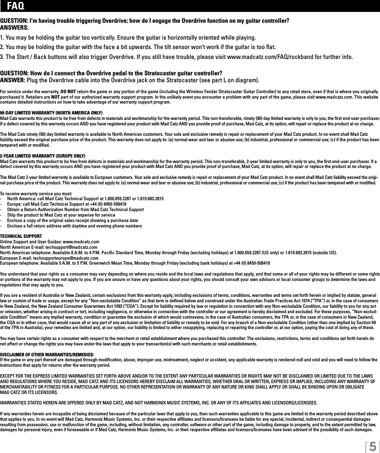 [5]   FAQ QUESTION: I’m having trouble triggering Overdrive; how do I engage the Overdrive function on my guitar controller?ANSWERS:1. You may be holding the guitar too vertically. Ensure the guitar is horizontally oriented while playing.2. You may be holding the guitar with the face a bit upwards. The tilt sensor won’t work if the guitar is too ﬂat.3. The Start / Back buttons will also trigger Overdrive. If you still have trouble, please visit www.madcatz.com/FAQ/rockband for further info. QUESTION: How do I connect the Overdrive pedal to the Stratocaster guitar controller?ANSWER: Plug the Overdrive cable into the Overdrive jack on the Stratocaster (see part L on diagram). For service under the warranty, DO NOT return the game or any portion of the game (including the Wireless Fender Stratocaster Guitar Controller) to any retail store, even if that is where you originally purchased it. Retailers are NOT part of our authorized warranty support program. In the unlikely event you encounter a problem with any part of the game, please visit www.madcatz.com. This website contains detailed instructions on how to take advantage of our warranty support program.90-DAY LIMITED WARRANTY (NORTH AMERICA ONLY)Mad Catz warrants this product to be free from defects in materials and workmanship for the warranty period. This non-transferable, ninety (90) day limited warranty is only to you, the rst end-user purchaser. If a defect covered by this warranty occurs AND you have registered your product with Mad Catz AND you provide proof of purchase, Mad Catz, at its option, will repair or replace the product at no charge.The Mad Catz ninety (90) day limited warranty is available to North American customers. Your sole and exclusive remedy is repair or replacement of your Mad Catz product. In no event shall Mad Catz liability exceed the original purchase price of the product. This warranty does not apply to: (a) normal wear and tear or abusive use; (b) industrial, professional or commercial use; (c) if the product has been tampered with or modiﬁed.2-YEAR LIMITED WARRANTY (EUROPE ONLY)Mad Catz warrants this product to be free from defects in materials and workmanship for the warranty period. This non-transferable, 2-year limited warranty is only to you, the ﬁrst end-user purchaser. If a defect covered by this warranty occurs AND you have registered your product with Mad Catz AND you provide proof of purchase, Mad Catz, at its option, will repair or replace the product at no charge.The Mad Catz 2-year limited warranty is available to European customers. Your sole and exclusive remedy is repair or replacement of your Mad Catz product. In no event shall Mad Catz liability exceed the origi-nal purchase price of the product. This warranty does not apply to: (a) normal wear and tear or abusive use; (b) industrial, professional or commercial use; (c) if the product has been tampered with or modied.To receive warranty service you must:-  North America: call Mad Catz Technical Support at 1.800.659.2287 or 1.619.683.2815-  Europe: call Mad Catz Technical Support at +44 (0) 8450-508418 -  Obtain a Return Authorization Number from Mad Catz Technical Support-  Ship the product to Mad Catz at your expense for service-  Enclose a copy of the original sales receipt showing a purchase date-  Enclose a full return address with daytime and evening phone numbersTECHNICAL SUPPORTOnline Support and User Guides: www.madcatz.com North American E-mail: techsupport@madcatz.com North American telephone: Available 8 A.M. to 4 P.M. Pacic Standard Time, Monday through Friday (excluding holidays) at 1.800.659.2287 (US only) or 1.619.683.2815 (outside US).European E-mail: techsupporteurope@madcatz.com European telephone: Available 9 A.M. to 5 P.M. Greenwich Mean Time, Monday through Friday (excluding bank holidays) at +44 (0) 8450-508418You understand that your rights as a consumer may vary depending on where you reside and the local laws and regulations that apply, and that some or all of your rights may be different or some rights or portions of the warranty may not apply to you. If you are unsure or have any questions about your rights, you should consult your own advisors or local consumer groups to determine the laws and regulations that may apply to you.If you are a resident of Australia or New Zealand, certain exclusions from this warranty apply, including exclusions of terms, conditions, warranties and terms set forth herein or implied by statute, general law or custom of trade or usage, except for any “Non-excludable Condition” as that term is dened below and construed under the Australian Trade Practices Act 1974 (“TPA”) or, in the case of consumers in New Zealand, the New Zealand Consumer Guarantees Act 1993 (“CGA”). Except for liability required by law or regulation in connection with any Non-excludable Condition, our liability to you for any act or omission, whether arising in contract or tort, including negligence, or otherwise in connection with the controller or our agreement is hereby disclaimed and excluded. For these purposes, “Non-exclud-able Condition” means any implied warranty, condition or guarantee the exclusion of which would contravene, in the case of Australian consumers, the TPA or, in the case of consumers in New Zealand, the CGA or in either case, that would cause all or any part of any exclusion or limitation of liability or remedy to be void. For any breach of a Non-excludable Condition (other than one implied by Section 69 of the TPA in Australia), your remedies are limited and, at our option, our liability is limited to either resupplying, replacing or repairing the controller or, at our option, paying the cost of doing any of these.You may have certain rights as a consumer with respect to the merchant or retail establishment where you purchased this controller. The exclusions, restrictions, terms and conditions set forth herein do not affect or change the rights you may have under the laws that apply to your transaction(s) with such merchants or retail establishments.DISCLAIMER OF OTHER WARRANTIES/REMEDIES: If the game or any part thereof are damaged through modiﬁcation, abuse, improper use, mistreatment, neglect or accident, any applicable warranty is rendered null and void and you will need to follow the instructions that apply for returns after the warranty period.EXCEPT FOR THE EXPRESS LIMITED WARRANTIES SET FORTH ABOVE AND/OR TO THE EXTENT ANY PARTICULAR WARRANTIES OR RIGHTS MAY NOT BE DISCLAIMED OR LIMITED DUE TO THE LAWS AND REGULATIONS WHERE YOU RESIDE, MAD CATZ AND ITS LICENSORS HEREBY DISCLAIM ALL WARRANTIES, WHETHER ORAL OR WRITTEN, EXPRESS OR IMPLIED, INCLUDING ANY WARRANTY OF MERCHANTABILITY OR FITNESS FOR A PARTICULAR PURPOSE. NO OTHER REPRESENTATION OR WARRANTY OF ANY NATURE OR KIND SHALL APPLY OR SHALL BE BINDING UPON OR OBLIGATE  MAD CATZ OR ITS LICENSORS. WARRANTIES STATED HEREIN ARE OFFERED ONLY BY MAD CATZ, AND NOT HARMONIX MUSIC SYSTEMS, INC. OR ANY OF ITS AFFILIATES AND LICENSORS/LICENSEES.If any warranties herein are incapable of being disclaimed because of the particular laws that apply to you, then such warranties applicable to this game are limited to the warranty period described above that applies to you. In no event will Mad Catz, Harmonix Music Systems, Inc. or their respective afﬁliates and licensors/licensees be liable for any special, incidental, indirect or consequential damages resulting from possession, use or malfunction of the game, including, without limitation, any controller, software or other part of the game, including damage to property, and to the extent permitted by law, damages for personal injury, even if foreseeable or if Mad Catz, Harmonix Music Systems, Inc. or their respective afﬁliates and licensors/licensees have been advised of the possibility of such damages.