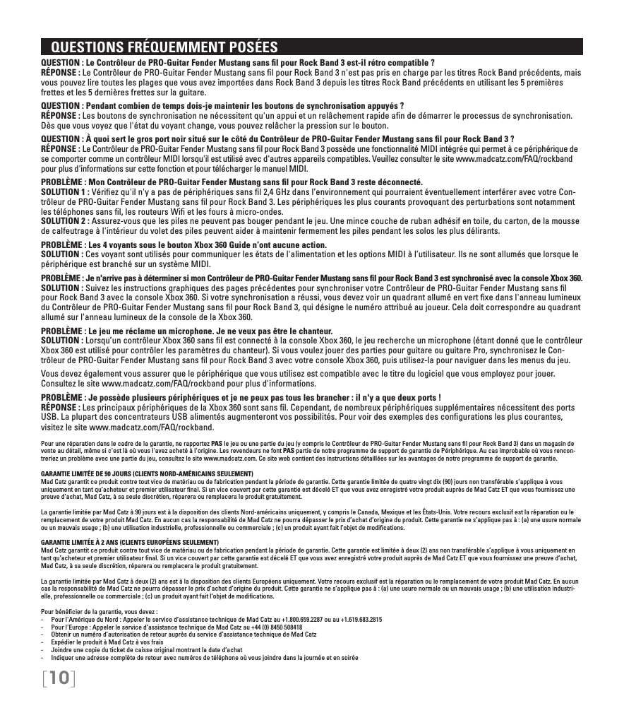 [10]   QUESTIONS FRÉQUEMMENT POSÉESQUESTION : Le Contrôleur de PRO-Guitar Fender Mustang sans ﬁl pour Rock Band 3 est-il rétro compatible ? RÉPONSE : Le Contrôleur de PRO-Guitar Fender Mustang sans ﬁl pour Rock Band 3 n&apos;est pas pris en charge par les titres Rock Band précédents, mais vous pouvez lire toutes les plages que vous avez importées dans Rock Band 3 depuis les titres Rock Band précédents en utilisant les 5 premières frettes et les 5 dernières frettes sur la guitare.QUESTION : Pendant combien de temps dois-je maintenir les boutons de synchronisation appuyés ? RÉPONSE : Les boutons de synchronisation ne nécessitent qu&apos;un appui et un relâchement rapide aﬁn de démarrer le processus de synchronisation. Dès que vous voyez que l&apos;état du voyant change, vous pouvez relâcher la pression sur le bouton.QUESTION : À quoi sert le gros port noir situé sur le côté du Contrôleur de PRO-Guitar Fender Mustang sans ﬁl pour Rock Band 3 ? RÉPONSE : Le Contrôleur de PRO-Guitar Fender Mustang sans ﬁl pour Rock Band 3 possède une fonctionnalité MIDI intégrée qui permet à ce périphérique de se comporter comme un contrôleur MIDI lorsqu&apos;il est utilisé avec d&apos;autres appareils compatibles. Veuillez consulter le site www.madcatz.com/FAQ/rockband pour plus d&apos;informations sur cette fonction et pour télécharger le manuel MIDI.PROBLÈME : Mon Contrôleur de PRO-Guitar Fender Mustang sans ﬁl pour Rock Band 3 reste déconnecté. SOLUTION 1 : Vériﬁez qu&apos;il n&apos;y a pas de périphériques sans ﬁl 2,4 GHz dans l’environnement qui pourraient éventuellement interférer avec votre Con-trôleur de PRO-Guitar Fender Mustang sans ﬁl pour Rock Band 3. Les périphériques les plus courants provoquant des perturbations sont notamment les téléphones sans ﬁl, les routeurs Wiﬁ et les fours à micro-ondes. SOLUTION 2 : Assurez-vous que les piles ne peuvent pas bouger pendant le jeu. Une mince couche de ruban adhésif en toile, du carton, de la mousse de calfeutrage à l&apos;intérieur du volet des piles peuvent aider à maintenir fermement les piles pendant les solos les plus délirants.PROBLÈME : Les 4 voyants sous le bouton Xbox 360 Guide n’ont aucune action. SOLUTION : Ces voyant sont utilisés pour communiquer les états de l&apos;alimentation et les options MIDI à l’utilisateur. Ils ne sont allumés que lorsque le périphérique est branché sur un système MIDI.PROBLÈME : Je n&apos;arrive pas à déterminer si mon Contrôleur de PRO-Guitar Fender Mustang sans ﬁl pour Rock Band 3 est synchronisé avec la console Xbox 360. SOLUTION : Suivez les instructions graphiques des pages précédentes pour synchroniser votre Contrôleur de PRO-Guitar Fender Mustang sans ﬁl pour Rock Band 3 avec la console Xbox 360. Si votre synchronisation a réussi, vous devez voir un quadrant allumé en vert ﬁxe dans l&apos;anneau lumineux du Contrôleur de PRO-Guitar Fender Mustang sans ﬁl pour Rock Band 3, qui désigne le numéro attribué au joueur. Cela doit correspondre au quadrant allumé sur l&apos;anneau lumineux de la console de la Xbox 360.PROBLÈME : Le jeu me réclame un microphone. Je ne veux pas être le chanteur.  SOLUTION : Lorsqu’un contrôleur Xbox 360 sans ﬁl est connecté à la console Xbox 360, le jeu recherche un microphone (étant donné que le contrôleur Xbox 360 est utilisé pour contrôler les paramètres du chanteur). Si vous voulez jouer des parties pour guitare ou guitare Pro, synchronisez le Con-trôleur de PRO-Guitar Fender Mustang sans ﬁl pour Rock Band 3 avec votre console Xbox 360, puis utilisez-la pour naviguer dans les menus du jeu.Vous devez également vous assurer que le périphérique que vous utilisez est compatible avec le titre du logiciel que vous employez pour jouer. Consultez le site www.madcatz.com/FAQ/rockband pour plus d&apos;informations.PROBLÈME : Je possède plusieurs périphériques et je ne peux pas tous les brancher : il n&apos;y a que deux ports !  RÉPONSE : Les principaux périphériques de la Xbox 360 sont sans ﬁl. Cependant, de nombreux périphériques supplémentaires nécessitent des ports USB. La plupart des concentrateurs USB alimentés augmenteront vos possibilités. Pour voir des exemples des conﬁgurations les plus courantes, visitez le site www.madcatz.com/FAQ/rockband.Pour une réparation dans le cadre de la garantie, ne rapportez PAS le jeu ou une partie du jeu (y compris le Contrôleur de PRO-Guitar Fender Mustang sans ﬁl pour Rock Band 3) dans un magasin de vente au détail, même si c&apos;est là où vous l&apos;avez acheté à l&apos;origine. Les revendeurs ne font PAS partie de notre programme de support de garantie de Périphérique. Au cas improbable où vous rencon-treriez un problème avec une partie du jeu, consultez le site www.madcatz.com. Ce site web contient des instructions détaillées sur les avantages de notre programme de support de garantie.GARANTIE LIMITÉE DE 90 JOURS (CLIENTS NORD-AMÉRICAINS SEULEMENT)Mad Catz garantit ce produit contre tout vice de matériau ou de fabrication pendant la période de garantie. Cette garantie limitée de quatre vingt dix (90) jours non transférable s’applique à vous uniquement en tant qu’acheteur et premier utilisateur ﬁnal. Si un vice couvert par cette garantie est décelé ET que vous avez enregistré votre produit auprès de Mad Catz ET que vous fournissez une preuve d’achat, Mad Catz, à sa seule discrétion, réparera ou remplacera le produit gratuitement.La garantie limitée par Mad Catz à 90 jours est à la disposition des clients Nord-américains uniquement, y compris le Canada, Mexique et les États-Unis. Votre recours exclusif est la réparation ou le remplacement de votre produit Mad Catz. En aucun cas la responsabilité de Mad Catz ne pourra dépasser le prix d’achat d’origine du produit. Cette garantie ne s’applique pas à : (a) une usure normale ou un mauvais usage ; (b) une utilisation industrielle, professionnelle ou commerciale ; (c) un produit ayant fait l’objet de modiﬁcations.GARANTIE LIMITÉE À 2 ANS (CLIENTS EUROPÉENS SEULEMENT)Mad Catz garantit ce produit contre tout vice de matériau ou de fabrication pendant la période de garantie. Cette garantie est limitée à deux (2) ans non transférable s’applique à vous uniquement en tant qu’acheteur et premier utilisateur ﬁnal. Si un vice couvert par cette garantie est décelé ET que vous avez enregistré votre produit auprès de Mad Catz ET que vous fournissez une preuve d’achat, Mad Catz, à sa seule discrétion, réparera ou remplacera le produit gratuitement.La garantie limitée par Mad Catz à deux (2) ans est à la disposition des clients Européens uniquement. Votre recours exclusif est la réparation ou le remplacement de votre produit Mad Catz. En aucun cas la responsabilité de Mad Catz ne pourra dépasser le prix d’achat d’origine du produit. Cette garantie ne s’applique pas à : (a) une usure normale ou un mauvais usage ; (b) une utilisation industri-elle, professionnelle ou commerciale ; (c) un produit ayant fait l’objet de modiﬁcations.Pour bénéﬁcier de la garantie, vous devez : -  Pour l&apos;Amérique du Nord : Appeler le service d’assistance technique de Mad Catz au +1.800.659.2287 ou au +1.619.683.2815-  Pour l&apos;Europe : Appeler le service d’assistance technique de Mad Catz au +44 (0) 8450 508418-  Obtenir un numéro d’autorisation de retour auprès du service d’assistance technique de Mad Catz-  Expédier le produit à Mad Catz à vos frais-  Joindre une copie du ticket de caisse original montrant la date d’achat-  Indiquer une adresse complète de retour avec numéros de téléphone où vous joindre dans la journée et en soirée