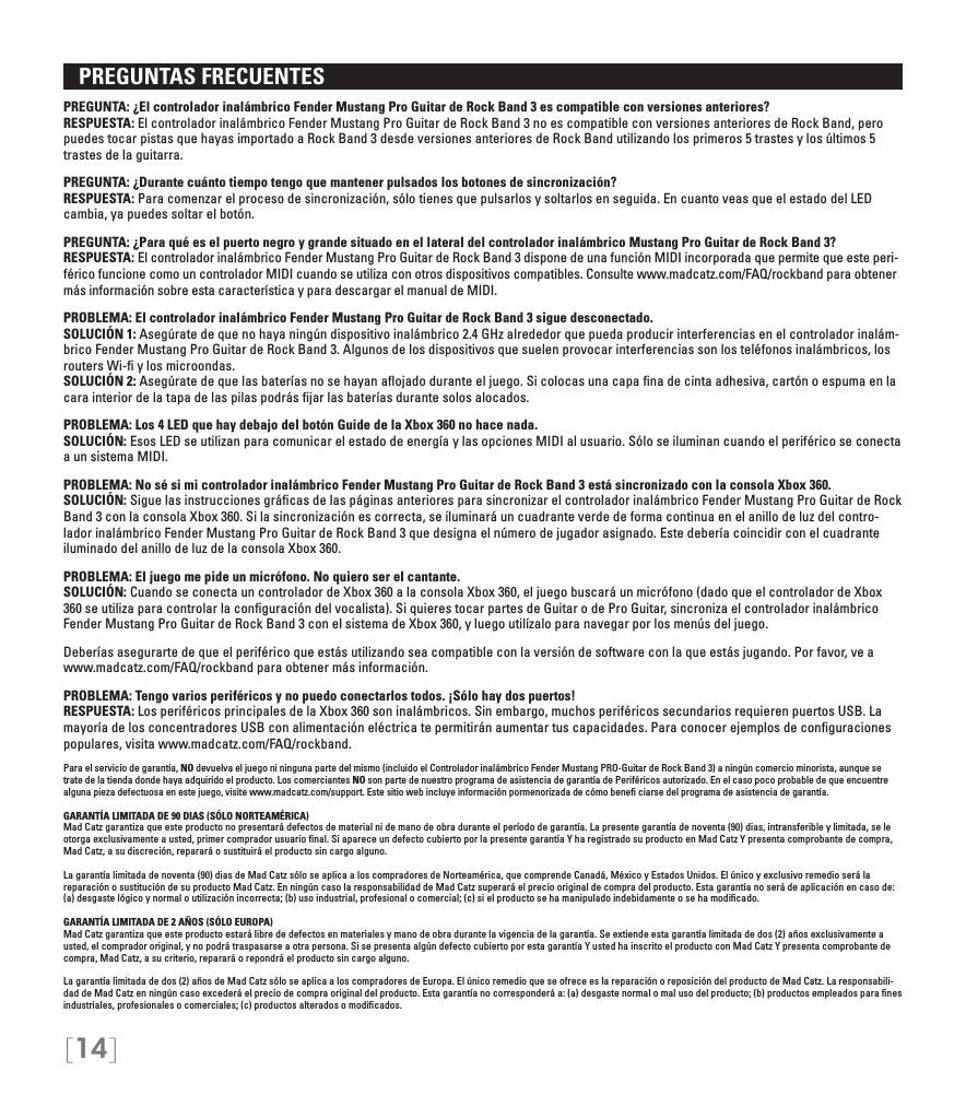 [14]   PREGUNTAS FRECUENTES PREGUNTA: ¿El controlador inalámbrico Fender Mustang Pro Guitar de Rock Band 3 es compatible con versiones anteriores?RESPUESTA: El controlador inalámbrico Fender Mustang Pro Guitar de Rock Band 3 no es compatible con versiones anteriores de Rock Band, pero puedes tocar pistas que hayas importado a Rock Band 3 desde versiones anteriores de Rock Band utilizando los primeros 5 trastes y los últimos 5 trastes de la guitarra.PREGUNTA: ¿Durante cuánto tiempo tengo que mantener pulsados los botones de sincronización?RESPUESTA: Para comenzar el proceso de sincronización, sólo tienes que pulsarlos y soltarlos en seguida. En cuanto veas que el estado del LED cambia, ya puedes soltar el botón.PREGUNTA: ¿Para qué es el puerto negro y grande situado en el lateral del controlador inalámbrico Mustang Pro Guitar de Rock Band 3?RESPUESTA: El controlador inalámbrico Fender Mustang Pro Guitar de Rock Band 3 dispone de una función MIDI incorporada que permite que este peri-férico funcione como un controlador MIDI cuando se utiliza con otros dispositivos compatibles. Consulte www.madcatz.com/FAQ/rockband para obtener más información sobre esta característica y para descargar el manual de MIDI.PROBLEMA: El controlador inalámbrico Fender Mustang Pro Guitar de Rock Band 3 sigue desconectado.SOLUCIÓN 1: Asegúrate de que no haya ningún dispositivo inalámbrico 2.4 GHz alrededor que pueda producir interferencias en el controlador inalám-brico Fender Mustang Pro Guitar de Rock Band 3. Algunos de los dispositivos que suelen provocar interferencias son los teléfonos inalámbricos, los routers Wi-ﬁ y los microondas.SOLUCIÓN 2: Asegúrate de que las baterías no se hayan aﬂojado durante el juego. Si colocas una capa ﬁna de cinta adhesiva, cartón o espuma en la cara interior de la tapa de las pilas podrás ﬁjar las baterías durante solos alocados.PROBLEMA: Los 4 LED que hay debajo del botón Guide de la Xbox 360 no hace nada.SOLUCIÓN: Esos LED se utilizan para comunicar el estado de energía y las opciones MIDI al usuario. Sólo se iluminan cuando el periférico se conecta a un sistema MIDI.PROBLEMA: No sé si mi controlador inalámbrico Fender Mustang Pro Guitar de Rock Band 3 está sincronizado con la consola Xbox 360.SOLUCIÓN: Sigue las instrucciones gráﬁcas de las páginas anteriores para sincronizar el controlador inalámbrico Fender Mustang Pro Guitar de Rock Band 3 con la consola Xbox 360. Si la sincronización es correcta, se iluminará un cuadrante verde de forma continua en el anillo de luz del contro-lador inalámbrico Fender Mustang Pro Guitar de Rock Band 3 que designa el número de jugador asignado. Este debería coincidir con el cuadrante iluminado del anillo de luz de la consola Xbox 360.PROBLEMA: El juego me pide un micrófono. No quiero ser el cantante. SOLUCIÓN: Cuando se conecta un controlador de Xbox 360 a la consola Xbox 360, el juego buscará un micrófono (dado que el controlador de Xbox 360 se utiliza para controlar la conﬁguración del vocalista). Si quieres tocar partes de Guitar o de Pro Guitar, sincroniza el controlador inalámbrico Fender Mustang Pro Guitar de Rock Band 3 con el sistema de Xbox 360, y luego utilízalo para navegar por los menús del juego.Deberías asegurarte de que el periférico que estás utilizando sea compatible con la versión de software con la que estás jugando. Por favor, ve a www.madcatz.com/FAQ/rockband para obtener más información.PROBLEMA: Tengo varios periféricos y no puedo conectarlos todos. ¡Sólo hay dos puertos! RESPUESTA: Los periféricos principales de la Xbox 360 son inalámbricos. Sin embargo, muchos periféricos secundarios requieren puertos USB. La mayoría de los concentradores USB con alimentación eléctrica te permitirán aumentar tus capacidades. Para conocer ejemplos de conﬁguraciones populares, visita www.madcatz.com/FAQ/rockband.Para el servicio de garantía, NO devuelva el juego ni ninguna parte del mismo (incluido el Controlador inalámbrico Fender Mustang PRO-Guitar de Rock Band 3) a ningún comercio minorista, aunque se trate de la tienda donde haya adquirido el producto. Los comerciantes NO son parte de nuestro programa de asistencia de garantía de Periféricos autorizado. En el caso poco probable de que encuentre alguna pieza defectuosa en este juego, visite www.madcatz.com/support. Este sitio web incluye información pormenorizada de cómo beneﬁ ciarse del programa de asistencia de garantía.GARANTÍA LIMITADA DE 90 DIAS (SÓLO NORTEAMÉRICA)Mad Catz garantiza que este producto no presentará defectos de material ni de mano de obra durante el período de garantía. La presente garantía de noventa (90) dias, intransferible y limitada, se le otorga exclusivamente a usted, primer comprador usuario ﬁnal. Si aparece un defecto cubierto por la presente garantía Y ha registrado su producto en Mad Catz Y presenta comprobante de compra, Mad Catz, a su discreción, reparará o sustituirá el producto sin cargo alguno.La garantía limitada de noventa (90) dias de Mad Catz sólo se aplica a los compradores de Norteamérica, que comprende Canadá, México y Estados Unidos. El único y exclusivo remedio será la reparación o sustitución de su producto Mad Catz. En ningún caso la responsabilidad de Mad Catz superará el precio original de compra del producto. Esta garantía no será de aplicación en caso de: (a) desgaste lógico y normal o utilización incorrecta; (b) uso industrial, profesional o comercial; (c) si el producto se ha manipulado indebidamente o se ha modiﬁcado.GARANTÍA LIMITADA DE 2 AÑOS (SÓLO EUROPA)Mad Catz garantiza que este producto estará libre de defectos en materiales y mano de obra durante la vigencia de la garantía. Se extiende esta garantía limitada de dos (2) años exclusivamente a usted, el comprador original, y no podrá traspasarse a otra persona. Si se presenta algún defecto cubierto por esta garantía Y usted ha inscrito el producto con Mad Catz Y presenta comprobante de compra, Mad Catz, a su criterio, reparará o repondrá el producto sin cargo alguno.La garantía limitada de dos (2) años de Mad Catz sólo se aplica a los compradores de Europa. El único remedio que se ofrece es la reparación o reposición del producto de Mad Catz. La responsabili-dad de Mad Catz en ningún caso excederá el precio de compra original del producto. Esta garantía no corresponderá a: (a) desgaste normal o mal uso del producto; (b) productos empleados para ﬁnes industriales, profesionales o comerciales; (c) productos alterados o modiﬁcados.