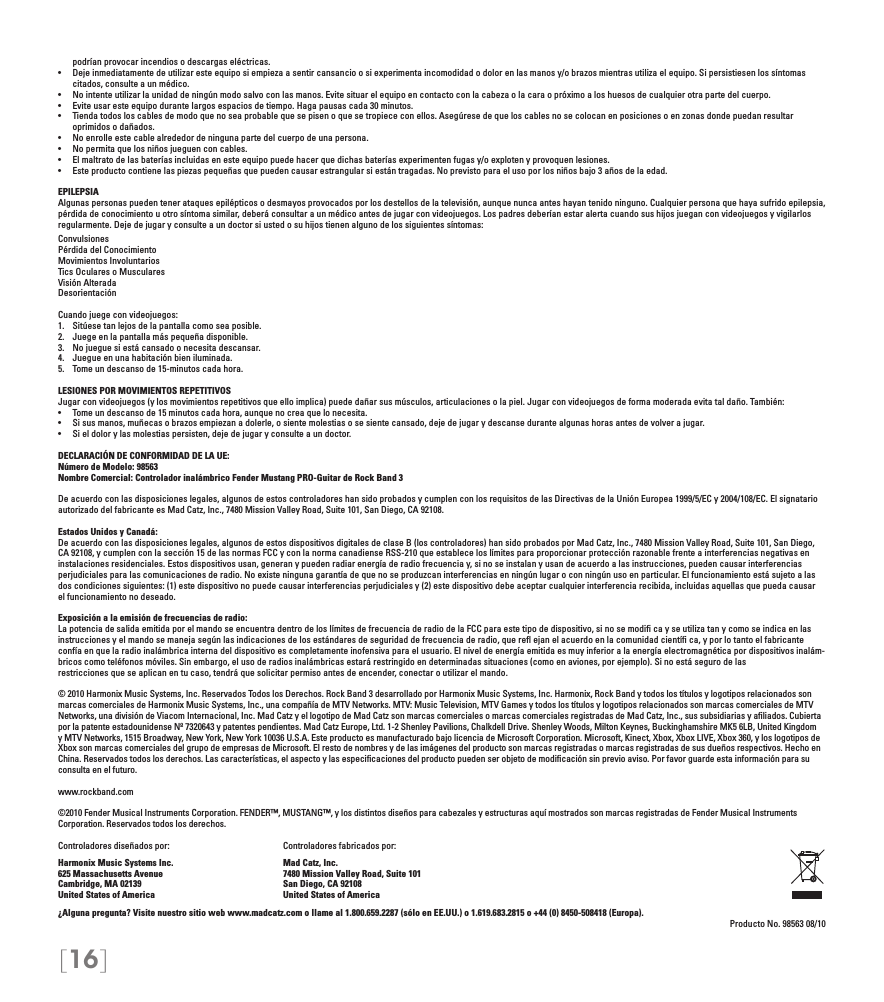 [16]podrían provocar incendios o descargas eléctricas.• Dejeinmediatamentedeutilizaresteequiposiempiezaasentircansancioosiexperimentaincomodidadodolorenlasmanosy/obrazosmientrasutilizaelequipo.Sipersistiesenlossíntomascitados, consulte a un médico.• Nointenteutilizarlaunidaddeningúnmodosalvoconlasmanos.Evitesituarelequipoencontactoconlacabezaolacaraopróximoaloshuesosdecualquierotrapartedelcuerpo.• Eviteusaresteequipodurantelargosespaciosdetiempo.Hagapausascada30minutos.• Tiendatodosloscablesdemodoquenoseaprobablequesepisenoquesetropiececonellos.Asegúresedequeloscablesnosecolocanenposicionesoenzonasdondepuedanresultaroprimidos o dañados.• Noenrolleestecablealrededordeningunapartedelcuerpodeunapersona.• Nopermitaquelosniñosjueguenconcables.• Elmaltratodelasbateríasincluidasenesteequipopuedehacerquedichasbateríasexperimentenfugasy/oexplotenyprovoquenlesiones.• Esteproductocontienelaspiezaspequeñasquepuedencausarestrangularsiestántragadas.Noprevistoparaelusoporlosniñosbajo3añosdelaedad.EPILEPSIAAlgunas personas pueden tener ataques epilépticos o desmayos provocados por los destellos de la televisión, aunque nunca antes hayan tenido ninguno. Cualquier persona que haya sufrido epilepsia, pérdida de conocimiento u otro síntoma similar, deberá consultar a un médico antes de jugar con videojuegos. Los padres deberían estar alerta cuando sus hijos juegan con videojuegos y vigilarlos regularmente. Deje de jugar y consulte a un doctor si usted o su hijos tienen alguno de los siguientes síntomas:ConvulsionesPérdida del ConocimientoMovimientos InvoluntariosTics Oculares o MuscularesVisión AlteradaDesorientaciónCuando juege con videojuegos:1.  Sitúese tan lejos de la pantalla como sea posible.2.  Juege en la pantalla más pequeña disponible.3.  No juegue si está cansado o necesita descansar.4.  Juegue en una habitación bien iluminada.5.  Tome un descanso de 15-minutos cada hora.LESIONES POR MOVIMIENTOS REPETITIVOSJugar con videojuegos (y los movimientos repetitivos que ello implica) puede dañar sus músculos, articulaciones o la piel. Jugar con videojuegos de forma moderada evita tal daño. También:• Tomeundescansode15minutoscadahora,aunquenocreaquelonecesita.• Sisusmanos,muñecasobrazosempiezanadolerle,osientemolestiasosesientecansado,dejedejugarydescansedurantealgunashorasantesdevolverajugar.• Sieldolorylasmolestiaspersisten,dejedejugaryconsulteaundoctor.DECLARACIÓN DE CONFORMIDAD DE LA UE:Número de Modelo: 98563Nombre Comercial: Controlador inalámbrico Fender Mustang PRO-Guitar de Rock Band 3De acuerdo con las disposiciones legales, algunos de estos controladores han sido probados y cumplen con los requisitos de las Directivas de la Unión Europea 1999/5/EC y 2004/108/EC. El signatario autorizado del fabricante es Mad Catz, Inc., 7480 Mission Valley Road, Suite 101, San Diego, CA 92108.Estados Unidos y Canadá:De acuerdo con las disposiciones legales, algunos de estos dispositivos digitales de clase B (los controladores) han sido probados por Mad Catz, Inc., 7480 Mission Valley Road, Suite 101, San Diego, CA 92108, y cumplen con la sección 15 de las normas FCC y con la norma canadiense RSS-210 que establece los límites para proporcionar protección razonable frente a interferencias negativas en instalaciones residenciales. Estos dispositivos usan, generan y pueden radiar energía de radio frecuencia y, si no se instalan y usan de acuerdo a las instrucciones, pueden causar interferencias perjudiciales para las comunicaciones de radio. No existe ninguna garantía de que no se produzcan interferencias en ningún lugar o con ningún uso en particular. El funcionamiento está sujeto a las dos condiciones siguientes: (1) este dispositivo no puede causar interferencias perjudiciales y (2) este dispositivo debe aceptar cualquier interferencia recibida, incluidas aquellas que pueda causar el funcionamiento no deseado.Exposición a la emisión de frecuencias de radio:La potencia de salida emitida por el mando se encuentra dentro de los límites de frecuencia de radio de la FCC para este tipo de dispositivo, si no se modiﬁ ca y se utiliza tan y como se indica en las instrucciones y el mando se maneja según las indicaciones de los estándares de seguridad de frecuencia de radio, que reﬂ ejan el acuerdo en la comunidad cientíﬁ ca, y por lo tanto el fabricanteconfía en que la radio inalámbrica interna del dispositivo es completamente inofensiva para el usuario. El nivel de energía emitida es muy inferior a la energía electromagnética por dispositivos inalám-bricos como teléfonos móviles. Sin embargo, el uso de radios inalámbricas estará restringido en determinadas situaciones (como en aviones, por ejemplo). Si no está seguro de lasrestricciones que se aplican en tu caso, tendrá que solicitar permiso antes de encender, conectar o utilizar el mando.© 2010 Harmonix Music Systems, Inc. Reservados Todos los Derechos. Rock Band 3 desarrollado por Harmonix Music Systems, Inc. Harmonix, Rock Band y todos los títulos y logotipos relacionados son marcas comerciales de Harmonix Music Systems, Inc., una compañía de MTV Networks. MTV: Music Television, MTV Games y todos los títulos y logotipos relacionados son marcas comerciales de MTV Networks, una división de Viacom Internacional, Inc. Mad Catz y el logotipo de Mad Catz son marcas comerciales o marcas comerciales registradas de Mad Catz, Inc., sus subsidiarias y aﬁliados. Cubierta por la patente estadounidense Nº 7320643 y patentes pendientes. Mad Catz Europe, Ltd. 1-2 Shenley Pavilions, Chalkdell Drive. Shenley Woods, Milton Keynes, Buckinghamshire MK5 6LB, United Kingdom y MTV Networks, 1515 Broadway, New York, New York 10036 U.S.A. Este producto es manufacturado bajo licencia de Microsoft Corporation. Microsoft, Kinect, Xbox, Xbox LIVE, Xbox 360, y los logotipos de Xbox son marcas comerciales del grupo de empresas de Microsoft. El resto de nombres y de las imágenes del producto son marcas registradas o marcas registradas de sus dueños respectivos. Hecho en China. Reservados todos los derechos. Las características, el aspecto y las especiﬁcaciones del producto pueden ser objeto de modiﬁcación sin previo aviso. Por favor guarde esta información para su consulta en el futuro.www.rockband.com©2010 Fender Musical Instruments Corporation. FENDER™, MUSTANG™, y los distintos diseños para cabezales y estructuras aquí mostrados son marcas registradas de Fender Musical Instruments Corporation. Reservados todos los derechos.Controladores diseñados por:    Controladores fabricados por:Harmonix Music Systems Inc.    Mad Catz, Inc.625 Massachusetts Avenue    7480 Mission Valley Road, Suite 101Cambridge, MA 02139    San Diego, CA 92108United States of America    United States of America¿Alguna pregunta? Visite nuestro sitio web www.madcatz.com o llame al 1.800.659.2287 (sólo en EE.UU.) o 1.619.683.2815 o +44 (0) 8450-508418 (Europa). Producto No. 98563 08/10