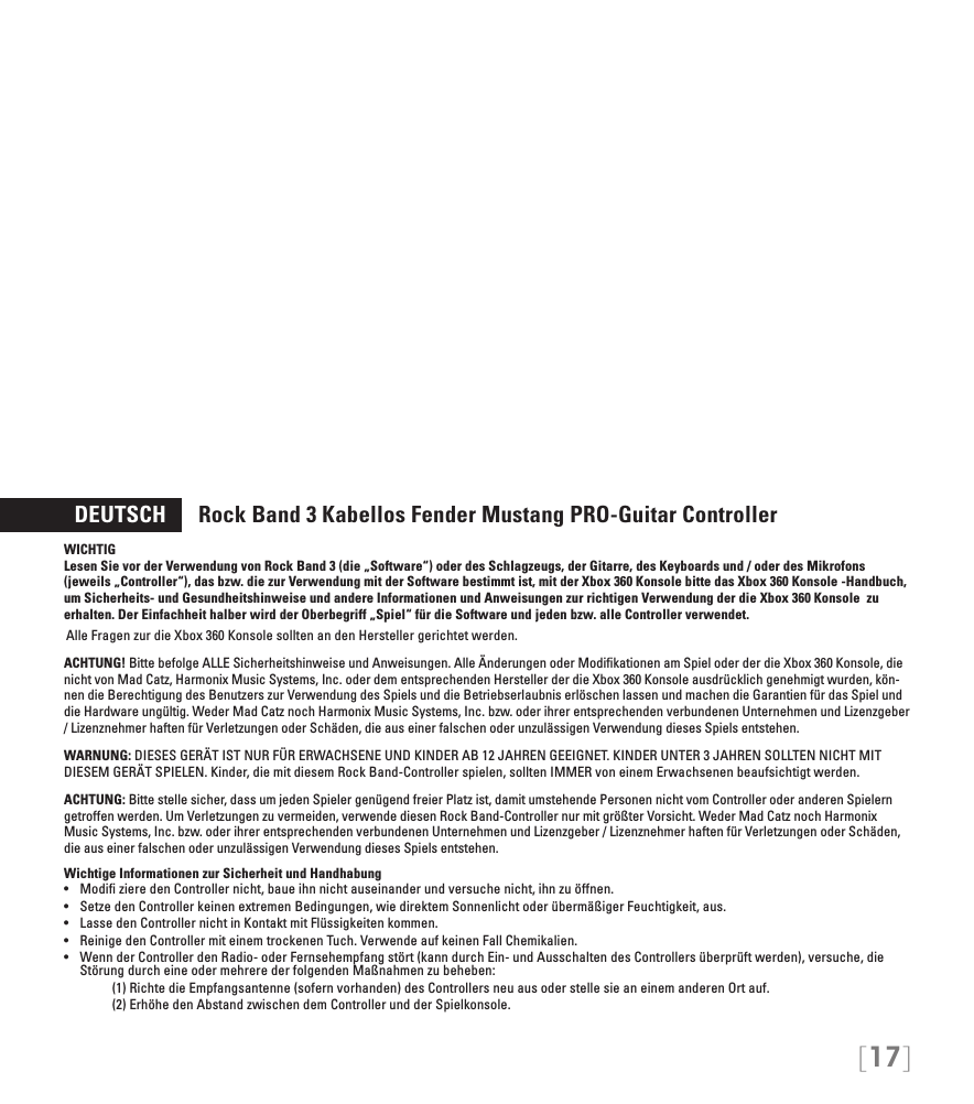 [17]  DEUTSCH      Rock Band 3 Kabellos Fender Mustang PRO-Guitar ControllerWICHTIG Lesen Sie vor der Verwendung von Rock Band 3 (die „Software“) oder des Schlagzeugs, der Gitarre, des Keyboards und / oder des Mikrofons (jeweils „Controller“), das bzw. die zur Verwendung mit der Software bestimmt ist, mit der Xbox 360 Konsole bitte das Xbox 360 Konsole -Handbuch, um Sicherheits- und Gesundheitshinweise und andere Informationen und Anweisungen zur richtigen Verwendung der die Xbox 360 Konsole  zu erhalten. Der Einfachheit halber wird der Oberbegriff „Spiel“ für die Software und jeden bzw. alle Controller verwendet.Alle Fragen zur die Xbox 360 Konsole sollten an den Hersteller gerichtet werden.  ACHTUNG! Bitte befolge ALLE Sicherheitshinweise und Anweisungen. Alle Änderungen oder Modiﬁkationen am Spiel oder der die Xbox 360 Konsole, die nicht von Mad Catz, Harmonix Music Systems, Inc. oder dem entsprechenden Hersteller der die Xbox 360 Konsole ausdrücklich genehmigt wurden, kön-nen die Berechtigung des Benutzers zur Verwendung des Spiels und die Betriebserlaubnis erlöschen lassen und machen die Garantien für das Spiel und die Hardware ungültig. Weder Mad Catz noch Harmonix Music Systems, Inc. bzw. oder ihrer entsprechenden verbundenen Unternehmen und Lizenzgeber / Lizenznehmer haften für Verletzungen oder Schäden, die aus einer falschen oder unzulässigen Verwendung dieses Spiels entstehen.WARNUNG: DIESES GERÄT IST NUR FÜR ERWACHSENE UND KINDER AB 12 JAHREN GEEIGNET. KINDER UNTER 3 JAHREN SOLLTEN NICHT MIT DIESEM GERÄT SPIELEN. Kinder, die mit diesem Rock Band-Controller spielen, sollten IMMER von einem Erwachsenen beaufsichtigt werden.ACHTUNG: Bitte stelle sicher, dass um jeden Spieler genügend freier Platz ist, damit umstehende Personen nicht vom Controller oder anderen Spielern getroffen werden. Um Verletzungen zu vermeiden, verwende diesen Rock Band-Controller nur mit größter Vorsicht. Weder Mad Catz noch Harmonix Music Systems, Inc. bzw. oder ihrer entsprechenden verbundenen Unternehmen und Lizenzgeber / Lizenznehmer haften für Verletzungen oder Schäden, die aus einer falschen oder unzulässigen Verwendung dieses Spiels entstehen.Wichtige Informationen zur Sicherheit und Handhabung• ModizieredenControllernicht,baueihnnichtauseinanderundversuchenicht,ihnzuöffnen.• SetzedenControllerkeinenextremenBedingungen,wiedirektemSonnenlichtoderübermäßigerFeuchtigkeit,aus.• LassedenControllernichtinKontaktmitFlüssigkeitenkommen.• ReinigedenControllermiteinemtrockenenTuch.VerwendeaufkeinenFallChemikalien.• WennderControllerdenRadio-oderFernsehempfangstört(kanndurchEin-undAusschaltendesControllersüberprüftwerden),versuche,dieStörung durch eine oder mehrere der folgenden Maßnahmen zu beheben:     (1) Richte die Empfangsantenne (sofern vorhanden) des Controllers neu aus oder stelle sie an einem anderen Ort auf.     (2) Erhöhe den Abstand zwischen dem Controller und der Spielkonsole.
