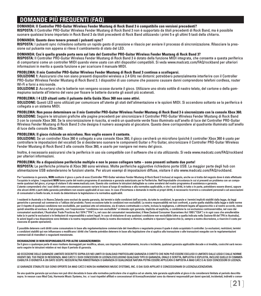 [21]  DOMANDE PIÙ FREQUENTI (FAQ)DOMANDA: Il Controller PRO-Guitar Wireless Fender Mustang di Rock Band 3 è compatibile con versioni precedenti? RISPOSTA: Il Controller PRO-Guitar Wireless Fender Mustang di Rock Band 3 non è supportato da titoli precedenti di Rock Band, ma è possibile suonare qualsiasi brano importato in Rock Band 3 da titoli precedenti di Rock Band utilizzando i primi 5 e gli ultimi 5 tasti della chitarra.DOMANDA: Quanto devo tenere premuti i pulsanti sync? RISPOSTA: I pulsanti sync richiedono soltanto un rapido gesto di pressione e rilascio per avviare il processo di sincronizzazione. Rilasciare la pres-sione sul pulsante non appena si rileva il cambiamento di stato del LED.DOMANDA: Cos’è quella grande porta nera sul lato del Controller PRO-Guitar Wireless Fender Mustang di Rock Band 3? RISPOSTA: Il Controller PRO-Guitar Wireless Fender Mustang di Rock Band 3 è dotato della funzione MIDI integrata, che consente a questa periferica di comportarsi come un controller MIDI quando viene usato con altri dispositivi compatibili. Si veda www.madcatz.com/FAQ/rockband per ulteriori informazioni in merito a questa funzione e per scaricare il manuale MIDI.PROBLEMA: Il mio Controller PRO-Guitar Wireless Fender Mustang di Rock Band 3 continua a scollegarsi. SOLUZIONE 1: Assicurarsi che non siano presenti dispositivi wireless a 2.4 GHz nei dintorni: potrebbero potenzialmente interferire con il Controller PRO-Guitar Wireless Fender Mustang di Rock Band 3. I dispositivi di uso comune che possono causare danni comprendono telefoni cordless, router Wi-Fi e forni a microonde. SOLUZIONE 2: Accertarsi che le batterie non vengano scosse durante il gioco. Utilizzare uno strato sottile di nastro telato, del cartone o della gom-mapiuma isolante all’interno del vano per ﬁssare le batterie durante gli assoli più scatenati.PROBLEMA: I 4 LED situati sotto il pulsante della Guida Xbox 360 non sono attivi. SOLUZIONE: Questi LED sono utilizzati per comunicare all’utente gli stati dell’alimentazione e le opzioni MIDI. Si accendono soltanto se la periferica è collegata a un sistema MIDI.PROBLEMA: Non posso determinare se il mio Controller PRO-Guitar Wireless Fender Mustang di Rock Band 3 è sincronizzato con la console Xbox 360. SOLUZIONE: Seguire le istruzioni graﬁche alle pagine precedenti per sincronizzare il Controller PRO-Guitar Wireless Fender Mustang di Rock Band 3 con la console Xbox 360. Se la sincronizzazione è riuscita, si vedrà un quadrante verde ﬁsso illuminato sull’anello di luce del Controller PRO-Guitar Wireless Fender Mustang di Rock Band 3 che designa il numero assegnato al giocatore. Questo deve corrispondere al quadrante illuminato sull’anello di luce della console Xbox 360.PROBLEMA: Il gioco richiede un microfono. Non voglio essere il cantante.  SOLUZIONE: Se un controller Xbox 360 è collegato a una console Xbox 360, il gioco cercherà un microfono (poiché il controller Xbox 360 è usato per controllare le impostazioni del vocalist) Se si desiderano suonare le componenti Guitar o Pro Guitar, sincronizzare il Controller PRO-Guitar Wireless Fender Mustang di Rock Band 3 alla console Xbox 360, e usarlo per navigare nei menu del gioco.Inoltre, è necessario assicurarsi che la periferica in uso sia compatibile con il software che si sta utilizzando. Si veda www.madcatz.com/FAQ/rockband per ulteriori informazioni.PROBLEMA: Ho a disposizione periferiche multiple e non le posso collegare tutte – sono presenti soltanto due porte!  RISPOSTA: Le periferiche primarie di Xbox 360 sono wireless. Molte periferiche aggiuntive richiedono porte USB. La maggior parte degli hub con alimentazione USB estenderanno le funzioni utente. Per alcuni esempi di impostazioni diffuse, visitare il sito www.madcatz.com/FAQ/rockband.Per l’assistenza in garanzia, NON restituire il gioco o parte di esso (Controller PRO-Guitar wireless Fender Mustang di Rock Band 3 inclusa) al negozio, anche se si tratta del negozio dove è stato effettuato l’acquisto in origine. I negozianti NON fanno parte del nostro programma di assistenza e garanzia autorizzato per le Periferiche. Nell’improbabile circostanza in cui si presenti un problema con un compo-nente qualsiasi del gioco, si prega di visitare il sito www.madcatz.com. Questo sito contiene le istruzioni dettagliate su come avvalersi del nostro programma di assistenza e garanzia.L’utente comprenderà che i suoi diritti come consumatore possono variare in base al luogo di residenza e alla normativa applicabile, e che i suoi diritti, in tutto o in parte, potrebbero essere diversi, oppure che alcuni diritti o parti della garanzia potrebbero non essere applicabili al suo caso. In caso d’incertezza o domande in merito ai propri diritti, è necessario ricorrere a consulenti personali o ad associazioni di consumatori a livello locale, in modo da determinare la legislazione e la normativa applicabili.I residenti in Australia o in Nuova Zelanda sono esclusi da questa garanzia, dai termini e dalle condizioni dell’accordo, da tutte le condizioni, le garanzie e i termini impliciti stabiliti dalla legge, da leggi generiche o personali sul commercio o l’utilizzo del prodotto. Fanno eccezione tutte le condizioni non-escludibili. La nostra responsabilità nei tuoi confronti, a parte quella stabilita dalla legge e dalle norme per il rispetto di qualsiasi condizione non-escludibile, per qualsiasi atto od omissione, sia di natura contrattuale o a torto, inclusa la negligenza, o altrimenti legata all’apparecchio o al nostro accordo, viene quindi smentita ed esclusa. A tal proposito, con l’espressione “condizione non-escludibile” si intende ogni garanzia, implicita ed esplicita, o condizione la cui esclusione contravverrebbe, nel caso dei consumatori australiani, l’Australian Trade Practices Act 1974 (“TPA”) o, nel caso dei consumatori neozelandesi, il New Zealand Consumer Guarantees Act 1993 (“CGA”) o in ogni caso che annullerebbe tutte (o in parte) le esclusioni o le limitazioni di responsabilità o azioni legali. In caso di violazione di una qualsiasi condizione non-escludibile (oltre a quella indicata nella Sezione 69 del TPA in Australia), le azioni legali a tua disposizione sono limitate e la nostra responsabilità si limita (a nostra discrezione) a rifornire, sostituire o riparare l’apparecchio (o, sempre a nostra discrezione, a risarcire il costo per ciascuna di queste operazioni).È possibile detenere certi diritti come consumatore in base alla regolamentazione commerciale del rivenditore o negoziante presso il quale è stato acquistato il controller. Le esclusioni, restrizioni, termini e condizioni stabiliti qui non inﬂuenzano o modiﬁcano i diritti che l’utente potrebbe detenere in base alla legislazione che si applica alla transazione o alle transazioni eseguite con le regolamentazioni commerciali di rivenditori o negozianti menzionate.DICHIARAZIONE DI NON RESPONSABILITÀ PER ALTRE GARANZIE/RIMEDI: Se il gioco o qualunque parte di esso risultano danneggiati per modiﬁca, abuso, uso improprio, maltrattamento, incuria o incidente, qualsiasi garanzia applicabile decade e si invalida, cosicché sarà neces-sario seguire le istruzioni relative ai resi dopo il periodo di garanzia.AD ECCEZIONE DELLE GARANZIE LIMITATE DESCRITTE SOPRA E/O NEI LIMITI DI QUALSIASI PARTICOLARE GARANZIA O DIRITTO CHE NON PUÒ ESSERE ESCLUSO O LIMITATO DALLE LEGGI E DALLE NORME VIGENTI NEL TUO PAESE DI RESIDENZA, MAD CATZ E I SUOI CONCESSORI DI LICENZA ESCLUDONO QUALSIASI TIPO DI GARANZIA, ORALE O SCRITTA, IMPLICITA O ESPLICITA, INCLUSE QUELLE DI COMMER-CIABILITÀ O IDONEITÀ A UN DATO SCOPO. NESSUN’ALTRA RIMOSTRANZA O GARANZIA DI QUALUNQUE NATURA POTRÀ ESSERE APPLICATA O IMPOSTA A MAD CATZ O AI SUOI CONCESSORI DI LICENZA.LE GARANZIE STABILITE QUI SONO OFFERTE DA MAD CATZ E NON DA HARMONIX MUSIC SYSTEMS, INC. O DAI SUOI AFFILIATI E CONCESSIONARI DI LICENZA/LICENZIATARI.Se una qualche garanzia qui acclusa non può dirsi decaduta in base alla normativa particolare che si applica ad un utente, tale garanzia applicabile al gioco è da considerarsi limitata al periodo descritto sopra. In nessun caso Mad Catz, Harmonix Music Systems, Inc. o i suoi rispettivi afﬁliati e concessionari di licenza/licenziatari sono da ritenersi responsabili per danni speciali, incidentali, indiretti o conse-