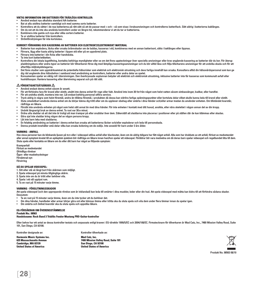 [28]VIKTIG INFORMATION OM BATTERIER FÖR TRÅDLÖSA KONTROLLER:• AnvändendastnyaalkaliskastandardAA-batterier.• Bytutallautslitnabatteriersamtidigtochmedsammasortsbatterier.• Kontrolleraattdusätteridenyabatteriernapårättsättsåattdepassarmed+och–såsomvisasibruksanvisningenochkontrollernsbatterifack.Sättaldrigibatteriernabaklänges.• Omduvetattduinteskaanvändakontrollernunderenlängretid,rekommenderarviattdutarurbatterierna.• Kombineraintegamlaochnyaellerolikasortersbatterier.• Taurutslitnabatterierfrånkontrollern.• Strömförsörjningenfårintekortslutas.KORREKT FÖRVARING OCH KASSERING AV BATTERIER OCH ELEKTRISKT/ELEKTRONISKT MATERIAL• Batterierkanexplodera,läckaellerorsakabrännskadoromdeladdas,kasserasield,kombinerasmedenannanbatterisort,sättsibaklängeselleröppnas.• Förvara,läggellerkastaaldrigbatterieriöppeneldellerpåenuppvärmdplats.• Förvaraintebatterieridinckaellerhandväska.• Taintebortbatterietiketten.• Kontrolleradinlokalalagstiftning,kontaktabehörigamyndigheterellerseomdetnnsuppteckningaröverspeciellaanvisningarellerkravangåendekasseringavbatterierdärdubor.Föråteruppladdningsbara eller andra typer av batterier bör tillverkaren förse dig med lämpliga kasseringsanvisningar och du bör alltid läsa och följa tillerkarens anvisningar för att undvika skada och för att efterfölja miljöskyddslagarna.• Detnnsstudiersomuppmärksammatdepotentiellahälsoriskersomelektriskochelektroniskutrustningochdessfarligainnehållkanorsaka.Konsulteraalltiddinhälsovårdspersonalsomkangedig råd angående dina hälsobehov i samband med användning av kontrollern, batterier eller andra delar av spelet.• Konsumentenspelarenviktigrolliåtervinningen.Denöverkryssadesoptunnanbetyderattelektriskochelektroniskutrustning,inklusivebatterierintefårkasserassomkommunaltavfallellerhushållssopor. Hantera kassering eller återvinning separat och på rätt sätt. FÖRSIKTIGHETSÅTGÄRDER   • Användendastdennaenhetsåsomäravsett.• Förattförhindrafaraförbrandellerelstöt,utsättintedennaenhetförregnellerfukt.Användinteinom30fotfrånnågotsomhelstvattensåsomsimbassänger,badkar,ellerhandfat.• Förattundvikaelstöt,monteraintener.Låtendastbehörigpersonalutföraservice.• Tryckaldriginnågrasomhelstföremål,andraäntillåtnaföremål,iproduktendådessakanvidrörafarligaspänningspunkterellerkortslutadelarvilketskullekunnaledatillbrandellerelstöt.• Slutaomedelbartanvändadennaenhetomdubörjarkännadigtröttelleromduuppleverobehagellersmärtaidinahänderoch/ellerarmarmedanduanvänderenheten.Omtillståndetkvarstår,rådfråga en läkare.• Försökinteanvändaenhetenpånågotsomhelstsättannatänmeddinahänder.FörinteenhetenIkontaktmedditthuvud,ansikte,ellernäraskelettetinågonannandelavdinkropp.• Undviklångvarigtbrukavdennaenhet.Tarastvar30:eminut.• Ordnaallasladdarsåattdetinteärtroligtattmantramparpåellersnubblaröverdem.Säkerställattsladdarnainteplacerasipositionerellerpåställendärdekanklämmasellerskadas.• Görasjalintesladdarkringnågondelavnågonpersonskropp.• Låtintebarnlekamedsladdarna.• Enfelaktiganvändningavbatterieridennaenhetkanorsakaattbatteriernaläckeroch/ellerexploderarochledatillpersonskada.• Dennaproduktinnehållersmådelarvilkakanorsakakvävningomdesväljs.Inteavseddförbarnunder3årsålder.VARNING - ANFALLHos vissa personer kan de blinkande ljusen på tv:n eller i videospel utlösa anfall eller blackouter, även om de aldrig tidigare har fått något anfall. Alla som har drabbats av ett anfall, förlust av medvetandet eller annat symptom knutet till en epileptisk sjukdom bör rådfråga en läkare innan han/hon spelar ett videospel. Föräldrar bör vara medvetna om då deras barn spelar videospel och regelbundet titta till dem. Sluta spela eller kontakta en läkare om du eller ditt barn har något av följande symptom:KrampanfallFörlust av medvetandetOfrivilliga rörelserÖgon- eller muskelryckningarFörsämrad synFörvirringDÅ DU SPELAR VIDEOSPEL:1. Sitt eller stå så långt bort från skärmen som möjligt.2. Spela videospel på minsta tillgängliga skärm.3. Spela inte om du är trött eller behöver vila.4. Spela i ett väl upplyst rum.5. Ta en rast på 15 minuter varje timme.VARNING - FÖRSLITNINGSSKADORAtt spela videospel (och den upprepande rörelse som är inblandad) kan leda till smärtor i dina muskler, leder eller din hud. Att spela videospel med måtta kan bidra till att förhindra sådana skador. Dessutom:• Taenrastpå15minutervarjetimme,ävenomduintetyckerattdubehöverdet.• Omdinahänder,handlederellerarmarbörjargöraontellerkännasömmaellertröttaskaduslutaspelaochvilademundereratimmarinnanduspelarigen.• Omsmärtaochömhetkvarstårskaduslutaspelaochuppsökaläkare.EG-FÖRSÄKRAN OM ÖVERENSSTÄMMELSEProdukt No.: 98563Handelsnamn: Rock Band 3 Trådlös Fender Mustang PRO-Guitar-kontrollerEfter behov har ett antal av dessa kontroller testats och anpassats enligt kraven i EU-direktiv 1999/5/EC och 2004/108/EC. Firmatecknare för tillverkaren är Mad Catz, Inc., 7480 Mission Valley Road, Suite 101, San Diego, CA 92108.Kontroller designade av:    Kontroller tillverkade av:Harmonix Music Systems Inc.    Mad Catz, Inc.625 Massachusetts Avenue    7480 Mission Valley Road, Suite 101Cambridge, MA 02139    San Diego, CA 92108United States of America    United States of AmericaProdukt No. 98563 08/10