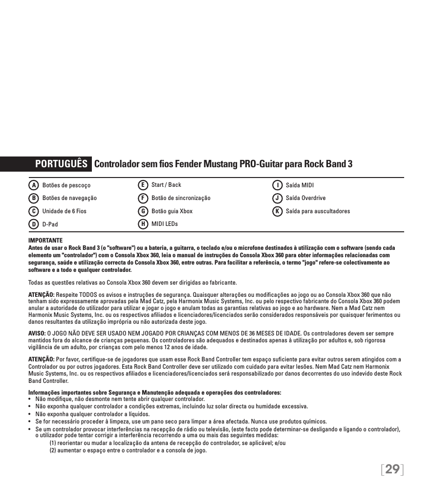 [29]   PORTUGUÊS   Controlador sem ﬁos Fender Mustang PRO-Guitar para Rock Band 3IMPORTANTE Antes de usar o Rock Band 3 (o &quot;software&quot;) ou a bateria, a guitarra, o teclado e/ou o microfone destinados à utilização com o software (sendo cada elemento um &quot;controlador&quot;) com o Consola Xbox 360, leia o manual de instruções do Consola Xbox 360 para obter informações relacionadas com segurança, saúde e utilização correcta do Consola Xbox 360, entre outras. Para facilitar a referência, o termo &quot;jogo&quot; refere-se colectivamente ao software e a todo e qualquer controlador.Todas as questões relativas ao Consola Xbox 360 devem ser dirigidas ao fabricante. ATENÇÃO: Respeite TODOS os avisos e instruções de segurança. Quaisquer alterações ou modiﬁcações ao jogo ou ao Consola Xbox 360 que não tenham sido expressamente aprovadas pela Mad Catz, pela Harmonix Music Systems, Inc. ou pelo respectivo fabricante do Consola Xbox 360 podem anular a autoridade do utilizador para utilizar e jogar o jogo e anulam todas as garantias relativas ao jogo e ao hardware. Nem a Mad Catz nem Harmonix Music Systems, Inc. ou os respectivos aﬁliados e licenciadores/licenciados serão considerados responsáveis por quaisquer ferimentos ou danos resultantes da utilização imprópria ou não autorizada deste jogo.AVISO: O JOGO NÃO DEVE SER USADO NEM JOGADO POR CRIANÇAS COM MENOS DE 36 MESES DE IDADE. Os controladores devem ser sempre mantidos fora do alcance de crianças pequenas. Os controladores são adequados e destinados apenas à utilização por adultos e, sob rigorosa vigilância de um adulto, por crianças com pelo menos 12 anos de idade.ATENÇÃO: Por favor, certiﬁque-se de jogadores que usam esse Rock Band Controller tem espaço suﬁciente para evitar outros serem atingidos com aControlador ou por outros jogadores. Esta Rock Band Controller deve ser utilizado com cuidado para evitar lesões. Nem Mad Catz nem Harmonix Music Systems, Inc. ou os respectivos aﬁliados e licenciadores/licenciados será responsabilizado por danos decorrentes do uso indevido deste Rock Band Controller.Informações importantes sobre Segurança e Manutenção adequada e operações dos controladores:• Nãomodique,nãodesmontenemtenteabrirqualquercontrolador.• Nãoexponhaqualquercontroladoracondiçõesextremas,incluindoluzsolardirectaouhumidadeexcessiva.• Nãoexponhaqualquercontroladoralíquidos.• Sefornecessárioprocederàlimpeza,useumpanosecoparalimparaáreaafectada.Nuncauseprodutosquímicos.• Seumcontroladorprovocarinterferênciasnarecepçãoderádiooutelevisão,(estefactopodedeterminar-sedesligandoeligandoocontrolador),o utilizador pode tentar corrigir a interferência recorrendo a uma ou mais das seguintes medidas:     (1) reorientar ou mudar a localização da antena de recepção do controlador, se aplicável; e/ou     (2) aumentar o espaço entre o controlador e a consola de jogo.A    Botões de pescoçoB    Botões de navegaçãoC   Unidade de 6 FiosD   D-PadE    Start / BackF    Botão de sincronização  G   Botão guia Xbox H   MIDI LEDs I    Saída MIDIJ    Saída OverdriveK    Saída para auscultadores 