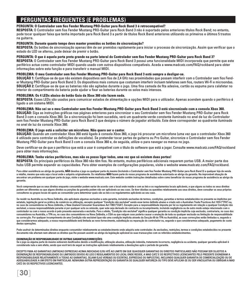 [30]   PERGUNTAS FREQUENTES (E PROBLEMAS)PERGUNTA: O Controlador sem ﬁos Fender Mustang PRO-Guitar para Rock Band 3 é retrocompatível? RESPOSTA: O Controlador sem ﬁos Fender Mustang PRO-Guitar para Rock Band 3 não é suportado pelos anteriores títulos Rock Band; no entanto, pode tocar qualquer faixa que tenha importado para Rock Band 3 a partir de títulos Rock Band anteriores utilizando os primeiros e últimos 5 trastos na guitarra.PERGUNTA: Durante quanto tempo devo manter premidos os botões de sincronização? RESPOSTA: Os botões de sincronização apenas têm de ser premidos rapidamente para iniciar o processo de sincronização. Assim que veriﬁcar que o estado do LED se alterou, pode deixar de premir o botão.PERGUNTA: O que é aquela porta preta grande na parte lateral do Controlador sem ﬁos Fender Mustang PRO-Guitar para Rock Band 3? RESPOSTA: O Controlador sem ﬁos Fender Mustang PRO-Guitar para Rock Band 3 possui uma funcionalidade MIDI incorporada que permite que este periférico actue como controlador MIDI quando usado com outros dispositivos compatíveis. Aceda a www.madcatz.com/FAQ/rockband para obter informações sobre esta função e para transferir o manual MIDI.PROBLEMA: O meu Controlador sem ﬁos Fender Mustang PRO-Guitar para Rock Band 3 está sempre a desligar-se. SOLUÇÃO 1: Certiﬁque-se de que não existem dispositivos sem ﬁos de 2,4 GHz nas proximidades que possam interferir com o Controlador sem ﬁos Fend-er Mustang PRO-Guitar para Rock Band 3. Os dispositivos mais comuns que costumam interferir incluem telefones sem ﬁos, routers Wi-Fi e microondas. SOLUÇÃO 2: Certiﬁque-se de que as baterias não são agitadas durante o jogo. Uma ﬁna camada de ﬁta adesiva, cartão ou espuma para calafetar no interior do compartimento da bateria pode ajudar a ﬁxar as baterias durante os solos mais intensos.PROBLEMA: Os 4 LEDs abaixo do botão Guia da Xbox 360 não fazem nada. RESPOSTA: Esses LEDs são usados para comunicar estados de alimentação e opções MIDI para o utilizador. Apenas acendem quando o periférico é ligado a um sistema MIDI.PROBLEMA: Não sei se o meu Controlador sem ﬁos Fender Mustang PRO-Guitar para Rock Band 3 está sincronizado com a consola Xbox 360. SOLUÇÃO: Siga as instruções gráﬁcas nas páginas anteriores para sincronizar o seu Controlador sem ﬁos Fender Mustang PRO-Guitar para Rock Band 3 com a consola Xbox 360. Se a sincronização foi bem sucedida, verá um quadrante verde constante iluminado no anel de luz do Controlador sem ﬁos Fender Mustang PRO-Guitar para Rock Band 3 que designa o número de jogador atribuído. Este deve corresponder ao quadrante iluminado no anel de luz da consola Xbox 360.PROBLEMA: O jogo está a solicitar um microfone. Não quero ser o cantor.  SOLUÇÃO: Quando um controlador Xbox 360 está ligado à consola Xbox 360, o jogo irá procurar um microfone (uma vez que o controlador Xbox 360 é utilizado para controlar as deﬁnições de vocalista). Se pretender tocar partes de guitarra ou Pro Guitar, sincronize o Controlador sem ﬁos Fender Mustang PRO-Guitar para Rock Band 3 com a consola Xbox 360 e, de seguida, utilize-o para navegar os menus no jogo.Deve certiﬁcar-se de que o periférico que está a usar é compatível com o título do software que está a jogar. Consulte www.madcatz.com/FAQ/rockband para obter mais informações.PROBLEMA: Tenho vários periféricos, mas não os posso ligar todos, uma vez que só existem duas portas! RESPOSTA: Os principais periféricos da Xbox 360 não têm ﬁos. No entanto, muitos periféricos adicionais requerem portas USB. A maior parte dos hubs USB permite expandir as capacidades. Para obter exemplos de conﬁgurações populares, visite o website www.madcatz.com/FAQ/rockband.Para obter assistência ao abrigo da garantia, NÃO devolva o jogo ou qualquer parte do mesmo (incluindo o Controlador sem ﬁos Fender Mustang PRO-Guitar para Rock Band 3) a qualquer loja de venda a retalho, mesmo que esta seja o local onde o adquiriu originalmente. Os retalhistas NÃO fazem parte do nosso programa de assistência autorizada ao abrigo da garantia. Na improvável situação de encontrar um problema em qualquer parte do jogo, visite o website www.madcatz.com. Este website contém instruções detalhadas sobre como beneﬁciar do nosso programa de assistência ao abrigo da garantia.Você compreende que os seus direitos enquanto consumidor podem variar de acordo com o local onde reside e com as leis e os regulamentos locais aplicáveis, e que alguns ou todos os seus direitos podem ser diferentes ou que alguns direitos ou porções da garantia podem não ser aplicáveis ao seu caso. Se tiver dúvidas ou questões relativamente aos seus direitos, deve consultar os seus próprios consultores ou grupos locais de apoio ao consumidor para determinar quais são as leis e os regulamentos aplicáveis ao seu caso.Se residir na Austrália ou na Nova Zelândia, são aplicáveis algumas exclusões a esta garantia, incluindo exclusões de termos, condições, garantias e termos estabelecidos no presente ou implícitos por estatuto, legislação geral ou prática de comércio ou utilização, excepto qualquer &quot;Condição não excluível&quot; sendo esse termo deﬁnido abaixo e criado sob o Australian Trade Practices Act 1974 (&quot;TPA&quot;) ou, no caso de consumidores na Nova Zelândia, o New Zealand Consumer Guarantees Act 1993 (&quot;CGA&quot;). Excepto para a responsabilidade imposta por lei ou regulamento em relação a qualquer Condição não excluível, a nossa responsabilidade perante si por qualquer acto ou omissão, quer este seja derivado de contracto ou incumprimento, incluindo negligência ou de outro modo esteja relacionado com o controlador ou com o nosso acordo é pelo presente exonerada e excluída. Para o efeito, &quot;Condição não excluível&quot; signiﬁca qualquer garantia ou condição implícita cuja exclusão, contrariaria, no caso dos consumidores na Austrália, o TPA ou, no caso dos consumidores na Nova Zelândia, o CGA ou que nalgum caso poderia causar a anulação de toda ou qualquer exclusão ou limitação de responsabilidade ou correcção. Por qualquer incumprimento de uma Condição não excluível (que não uma condição implícita através da Secção 69 do TPA na Austrália), as suas correcções estão limitadas e, segundo o que considerarmos adequado, a nossa responsabilidade está limitada ao novo fornecimento, substituição ou reparação do controlador ou, segundo o que considerarmos adequado, pagamento do custo destas operações.Pode usufruir de determinados direitos enquanto consumidor relativamente ao estabelecimento onde adquiriu este controlador. As exclusões, restrições, termos e condições estabelecidos no presente documento não afectam nem alteram os direitos que lhe possam assistir ao abrigo da legislação aplicável às suas transacções com os referidos estabelecimentos.EXONERAÇÃO DE RESPONSABILIDADE DE OUTRAS GARANTIAS/CORRECÇÕES:Se o jogo ou alguma parte do mesmo estiverem daniﬁcados devido a modiﬁcação, utilização abusiva, utilização indevida, tratamento incorrecto, negligência ou acidente, qualquer garantia aplicável é considerada nula e sem efeito, sendo que você terá de seguir as instruções aplicáveis relativamente a devoluções após o período de garantia.EXCEPTO PARA AS GARANTIAS LIMITADAS EXPRESSAS ACIMA INDICADAS E/OU ATÉ AO LIMITE EM QUE QUAISQUER GARANTIAS OU DIREITOS PARTICULARES NÃO POSSAM SER SUJEITOS A EXONERAÇÃO DE RESPONSABILIDADE OU LIMITADOS DEVIDO ÀS LEIS E REGULAMENTOS DO LOCAL ONDE RESIDE, A MAD CATZ E OS RESPECTIVOS LICENCIANTES PELO PRESENTE EXONERAM A RESPONSABILIDADE RELATIVAMENTE A TODAS AS GARANTIAS, SEJAM ELAS VERBAIS OU ESCRITAS, EXPRESSAS OU IMPLÍCITAS, INCLUINDO QUALQUER GARANTIA DE COMERCIALIZAÇÃO OU DE ADEQUABIILIDADE A UM EFEITO EM PARTICULAR. NENHUMA OUTRA REPRESENTAÇÃO OU GARANTIA DE QUALQUER NATUREZA OU TIPO DEVE APLICAR-SE OU SER VINCULATIVA OU OBRIGAR A MAD CATZ OU OS RESPECTIVOS LICENCIANTES.