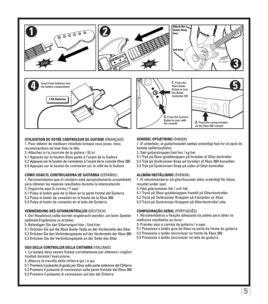 [5]Attach theGuitar Straphereand here321click!click!4Insert fresh batteries into the battery compartment3 AA Batteries5UTILISATION DE VOTRE CONTROLEUR DE GUITARE (FRANÇAIS)1. Pour obtenir de meilleurs résultats lorsque vous jouez, nous recommandons de bien ﬁxer la tête3. Attachez ici la courroie de la guitare / Et ici5.1 Appuyez sur le bouton Xbox guide à l’avant de la Guitare5.2 Appuyez sur le bouton de connexion à l’avant de la console Xbox 3605.3 Appuyez sur le bouton de connexion sur le côté de la GuitareCÓMO USAR EL CONTROLADORA DE GUITARRA (ESPAÑOL)1. Recomendamos que el clavijero esté apropiadamente ensamblado para obtener los mejores resultados durante la interpretación3. Engancha aquí la correa / Y aquí5.1 Pulsa el botón guía de la Xbox en la parte frontal del Guitarra5.2 Pulsa el botón de conexión en el frente de la Xbox 3605.3 Pulsa el botón de conexión en el lado del GuitarraVERWENDUNG DES GITARKONTROLLER (DEUTSCH)1. Der Headstock sollte korrekt angebracht werden, um beim Spielen optimale Ergebnisse zu erzielen3. Befestigen Sie den Gitarrengurt hier / Und hier5.1 Drücken Sie auf die Xbox Guide-Taste an der Vorderseite des Gitar5.2 Drücken Sie den Verbindungstaste auf der Vorderseite der Xbox 3605.3 Drücken Sie die Verbindungstaste an der Seite des GitarUSO DELLA CONTROLLER DELLA CHITARRA (ITALIANO)1. La testata deve essere ﬁssata correttamente per ottenere i migliori risultati durante l’esecuzione. 3. Attacca la tracolla della chitarra qui / e qui5.1 Premere il pulsante di guida per Xbox sulla parte anteriore del Chitarra5.2 Premere il pulsante di connession sulla parte frontale del Xbox 3605.3 Premere il pulsante di connession sul lato del ChitarraGENEREL OPSÆTNING (DANSK)1. Vi anbefaler, at guitarhovedet sættes ordentligt fast for at opnå de bedste spilleresultater. 3. Sæt guitarstroppen fast her / og her5.1 Tryk på Xbox-guideknappen på forsiden af Gitar-kontroller5.2 Tryk på Synkroniser-Knap på forsiden af Xbox 360-konsollen5.3 Tryk på Synkroniser-Knap på siden af Gitar-kontrollerALLMÄN INSTÄLLNING (SVENSK)1. Vi rekommenderar att gitarrhuvudet sitter ordentligt för bästa resultat under spel. 3. Fäst gitarremmen här / och här5.1 Tryck på Xbox-guideknappen framtill på Gitarrkontroller5.2 Tryck på Synkroniser Knappen på framsidan av Xbox5.3 Tryck på Synkroniser Knappen på Gitarrkontroller sidaCONFIGURAÇÃO GERAL (PORTUGUÊS)1. Recomendamos a ﬁxação adequada da paleta para obter os melhores resultados ao tocar. 3. Prender aqui a correia da guitarra / e aqui5.1 Pressione o botão guia da Xbox na parte da frente do guitarra5.2 Pressione o botão sincronizar na frente da Xbox 3605.3 Pressione o botão sincronizar no lado do guitarra2. Press the connect button on the Xbox 360 console1. Press the Xbox Guide Button to turn the Guitar Controller ON3. Press the Connect Button to sync with the console