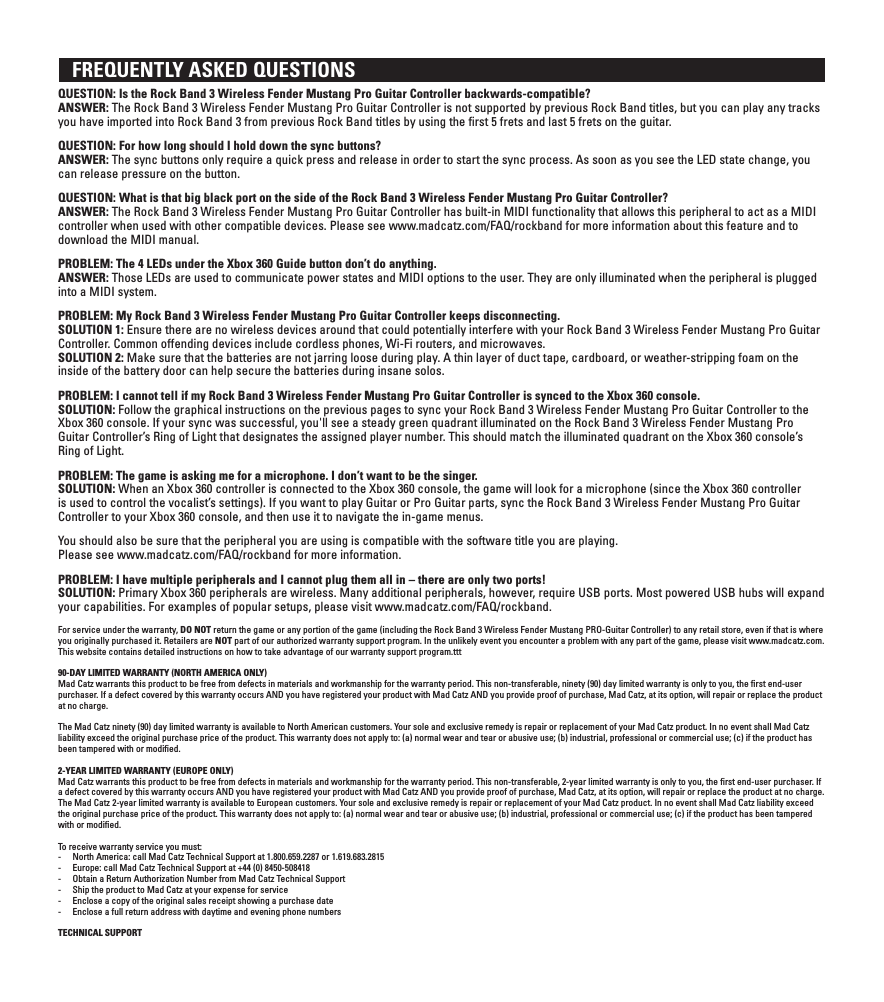    FREQUENTLY ASKED QUESTIONS QUESTION: Is the Rock Band 3 Wireless Fender Mustang Pro Guitar Controller backwards-compatible? ANSWER: The Rock Band 3 Wireless Fender Mustang Pro Guitar Controller is not supported by previous Rock Band titles, but you can play any tracks you have imported into Rock Band 3 from previous Rock Band titles by using the ﬁrst 5 frets and last 5 frets on the guitar.QUESTION: For how long should I hold down the sync buttons? ANSWER: The sync buttons only require a quick press and release in order to start the sync process. As soon as you see the LED state change, you can release pressure on the button.QUESTION: What is that big black port on the side of the Rock Band 3 Wireless Fender Mustang Pro Guitar Controller? ANSWER: The Rock Band 3 Wireless Fender Mustang Pro Guitar Controller has built-in MIDI functionality that allows this peripheral to act as a MIDI controller when used with other compatible devices. Please see www.madcatz.com/FAQ/rockband for more information about this feature and to download the MIDI manual.PROBLEM: The 4 LEDs under the Xbox 360 Guide button don’t do anything. ANSWER: Those LEDs are used to communicate power states and MIDI options to the user. They are only illuminated when the peripheral is plugged into a MIDI system.PROBLEM: My Rock Band 3 Wireless Fender Mustang Pro Guitar Controller keeps disconnecting. SOLUTION 1: Ensure there are no wireless devices around that could potentially interfere with your Rock Band 3 Wireless Fender Mustang Pro Guitar  Controller. Common offending devices include cordless phones, Wi-Fi routers, and microwaves.SOLUTION 2: Make sure that the batteries are not jarring loose during play. A thin layer of duct tape, cardboard, or weather-stripping foam on the inside of the battery door can help secure the batteries during insane solos.PROBLEM: I cannot tell if my Rock Band 3 Wireless Fender Mustang Pro Guitar Controller is synced to the Xbox 360 console. SOLUTION: Follow the graphical instructions on the previous pages to sync your Rock Band 3 Wireless Fender Mustang Pro Guitar Controller to the Xbox 360 console. If your sync was successful, you&apos;ll see a steady green quadrant illuminated on the Rock Band 3 Wireless Fender Mustang Pro Guitar Controller’s Ring of Light that designates the assigned player number. This should match the illuminated quadrant on the Xbox 360 console’s Ring of Light.PROBLEM: The game is asking me for a microphone. I don’t want to be the singer.  SOLUTION: When an Xbox 360 controller is connected to the Xbox 360 console, the game will look for a microphone (since the Xbox 360 controller is used to control the vocalist’s settings). If you want to play Guitar or Pro Guitar parts, sync the Rock Band 3 Wireless Fender Mustang Pro Guitar Controller to your Xbox 360 console, and then use it to navigate the in-game menus.You should also be sure that the peripheral you are using is compatible with the software title you are playing.  Please see www.madcatz.com/FAQ/rockband for more information.PROBLEM: I have multiple peripherals and I cannot plug them all in – there are only two ports!  SOLUTION: Primary Xbox 360 peripherals are wireless. Many additional peripherals, however, require USB ports. Most powered USB hubs will expand your capabilities. For examples of popular setups, please visit www.madcatz.com/FAQ/rockband.For service under the warranty, DO NOT return the game or any portion of the game (including the Rock Band 3 Wireless Fender Mustang PRO-Guitar Controller) to any retail store, even if that is where you originally purchased it. Retailers are NOT part of our authorized warranty support program. In the unlikely event you encounter a problem with any part of the game, please visit www.madcatz.com. This website contains detailed instructions on how to take advantage of our warranty support program.ttt90-DAY LIMITED WARRANTY (NORTH AMERICA ONLY)Mad Catz warrants this product to be free from defects in materials and workmanship for the warranty period. This non-transferable, ninety (90) day limited warranty is only to you, the ﬁrst end-user purchaser. If a defect covered by this warranty occurs AND you have registered your product with Mad Catz AND you provide proof of purchase, Mad Catz, at its option, will repair or replace the product at no charge.The Mad Catz ninety (90) day limited warranty is available to North American customers. Your sole and exclusive remedy is repair or replacement of your Mad Catz product. In no event shall Mad Catz liability exceed the original purchase price of the product. This warranty does not apply to: (a) normal wear and tear or abusive use; (b) industrial, professional or commercial use; (c) if the product has been tampered with or modiﬁed.2-YEAR LIMITED WARRANTY (EUROPE ONLY)Mad Catz warrants this product to be free from defects in materials and workmanship for the warranty period. This non-transferable, 2-year limited warranty is only to you, the ﬁrst end-user purchaser. If a defect covered by this warranty occurs AND you have registered your product with Mad Catz AND you provide proof of purchase, Mad Catz, at its option, will repair or replace the product at no charge.The Mad Catz 2-year limited warranty is available to European customers. Your sole and exclusive remedy is repair or replacement of your Mad Catz product. In no event shall Mad Catz liability exceed the original purchase price of the product. This warranty does not apply to: (a) normal wear and tear or abusive use; (b) industrial, professional or commercial use; (c) if the product has been tampered with or modiﬁed.To receive warranty service you must:-  North America: call Mad Catz Technical Support at 1.800.659.2287 or 1.619.683.2815-  Europe: call Mad Catz Technical Support at +44 (0) 8450-508418 -  Obtain a Return Authorization Number from Mad Catz Technical Support-  Ship the product to Mad Catz at your expense for service-  Enclose a copy of the original sales receipt showing a purchase date-  Enclose a full return address with daytime and evening phone numbersTECHNICAL SUPPORT