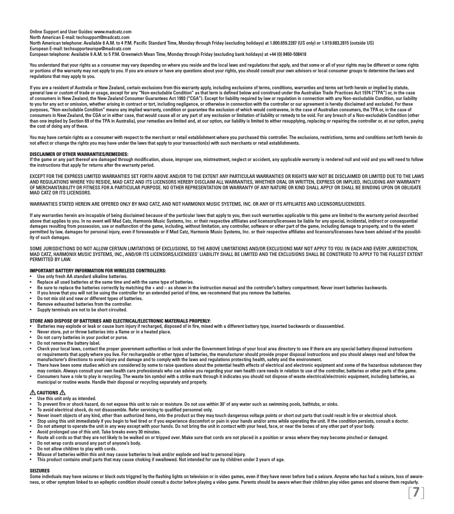 [7]Online Support and User Guides: www.madcatz.com North American E-mail: techsupport@madcatz.com North American telephone: Available 8 A.M. to 4 P.M. Paciﬁc Standard Time, Monday through Friday (excluding holidays) at 1.800.659.2287 (US only) or 1.619.683.2815 (outside US)European E-mail: techsupporteurope@madcatz.com European telephone: Available 9 A.M. to 5 P.M. Greenwich Mean Time, Monday through Friday (excluding bank holidays) at +44 (0) 8450-508418You understand that your rights as a consumer may vary depending on where you reside and the local laws and regulations that apply, and that some or all of your rights may be different or some rights or portions of the warranty may not apply to you. If you are unsure or have any questions about your rights, you should consult your own advisors or local consumer groups to determine the laws and regulations that may apply to you.If you are a resident of Australia or New Zealand, certain exclusions from this warranty apply, including exclusions of terms, conditions, warranties and terms set forth herein or implied by statute, general law or custom of trade or usage, except for any “Non-excludable Condition” as that term is deﬁned below and construed under the Australian Trade Practices Act 1974 (“TPA”) or, in the case of consumers in New Zealand, the New Zealand Consumer Guarantees Act 1993 (“CGA”). Except for liability required by law or regulation in connection with any Non-excludable Condition, our liability to you for any act or omission, whether arising in contract or tort, including negligence, or otherwise in connection with the controller or our agreement is hereby disclaimed and excluded. For these purposes, “Non-excludable Condition” means any implied warranty, condition or guarantee the exclusion of which would contravene, in the case of Australian consumers, the TPA or, in the case of consumers in New Zealand, the CGA or in either case, that would cause all or any part of any exclusion or limitation of liability or remedy to be void. For any breach of a Non-excludable Condition (other than one implied by Section 69 of the TPA in Australia), your remedies are limited and, at our option, our liability is limited to either resupplying, replacing or repairing the controller or, at our option, paying the cost of doing any of these.You may have certain rights as a consumer with respect to the merchant or retail establishment where you purchased this controller. The exclusions, restrictions, terms and conditions set forth herein do not affect or change the rights you may have under the laws that apply to your transaction(s) with such merchants or retail establishments. DISCLAIMER OF OTHER WARRANTIES/REMEDIES: If the game or any part thereof are damaged through modiﬁcation, abuse, improper use, mistreatment, neglect or accident, any applicable warranty is rendered null and void and you will need to follow the instructions that apply for returns after the warranty period.EXCEPT FOR THE EXPRESS LIMITED WARRANTIES SET FORTH ABOVE AND/OR TO THE EXTENT ANY PARTICULAR WARRANTIES OR RIGHTS MAY NOT BE DISCLAIMED OR LIMITED DUE TO THE LAWS AND REGULATIONS WHERE YOU RESIDE, MAD CATZ AND ITS LICENSORS HEREBY DISCLAIM ALL WARRANTIES, WHETHER ORAL OR WRITTEN, EXPRESS OR IMPLIED, INCLUDING ANY WARRANTY OF MERCHANTABILITY OR FITNESS FOR A PARTICULAR PURPOSE. NO OTHER REPRESENTATION OR WARRANTY OF ANY NATURE OR KIND SHALL APPLY OR SHALL BE BINDING UPON OR OBLIGATE MAD CATZ OR ITS LICENSORS.WARRANTIES STATED HEREIN ARE OFFERED ONLY BY MAD CATZ, AND NOT HARMONIX MUSIC SYSTEMS, INC. OR ANY OF ITS AFFILIATES AND LICENSORS/LICENSEES.If any warranties herein are incapable of being disclaimed because of the particular laws that apply to you, then such warranties applicable to this game are limited to the warranty period described above that applies to you. In no event will Mad Catz, Harmonix Music Systems, Inc. or their respective afﬁliates and licensors/licensees be liable for any special, incidental, indirect or consequential damages resulting from possession, use or malfunction of the game, including, without limitation, any controller, software or other part of the game, including damage to property, and to the extent permitted by law, damages for personal injury, even if foreseeable or if Mad Catz, Harmonix Music Systems, Inc. or their respective afﬁliates and licensors/licensees have been advised of the possibil-ity of such damages.SOME JURISDICTIONS DO NOT ALLOW CERTAIN LIMITATIONS OF EXCLUSIONS, SO THE ABOVE LIMITATIONS AND/OR EXCLUSIONS MAY NOT APPLY TO YOU. IN EACH AND EVERY JURISDICTION, MAD CATZ, HARMONIX MUSIC SYSTEMS, INC., AND/OR ITS LICENSORS/LICENSEES&apos; LIABILITY SHALL BE LIMITED AND THE EXCLUSIONS SHALL BE CONSTRUED TO APPLY TO THE FULLEST EXTENT PERMITTED BY LAW.IMPORTANT BATTERY INFORMATION FOR WIRELESS CONTROLLERS:• UseonlyfreshAAstandardalkalinebatteries.• Replaceallusedbatteriesatthesametimeandwiththesametypeofbatteries.• Besuretoreplacethebatteriescorrectlybymatchingthe+and–asshownintheinstructionmanualandthecontroller’sbatterycompartment.Neverinsertbatteriesbackwards.• Ifyouknowthatyouwillnotbeusingthecontrollerforanextendedperiodoftime,werecommendthatyouremovethebatteries.• Donotmixoldandnewordifferenttypesofbatteries.• Removeexhaustedbatteriesfromthecontroller.• Supplyterminalsarenottobeshortcircuited.STORE AND DISPOSE OF BATTERIES AND ELECTRICAL/ELECTRONIC MATERIALS PROPERLY:• Batteriesmayexplodeorleakorcauseburninjuryifrecharged,disposedofinre,mixedwithadifferentbatterytype,insertedbackwardsordisassembled.• Neverstore,putorthrowbatteriesintoaameorinaheatedplace.• Donotcarrybatteriesinyourpocketorpurse.• Donotremovethebatterylabel.• Checkyourlocallaws,contactthepropergovernmentauthoritiesorlookundertheGovernmentlistingsofyourlocalareadirectorytoseeifthereareanyspecialbatterydisposalinstructionsor requirements that apply where you live. For rechargeable or other types of batteries, the manufacturer should provide proper disposal instructions and you should always read and follow the manufacturer’s directions to avoid injury and damage and to comply with the laws and regulations protecting health, safety and the environment.• Therehavebeensomestudieswhichareconsideredbysometoraisequestionsaboutthepotentialhealtheffectsofelectricalandelectronicequipmentandsomeofthehazardoussubstancestheymay contain. Always consult your own health care professionals who can advise you regarding your own health care needs in relation to use of the controller, batteries or other parts of the game.• Consumershavearoletoplayinrecycling.Thewastebinsymbolwithastrikemarkthroughitindicatesyoushouldnotdisposeofwasteelectrical/electronicequipment,includingbatteries,asmunicipal or routine waste. Handle their disposal or recycling separately and properly. CAUTIONS • Usethisunitonlyasintended.• Topreventreorshockhazard,donotexposethisunittorainormoisture.Donotusewithin30’ofanywatersuchasswimmingpools,bathtubs,orsinks.• Toavoidelectricalshock,donotdisassemble.Referservicingtoqualiedpersonnelonly.• Neverinsertobjectsofanykind,otherthanauthorizeditems,intotheproductastheymaytouchdangerousvoltagepointsorshortoutpartsthatcouldresultinreorelectricalshock.• Stopusingthisunitimmediatelyifyoubegintofeeltiredorifyouexperiencediscomfortorpaininyourhandsand/orarmswhileoperatingtheunit.Iftheconditionpersists,consultadoctor.• Donotattempttooperatetheunitinanywayexceptwithyourhands.Donotbringtheunitincontactwithyourhead,face,ornearthebonesofanyotherpartofyourbody.• Avoidprolongeduseofthisunit.Takebreaksevery30minutes.• Routeallcordssothattheyarenotlikelytobewalkedonortrippedover.Makesurethatcordsarenotplacedinapositionorareaswheretheymaybecomepinchedordamaged.• Donotwrapcordsaroundanypartofanyone’sbody.• Donotallowchildrentoplaywithcords.• Misuseofbatterieswithinthisunitmaycausebatteriestoleakand/orexplodeandleadtopersonalinjury.• Thisproductcontainssmallpartsthatmaycausechokingifswallowed.Notintendedforusebychildrenunder3yearsofage.SEIZURESSome indivduals may have seizures or black outs triggred by the ﬂashing lights on television or in video games, even if they have never before had a seizure. Anyone who has had a seizure, loss of aware-ness, or other symptom linked to an epileptic condition should consult a doctor before playing a video game. Parents should be aware when their children play video games and observe them regularly. 