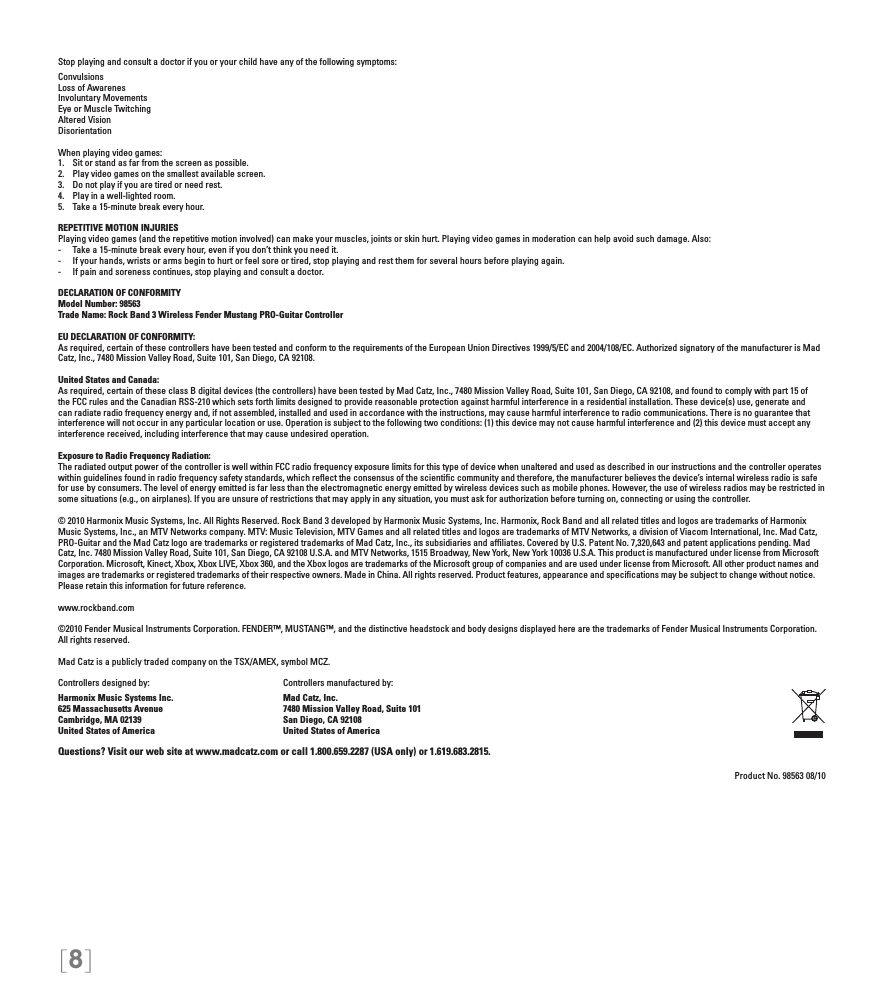 [8]Stop playing and consult a doctor if you or your child have any of the following symptoms:ConvulsionsLoss of AwarenesInvoluntary MovementsEye or Muscle TwitchingAltered VisionDisorientationWhen playing video games:1.  Sit or stand as far from the screen as possible.2.  Play video games on the smallest available screen.3.  Do not play if you are tired or need rest.4.  Play in a well-lighted room.5.  Take a 15-minute break every hour.REPETITIVE MOTION INJURIESPlaying video games (and the repetitive motion involved) can make your muscles, joints or skin hurt. Playing video games in moderation can help avoid such damage. Also:-  Take a 15-minute break every hour, even if you don’t think you need it.-  If your hands, wrists or arms begin to hurt or feel sore or tired, stop playing and rest them for several hours before playing again.-  If pain and soreness continues, stop playing and consult a doctor.DECLARATION OF CONFORMITYModel Number: 98563Trade Name: Rock Band 3 Wireless Fender Mustang PRO-Guitar ControllerEU DECLARATION OF CONFORMITY: As required, certain of these controllers have been tested and conform to the requirements of the European Union Directives 1999/5/EC and 2004/108/EC. Authorized signatory of the manufacturer is Mad Catz, Inc., 7480 Mission Valley Road, Suite 101, San Diego, CA 92108.United States and Canada: As required, certain of these class B digital devices (the controllers) have been tested by Mad Catz, Inc., 7480 Mission Valley Road, Suite 101, San Diego, CA 92108, and found to comply with part 15 of the FCC rules and the Canadian RSS-210 which sets forth limits designed to provide reasonable protection against harmful interference in a residential installation. These device(s) use, generate and can radiate radio frequency energy and, if not assembled, installed and used in accordance with the instructions, may cause harmful interference to radio communications. There is no guarantee that interference will not occur in any particular location or use. Operation is subject to the following two conditions: (1) this device may not cause harmful interference and (2) this device must accept any interference received, including interference that may cause undesired operation.Exposure to Radio Frequency Radiation: The radiated output power of the controller is well within FCC radio frequency exposure limits for this type of device when unaltered and used as described in our instructions and the controller operates within guidelines found in radio frequency safety standards, which reﬂect the consensus of the scientiﬁc community and therefore, the manufacturer believes the device’s internal wireless radio is safe for use by consumers. The level of energy emitted is far less than the electromagnetic energy emitted by wireless devices such as mobile phones. However, the use of wireless radios may be restricted in some situations (e.g., on airplanes). If you are unsure of restrictions that may apply in any situation, you must ask for authorization before turning on, connecting or using the controller.© 2010 Harmonix Music Systems, Inc. All Rights Reserved. Rock Band 3 developed by Harmonix Music Systems, Inc. Harmonix, Rock Band and all related titles and logos are trademarks of Harmonix Music Systems, Inc., an MTV Networks company. MTV: Music Television, MTV Games and all related titles and logos are trademarks of MTV Networks, a division of Viacom International, Inc. Mad Catz, PRO-Guitar and the Mad Catz logo are trademarks or registered trademarks of Mad Catz, Inc., its subsidiaries and afﬁliates. Covered by U.S. Patent No. 7,320,643 and patent applications pending. Mad Catz, Inc. 7480 Mission Valley Road, Suite 101, San Diego, CA 92108 U.S.A. and MTV Networks, 1515 Broadway, New York, New York 10036 U.S.A. This product is manufactured under license from Microsoft Corporation. Microsoft, Kinect, Xbox, Xbox LIVE, Xbox 360, and the Xbox logos are trademarks of the Microsoft group of companies and are used under license from Microsoft. All other product names and images are trademarks or registered trademarks of their respective owners. Made in China. All rights reserved. Product features, appearance and speciﬁcations may be subject to change without notice. Please retain this information for future reference. www.rockband.com©2010 Fender Musical Instruments Corporation. FENDER™, MUSTANG™, and the distinctive headstock and body designs displayed here are the trademarks of Fender Musical Instruments Corporation. All rights reserved.Mad Catz is a publicly traded company on the TSX/AMEX, symbol MCZ.Controllers designed by:    Controllers manufactured by:Harmonix Music Systems Inc.    Mad Catz, Inc.625 Massachusetts Avenue    7480 Mission Valley Road, Suite 101Cambridge, MA 02139    San Diego, CA 92108United States of America    United States of AmericaQuestions? Visit our web site at www.madcatz.com or call 1.800.659.2287 (USA only) or 1.619.683.2815.Product No. 98563 08/10