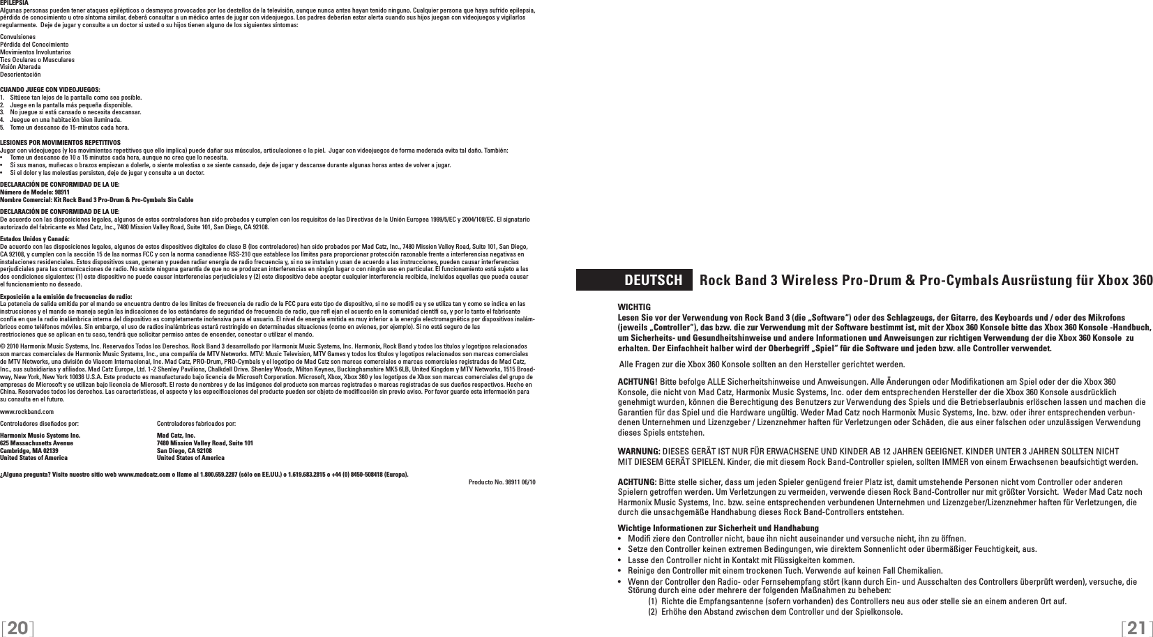 [20] [21]EPILEPSIAAlgunas personas pueden tener ataques epilépticos o desmayos provocados por los destellos de la televisión, aunque nunca antes hayan tenido ninguno. Cualquier persona que haya sufrido epilepsia, pérdida de conocimiento u otro síntoma similar, deberá consultar a un médico antes de jugar con videojuegos. Los padres deberían estar alerta cuando sus hijos juegan con videojuegos y vigilarlos regularmente.  Deje de jugar y consulte a un doctor si usted o su hijos tienen alguno de los siguientes síntomas:ConvulsionesPérdida del ConocimientoMovimientos InvoluntariosTics Oculares o MuscularesVisión AlteradaDesorientaciónCUANDO JUEGE CON VIDEOJUEGOS:1.   Sitúese tan lejos de la pantalla como sea posible.2.   Juege en la pantalla más pequeña disponible.3.   No juegue si está cansado o necesita descansar.4.   Juegue en una habitación bien iluminada.5.   Tome un descanso de 15-minutos cada hora.LESIONES POR MOVIMIENTOS REPETITIVOSJugar con videojuegos (y los movimientos repetitivos que ello implica) puede dañar sus músculos, articulaciones o la piel.  Jugar con videojuegos de forma moderada evita tal daño. También:•  Tome un descanso de 10 a 15 minutos cada hora, aunque no crea que lo necesita.•  Si sus manos, muñecas o brazos empiezan a dolerle, o siente molestias o se siente cansado, deje de jugar y descanse durante algunas horas antes de volver a jugar.•  Si el dolor y las molestias persisten, deje de jugar y consulte a un doctor.DECLARACIÓN DE CONFORMIDAD DE LA UE: Número de Modelo: 98911Nombre Comercial: Kit Rock Band 3 Pro-Drum &amp; Pro-Cymbals Sin CableDECLARACIÓN DE CONFORMIDAD DE LA UE: De acuerdo con las disposiciones legales, algunos de estos controladores han sido probados y cumplen con los requisitos de las Directivas de la Unión Europea 1999/5/EC y 2004/108/EC. El signatario autorizado del fabricante es Mad Catz, Inc., 7480 Mission Valley Road, Suite 101, San Diego, CA 92108.Estados Unidos y Canadá:De acuerdo con las disposiciones legales, algunos de estos dispositivos digitales de clase B (los controladores) han sido probados por Mad Catz, Inc., 7480 Mission Valley Road, Suite 101, San Diego, CA 92108, y cumplen con la sección 15 de las normas FCC y con la norma canadiense RSS-210 que establece los límites para proporcionar protección razonable frente a interferencias negativas en instalaciones residenciales. Estos dispositivos usan, generan y pueden radiar energía de radio frecuencia y, si no se instalan y usan de acuerdo a las instrucciones, pueden causar interferencias perjudiciales para las comunicaciones de radio. No existe ninguna garantía de que no se produzcan interferencias en ningún lugar o con ningún uso en particular. El funcionamiento está sujeto a las dos condiciones siguientes: (1) este dispositivo no puede causar interferencias perjudiciales y (2) este dispositivo debe aceptar cualquier interferencia recibida, incluidas aquellas que pueda causar el funcionamiento no deseado.Exposición a la emisión de frecuencias de radio:La potencia de salida emitida por el mando se encuentra dentro de los límites de frecuencia de radio de la FCC para este tipo de dispositivo, si no se modiﬁ ca y se utiliza tan y como se indica en las instrucciones y el mando se maneja según las indicaciones de los estándares de seguridad de frecuencia de radio, que reﬂ ejan el acuerdo en la comunidad cientíﬁ ca, y por lo tanto el fabricanteconfía en que la radio inalámbrica interna del dispositivo es completamente inofensiva para el usuario. El nivel de energía emitida es muy inferior a la energía electromagnética por dispositivos inalám-bricos como teléfonos móviles. Sin embargo, el uso de radios inalámbricas estará restringido en determinadas situaciones (como en aviones, por ejemplo). Si no está seguro de lasrestricciones que se aplican en tu caso, tendrá que solicitar permiso antes de encender, conectar o utilizar el mando.© 2010 Harmonix Music Systems, Inc. Reservados Todos los Derechos. Rock Band 3 desarrollado por Harmonix Music Systems, Inc. Harmonix, Rock Band y todos los títulos y logotipos relacionados son marcas comerciales de Harmonix Music Systems, Inc., una compañía de MTV Networks. MTV: Music Television, MTV Games y todos los títulos y logotipos relacionados son marcas comerciales de MTV Networks, una división de Viacom Internacional, Inc. Mad Catz, PRO-Drum, PRO-Cymbals y el logotipo de Mad Catz son marcas comerciales o marcas comerciales registradas de Mad Catz, Inc., sus subsidiarias y aﬁliados. Mad Catz Europe, Ltd. 1-2 Shenley Pavilions, Chalkdell Drive. Shenley Woods, Milton Keynes, Buckinghamshire MK5 6LB, United Kingdom y MTV Networks, 1515 Broad-way, New York, New York 10036 U.S.A. Este producto es manufacturado bajo licencia de Microsoft Corporation. Microsoft, Xbox, Xbox 360 y los logotipos de Xbox son marcas comerciales del grupo de empresas de Microsoft y se utilizan bajo licencia de Microsoft. El resto de nombres y de las imágenes del producto son marcas registradas o marcas registradas de sus dueños respectivos. Hecho en China. Reservados todos los derechos. Las características, el aspecto y las especiﬁcaciones del producto pueden ser objeto de modiﬁcación sin previo aviso. Por favor guarde esta información para su consulta en el futuro.www.rockband.com Controladores diseñados por:    Controladores fabricados por: Harmonix Music Systems Inc.    Mad Catz, Inc.625 Massachusetts Avenue    7480 Mission Valley Road, Suite 101Cambridge, MA 02139    San Diego, CA 92108United States of America    United States of America¿Alguna pregunta? Visite nuestro sitio web www.madcatz.com o llame al 1.800.659.2287 (sólo en EE.UU.) o 1.619.683.2815 o +44 (0) 8450-508418 (Europa). Producto No. 98911 06/10  DEUTSCH     Rock Band 3 Wireless Pro-Drum &amp; Pro-Cymbals Ausrüstung für Xbox 360WICHTIG Lesen Sie vor der Verwendung von Rock Band 3 (die „Software“) oder des Schlagzeugs, der Gitarre, des Keyboards und / oder des Mikrofons (jeweils „Controller“), das bzw. die zur Verwendung mit der Software bestimmt ist, mit der Xbox 360 Konsole bitte das Xbox 360 Konsole -Handbuch, um Sicherheits- und Gesundheitshinweise und andere Informationen und Anweisungen zur richtigen Verwendung der die Xbox 360 Konsole  zu erhalten. Der Einfachheit halber wird der Oberbegriff „Spiel“ für die Software und jeden bzw. alle Controller verwendet.Alle Fragen zur die Xbox 360 Konsole sollten an den Hersteller gerichtet werden.  ACHTUNG! Bitte befolge ALLE Sicherheitshinweise und Anweisungen. Alle Änderungen oder Modiﬁkationen am Spiel oder der die Xbox 360 Konsole, die nicht von Mad Catz, Harmonix Music Systems, Inc. oder dem entsprechenden Hersteller der die Xbox 360 Konsole ausdrücklich genehmigt wurden, können die Berechtigung des Benutzers zur Verwendung des Spiels und die Betriebserlaubnis erlöschen lassen und machen die Garantien für das Spiel und die Hardware ungültig. Weder Mad Catz noch Harmonix Music Systems, Inc. bzw. oder ihrer entsprechenden verbun-denen Unternehmen und Lizenzgeber / Lizenznehmer haften für Verletzungen oder Schäden, die aus einer falschen oder unzulässigen Verwendung dieses Spiels entstehen.WARNUNG: DIESES GERÄT IST NUR FÜR ERWACHSENE UND KINDER AB 12 JAHREN GEEIGNET. KINDER UNTER 3 JAHREN SOLLTEN NICHTMIT DIESEM GERÄT SPIELEN. Kinder, die mit diesem Rock Band-Controller spielen, sollten IMMER von einem Erwachsenen beaufsichtigt werden.ACHTUNG: Bitte stelle sicher, dass um jeden Spieler genügend freier Platz ist, damit umstehende Personen nicht vom Controller oder anderen Spielern getroffen werden. Um Verletzungen zu vermeiden, verwende diesen Rock Band-Controller nur mit größter Vorsicht.  Weder Mad Catz noch Harmonix Music Systems, Inc. bzw. seine entsprechenden verbundenen Unternehmen und Lizenzgeber/Lizenznehmer haften für Verletzungen, die durch die unsachgemäße Handhabung dieses Rock Band-Controllers entstehen.Wichtige Informationen zur Sicherheit und Handhabung•   Modiﬁ ziere den Controller nicht, baue ihn nicht auseinander und versuche nicht, ihn zu öffnen.•   Setze den Controller keinen extremen Bedingungen, wie direktem Sonnenlicht oder übermäßiger Feuchtigkeit, aus.•   Lasse den Controller nicht in Kontakt mit Flüssigkeiten kommen.•   Reinige den Controller mit einem trockenen Tuch. Verwende auf keinen Fall Chemikalien.•  Wenn der Controller den Radio- oder Fernsehempfang stört (kann durch Ein- und Ausschalten des Controllers überprüft werden), versuche, die Störung durch eine oder mehrere der folgenden Maßnahmen zu beheben:     (1)  Richte die Empfangsantenne (sofern vorhanden) des Controllers neu aus oder stelle sie an einem anderen Ort auf.     (2)  Erhöhe den Abstand zwischen dem Controller und der Spielkonsole.
