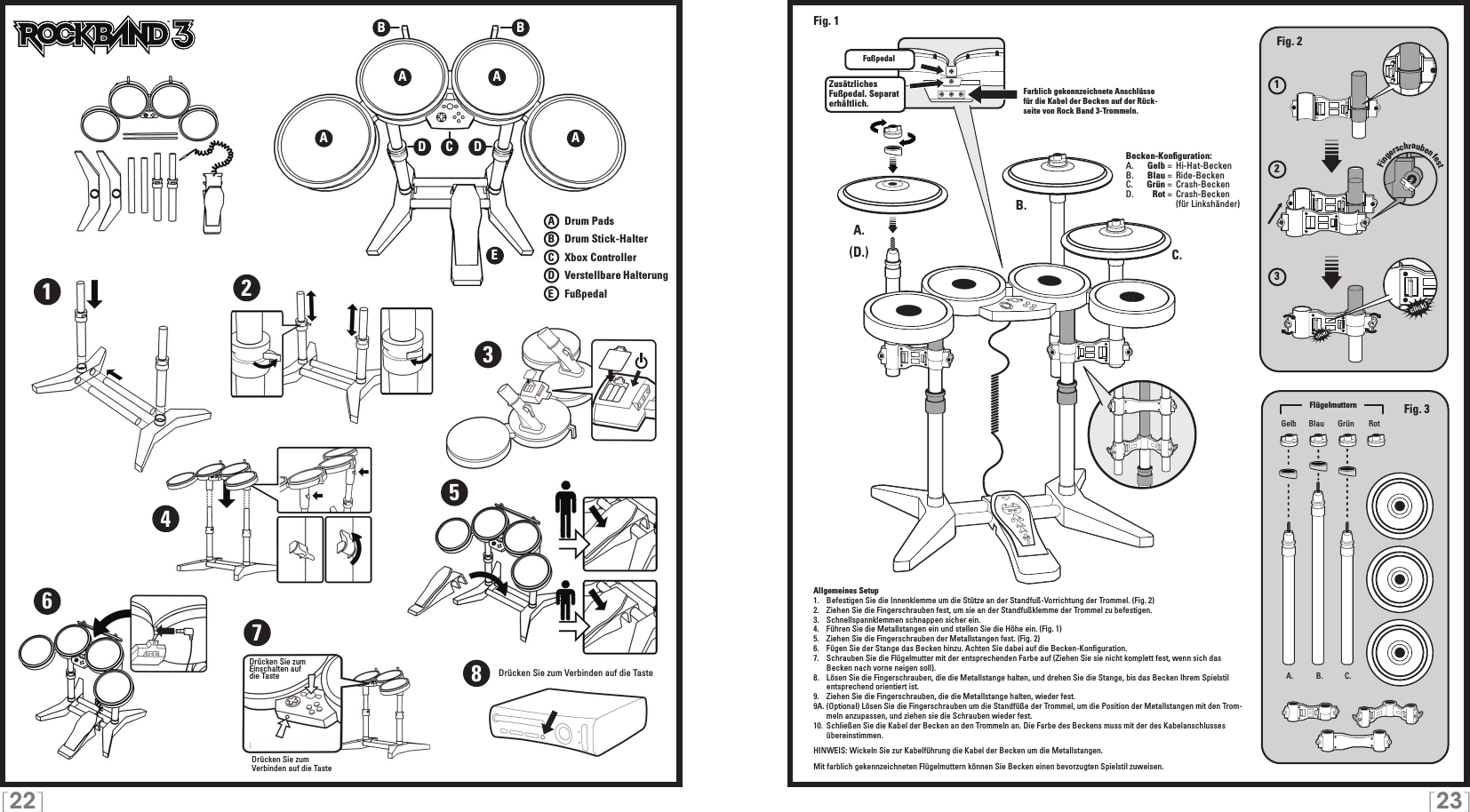 [22] [23]123Allgemeines Setup1.  Befestigen Sie die Innenklemme um die Stütze an der Standfuß-Vorrichtung der Trommel. (Fig. 2)2.  Ziehen Sie die Fingerschrauben fest, um sie an der Standfußklemme der Trommel zu befestigen. 3.  Schnellspannklemmen schnappen sicher ein.4.  Führen Sie die Metallstangen ein und stellen Sie die Höhe ein. (Fig. 1)5.  Ziehen Sie die Fingerschrauben der Metallstangen fest. (Fig. 2)6.  Fügen Sie der Stange das Becken hinzu. Achten Sie dabei auf die Becken-Konﬁguration.7.  Schrauben Sie die Flügelmutter mit der entsprechenden Farbe auf (Ziehen Sie sie nicht komplett fest, wenn sich das Becken nach vorne neigen soll).8.  Lösen Sie die Fingerschrauben, die die Metallstange halten, und drehen Sie die Stange, bis das Becken Ihrem Spielstil entsprechend orientiert ist.9.  Ziehen Sie die Fingerschrauben, die die Metallstange halten, wieder fest.9A. (Optional) Lösen Sie die Fingerschrauben um die Standfüße der Trommel, um die Position der Metallstangen mit den Trom-meln anzupassen, und ziehen sie die Schrauben wieder fest.10.  Schließen Sie die Kabel der Becken an den Trommeln an. Die Farbe des Beckens muss mit der des Kabelanschlusses übereinstimmen.HINWEIS: Wickeln Sie zur Kabelführung die Kabel der Becken um die Metallstangen.Mit farblich gekennzeichneten Flügelmuttern können Sie Becken einen bevorzugten Spielstil zuweisen.TMA. B. C.wing nutsA.A.B.C.TMFußpedalZusätzliches Fußpedal. Separat erhältlich.Fig. 2Fig. 3(D.)Fig. 1Gelb GrünBlau RotA AEA ABBCDD1234567Drücken Sie zum Einschalten auf die TasteDrücken Sie zum  Verbinden auf die TasteA   Drum PadsB   Drum Stick-HalterC    Xbox ControllerD   Verstellbare HalterungE    FußpedalFarblich gekennzeichnete Anschlüsse für die Kabel der Becken auf der Rück-seite von Rock Band 3-Trommeln.Becken-Konﬁguration:A.    Gelb =  Hi-Hat-BeckenB.    Blau =  Ride-Becken C.    Grün =  Crash-BeckenD.    Rot =  Crash-Becken      (für Linkshänder)FlügelmutternFingerschrauben fest8Drücken Sie zum Verbinden auf die Taste