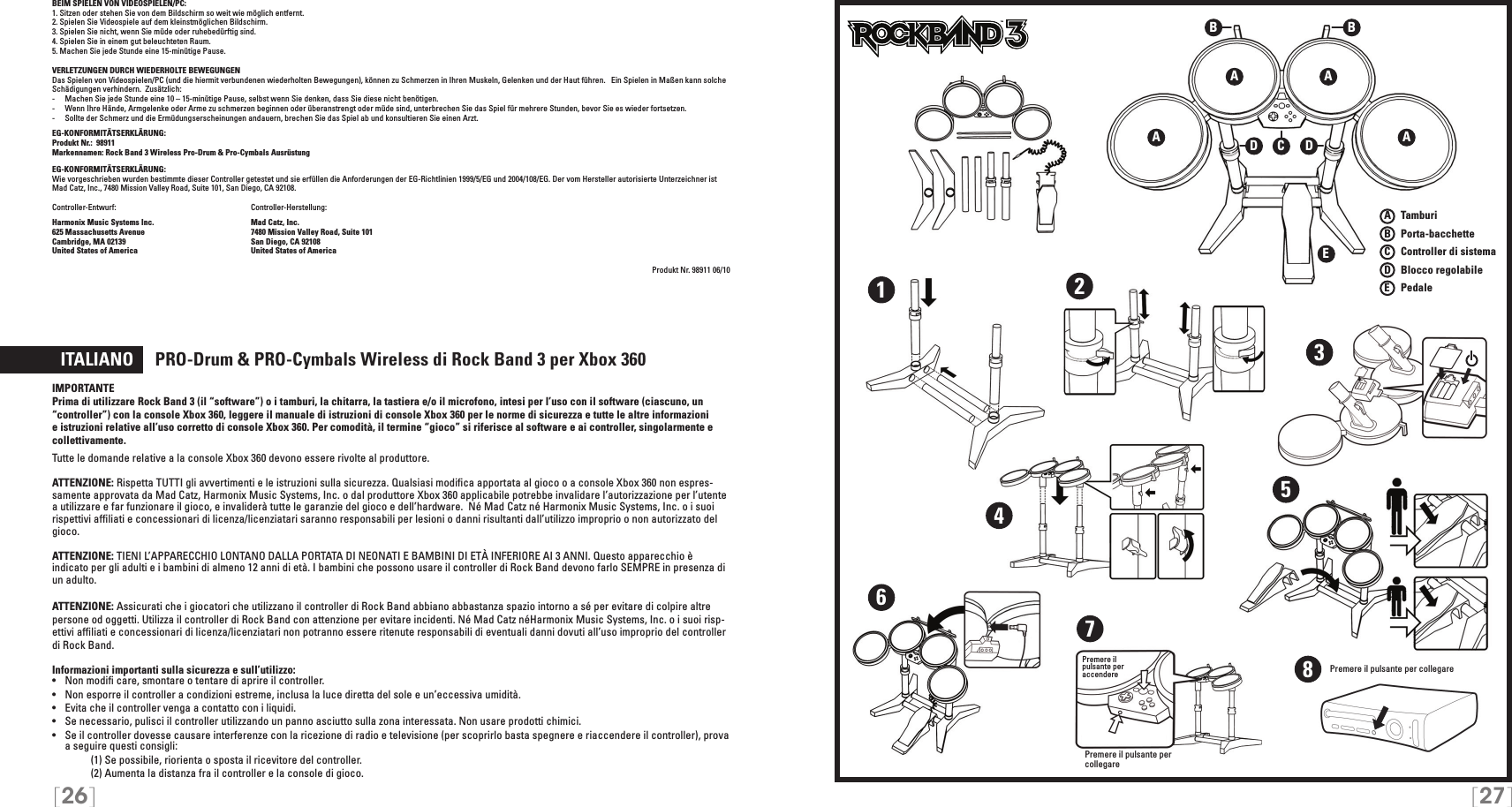 A   TamburiB   Porta-bacchetteC    Controller di sistemaD   Blocco regolabileE    Pedale[26] [27]BEIM SPIELEN VON VIDEOSPIELEN/PC:1. Sitzen oder stehen Sie von dem Bildschirm so weit wie möglich entfernt.2. Spielen Sie Videospiele auf dem kleinstmöglichen Bildschirm.3. Spielen Sie nicht, wenn Sie müde oder ruhebedürftig sind.4. Spielen Sie in einem gut beleuchteten Raum.5. Machen Sie jede Stunde eine 15-minütige Pause.VERLETZUNGEN DURCH WIEDERHOLTE BEWEGUNGENDas Spielen von Videospielen/PC (und die hiermit verbundenen wiederholten Bewegungen), können zu Schmerzen in Ihren Muskeln, Gelenken und der Haut führen.   Ein Spielen in Maßen kann solche Schädigungen verhindern.  Zusätzlich:-  Machen Sie jede Stunde eine 10 – 15-minütige Pause, selbst wenn Sie denken, dass Sie diese nicht benötigen.-  Wenn Ihre Hände, Armgelenke oder Arme zu schmerzen beginnen oder überanstrengt oder müde sind, unterbrechen Sie das Spiel für mehrere Stunden, bevor Sie es wieder fortsetzen.-  Sollte der Schmerz und die Ermüdungserscheinungen andauern, brechen Sie das Spiel ab und konsultieren Sie einen Arzt.EG-KONFORMITÄTSERKLÄRUNG: Produkt Nr.:  98911Markennamen: Rock Band 3 Wireless Pro-Drum &amp; Pro-Cymbals Ausrüstung  EG-KONFORMITÄTSERKLÄRUNG: Wie vorgeschrieben wurden bestimmte dieser Controller getestet und sie erfüllen die Anforderungen der EG-Richtlinien 1999/5/EG und 2004/108/EG. Der vom Hersteller autorisierte Unterzeichner ist  Mad Catz, Inc., 7480 Mission Valley Road, Suite 101, San Diego, CA 92108.Controller-Entwurf:   Controller-Herstellung: Harmonix Music Systems Inc.    Mad Catz, Inc.625 Massachusetts Avenue    7480 Mission Valley Road, Suite 101Cambridge, MA 02139    San Diego, CA 92108United States of America    United States of AmericaProdukt Nr. 98911 06/10  ITALIANO     PRO-Drum &amp; PRO-Cymbals Wireless di Rock Band 3 per Xbox 360IMPORTANTEPrima di utilizzare Rock Band 3 (il “software”) o i tamburi, la chitarra, la tastiera e/o il microfono, intesi per l’uso con il software (ciascuno, un “controller”) con la console Xbox 360, leggere il manuale di istruzioni di console Xbox 360 per le norme di sicurezza e tutte le altre informazioni e istruzioni relative all’uso corretto di console Xbox 360. Per comodità, il termine “gioco” si riferisce al software e ai controller, singolarmente e collettivamente.Tutte le domande relative a la console Xbox 360 devono essere rivolte al produttore.  ATTENZIONE: Rispetta TUTTI gli avvertimenti e le istruzioni sulla sicurezza. Qualsiasi modiﬁca apportata al gioco o a console Xbox 360 non espres-samente approvata da Mad Catz, Harmonix Music Systems, Inc. o dal produttore Xbox 360 applicabile potrebbe invalidare l’autorizzazione per l’utente a utilizzare e far funzionare il gioco, e invaliderà tutte le garanzie del gioco e dell’hardware.  Né Mad Catz né Harmonix Music Systems, Inc. o i suoi rispettivi afﬁliati e concessionari di licenza/licenziatari saranno responsabili per lesioni o danni risultanti dall’utilizzo improprio o non autorizzato del gioco.ATTENZIONE: TIENI L’APPARECCHIO LONTANO DALLA PORTATA DI NEONATI E BAMBINI DI ETÀ INFERIORE AI 3 ANNI. Questo apparecchio è indicato per gli adulti e i bambini di almeno 12 anni di età. I bambini che possono usare il controller di Rock Band devono farlo SEMPRE in presenza di un adulto.ATTENZIONE: Assicurati che i giocatori che utilizzano il controller di Rock Band abbiano abbastanza spazio intorno a sé per evitare di colpire altre persone od oggetti. Utilizza il controller di Rock Band con attenzione per evitare incidenti. Né Mad Catz néHarmonix Music Systems, Inc. o i suoi risp-ettivi afﬁliati e concessionari di licenza/licenziatari non potranno essere ritenute responsabili di eventuali danni dovuti all’uso improprio del controller di Rock Band.Informazioni importanti sulla sicurezza e sull’utilizzo:•   Non modiﬁ care, smontare o tentare di aprire il controller.•   Non esporre il controller a condizioni estreme, inclusa la luce diretta del sole e un’eccessiva umidità.•   Evita che il controller venga a contatto con i liquidi.•   Se necessario, pulisci il controller utilizzando un panno asciutto sulla zona interessata. Non usare prodotti chimici.•  Se il controller dovesse causare interferenze con la ricezione di radio e televisione (per scoprirlo basta spegnere e riaccendere il controller), prova a seguire questi consigli:     (1) Se possibile, riorienta o sposta il ricevitore del controller.     (2) Aumenta la distanza fra il controller e la console di gioco.TMTMA AEA ABBCDD1234567Premere il  pulsante per  accenderePremere il pulsante per collegare8Premere il pulsante per collegare