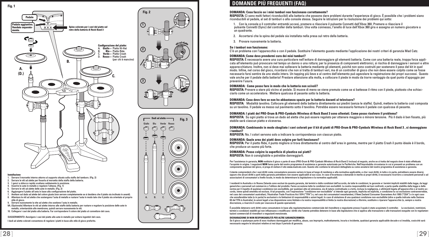 [28] [29]  DOMANDE PIÙ FREQUENTI (FAQ)DOMANDA: Cosa faccio se i miei tamburi non funzionano correttamente?RISPOSTA: Ci sono molti fattori riconducibili alla batteria che possono dare problemi durante l’esperienza di gioco. È possibile che i problemi siano riconducibili al pedale, al set di tamburi o alla console stessa. Seguire le istruzioni per la risoluzione dei problemi qui sotto:  1.  Con la console e il controller entrambi accesi, premere e rilasciare il pulsante Connetti dell’Xbox 360. Premere e rilasciare il       pulsante Connetti (Sync) del controller della tamburi. Una volta connesso, l’anello di luce dell’Xbox 360 gira e assegna un numero giocatore a     un quadrante. 2.  Accertarsi che la spina del pedale sia installata nella presa sul retro della batteria.   3.  Provare nuovamente la batteria.Se i tamburi non funzionano:C’è un problema con l’apparecchio o con il pedale. Sostituire l’elemento guasto mediante l’applicazione dei nostri criteri di garanzia Mad Catz.DOMANDA: Come devo prendermi cura dei miei tamburi?RISPOSTA: È necessario avere una cura particolare nell’evitare di danneggiare gli elementi batteria. Come con una batteria reale, troppa forza appli-cata all’elemento può provocare nel tempo un danno o una rottura; per la presenza di componenti elettronici, si rischia di danneggiare i sensori e altre apparecchiature. Inoltre, non si deve mai sollevare la batteria mediante gli elementi, poiché non sono costruiti per sostenere il peso del kit in quel modo. Inﬁne, nel corso del gioco, ricordarsi che non si tratta di tamburi veri, ma di un controller di gioco che non deve essere colpito come se fosse necessario farsi sentire da uno stadio intero. Un tapping più lieve e al centro dell’elemento può agevolare la registrazione dei propri successi.  Questo vale anche per il pedale della batteria! Prestare attenzione alla molla, e collocare il piede in modo da trarre vantaggio da quel punto d’appoggio per prevenire l’usura. DOMANDA:  Come posso fare in modo che la batteria non scivoli?RISPOSTA: Provare a stare più vicino al pedale. Si muove di meno se viene premuto come se si battesse il ritmo con il piede, piuttosto che schiac-ciarlo come un acceleratore.  Mettere qualcosa di pesante sotto la batteria.DOMANDA: Cosa devo fare se non ho abbastanza spazio per la batteria davanti al televisore?RISPOSTA:   Modalità tavolino. Collocare gli elementi della batteria direttamente sui piedini (senza le staffe). Quindi, mettere la batteria così composta su un tavolino. Il pedale va messo sul pavimento sotto il tavolino. Potrebbe essere necessario fermare il pedale con qualcosa di pesante.DOMANDA: I piatti del PRO-Drum &amp; PRO-Cymbals Wireless di Rock Band 3 sono allentati. Come posso risolvere il problema?RISPOSTA:  Su ogni piatto si trova un dado ad alette che può essere regolato per ottenere maggiore o minore tensione.  Più il dado è ben ﬁssato, più stabile sarà ciascun piatto e viceversa.DOMANDA: Combinando in modo sbagliato i cavi colorati per il kit di piatti di PRO-Drum &amp; PRO-Cymbals Wireless di Rock Band 3 , si danneggiano i tamburi? RISPOSTA: No. I colori servono solo a indicare la corrispondenza con ciascun piatto.DOMANDA: Quale area dei piatti devo colpire per farli funzionare?RISPOSTA: Per il piatto Ride, il punto migliore si trova direttamente al centro dell&apos;area in gomma, mentre per il piatto Crash il punto ideale è il bordo, che produce un suono più forte.DOMANDA: Posso colpire la superﬁcie di plastica sui piatti?RISPOSTA: Non è consigliabile e potrebbe danneggiarli.Per l’assistenza in garanzia, NON restituire il gioco o parte di esso (PRO-Drum &amp; PRO-Cymbals Wireless di Rock Band 3 inclusa) al negozio, anche se si tratta del negozio dove è stato effettuato l’acquisto in origine. I negozianti NON fanno parte del nostro programma di assistenza e garanzia autorizzato per le Periferiche. Nell’improbabile circostanza in cui si presenti un problema con un componente qualsiasi del gioco, si prega di visitare il sito www.madcatz.com. Questo sito contiene le istruzioni dettagliate su come avvalersi del nostro programma di assistenza e garanzia.L’utente comprenderà che i suoi diritti come consumatore possono variare in base al luogo di residenza e alla normativa applicabile, e che i suoi diritti, in tutto o in parte, potrebbero essere diversi, oppure che alcuni diritti o parti della garanzia potrebbero non essere applicabili al suo caso. In caso d’incertezza o domande in merito ai propri diritti, è necessario ricorrere a consulenti personali o ad associazioni di consumatori a livello locale, in modo da determinare la legislazione e la normativa applicabili.I residenti in Australia o in Nuova Zelanda sono esclusi da questa garanzia, dai termini e dalle condizioni dell’accordo, da tutte le condizioni, le garanzie e i termini impliciti stabiliti dalla legge, da leggi generiche o personali sul commercio o l’utilizzo del prodotto. Fanno eccezione tutte le condizioni non-escludibili. La nostra responsabilità nei tuoi confronti, a parte quella stabilita dalla legge e dalle norme per il rispetto di qualsiasi condizione non-escludibile, per qualsiasi atto od omissione, sia di natura contrattuale o a torto, inclusa la negligenza, o altrimenti legata all’apparecchio o al nostro ac-cordo, viene quindi smentita ed esclusa. A tal proposito, con l’espressione “condizione non-escludibile” si intende ogni garanzia, implicita ed esplicita, o condizione la cui esclusione contravverrebbe, nel caso dei consumatori australiani, l’Australian Trade Practices Act 1974 (“TPA”) o, nel caso dei consumatori neozelandesi, il New Zealand Consumer Guarantees Act 1993 (“CGA”) o in ogni caso  che annullerebbe tutte (o in parte) le esclusioni o le limitazioni di responsabilità o azioni legali. In caso di violazione di una qualsiasi condizione non-escludibile (oltre a quella indicata nella Sezione 69 del TPA in Australia), le azioni legali a tua disposizione sono limitate e la nostra responsabilità si limita (a nostra discrezione) a rifornire, sostituire o riparare l’apparecchio (o, sempre a nostra discrezione, a risarcire il costo per ciascuna di queste operazioni).È possibile detenere certi diritti come consumatore in base alla regolamentazione commerciale del rivenditore o negoziante presso il quale è stato acquistato il controller.     Le esclusioni, restrizioni, termini e condizioni stabiliti qui non inﬂuenzano o modiﬁcano i diritti che l’utente potrebbe detenere in base alla legislazione che si applica alla transazione o alle transazioni eseguite con le regolamen-tazioni commerciali di rivenditori o negozianti menzionate.DICHIARAZIONE DI NON RESPONSABILITÀ PER ALTRE GARANZIE/RIMEDI: Se il gioco o qualunque parte di esso risultano danneggiati per modiﬁca, abuso, uso improprio, maltrattamento, incuria o incidente, qualsiasi garanzia applicabile decade e si invalida, cosicché sarà necessario seguire le istruzioni relative ai resi dopo il periodo di garanzia.123viti ad aletteA. B. C.A.A.B.C.PedalePedale aggiuntivo. Venduto separata-mente.Fig. 2Fig. 3(D.)Fig. 1Giallo VerdeBlu RossoConﬁgurazione del piatto:A.   Giallo =  Piatto Hi-HatB.    Blu =  Piatto Ride C.    Verde =  Piatto CrashD.   Rosso =  Piatto Crash      (per chi è mancino)Dadi ad aletteInstallazione1.   Serrare il morsetto interno attorno al supporto situato sulla staffa del tamburo. (Fig. 2)2.   Serrare le viti ad alette per ﬁssarla al morsetto della staffa della batteria.3.   I ganci a sblocco rapido scattano saldamente in posizione.4.   Inserire le aste in metallo e regolare l&apos;altezza. (Fig. 1)5.   Serrare le viti ad alette delle aste in metallo. (Fig. 2)6.   Aggiungere il piatto all&apos;asta in base alla conﬁgurazione del piatto.7.   Avvitare sul dado ad alette del colore giusto (non serrare completamente se si desidera che il piatto sia inclinato in avanti).8.   Allentare le viti ad alette che sostengono l&apos;asta di metallo e ruotare l&apos;asta in modo tale che il piatto sia orientato al proprio stile di gioco.9.  Serrare nuovamente la vite ad alette che sostiene l&apos;asta in metallo.9A. (Opzionale) Allentare le viti ad alette intorno alle staffe della batteria per ruotare e regolare la posizione delle aste in metallo, orientandole alle membrane, quindi serrare nuovamente le viti.10.  Collegare i cavi del piatto alla batteria. Far corrispondere il colore del piatto al connettore del cavo.SUGGERIMENTO: Avvolgere i cavi del piatto alle aste in metallo per evitare ingombri del cavo.I dadi ad alette colorati consentono di regolare i piatti in base allo stile di gioco preferito.Spine colorate per i cavi del piatto sul retro della batteria di Rock Band 3