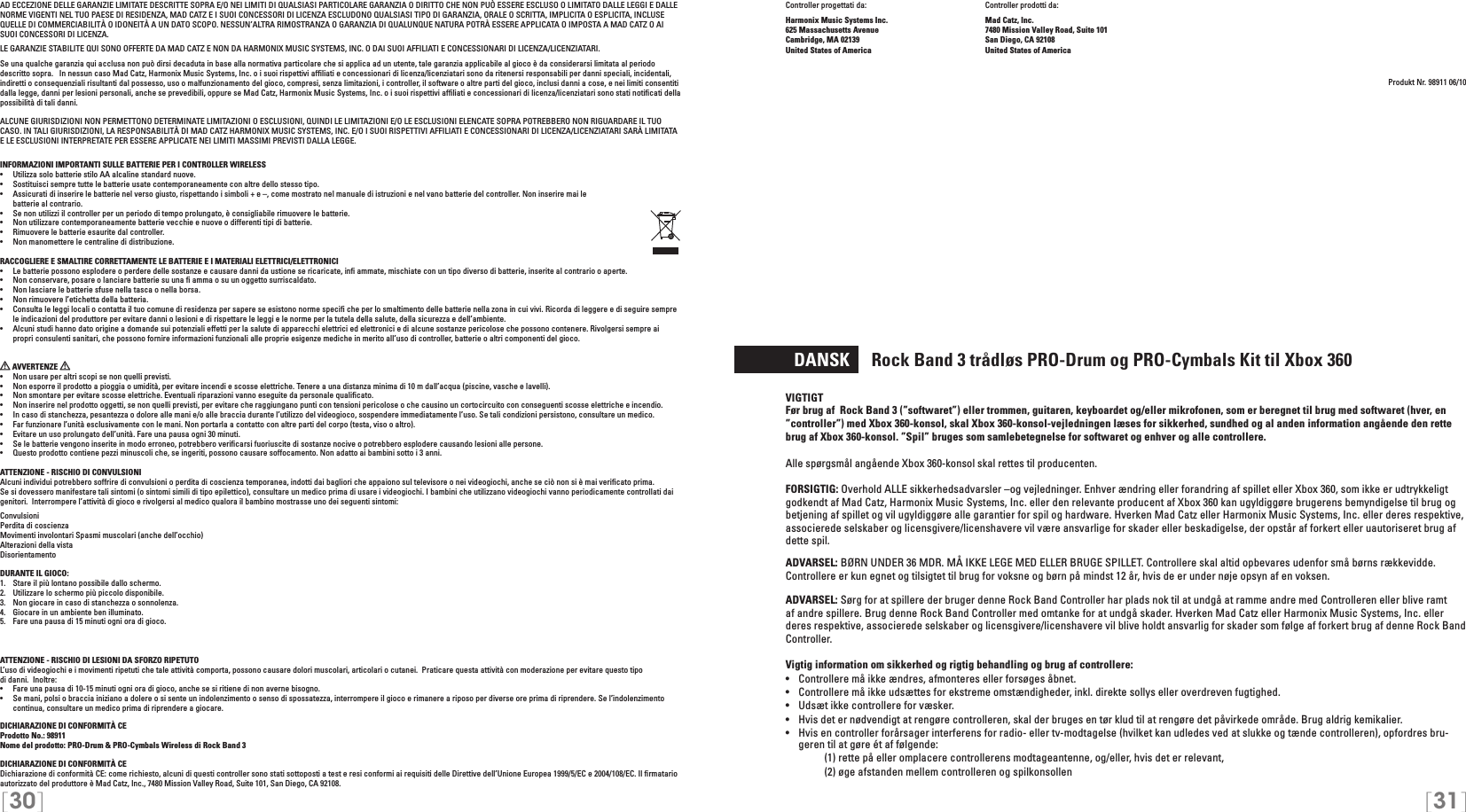 [30] [31]Controller progettati da:    Controller prodotti da:Harmonix Music Systems Inc.    Mad Catz, Inc.625 Massachusetts Avenue    7480 Mission Valley Road, Suite 101Cambridge, MA 02139    San Diego, CA 92108United States of America    United States of AmericaProdukt Nr. 98911 06/10  DANSK     Rock Band 3 trådløs PRO-Drum og PRO-Cymbals Kit til Xbox 360VIGTIGTFør brug af  Rock Band 3 (”softwaret”) eller trommen, guitaren, keyboardet og/eller mikrofonen, som er beregnet til brug med softwaret (hver, en ”controller”) med Xbox 360-konsol, skal Xbox 360-konsol-vejledningen læses for sikkerhed, sundhed og al anden information angående den rette brug af Xbox 360-konsol. ”Spil” bruges som samlebetegnelse for softwaret og enhver og alle controllere.Alle spørgsmål angående Xbox 360-konsol skal rettes til producenten.FORSIGTIG: Overhold ALLE sikkerhedsadvarsler –og vejledninger. Enhver ændring eller forandring af spillet eller Xbox 360, som ikke er udtrykkeligt godkendt af Mad Catz, Harmonix Music Systems, Inc. eller den relevante producent af Xbox 360 kan ugyldiggøre brugerens bemyndigelse til brug og betjening af spillet og vil ugyldiggøre alle garantier for spil og hardware. Hverken Mad Catz eller Harmonix Music Systems, Inc. eller deres respektive, associerede selskaber og licensgivere/licenshavere vil være ansvarlige for skader eller beskadigelse, der opstår af forkert eller uautoriseret brug af dette spil.ADVARSEL: BØRN UNDER 36 MDR. MÅ IKKE LEGE MED ELLER BRUGE SPILLET. Controllere skal altid opbevares udenfor små børns rækkevidde. Controllere er kun egnet og tilsigtet til brug for voksne og børn på mindst 12 år, hvis de er under nøje opsyn af en voksen.ADVARSEL: Sørg for at spillere der bruger denne Rock Band Controller har plads nok til at undgå at ramme andre med Controlleren eller blive ramt af andre spillere. Brug denne Rock Band Controller med omtanke for at undgå skader. Hverken Mad Catz eller Harmonix Music Systems, Inc. eller deres respektive, associerede selskaber og licensgivere/licenshavere vil blive holdt ansvarlig for skader som følge af forkert brug af denne Rock Band Controller.Vigtig information om sikkerhed og rigtig behandling og brug af controllere:•  Controllere må ikke ændres, afmonteres eller forsøges åbnet.•  Controllere må ikke udsættes for ekstreme omstændigheder, inkl. direkte sollys eller overdreven fugtighed.•  Udsæt ikke controllere for væsker.•  Hvis det er nødvendigt at rengøre controlleren, skal der bruges en tør klud til at rengøre det påvirkede område. Brug aldrig kemikalier.•  Hvis en controller forårsager interferens for radio- eller tv-modtagelse (hvilket kan udledes ved at slukke og tænde controlleren), opfordres bru-geren til at gøre ét af følgende:     (1) rette på eller omplacere controllerens modtageantenne, og/eller, hvis det er relevant,      (2) øge afstanden mellem controlleren og spilkonsollenAD ECCEZIONE DELLE GARANZIE LIMITATE DESCRITTE SOPRA E/O NEI LIMITI DI QUALSIASI PARTICOLARE GARANZIA O DIRITTO CHE NON PUÒ ESSERE ESCLUSO O LIMITATO DALLE LEGGI E DALLE NORME VIGENTI NEL TUO PAESE DI RESIDENZA, MAD CATZ E I SUOI CONCESSORI DI LICENZA ESCLUDONO QUALSIASI TIPO DI GARANZIA, ORALE O SCRITTA, IMPLICITA O ESPLICITA, INCLUSE QUELLE DI COMMERCIABILITÀ O IDONEITÀ A UN DATO SCOPO. NESSUN’ALTRA RIMOSTRANZA O GARANZIA DI QUALUNQUE NATURA POTRÀ ESSERE APPLICATA O IMPOSTA A MAD CATZ O AI SUOI CONCESSORI DI LICENZA.LE GARANZIE STABILITE QUI SONO OFFERTE DA MAD CATZ E NON DA HARMONIX MUSIC SYSTEMS, INC. O DAI SUOI AFFILIATI E CONCESSIONARI DI LICENZA/LICENZIATARI.Se una qualche garanzia qui acclusa non può dirsi decaduta in base alla normativa particolare che si applica ad un utente, tale garanzia applicabile al gioco è da considerarsi limitata al periodo descritto sopra.   In nessun caso Mad Catz, Harmonix Music Systems, Inc. o i suoi rispettivi afﬁliati e concessionari di licenza/licenziatari sono da ritenersi responsabili per danni speciali, incidentali, indiretti o consequenziali risultanti dal possesso, uso o malfunzionamento del gioco, compresi, senza limitazioni, i controller, il software o altre parti del gioco, inclusi danni a cose, e nei limiti consentiti dalla legge, danni per lesioni personali, anche se prevedibili, oppure se Mad Catz, Harmonix Music Systems, Inc. o i suoi rispettivi afﬁliati e concessionari di licenza/licenziatari sono stati notiﬁcati della possibilità di tali danni.ALCUNE GIURISDIZIONI NON PERMETTONO DETERMINATE LIMITAZIONI O ESCLUSIONI, QUINDI LE LIMITAZIONI E/O LE ESCLUSIONI ELENCATE SOPRA POTREBBERO NON RIGUARDARE IL TUO CASO. IN TALI GIURISDIZIONI, LA RESPONSABILITÀ DI MAD CATZ HARMONIX MUSIC SYSTEMS, INC. E/O I SUOI RISPETTIVI AFFILIATI E CONCESSIONARI DI LICENZA/LICENZIATARI SARÀ LIMITATA E LE ESCLUSIONI INTERPRETATE PER ESSERE APPLICATE NEI LIMITI MASSIMI PREVISTI DALLA LEGGE.INFORMAZIONI IMPORTANTI SULLE BATTERIE PER I CONTROLLER WIRELESS•   Utilizza solo batterie stilo AA alcaline standard nuove.•   Sostituisci sempre tutte le batterie usate contemporaneamente con altre dello stesso tipo.•   Assicurati di inserire le batterie nel verso giusto, rispettando i simboli + e –, come mostrato nel manuale di istruzioni e nel vano batterie del controller. Non inserire mai le  batterie al contrario.•   Se non utilizzi il controller per un periodo di tempo prolungato, è consigliabile rimuovere le batterie.•   Non utilizzare contemporaneamente batterie vecchie e nuove o differenti tipi di batterie.•   Rimuovere le batterie esaurite dal controller.•   Non manomettere le centraline di distribuzione.RACCOGLIERE E SMALTIRE CORRETTAMENTE LE BATTERIE E I MATERIALI ELETTRICI/ELETTRONICI•   Le batterie possono esplodere o perdere delle sostanze e causare danni da ustione se ricaricate, inﬁ ammate, mischiate con un tipo diverso di batterie, inserite al contrario o aperte.•   Non conservare, posare o lanciare batterie su una ﬁ amma o su un oggetto surriscaldato.•   Non lasciare le batterie sfuse nella tasca o nella borsa.•   Non rimuovere l’etichetta della batteria.•  Consulta le leggi locali o contatta il tuo comune di residenza per sapere se esistono norme speciﬁ che per lo smaltimento delle batterie nella zona in cui vivi. Ricorda di leggere e di seguire sempre le indicazioni del produttore per evitare danni o lesioni e di rispettare le leggi e le norme per la tutela della salute, della sicurezza e dell’ambiente.•  Alcuni studi hanno dato origine a domande sui potenziali effetti per la salute di apparecchi elettrici ed elettronici e di alcune sostanze pericolose che possono contenere. Rivolgersi sempre ai propri consulenti sanitari, che possono fornire informazioni funzionali alle proprie esigenze mediche in merito all’uso di controller, batterie o altri componenti del gioco. AVVERTENZE   •  Non usare per altri scopi se non quelli previsti.•  Non esporre il prodotto a pioggia o umidità, per evitare incendi e scosse elettriche. Tenere a una distanza minima di 10 m dall’acqua (piscine, vasche e lavelli).•  Non smontare per evitare scosse elettriche. Eventuali riparazioni vanno eseguite da personale qualiﬁcato.•  Non inserire nel prodotto oggetti, se non quelli previsti, per evitare che raggiungano punti con tensioni pericolose o che causino un cortocircuito con conseguenti scosse elettriche e incendio.•  In caso di stanchezza, pesantezza o dolore alle mani e/o alle braccia durante l’utilizzo del videogioco, sospendere immediatamente l’uso. Se tali condizioni persistono, consultare un medico.•  Far funzionare l’unità esclusivamente con le mani. Non portarla a contatto con altre parti del corpo (testa, viso o altro).•  Evitare un uso prolungato dell’unità. Fare una pausa ogni 30 minuti.•  Se le batterie vengono inserite in modo erroneo, potrebbero veriﬁcarsi fuoriuscite di sostanze nocive o potrebbero esplodere causando lesioni alle persone.•  Questo prodotto contiene pezzi minuscoli che, se ingeriti, possono causare soffocamento. Non adatto ai bambini sotto i 3 anni.ATTENZIONE - RISCHIO DI CONVULSIONI Alcuni individui potrebbero soffrire di convulsioni o perdita di coscienza temporanea, indotti dai bagliori che appaiono sul televisore o nei videogiochi, anche se ciò non si è mai veriﬁcato prima.Se si dovessero manifestare tali sintomi (o sintomi simili di tipo epilettico), consultare un medico prima di usare i videogiochi. I bambini che utilizzano videogiochi vanno periodicamente controllati dai genitori.  Interrompere l’attività di gioco e rivolgersi al medico qualora il bambino mostrasse uno dei seguenti sintomi: ConvulsioniPerdita di coscienzaMovimenti involontari Spasmi muscolari (anche dell’occhio) Alterazioni della vistaDisorientamentoDURANTE IL GIOCO:1.   Stare il più lontano possibile dallo schermo.2.   Utilizzare lo schermo più piccolo disponibile.3.   Non giocare in caso di stanchezza o sonnolenza.4.   Giocare in un ambiente ben illuminato.5.   Fare una pausa di 15 minuti ogni ora di gioco.ATTENZIONE - RISCHIO DI LESIONI DA SFORZO RIPETUTOL’uso di videogiochi e i movimenti ripetuti che tale attività comporta, possono causare dolori muscolari, articolari o cutanei.  Praticare questa attività con moderazione per evitare questo tipo  di danni.  Inoltre:•  Fare una pausa di 10-15 minuti ogni ora di gioco, anche se si ritiene di non averne bisogno.•  Se mani, polsi o braccia iniziano a dolere o si sente un indolenzimento o senso di spossatezza, interrompere il gioco e rimanere a riposo per diverse ore prima di riprendere. Se l’indolenzimento continua, consultare un medico prima di riprendere a giocare.DICHIARAZIONE DI CONFORMITÀ CEProdotto No.: 98911Nome del prodotto: PRO-Drum &amp; PRO-Cymbals Wireless di Rock Band 3DICHIARAZIONE DI CONFORMITÀ CEDichiarazione di conformità CE: come richiesto, alcuni di questi controller sono stati sottoposti a test e resi conformi ai requisiti delle Direttive dell’Unione Europea 1999/5/EC e 2004/108/EC. Il ﬁrmatario autorizzato del produttore è Mad Catz, Inc., 7480 Mission Valley Road, Suite 101, San Diego, CA 92108.