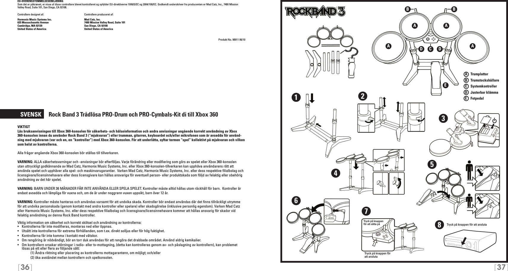 [36] [37]EU-OVERENSSTEMMELSESERKLÆRING Som det er påkrævet, er visse af disse controllere blevet kontrolleret og opfylder EU-direktiverne 1999/5/EC og 2004/108/EC. Godkendt underskriver fra producenten er Mad Catz, Inc., 7480 Mission Valley Road, Suite 101, San Diego, CA 92108.Controllere designet af:    Controllere produceret af:Harmonix Music Systems Inc.    Mad Catz, Inc.625 Massachusetts Avenue    7480 Mission Valley Road, Suite 101Cambridge, MA 02139    San Diego, CA 92108United States of America    United States of AmericaProdukt No. 98911 06/10  SVENSK     Rock Band 3 Trådlösa  PRO-Drum och PRO-Cymbals-Kit di till Xbox 360VIKTIGTLäs bruksanvisningen till Xbox 360-konsolen för säkerhets- och hälsoinformation och andra anvisningar angående korrekt användning av Xbox 360-konsolen innan du använder Rock Band 3 (“mjukvaran”) eller trumman, gitarren, keyboardet och/eller mikrofonen som är avsedda för använd-ning med mjukvaran (var och en, en “kontroller”) med Xbox 360-konsolen. För att underlätta, syftar termen “spel” kollektivt på mjukvaran och vilken som helst av kontrollerna.Alla frågor angående Xbox 360-konsolen bör ställas till tillverkaren.VARNING: ALLA säkerhetsvarningar och -anvisningar bör efterföljas. Varje förändring eller modiﬁering som görs av spelet eller Xbox 360-konsolen utan uttryckligt godkännande av Mad Catz, Harmonix Music Systems, Inc. eller Xbox 360-konsolen-tillverkaren kan upphäva användarens rätt att använda spelet och upphäver alla spel- och maskinvarugarantier.  Varken Mad Catz, Harmonix Music Systems, Inc. eller dess respektive ﬁlialbolag och licensgivare/licensinnehavare eller dess licensgivare kan hållas ansvariga för eventuell person- eller produktskada som följd av felaktig eller obehörig användning av det här spelet. VARNING: BARN UNDER 36 MÅNADER FÅR INTE ANVÄNDA ELLER SPELA SPELET. Kontroller måste alltid hållas utom räckhåll för barn.  Kontroller är endast avsedda och lämpliga för vuxna och, om de är under noggrann vuxen uppsikt, barn över 12 år. VARNING: Kontroller måste hanteras och användas varsamt för att undvika skada. Kontroller bör endast användas där det ﬁnns tillräckligt utrymme för att undvika personskada (genom kontakt med andra kontroller eller spelare) eller skadogörelse (inklusive personlig egendom). Varken Mad Catz eller Harmonix Music Systems, Inc. eller dess respektive ﬁlialbolag och licensgivare/licensinnehavare kommer att hållas ansvarig för skador vid felaktig användning av denna Rock Band kontroller.Viktig information om säkerhet och korrekt skötsel och användning av kontrollerna:•   Kontrollerna får inte modiﬁeras, monteras ned eller öppnas.•   Utsätt inte kontrollerna för extrema förhållanden, som t.ex. direkt solljus eller för hög fuktighet.•   Kontrollerna får inte komma i kontakt med vätskor.•   Om rengöring är nödvändigt, bör en torr duk användas för att rengöra det drabbade området. Använd aldrig kemikalier.•   Om kontrollern orsakar störningar i radio- eller tv-mottagning, (detta kan kontrolleras genom av- och påslagning av kontrollern), kan problemet lösas på ett eller ﬂera av följande sätt:     (1) Ändra riktning eller placering av kontrollerns mottagarantenn, om möjligt; och/eller     (2) öka avståndet mellan kontrollern och spelkonsolen.A   TrumplattorB    TrumstockshållareC    SystemkontrollerD    Justerbar klämmaE    FotpedalTMTMA AEA ABBCDD1234567Tryck på knappen  för att sätta påTryck på knappen för att ansluta8Tryck på knappen för att ansluta