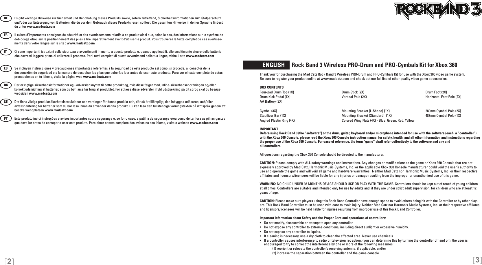 [3][2]  ENGLISH     Rock Band 3 Wireless PRO-Drum and PRO-Cymbals Kit for Xbox 360Thank you for purchasing the Mad Catz Rock Band 3 Wireless PRO-Drum and PRO-Cymbals Kit for use with the Xbox 360 video game system.  Be sure to register your product online at www.madcatz.com and check out our full line of other quality video game accessories. BOX CONTENTSFour-pad Drum Top (1X)  Drum Stick (2X)  Drum Foot (2X)Drum Kick Pedal (1X)  Vertical Pole (2X)  Horizontal Foot Pole (2X)AA Battery (3X)  Cymbal (3X)  Mounting Bracket (L-Shape) (1X)  280mm Cymbal Pole (2X)Stabilizer Bar (1X)  Mounting Bracket (Standard)  (1X)  483mm Cymbal Pole (1X)Angled Plastic Ring (4X)  Colored Wing Nuts (4X) - Blue, Green, Red, Yellow            IMPORTANTBefore using Rock Band 3 (the “software”) or the drum, guitar, keyboard and/or microphone intended for use with the software (each, a “controller”) with the Xbox 360 Console, please read the Xbox 360 Console instruction manual for safety, health, and all other information and instructions regarding the proper use of the Xbox 360 Console. For ease of reference, the term “game” shall refer collectively to the software and any and  all controllers.All questions regarding the Xbox 360 Console should be directed to the manufacturer. CAUTION: Please comply with ALL safety warnings and instructions. Any changes or modiﬁcations to the game or Xbox 360 Console that are not expressly approved by Mad Catz, Harmonix Music Systems, Inc. or the applicable Xbox 360 Console manufacturer could void the user’s authority to use and operate the game and will void all game and hardware warranties.  Neither Mad Catz nor Harmonix Music Systems, Inc. or their respective afﬁliates and licensors/licensees will be liable for any injuries or damage resulting from the improper or unauthorized use of this game.WARNING: NO CHILD UNDER 36 MONTHS OF AGE SHOULD USE OR PLAY WITH THE GAME. Controllers should be kept out of reach of young children at all times. Controllers are suitable and intended only for use by adults and, if they are under strict adult supervision, for children who are at least 12 years of age.CAUTION: Please make sure players using this Rock Band Controller have enough space to avoid others being hit with the Controller or by other play-ers. This Rock Band Controller must be used with care to avoid injury. Neither Mad Catz nor Harmonix Music Systems, Inc. or their respective afﬁliates and licensors/licensees will be held liable for injuries resulting from improper use of this Rock Band Controller.Important Information about Safety and the Proper Care and operations of controllers:•   Do not modify, disassemble or attempt to open any controller.•   Do not expose any controller to extreme conditions, including direct sunlight or excessive humidity.•   Do not expose any controller to liquids.•   If cleaning is necessary, use a dry cloth to clean the affected area. Never use chemicals.•  If a controller causes interference to radio or television reception, (you can determine this by turning the controller off and on), the user is  encouraged to try to correct the interference by one or more of the following measures:     (1) reorient or relocate the controller’s receiving antenna, if applicable; and/or     (2) increase the separation between the controller and the game console. TMDE  Es gibt wichtige Hinweise zur Sicherheit und Handhabung dieses Produkts sowie, sofern zutreffend, Sicherheitsinformationen zum Stolperschutz und/oder zur Entsorgung von Batterien, die du vor dem Gebrauch dieses Produkts lesen solltest. Die gesamten Hinweise in deiner Sprache ﬁndest du unter www.madcatz.comFR  Il existe d’importantes consignes de sécurité et des avertissements relatifs à ce produit ainsi que, selon le cas, des informations sur le système de déblocage et/ou sur le positionnement des piles à lire impérativement avant d’utiliser le produit. Vous trouverez le texte complet de ces avertisse-ments dans votre langue sur le site : www.madcatz.comIT  Ci sono importanti istruzioni sulla sicurezza e avvertimenti in merito a questo prodotto e, quando applicabili, allo smaltimento sicuro delle batterie che dovresti leggere prima di utilizzare il prodotto. Per i testi completi di questi avvertimenti nella tua lingua, visita il sito www.madcatz.comES  Se incluyen instrucciones y precauciones importantes referentes a la seguridad de este producto así como, si procede, al conector de la desconexión de seguridad o a la manera de desechar las pilas que deberías leer antes de usar este producto. Para ver el texto completo de estas precauciones en tu idioma, visita la página web www.madcatz.comDK   Der er vigtige sikkerhedsinformationer og –advarsler knyttet til dette produkt og, hvis disse følger med, inline-sikkerhedsanordningen og/eller korrekt udsmidning af batterier, som du bør læse før brug af produktet. For at læse disse advarsler i fuld udstrækning på dit sprog skal du besøge websiden www.madcatz.comSE   Det ﬁnns viktiga produktsäkerhetsinstruktioner och varningar för denna produkt och, där så är tillämpligt, den inbyggda utlösaren, och/eller avfallshantering för batterier som du bör läsa innan du använder denna produkt. Du kan läsa den fullständiga varningstexten på ditt språk genom att besöka webbplatsen www.madcatz.comPT  Este produto inclui instruções e avisos importantes sobre segurança e, se for o caso, a patilha de segurança e/ou como deitar fora as pilhas gastas que deve ler antes de começar a usar este produto. Para obter o texto completo dos avisos no seu idioma, visite o website www.madcatz.com