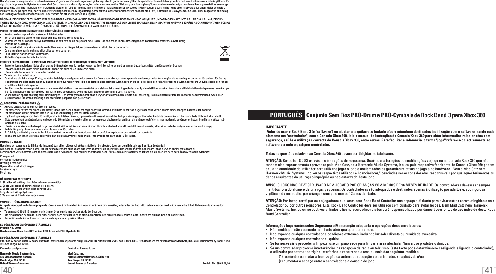 [40] [41]     PORTUGUÊS   Conjunto Sem Fios PRO-Drum e PRO-Cymbals de Rock Band    3 para Xbox 360IMPORTANTE Antes de usar o Rock Band 3 (o &quot;software&quot;) ou a bateria, a guitarra, o teclado e/ou o microfone destinados à utilização com o software (sendo cada elemento um &quot;controlador&quot;) com o Consola Xbox 360, leia o manual de instruções do Consola Xbox 360 para obter informações relacionadas com segurança, saúde e utilização correcta do Consola Xbox 360, entre outras. Para facilitar a referência, o termo &quot;jogo&quot; refere-se colectivamente ao software e a todo e qualquer controlador.Todas as questões relativas ao Consola Xbox 360 devem ser dirigidas ao fabricante. ATENÇÃO: Respeite TODOS os avisos e instruções de segurança. Quaisquer alterações ou modiﬁcações ao jogo ou ao Consola Xbox 360 que não tenham sido expressamente aprovadas pela Mad Catz, pela Harmonix Music Systems, Inc. ou pelo respectivo fabricante do Consola Xbox 360 podem anular a autoridade do utilizador para utilizar e jogar o jogo e anulam todas as garantias relativas ao jogo e ao hardware.  Nem a Mad Catz nem Harmonix Music Systems, Inc. ou os respectivos aﬁliados e licenciadores/licenciados serão considerados responsáveis por quaisquer ferimentos ou danos resultantes da utilização imprópria ou não autorizada deste jogo.AVISO: O JOGO NÃO DEVE SER USADO NEM JOGADO POR CRIANÇAS COM MENOS DE 36 MESES DE IDADE. Os controladores devem ser sempre mantidos fora do alcance de crianças pequenas. Os controladores são adequados e destinados apenas à utilização por adultos e, sob rigorosa vigilância de um adulto, por crianças com pelo menos 12 anos de idade.ATENÇÃO: Por favor, certiﬁque-se de jogadores que usam esse Rock Band Controller tem espaço suﬁciente para evitar outros serem atingidos com aControlador ou por outros jogadores. Esta Rock Band Controller deve ser utilizado com cuidado para evitar lesões. Nem Mad Catz nem Harmonix Music Systems, Inc. ou os respectivos aﬁliados e licenciadores/licenciados será responsabilizado por danos decorrentes do uso indevido deste Rock Band Controller.Informações importantes sobre Segurança e Manutenção adequada e operações dos controladores:•   Não modiﬁque, não desmonte nem tente abrir qualquer controlador.•   Não exponha qualquer controlador a condições extremas, incluindo luz solar directa ou humidade excessiva.•   Não exponha qualquer controlador a líquidos.•   Se for necessário proceder à limpeza, use um pano seco para limpar a área afectada. Nunca use produtos químicos.•   Se um controlador provocar interferências na recepção de rádio ou televisão, (este facto pode determinar-se desligando e ligando o controlador), o utilizador pode tentar corrigir a interferência recorrendo a uma ou mais das seguintes medidas:     (1) reorientar ou mudar a localização da antena de recepção do controlador, se aplicável; e/ou     (2) aumentar o espaço entre o controlador e a consola de jogo.Om någon av dessa garantier inte kan friskrivas på grund av särskilda lagar som gäller dig, ska de garantier som gäller för spelet begränsas till den garantiperiod som beskrivs ovan och är gällande för dig. Under inga omständigheter kommer Mad Catz, Harmonix Music Systems, Inc. eller dess respektive ﬁlialbolag och licensgivare/licensinnehavareeller någon av deras licensgivare hållas ansvariga för speciella, tillfälliga, indirekta eller betydande skador till följd av innehav, användning eller felaktig funktion av spelet, inklusive, utan begränsning, kontroller, mjukvara eller andra delar av spelet, inklusive skada på egendom, och till den utsträckning som tillåts av lagstiftning, personskada, även vid förutsebarhet eller om Mad Catz, Harmonix Music Systems, Inc. eller dess respektive ﬁlialbolag och licensgivare/licensinnehavare har underrättats om att sådan skada kan uppstå.NÅGRA JURISDIKTIONER TILLÅTER INTE VISSA BEGRÄNSNINGAR AV UNDANTAG, SÅ OVANSTÅENDE BEGRÄNSNINGAR OCH/ELLER UNDANTAG KANSKE INTE GÄLLER DIG. I ALLA JURISDIK-TIONER SKA MAD CATZ, HARMONIX MUSIC SYSTEMS, INC. OCH/ELLER DESS RESPEKTIVE FILIALBOLAG OCH LICENSGIVARE/LICENSINNEHAVARE ANSVAR BEGRÄNSAS OCH UNDANTAGEN TOLKAS SÅ ATT DE I STÖRSTA MÖJLIGA STÖRSTA UTSTRÄCKNING TILLÄMPAS ENLIGT VAD LAGEN TILLÅTER.VIKTIG INFORMATION OM BATTERIER FÖR TRÅDLÖSA KONTROLLER:•  Använd endast nya alkaliska standard AA-batterier.•   Byt ut alla utslitna batterier samtidigt och med samma sorts batterier.•   Kontrollera att du sätter i de nya batterierna på rätt sätt så att de passar med + och – så som visas i bruksanvisningen och kontrollerns batterifack. Sätt aldrig i    batterierna baklänges.•   Om du vet att du inte ska använda kontrollern under en längre tid, rekommenderar vi att du tar ur batterierna.•   Kombinera inte gamla och nya eller olika sorters batterier.•   Ta ur utslitna batterier från kontrollern.•   Strömförsörjningen får inte kortslutas. KORREKT FÖRVARING OCH KASSERING AV BATTERIER OCH ELEKTRISKT/ELEKTRONISKT MATERIAL•  Batterier kan explodera, läcka eller orsaka brännskador om de laddas, kasseras i eld, kombineras med en annan batterisort, sätts i baklänges eller öppnas.•  Förvara, lägg eller kasta aldrig batterier i öppen eld eller på en uppvärmd plats.•  Förvara inte batterier i din ﬁcka eller handväska.•   Ta inte bort batterietiketten.•  Kontrollera din lokala lagstiftning, kontakta behöriga myndigheter eller se om det ﬁnns uppteckningar över speciella anvisningar eller krav angående kassering av batterier där du bor. För återup pladdningsbara eller andra typer av batterier bör tillverkaren förse dig med lämpliga kasseringsanvisningar och du bör alltid läsa och följa tillerkarens anvisningar för att undvika skada och för att efterfölja miljöskyddslagarna.•  Det ﬁnns studier som uppmärksammat de potentiella hälsorisker som elektrisk och elektronisk utrustning och dess farliga innehåll kan orsaka.  Konsultera alltid din hälsovårdspersonal som kan ge dig råd angående dina hälsobehov i samband med användning av kontrollern, batterier eller andra delar av spelet.•  Konsumenten spelar en viktig roll i återvinningen. Den överkryssade soptunnan betyder att elektrisk och elektronisk utrustning, inklusive batterier inte får kasseras som kommunalt avfall eller hushållssopor.  Hantera kassering eller återvinning separat och på rätt sätt. FÖRSIKTIGHETSÅTGÄRDER   •  Använd endast denna enhet såsom är avsett.•  För att förhindra fara för brand eller elstöt, utsätt inte denna enhet för regn eller fukt. Använd inte inom 30 fot från något som helst vatten såsom simbassänger, badkar, eller handfat.•  För att undvika elstöt, montera inte ner. Låt endast behörig personal utföra service.•  Tryck aldrig in några som helst föremål, andra än tillåtna föremål, i produkten då dessa kan vidröra farliga spänningspunkter eller kortsluta delar vilket skulle kunna leda till brand eller elstöt.•  Sluta omedelbart använda denna enhet om du börjar känna dig trött eller om du upplever obehag eller smärta i dina händer och/eller armar medan du använder enheten. Om tillståndet kvarstår, rådfråga en läkare.•  Försök inte använda enheten på något som helst sätt annat än med dina händer. För inte enheten I kontakt med ditt huvud, ansikte, eller nära skelettet i någon annan del av din kropp.•  Undvik långvarigt bruk av denna enhet. Ta rast var 30:e minut.•  En felaktig användning av batterier i denna enhet kan orsaka att batterierna läcker och/eller exploderar och leda till personskada.•  Denna produkt innehåller små delar vilka kan orsaka kvävning om de sväljs. Inte avsedd för barn under 3 års ålder.VARNING - ANFALLHos vissa personer kan de blinkande ljusen på tv:n eller i videospel utlösa anfall eller blackouter, även om de aldrig tidigare har fått något anfall.Alla som har drabbats av ett anfall, förlust av medvetandet eller annat symptom knutet till en epileptisk sjukdom bör rådfråga en läkare innan han/hon spelar ett videospel.Föräldrar bör vara medvetna om då deras barn spelar videospel och regelbundet titta till dem.  Sluta spela eller kontakta en läkare om du eller ditt barn har något av följande symptom:KrampanfallFörlust av medvetandetOfrivilliga rörelserÖgon- eller muskelryckningarFörsämrad synFörvirringDÅ DU SPELAR VIDEOSPEL:1. Sitt eller stå så långt bort från skärmen som möjligt.2. Spela videospel på minsta tillgängliga skärm.3. Spela inte om du är trött eller behöver vila.4. Spela i ett väl upplyst rum.5. Ta en rast på 15 minuter varje timme.VARNING - FÖRSLITNINGSSKADORAtt spela videospel (och den upprepande rörelse som är inblandad) kan leda till smärtor i dina muskler, leder eller din hud.  Att spela videospel med måtta kan bidra till att förhindra sådana skador.  Dessutom:•  Ta en rast på 10 till 15 minuter varje timme, även om du inte tycker att du behöver det.•  Om dina händer, handleder eller armar börjar göra ont eller kännas ömma eller trötta ska du sluta spela och vila dem under ﬂera timmar innan du spelar igen.•  Om smärta och ömhet kvarstår ska du sluta spela och uppsöka läkare.EG-FÖRSÄKRAN OM ÖVERENSSTÄMMELSEProdukt No.: 98911Handelsnamn: Rock Band 3 Trådlösa PRO-Drum och PRO-Cymbals-KitEG-FÖRSÄKRAN OM ÖVERENSSTÄMMELSEEfter behov har ett antal av dessa kontroller testats och anpassats enligt kraven i EU-direktiv 1999/5/EC och 2004/108/EC. Firmatecknare för tillverkaren är Mad Catz, Inc., 7480 Mission Valley Road, Suite 101, San Diego, CA 92108.Kontroller designade av:    Kontroller tillverkade av:Harmonix Music Systems Inc.    Mad Catz, Inc.625 Massachusetts Avenue    7480 Mission Valley Road, Suite 101Cambridge, MA 02139    San Diego, CA 92108United States of America    United States of America          Produkt No. 98911 06/10