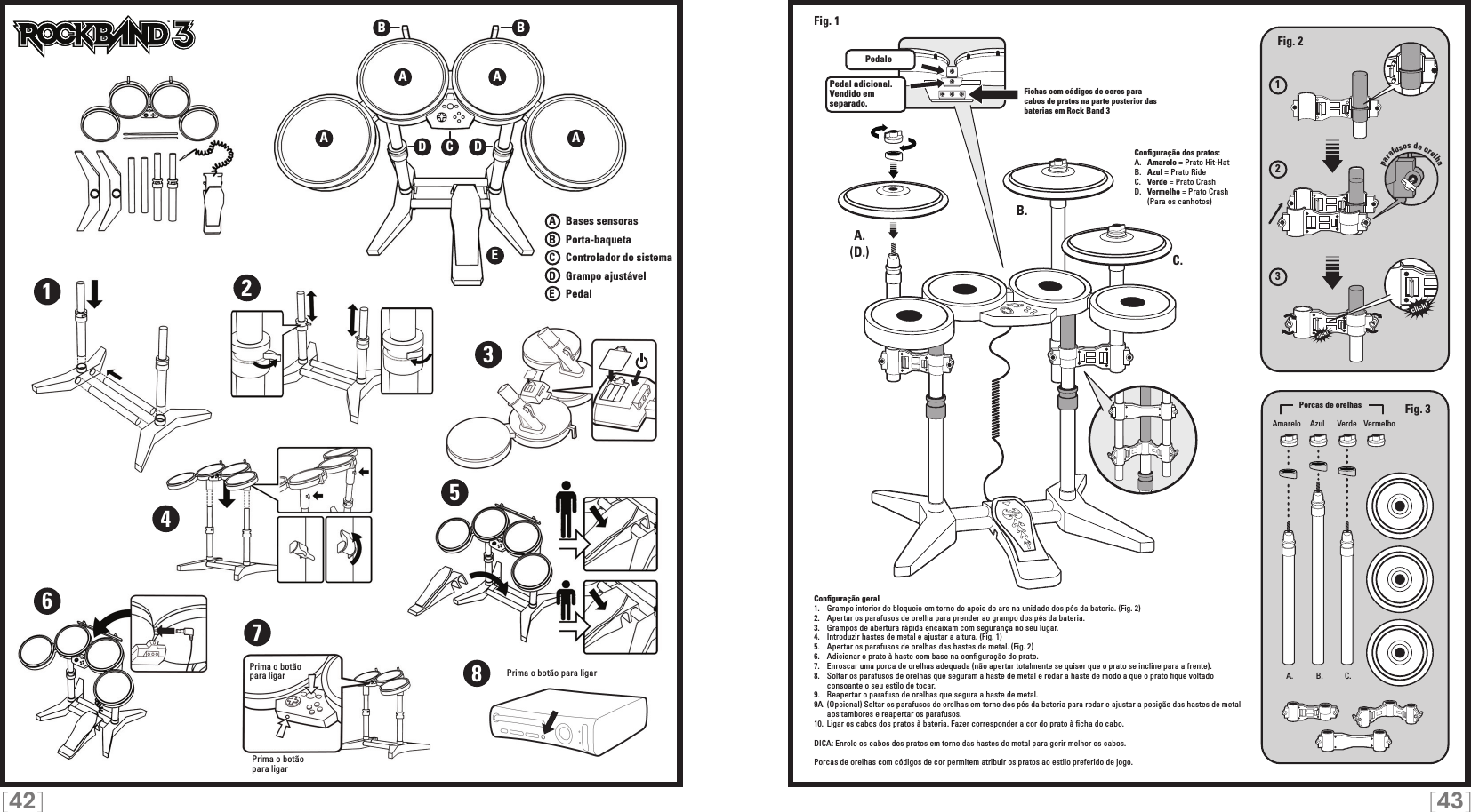 [42] [43]TMTMA AEA ABBCDD1234567Prima o botão para ligarPrima o botão  para ligar8Prima o botão para ligarA   Bases sensorasB   Porta-baquetaC    Controlador do sistemaD   Grampo ajustávelE    Pedal123A. B. C.A.A.B.C.Pedal adicional.  Vendido em separado.Fig. 2Fig. 3(D.)Fig. 1Amarelo VerdeAzul VermelhoPorcas de orelhasparafusos de orelhaPedaleFichas com códigos de cores para cabos de pratos na parte posterior das baterias em Rock Band 3Conﬁguração dos pratos:A.   Amarelo = Prato Hit-HatB.   Azul = Prato RideC.   Verde = Prato CrashD.   Vermelho = Prato Crash  (Para os canhotos)Conﬁguração geral1.   Grampo interior de bloqueio em torno do apoio do aro na unidade dos pés da bateria. (Fig. 2)2.   Apertar os parafusos de orelha para prender ao grampo dos pés da bateria.3.   Grampos de abertura rápida encaixam com segurança no seu lugar.4.   Introduzir hastes de metal e ajustar a altura. (Fig. 1)5.   Apertar os parafusos de orelhas das hastes de metal. (Fig. 2)6.   Adicionar o prato à haste com base na conﬁguração do prato.7.   Enroscar uma porca de orelhas adequada (não apertar totalmente se quiser que o prato se incline para a frente).8.   Soltar os parafusos de orelhas que seguram a haste de metal e rodar a haste de modo a que o prato ﬁque voltado    consoante o seu estilo de tocar.9.  Reapertar o parafuso de orelhas que segura a haste de metal.9A. (Opcional) Soltar os parafusos de orelhas em torno dos pés da bateria para rodar e ajustar a posição das hastes de metal    aos tambores e reapertar os parafusos.10.  Ligar os cabos dos pratos à bateria. Fazer corresponder a cor do prato à ﬁcha do cabo.DICA: Enrole os cabos dos pratos em torno das hastes de metal para gerir melhor os cabos.Porcas de orelhas com códigos de cor permitem atribuir os pratos ao estilo preferido de jogo. 