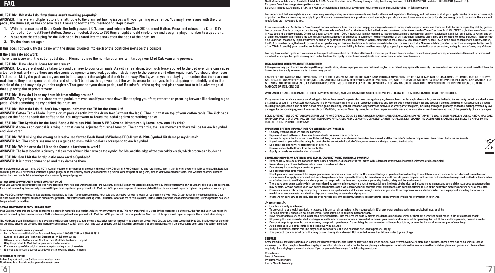 [6] [7]North American telephone: Available 8 A.M. to 4 P.M. Paciﬁc Standard Time, Monday through Friday (excluding holidays) at 1.800.659.2287 (US only) or 1.619.683.2815 (outside US).European E-mail: techsupporteurope@madcatz.com European telephone: Available 9 A.M. to 5 P.M. Greenwich Mean Time, Monday through Friday (excluding bank holidays) at +44 (0) 8450-508418You understand that your rights as a consumer may vary depending on where you reside and the local laws and regulations that apply, and that some or all of your rights may be different or some rights or portions of the warranty may not apply to you. If you are unsure or have any questions about your rights, you should consult your own advisors or local consumer groups to determine the laws and regulations that may apply to you.If you are a resident of Australia or New Zealand, certain exclusions from this warranty apply, including exclusions of terms, conditions, warranties and terms set forth herein or implied by statute, general law or custom of trade or usage, except for any “Non-excludable Condition” as that term is deﬁned below and construed under the Australian Trade Practices Act 1974 (“TPA”) or, in the case of consumers in New Zealand, the New Zealand Consumer Guarantees Act 1993 (“CGA”). Except for liability required by law or regulation in connection with any Non-excludable Condition, our liability to you for any act or omission, whether arising in contract or tort, including negligence, or otherwise in connection with the controller or our agreement is hereby disclaimed and excluded. For these purposes, “Non-exclud-able Condition” means any implied warranty, condition or guarantee the exclusion of which would contravene, in the case of Australian consumers, the TPA or, in the case of consumers in New Zealand, the CGA or in either case, that would cause all or any part of any exclusion or limitation of liability or remedy to be void. For any breach of a Non-excludable Condition (other than one implied by Section 69 of the TPA in Australia), your remedies are limited and, at our option, our liability is limited to either resupplying, replacing or repairing the controller or, at our option, paying the cost of doing any of these.You may have certain rights as a consumer with respect to the merchant or retail establishment where you purchased this controller. The exclusions, restrictions, terms and conditions set forth herein do not affect or change the rights you may have under the laws that apply to your transaction(s) with such merchants or retail establishments.DISCLAIMER OF OTHER WARRANTIES/REMEDIES: If the game or any part thereof are damaged through modiﬁcation, abuse, improper use, mistreatment, neglect or accident, any applicable warranty is rendered null and void and you will need to follow the instructions that apply for returns after the warranty period.EXCEPT FOR THE EXPRESS LIMITED WARRANTIES SET FORTH ABOVE AND/OR TO THE EXTENT ANY PARTICULAR WARRANTIES OR RIGHTS MAY NOT BE DISCLAIMED OR LIMITED DUE TO THE LAWS AND REGULATIONS WHERE YOU RESIDE, MAD CATZ AND ITS LICENSORS HEREBY DISCLAIM ALL WARRANTIES, WHETHER ORAL OR WRITTEN, EXPRESS OR IMPLIED, INCLUDING ANY WARRANTY OF MERCHANTABILITY OR FITNESS FOR A PARTICULAR PURPOSE. NO OTHER REPRESENTATION OR WARRANTY OF ANY NATURE OR KIND SHALL APPLY OR SHALL BE BINDING UPON OR OBLIGATE  MAD CATZ OR ITS LICENSORS. WARRANTIES STATED HEREIN ARE OFFERED ONLY BY MAD CATZ, AND NOT HARMONIX MUSIC SYSTEMS, INC. OR ANY OF ITS AFFILIATES AND LICENSORS/LICENSEES.If any warranties herein are incapable of being disclaimed because of the particular laws that apply to you, then such warranties applicable to this game are limited to the warranty period described above that applies to you. In no event will Mad Catz, Harmonix Music Systems, Inc. or their respective afﬁliatees and licensors/licensees be liable for any special, incidental, indirect or consequential damages resulting from possession, use or malfunction of the game, including, without limitation, any controller, software or other part of the game, including damage to property, and to the extent permitted by law, damages for personal injury, even if foreseeable or if Mad Catz, Harmonix Music Systems, Inc. or their respective afﬁliatees and licensors/licensees have been advised of the possibility of such damages.SOME JURISDICTIONS DO NOT ALLOW CERTAIN LIMITATIONS OF EXCLUSIONS, SO THE ABOVE LIMITATIONS AND/OR EXCLUSIONS MAY NOT APPLY TO YOU. IN EACH AND EVERY JURISDICTION, MAD CATZ, HARMONIX MUSIC SYSTEMS, INC. OR THEIR RESPECTIVE AFFILIATEES AND LICENSORS/LICENSEES&apos; LIABILITY SHALL BE LIMITED AND THE EXCLUSIONS SHALL BE CONSTRUED TO APPLY TO THE FULLEST EXTENT PERMITTED BY LAW.IMPORTANT BATTERY INFORMATION FOR WIRELESS CONTROLLERS:•   Use only fresh AA standard alkaline batteries.•   Replace all used batteries at the same time and with the same type of batteries.•   Be sure to replace the batteries correctly by matching the + and – as shown in the instruction manual and the controller’s battery compartment. Never insert batteries backwards.•   If you know that you will not be using the controller for an extended period of time, we recommend that you remove the batteries.•   Do not mix old and new or different types of batteries.•   Remove exhausted batteries from the controller.•   Supply terminals are not to be short circuited. STORE AND DISPOSE OF BATTERIES AND ELECTRICAL/ELECTRONIC MATERIALS PROPERLY:•   Batteries may explode or leak or cause burn injury if recharged, disposed of in ﬁre, mixed with a different battery type, inserted backwards or disassembled.•   Never store, put or throw batteries into a ﬂame or in a heated place.•   Do not carry batteries in your pocket or purse.•   Do not remove the battery label.•  Check your local laws, contact the proper government authorities or look under the Government listings of your local area directory to see if there are any special battery disposal instructions or requirements that apply where you live. For rechargeable or other types of batteries, the manufacturer should provide proper disposal instructions and you should always read and follow the manufac-turer’s directions to avoid injury and damage and to comply with the laws and regulations protecting health, safety and the environment.•  There have been some studies which are considered by some to raise questions about the potential health effects of electrical and electronic equipment and some of the hazardous substances they may contain.  Always consult your own health care professionals who can advise you regarding your own health care needs in relation to use of the controller, batteries or other parts of the game.•  Consumers have a role to play in recycling. The waste bin symbol with a strike mark through it indicates you should not dispose of waste electrical/electronic equipment, including batteries, as    municipal or routine waste. Handle their disposal or recycling separately and properly.•  If you are not sure how to properly dispose of or recycle any of these items, you may contact your local government ofﬁcials for information in your area. CAUTIONS   •  Use this unit only as intended.•  To prevent ﬁre or shock hazard, do not expose this unit to rain or moisture. Do not use within 30’of any water such as swimming pools, bathtubs, or sinks.•  To avoid electrical shock, do not disassemble. Refer servicing to qualiﬁed personnel only.•  Never insert objects of any kind, other than authorized items, into the product as they may touch dangerous voltage points or short out parts that could result in ﬁre or electrical shock.•  Stop using this unit immediately if you begin to feel tired or if you experience discomfort or pain in your hands and/or arms while operating the unit. If the condition persists, consult a doctor.•  Do not attempt to operate the unit in any way except with your hands. Do not bring the unit in contact with your head, face, or near the bones of any other part of your body.•  Avoid prolonged use of this unit. Take breaks every 30 minutes.•  Misuse of batteries within this unit may cause batteries to leak and/or explode and lead to personal injury.•  This product contains small parts that may cause choking if swallowed. Not intended for use by children under 3 years of age.SEIZURESSome indivduals may have seizures or black outs triggred by the ﬂashing lights on television or in video games, even if they have never before had a seizure. Anyone who has had a seizure, loss of  awareness, or other symptom linked to an epileptic condition should consult a doctor before playing a video game. Parents should be aware when their children play video games and observe them regularly.  Stop playing and consult a doctor if you or your child have any of the following symptoms:ConvulsionsLoss of AwarenesInvoluntary MovementsEye or Muscle Twitching   FAQ QUESTION:  What do I do if my drums aren&apos;t working properly?ANSWER:  There are multiple factors that attribute to the drum set having issues with your gaming experience. You may have issues with the drum pedal, the drum set, or the console itself. Please follow the troubleshooting steps below:   1.   With the console and Drum Controller both powered ON, press and release the Xbox 360 Connect Button. Press and release the Drum Kit’s       Controller Connect (Sync) Button. Once connected, the Xbox 360 Ring of Light should circle once and assign a player number to a quadrant.  2.  Make sure that the plug for the kick pedal is seated into the socket on the back of the drum set.   3.  Try the drum set again. If this does not work, try the game with the drums plugged into each of the controller ports on the console.If the drums do not work:There is an issue with the set or pedal itself.  Please replace the non-functioning item through our Mad Catz warranty process.QUESTION:  How should I care for my drums?ANSWER:  Extra care should be taken to avoid damage to your drum pads. As with a real drum, too much force applied to the pad over time can cause a tear or break and since there are electronic components involved, you also risk damage to the sensors and other equipment. You should also never lift the drum kit by the pads as they are not built to support the weight of the kit in that way. Finally, when you are playing remember that these are not real drums, they are a game controller and shouldn’t be hit as though you need the whole arena to hear you. In fact, tapping more lightly and in the middle of the pad may help your hits register. That goes for your drum pedal, too! Be mindful of the spring and place your foot to take advantage of that support point to prevent wear.QUESTION:  How do I keep my drum kit from sliding around?ANSWER:  Try getting a little closer to the pedal. It moves less if you press down like tapping your foot, rather than pressing forward like ﬂooring a gas pedal. Stick something heavy behind the drum set.QUESTION:  What do I do if I don’t have space in front of the TV for the drum kit?ANSWER: Coffee Table Mode. Put the drum pads directly into the drum feet (without the legs). Then put that on top of your coffee table. The kick pedal goes on the ﬂoor beneath the coffee table. You might want to brace the pedal against something heavy.QUESTION: The Cymbals for the Rock Band 3 Wireless PRO-Drum &amp; PRO-Cymbal Kit are really loose, how can I ﬁx this?ANSWER: Above each cymbal is a wing nut that can be adjusted for varied tension. The tighter it is, the less movement there will be for each cymbal and vice versa.QUESTION: Will mixing the wrong colored wires for the Rock Band 3 Wireless PRO-Drum &amp; PRO-Cymbal Kit damage my drums?ANSWER: No. The colors are meant as a guide to show which colors correspond to each cymbal.QUESTION: Which area do I hit on the Cymbals for them to work?ANSWER: The best location is directly in the center of the rubber area on the cymbal for ride, and the edge of the cymbal for crash, which produces a louder hit.QUESTION: Can I hit the hard plastic area on the Cymbals?ANSWER: It is not recommended and may damage them.For service under the warranty, DO NOT return the game or any portion of the game (including PRO-Drum or PRO-Cymbals) to any retail store, even if that is where you originally purchased it. Retailers are NOT part of our authorized warranty support program. In the unlikely event you encounter a problem with any part of the game, please visit www.madcatz.com. This website contains detailed instructions on how to take advantage of our warranty support program.90-DAY LIMITED WARRANTY (NORTH AMERICA ONLY)Mad Catz warrants this product to be free from defects in materials and workmanship for the warranty period. This non-transferable, ninety (90) day limited warranty is only to you, the ﬁrst end-user purchaser. If a defect covered by this warranty occurs AND you have registered your product with Mad Catz AND you provide proof of purchase, Mad Catz, at its option, will repair or replace the product at no charge.The Mad Catz ninety (90) day limited warranty is available to North American customers.  Your sole and exclusive remedy is repair or replacement of your Mad Catz product. In no event shall Mad Catz liability exceed the original purchase price of the product. This warranty does not apply to: (a) normal wear and tear or abusive use; (b) industrial, professional or commercial use; (c) if the product has been tampered with or modiﬁed.2-YEAR LIMITED WARRANTY (EUROPE ONLY)Mad Catz warrants this product to be free from defects in materials and workmanship for the warranty period. This non-transferable, 2-year limited warranty is only to you, the ﬁrst end-user purchaser. If a defect covered by this warranty occurs AND you have registered your product with Mad Catz AND you provide proof of purchase, Mad Catz, at its option, will repair or replace the product at no charge.The Mad Catz 2-year limited warranty is available to European customers.  Your sole and exclusive remedy is repair or replacement of your Mad Catz product. In no event shall Mad Catz liability exceed the origi-nal purchase price of the product. This warranty does not apply to: (a) normal wear and tear or abusive use; (b) industrial, professional or commercial use; (c) if the product has been tampered with or modiﬁed.To receive warranty service you must:-  North America: call Mad Catz Technical Support at 1.800.659.2287 or 1.619.683.2815-  Europe: call Mad Catz Technical Support at +44 (0) 8450-508418 -  Obtain a Return Authorization Number from Mad Catz Technical Support-  Ship the product to Mad Catz at your expense for service-  Enclose a copy of the original sales receipt showing a purchase date-  Enclose a full return address with daytime and evening phone numbersTECHNICAL SUPPORTOnline Support and User Guides: www.madcatz.com North American E-mail: techsupport@madcatz.com 