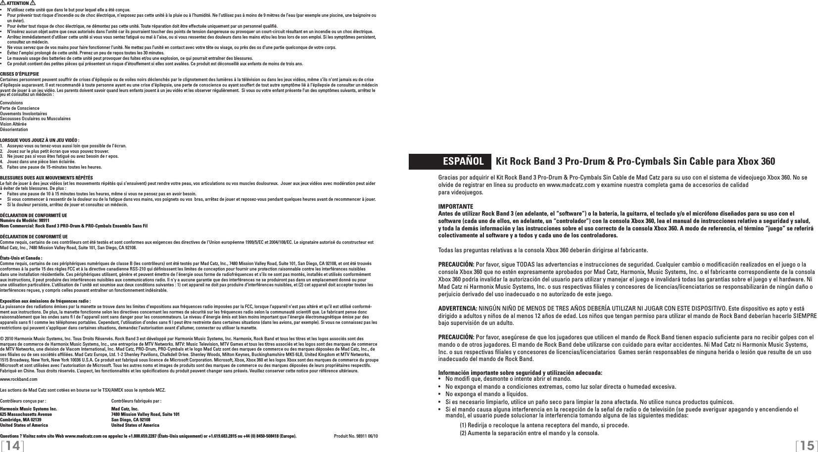 [14] [15]   ESPAÑOL     Kit Rock Band 3 Pro-Drum &amp; Pro-Cymbals Sin Cable para Xbox 360Gracias por adquirir el Kit Rock Band 3 Pro-Drum &amp; Pro-Cymbals Sin Cable de Mad Catz para su uso con el sistema de videojuego Xbox 360. No se olvide de registrar en línea su producto en www.madcatz.com y examine nuestra completa gama de accesorios de calidad  para videojuegos.IMPORTANTE Antes de utilizar Rock Band 3 (en adelante, el “software”) o la batería, la guitarra, el teclado y/o el micrófono diseñados para su uso con el software (cada uno de ellos, en adelante, un “controlador”) con la consola Xbox 360, lea el manual de instrucciones relativo a seguridad y salud, y toda la demás información y las instrucciones sobre el uso correcto de la consola Xbox 360. A modo de referencia, el término “juego” se referirá colectivamente al software y a todos y cada uno de los controladores. Todas las preguntas relativas a la consola Xbox 360 deberán dirigirse al fabricante.PRECAUCIÓN: Por favor, sigue TODAS las advertencias e instrucciones de seguridad. Cualquier cambio o modiﬁcación realizados en el juego o la consola Xbox 360 que no estén expresamente aprobados por Mad Catz, Harmonix, Music Systems, Inc. o el fabricante correspondiente de la consola Xbox 360 podría invalidar la autorización del usuario para utilizar y manejar el juego e invalidará todas las garantías sobre el juego y el hardware. Ni Mad Catz ni Harmonix Music Systems, Inc. o sus respectivas ﬁliales y concesores de licencias/licenciatarios se responsabilizarán de ningún daño o perjuicio derivado del uso inadecuado o no autorizado de este juego.ADVERTENCIA: NINGÚN NIÑO DE MENOS DE TRES AÑOS DEBERÍA UTILIZAR NI JUGAR CON ESTE DISPOSITIVO. Este dispositivo es apto y está dirigido a adultos y niños de al menos 12 años de edad. Los niños que tengan permiso para utilizar el mando de Rock Band deberían hacerlo SIEMPRE bajo supervisión de un adulto.PRECAUCIÓN: Por favor, asegúrese de que los jugadores que utilicen el mando de Rock Band tienen espacio suﬁciente para no recibir golpes con el mando o de otros jugadores. El mando de Rock Band debe utilizarse con cuidado para evitar accidentes. Ni Mad Catz ni Harmonix Music Systems, Inc. o sus respectivas ﬁliales y concesores de licencias/licenciatarios  Games serán responsables de ninguna herida o lesión que resulte de un uso inadecuado del mando de Rock Band.Información importante sobre seguridad y utilización adecuada:•   No modiﬁ que, desmonte o intente abrir el mando.•   No exponga el mando a condiciones extremas, como luz solar directa o humedad excesiva.•   No exponga el mando a líquidos.•   Si es necesario limpiarlo, utilice un paño seco para limpiar la zona afectada. No utilice nunca productos químicos.•  Si el mando causa alguna interferencia en la recepción de la señal de radio o de televisión (se puede averiguar apagando y encendiendo el mando), el usuario puede solucionar la interferencia tomando alguna de las siguientes medidas:     (1) Redirija o recoloque la antena receptora del mando, si procede.     (2) Aumente la separación entre el mando y la consola. ATTENTION •  N’utilisez cette unité que dans le but pour lequel elle a été conçue.•  Pour prévenir tout risque d’incendie ou de choc électrique, n’exposez pas cette unité à la pluie ou à l’humidité. Ne l’utilisez pas à moins de 9 mètres de l’eau (par exemple une piscine, une baignoire ou un évier).•  Pour éviter tout risque de choc électrique, ne démontez pas cette unité. Toute réparation doit être effectuée uniquement par un personnel qualiﬁé.•  N’insérez aucun objet autre que ceux autorisés dans l’unité car ils pourraient toucher des points de tension dangereuse ou provoquer un court-circuit résultant en un incendie ou un choc électrique.•  Arrêtez immédiatement d’utiliser cette unité si vous vous sentez fatigué ou mal à l’aise, ou si vous ressentez des douleurs dans les mains et/ou les bras lors de son emploi. Si les symptômes persistent, consultez un médecin.•  Ne vous servez que de vos mains pour faire fonctionner l’unité. Ne mettez pas l’unité en contact avec votre tête ou visage, ou près des os d’une partie quelconque de votre corps.•  Évitez l’emploi prolongé de cette unité. Prenez un peu de repos toutes les 30 minutes.•  Le mauvais usage des batteries de cette unité peut provoquer des fuites et/ou une explosion, ce qui pourrait entraîner des blessures.•  Ce produit contient des petites pièces qui présentent un risque d’étouffement si elles sont avalées. Ce produit est déconseillé aux enfants de moins de trois ans.CRISES D’ÉPILEPSIECertaines personnent peuvent souffrir de crises d’épilepsie ou de voiles noirs déclenchés par le clignotement des lumières à la télévision ou dans les jeux vidéos, même s’ils n’ont jamais eu de crise d’épilepsie auparavant. Il est recommandé à toute personne ayant eu une crise d’épilepsie, une perte de conscience ou ayant souffert de tout autre symptôme lié à l’épilepsie de consulter un médecin avant de jouer à un jeu vidéo. Les parents doivent savoir quand leurs enfants jouent à un jeu vidéo et les observer régulièrement.  Si vous ou votre enfant présente l’un des symptômes suivants, arrêtez le jeu et consultez un médecin :ConvulsionsPerte de ConscienceOuvements InvolontairesSecousses Oculaires ou MusculairesVision AltéréeDésorientationLORSQUE VOUS JOUEZ À UN JEU VIDÉO :1.  Asseyez-vous ou tenez-vous aussi loin que possible de l’écran.2.  Jouez sur le plus petit écran que vous pouvez trouver.3.  Ne jouez pas si vous êtes fatigué ou avez besoin de r epos.4.  Jouez dans une pièce bien éclairée. 5.  Faites une pause de 15-minutes toutes les heures.BLESSURES DUES AUX MOUVEMENTS RÉPÉTÉSLe fait de jouer à des jeux vidéos (et les mouvements répétés qui s’ensuivent) peut rendre votre peau, vos articulations ou vos muscles douloureux.  Jouer aux jeux vidéos avec modération peut aider à éviter de tels blessures. De plus :•  Faites une pause de 10 à 15 minutes toutes les heures, même si vous ne pensez pas en avoir besoin.•  Si vous commencer à ressentir de la douleur ou de la fatigue dans vos mains, vos poignets ou vos  bras, arrêtez de jouer et reposez-vous pendant quelques heures avant de recommencer à jouer.•  Si la douleur persiste, arrêtez de jouer et consultez un médecin.DÉCLARATION DE CONFORMITÉ UENuméro du Modèle: 98911Nom Commercial: Rock Band 3 PRO-Drum &amp; PRO-Cymbals Ensemble Sans FilDÉCLARATION DE CONFORMITÉ UEComme requis, certains de ces contrôleurs ont été testés et sont conformes aux exigences des directives de l&apos;Union européenne 1999/5/EC et 2004/108/EC. Le signataire autorisé du constructeur est Mad Catz, Inc., 7480 Mission Valley Road, Suite 101, San Diego, CA 92108.États-Unis et Canada : Comme requis, certains de ces périphériques numériques de classe B (les contrôleurs) ont été testés par Mad Catz, Inc., 7480 Mission Valley Road, Suite 101, San Diego, CA 92108, et ont été trouvés conformes à la partie 15 des règles FCC et à la directive canadienne RSS-210 qui déﬁnisssent les limites de conception pour fournir une protection raisonnable contre les interférences nuisibles dans une installation résidentielle. Ces périphériques utilisent, génère et peuvent émettre de l&apos;énergie sous forme de radiofréquences et s’ils ne sont pas montés, installés et utilisés conformément aux instructions, il peut produire des interférences nuisibles aux communications radio. Il n&apos;y a aucune garantie que des interférences ne se produiront pas dans un emplacement donné ou pour une utilisation particulière. L’utilisation de l&apos;unité est soumise aux deux conditions suivantes : 1) cet appareil ne doit pas produire d’interférences nuisibles, et (2) cet appareil doit accepter toutes les interférences reçues, y compris celles pouvant entraîner un fonctionnement indésirable.Exposition aux émissions de fréquences radio :La puissance des radiations émises par la manette se trouve dans les limites d’expositions aux fréquences radio imposées par la FCC, lorsque l’appareil n’est pas altéré et qu’il est utilisé conformé-ment aux instructions. De plus, la manette fonctionne selon les directives concernant les normes de sécurité sur les fréquences radio selon la communauté scientiﬁ que. Le fabricant pense donc raisonnablement que les ondes sans ﬁ l de l’appareil sont sans danger pour les consommateurs. Le niveau d’énergie émis est bien moins important que l’énergie électromagnétique émise par des appareils sans ﬁ l comme les téléphones portables. Cependant, l’utilisation d’ondes sans ﬁ l peut être restreinte dans certaines situations (dans les avions, par exemple). Si vous ne connaissez pas les restrictions qui peuvent s’appliquer dans certaines situations, demandez l’autorisation avant d’allumer, connecter ou utiliser la manette.© 2010 Harmonix Music Systems, Inc. Tous Droits Réservés. Rock Band 3 est développé par Harmonix Music Systems, Inc. Harmonix, Rock Band et tous les titres et les logos associés sont des marques de commerce de Harmonix Music Systems, Inc., une entreprise de MTV Networks. MTV: Music Television, MTV Games et tous les titres associés et les logos sont des marques de commerce de MTV Networks, une division de Viacom International, Inc. Mad Catz, PRO-Drum, PRO-Cymbals et le logo Mad Catz sont des marques de commerce ou des marques déposées de Mad Catz, Inc., de ses ﬁliales ou de ses sociétés afﬁliées. Mad Catz Europe, Ltd. 1-2 Shenley Pavilions, Chalkdell Drive. Shenley Woods, Milton Keynes, Buckinghamshire MK5 6LB, United Kingdom et MTV Networks, 1515 Broadway, New York, New York 10036 U.S.A. Ce produit est fabriqué sous licence de Microsoft Corporation. Microsoft, Xbox, Xbox 360 et les logos Xbox sont des marques de commerce du groupe Microsoft et sont utilisées avec l’autorisation de Microsoft. Tous les autres noms et images de produits sont des marques de commerce ou des marques déposées de leurs propriétaires respectifs. Fabriqué en Chine. Tous droits réservés. L’aspect, les fonctionnalités et les spéciﬁcations du produit peuvent changer sans préavis. Veuillez conserver cette notice pour référence ultérieure.www.rockband.comLes actions de Mad Catz sont cotées en bourse sur le TSX/AMEX sous le symbole MCZ.  Contrôleurs conçus par :    Contrôleurs fabriqués par : Harmonix Music Systems Inc.    Mad Catz, Inc.625 Massachusetts Avenue    7480 Mission Valley Road, Suite 101Cambridge, MA 02139    San Diego, CA 92108United States of America    United States of AmericaQuestions ? Visitez notre site Web www.madcatz.com ou appelez le +1.800.659.2287 (États-Unis uniquement) or +1.619.683.2815 ou +44 (0) 8450-508418 (Europe).   Produit No. 98911 06/10