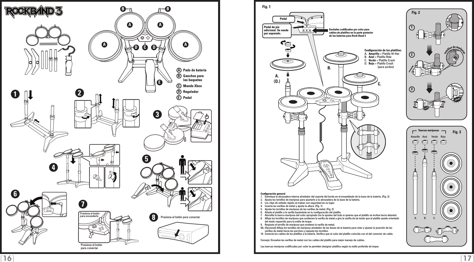 [16] [17]123A   Pads de bateríaB   Ganchos para     las baquetasC    Mando XboxD   ReguladorE    PedalPresiona el botón para conectarTMEnchufes codiﬁcados por color para cables de platillos en la parte posterior de las baterías para Rock Band 3Conﬁguración general1.   Entrelaza la abrazadera interna alrededor del soporte del borde en el ensamblado de la base de la batería. (Fig. 2)2.   Ajusta los tornillos de mariposa para ajustarlo a la abrazadera de la base de la batería.3.   Los clips de soltado rápido se traban con seguridad en su lugar.4.   Inserta las varillas de metal y ajusta la altura. (Fig. 1)5.   Ajusta los tornillos de mariposa de las varillas de metal. (Fig. 2)6.   Añade el platillo a la varilla basándote en la conﬁguración del platillo.7.   Atornilla la tuerca mariposa del color apropiado (no la ajustes del todo si quieres que el platillo se incline hacia delante).8.   Aﬂoja los tornillos de mariposa que sostienen la varilla de metal y gira la varilla de tal modo que el platillo quede orientado del modo requerido para tu estilo de toque.9.   Reajusta el tornillo de mariposa que sostiene la varilla de metal.9A. (Opcional) Aﬂoja los tornillos de mariposa alrededor de las bases de la batería para rotar y ajustar la posición de las varillas de metal hacia los parches y reajusta los tornillos.10.  Conecta los cables de los platillos a la batería. Veriﬁca que el color del platillo coincida con el del conector de cable.Consejo: Envuelve las varillas de metal con los cables del platillo para mejor manejo de cables. Las tuercas mariposa codiﬁcadas por color te permiten designar platillos según tu estilo preferido de toque.Conﬁguración de los platillos:A.  Amarillo = Platillo Hi-HatB.  Azul = Platillo RideC.  Verde = Platillo CrashD.  Rojo = Platillo Crash                (para zurdos)A AEA ABBCDD1234567Presiona el botónpara encenderlo A. B. C.A.A.B.C.PedalPedal de pie adicional. Se vende por separado.Fig. 2Fig. 3(D.)Fig. 1Amarillo VerdeAzul RojoTuercas mariposastornillos de mariposa8Presiona el botón para conectar