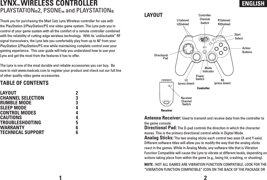 ENGLISHLYNX™ WIRELESS CONTROLLERPLAYSTATION®2, PSONE™ and PLAYSTATION®Thank you for purchasing the Mad Catz Lynx Wireless controller for use with the PlayStation 2/PlayStation/PS one video game system. The Lynx puts you in control of your game system with all the comfort of a remote controller combined with the reliability of cutting-edge wireless technology.  With its ‘unblockable” RF signal transceivers, the Lynx lets you comfortably play from up to 40’ from your PlayStation 2/PlayStation/PS one while maintaining complete control over your gaming experience.  This user guide will help you understand how to use your Lynx and get the most from the features it has to offer.The Lynx is one of the most durable and reliable accessories you can buy.  Be sure to visit www.madcatz.com to register your product and check out our full line of other quality video game accessories.TABLE OF CONTENTSLAYOUT  2CHANNEL SELECTION  3RUMBLE MODE  3SLEEP MODE  4CONTROL MODES  4CAUTIONS  4TROUBLESHOOTING  5WARRANTY  6TECHNICAL SUPPORT 6LAYOUTAntenna Receiver: Used to transmit and receive data from the controller to the game console.Directional Pad: The D-pad controls the direction in which the character moves. This is the primary directional control while in Digital Mode.Analog Sticks: The two analog sticks each control two axes (X-and Y-axis). Different software titles will allow you to modify the way that the analog sticks react in the games. While in Analog Mode, any software title that is Vibration Function Compatible will cause the Lynx to vibrate at different levels, depending on actions taking place from within the game (e.g., being hit, crashing, or shooting).NOTE : NOT ALL GAMES ARE VIBRATION FUNCTION COMPATIBLE. LOOK FOR THE “VIBRATION FUNCTION COMPATIBLE” ICON ON THE BACK OF THE PACKAGE OR 1 2ReceiverControllerReceiverChannelSwitchPowerSwitchControllerChannelSwitchL3(press down)R3(press down)ModeIndicatorStartSelectDirectionalPadActionButtonsL1(above)L2(below)R1(above)R2(below)