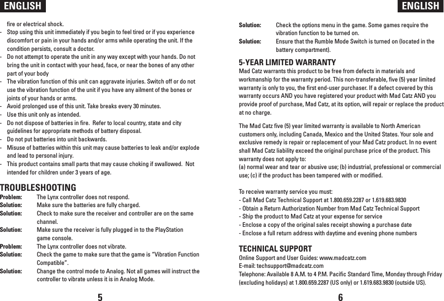 ENGLISH ENGLISHfire or electrical shock.-   Stop using this unit immediately if you begin to feel tired or if you experience discomfort or pain in your hands and/or arms while operating the unit. If the condition persists, consult a doctor.-   Do not attempt to operate the unit in any way except with your hands. Do not bring the unit in contact with your head, face, or near the bones of any other part of your body-  The vibration function of this unit can aggravate injuries. Switch off or do not use the vibration function of the unit if you have any ailment of the bones or joints of your hands or arms.-  Avoid prolonged use of this unit. Take breaks every 30 minutes.-  Use this unit only as intended.-  Do not dispose of batteries in fire.  Refer to local country, state and city guidelines for appropriate methods of battery disposal.-  Do not put batteries into unit backwards.-  Misuse of batteries within this unit may cause batteries to leak and/or explode and lead to personal injury.-  This product contains small parts that may cause choking if swallowed.  Not intended for children under 3 years of age.TROUBLESHOOTINGProblem:  The Lynx controller does not respond.Solution:  Make sure the batteries are fully charged. Solution:  Check to make sure the receiver and controller are on the same   channel.Solution:  Make sure the receiver is fully plugged in to the PlayStation   game console.Problem:  The Lynx controller does not vibrate.Solution:  Check the game to make sure that the game is “Vibration Function   Compatible”.Solution:  Change the control mode to Analog. Not all games will instruct the   controller to vibrate unless it is in Analog Mode.Solution:  Check the options menu in the game. Some games require the   vibration function to be turned on. Solution:  Ensure that the Rumble Mode Switch is turned on (located in the   battery compartment).5-YEAR LIMITED WARRANTYMad Catz warrants this product to be free from defects in materials and workmanship for the warranty period. This non-transferable, five (5) year limited warranty is only to you, the first end-user purchaser. If a defect covered by this warranty occurs AND you have registered your product with Mad Catz AND you provide proof of purchase, Mad Catz, at its option, will repair or replace the product at no charge. The Mad Catz five (5) year limited warranty is available to North American customers only, including Canada, Mexico and the United States. Your sole and exclusive remedy is repair or replacement of your Mad Catz product. In no event shall Mad Catz liability exceed the original purchase price of the product. This warranty does not apply to: (a) normal wear and tear or abusive use; (b) industrial, professional or commercial use; (c) if the product has been tampered with or modified. To receive warranty service you must:- Call Mad Catz Technical Support at 1.800.659.2287 or 1.619.683.9830- Obtain a Return Authorization Number from Mad Catz Technical Support- Ship the product to Mad Catz at your expense for service- Enclose a copy of the original sales receipt showing a purchase date- Enclose a full return address with daytime and evening phone numbers TECHNICAL SUPPORTOnline Support and User Guides: www.madcatz.comE-mail: techsupport@madcatz.comTelephone: Available 8 A.M. to 4 P.M. Pacific Standard Time, Monday through Friday (excluding holidays) at 1.800.659.2287 (US only) or 1.619.683.9830 (outside US).5 6