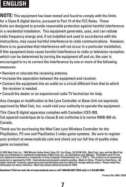 ENGLISHNOTE: This equipment has been tested and found to comply with the limits for a Class B digital device, pursuant to Part 15 of the FCC Rules.  These limits are designed to provide reasonable protection against harmful interference in a residential installation.  This equipment generates, uses, and can radiate radio frequency energy and, if not installed and used in accordance with the instructions, may cause harmful interference to radio communications.  However, there is no guarantee that interference will not occur in a particular installation.  If this equipment does cause harmful interference to radio or television reception, which can be determined by turning the equipment off and on, the user is encouraged to try to correct the interference by one or more of the following measures:• Reorient or relocate the receiving antenna.• Increase the separation between the equipment and receiver.• Connect the equipment into an outlet on a circuit different from that to which the receiver is needed.• Consult the dealer or an experienced radio TV technician for help. Any changes or modification to the Lynx Controller or Base Unit not expressly approved by Mad Catz, Inc. could void your authority to operate the equipment. This Class B digital apparatus complies with Canadian ICES-003.Cet appareil numérique de la classe B est conforme à la norme NMB-003 du Canada.Thank you for purchasing the Mad Catz Lynx Wireless Controller for the PlayStation, PS one and PlayStation 2 video game systems.  Be sure to register your product at www.madcatz.com and check out our full line of quality video game accessories.© 2003 Mad Catz, Inc.  7480 Mission Valley Road, Suite 101, San Diego, CA 92108 USA.  Mad Catz, Lynx, and the Mad Catz logo are trademarks or registered trademarks of Mad Catz, Inc., its subsidiaries and affiliates.  PlayStation and PS one are registered trademarks or trademarks of Sony Computer Entertainment, Inc. (“SCEI”).  This product is not sponsored, endorsed or approved by SCEI.  International and domestic patents pending.  Made in China.  Printed in Honk Kong.  All rights reserved.  Features, appearance and specifications may be subject to change without notice.  Please retain this information for future reference.  Mad Catz stands behind its products 100%.Questions? Visit our web site at www.madcatz.com or call 1.800.659.2287 (USA only) or 1.619.683.9830.Product No. 8246  03/037