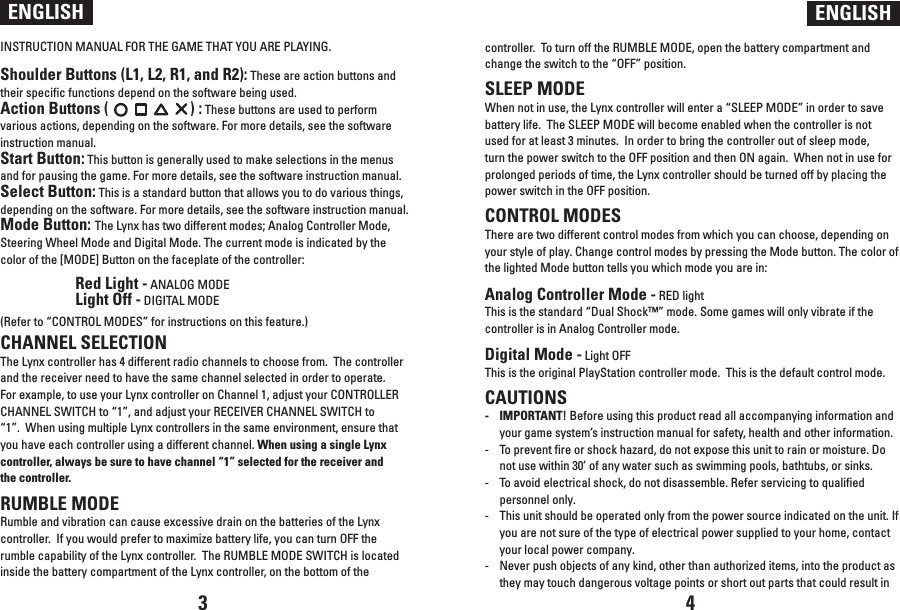 INSTRUCTION MANUAL FOR THE GAME THAT YOU ARE PLAYING.Shoulder Buttons (L1, L2, R1, and R2): These are action buttons and their specific functions depend on the software being used.Action Buttons (                      ) : These buttons are used to perform various actions, depending on the software. For more details, see the software instruction manual.Start Button: This button is generally used to make selections in the menus and for pausing the game. For more details, see the software instruction manual.Select Button: This is a standard button that allows you to do various things, depending on the software. For more details, see the software instruction manual.Mode Button: The Lynx has two different modes; Analog Controller Mode, Steering Wheel Mode and Digital Mode. The current mode is indicated by the color of the [MODE] Button on the faceplate of the controller:  Red Light - ANALOG MODE  Light Off - DIGITAL MODE(Refer to “CONTROL MODES” for instructions on this feature.)CHANNEL SELECTIONThe Lynx controller has 4 different radio channels to choose from.  The controller and the receiver need to have the same channel selected in order to operate.  For example, to use your Lynx controller on Channel 1, adjust your CONTROLLER CHANNEL SWITCH to “1”, and adjust your RECEIVER CHANNEL SWITCH to “1”.  When using multiple Lynx controllers in the same environment, ensure that you have each controller using a different channel. When using a single Lynx controller, always be sure to have channel “1” selected for the receiver and the controller.RUMBLE MODERumble and vibration can cause excessive drain on the batteries of the Lynx controller.  If you would prefer to maximize battery life, you can turn OFF the rumble capability of the Lynx controller.  The RUMBLE MODE SWITCH is located inside the battery compartment of the Lynx controller, on the bottom of the ENGLISH ENGLISHcontroller.  To turn off the RUMBLE MODE, open the battery compartment and change the switch to the “OFF” position.SLEEP MODEWhen not in use, the Lynx controller will enter a “SLEEP MODE” in order to save battery life.  The SLEEP MODE will become enabled when the controller is not used for at least 3 minutes.  In order to bring the controller out of sleep mode, turn the power switch to the OFF position and then ON again.  When not in use for prolonged periods of time, the Lynx controller should be turned off by placing the power switch in the OFF position.CONTROL MODESThere are two different control modes from which you can choose, depending on your style of play. Change control modes by pressing the Mode button. The color of the lighted Mode button tells you which mode you are in: Analog Controller Mode - RED light This is the standard “Dual Shock™” mode. Some games will only vibrate if the controller is in Analog Controller mode. Digital Mode - Light OFF This is the original PlayStation controller mode.  This is the default control mode.CAUTIONS-  IMPORTANT! Before using this product read all accompanying information and your game system’s instruction manual for safety, health and other information.-  To prevent fire or shock hazard, do not expose this unit to rain or moisture. Do not use within 30’ of any water such as swimming pools, bathtubs, or sinks.-   To avoid electrical shock, do not disassemble. Refer servicing to qualified personnel only.-  This unit should be operated only from the power source indicated on the unit. If you are not sure of the type of electrical power supplied to your home, contact your local power company.-   Never push objects of any kind, other than authorized items, into the product as they may touch dangerous voltage points or short out parts that could result in 3 4