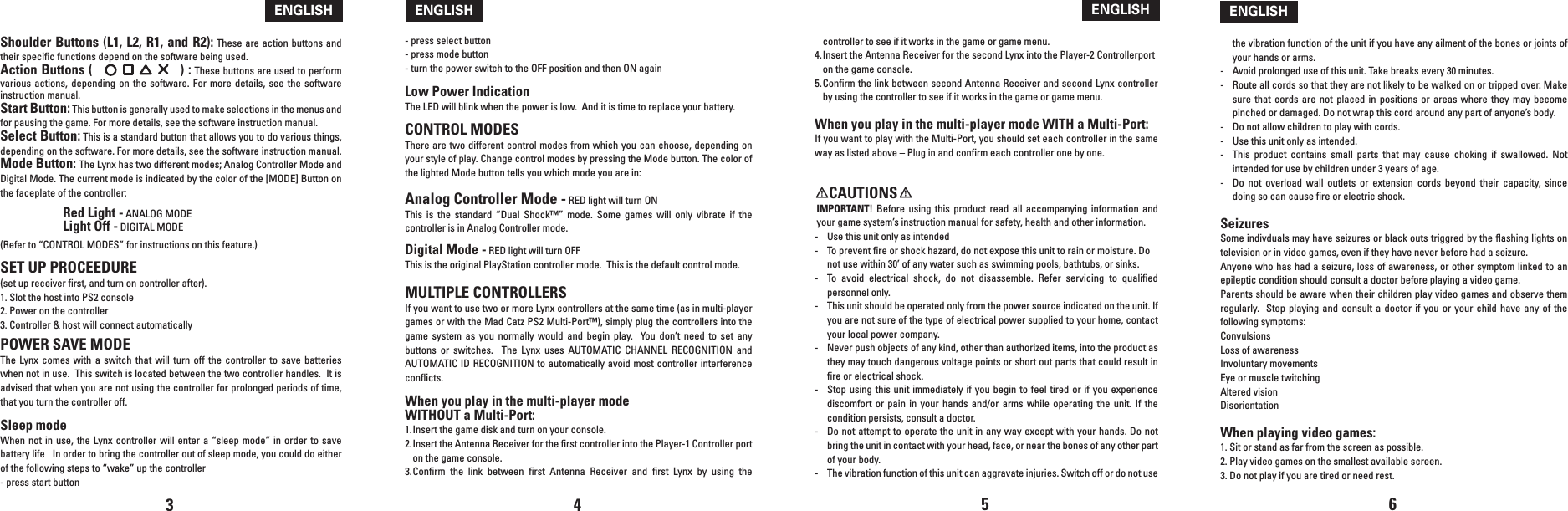 Shoulder Buttons (L1, L2, R1, and R2): These are action buttons and their specific functions depend on the software being used.Action Buttons (                      ) : These buttons are used to perform various  actions,  depending  on  the  software. For  more  details,  see  the software instruction manual.Start Button: This button is generally used to make selections in the menus and for pausing the game. For more details, see the software instruction manual.Select Button: This is a standard button that allows you to do various things, depending on the software. For more details, see the software instruction manual.Mode Button: The Lynx has two different modes; Analog Controller Mode and Digital Mode. The current mode is indicated by the color of the [MODE] Button on the faceplate of the controller:  Red Light - ANALOG MODE  Light Off - DIGITAL MODE(Refer to “CONTROL MODES” for instructions on this feature.)SET UP PROCEEDURE (set up receiver first, and turn on controller after).1. Slot the host into PS2 console2. Power on the controller3. Controller &amp; host will connect automaticallyPOWER SAVE MODEThe  Lynx comes  with  a  switch  that  will turn  off  the  controller  to  save batteries when not in use.  This switch is located between the two controller handles.  It is advised that when you are not using the controller for prolonged periods of time, that you turn the controller off.  Sleep modeWhen not  in use, the  Lynx controller  will enter a  “sleep mode” in  order to save battery life   In order to bring the controller out of sleep mode, you could do either of the following steps to “wake” up the controller- press start button- press select button- press mode button- turn the power switch to the OFF position and then ON againLow Power IndicationThe LED will blink when the power is low.  And it is time to replace your battery.CONTROL MODESThere are two different control modes from which you can choose, depending on your style of play. Change control modes by pressing the Mode button. The color of the lighted Mode button tells you which mode you are in: Analog Controller Mode - RED light will turn ONThis  is  the  standard  “Dual  Shock™”  mode.  Some  games  will  only  vibrate  if  the controller is in Analog Controller mode. Digital Mode - RED light will turn OFF This is the original PlayStation controller mode.  This is the default control mode.MULTIPLE CONTROLLERSIf you want to use two or more Lynx controllers at the same time (as in multi-player games or with the Mad Catz PS2 Multi-Port™), simply plug the controllers into the game  system  as  you  normally  would  and  begin  play.    You  don’t  need  to  set any buttons  or  switches.    The  Lynx  uses  AUTOMATIC  CHANNEL  RECOGNITION  and AUTOMATIC ID RECOGNITION to automatically avoid most controller interference conflicts.When you play in the multi-player mode WITHOUT a Multi-Port:1. Insert the game disk and turn on your console.2. Insert the Antenna Receiver for the first controller into the Player-1 Controller port on the game console.3. Confirm  the  link  between  first  Antenna  Receiver  and  first  Lynx  by  using  the 3 4ENGLISHENGLISHcontroller to see if it works in the game or game menu.4. Insert the Antenna Receiver for the second Lynx into the Player-2 Controllerport     on the game console.5. Confirm the link between second Antenna Receiver and second Lynx controller by using the controller to see if it works in the game or game menu.When you play in the multi-player mode WITH a Multi-Port:If you want to play with the Multi-Port, you should set each controller in the same way as listed above – Plug in and confirm each controller one by one.    CAUTIONSIMPORTANT!  Before  using  this  product  read all  accompanying  information  and your game system’s instruction manual for safety, health and other information.-  Use this unit only as intended-  To prevent fire or shock hazard, do not expose this unit to rain or moisture. Do not use within 30’ of any water such as swimming pools, bathtubs, or sinks.-  To  avoid  electrical  shock,  do  not  disassemble.  Refer  servicing  to  qualified personnel only.-  This unit should be operated only from the power source indicated on the unit. If you are not sure of the type of electrical power supplied to your home, contact your local power company.-  Never push objects of any kind, other than authorized items, into the product as they may touch dangerous voltage points or short out parts that could result in fire or electrical shock.-  Stop using this  unit immediately  if you  begin to feel tired or if you  experience discomfort  or  pain  in  your  hands  and/or arms  while  operating  the  unit.  If the condition persists, consult a doctor.-  Do not attempt to operate the unit in any way except with your hands. Do not bring the unit in contact with your head, face, or near the bones of any other part of your body.-  The vibration function of this unit can aggravate injuries. Switch off or do not use the vibration function of the unit if you have any ailment of the bones or joints of your hands or arms.-  Avoid prolonged use of this unit. Take breaks every 30 minutes.-  Route all cords so that they are not likely to be walked on or tripped over. Make sure  that  cords  are  not placed  in  positions  or areas  where  they  may  become pinched or damaged. Do not wrap this cord around any part of anyone’s body.-  Do not allow children to play with cords.-  Use this unit only as intended.-   This  product  contains  small  parts  that  may  cause  choking  if  swallowed.  Not intended for use by children under 3 years of age.-   Do  not  overload  wall  outlets  or  extension  cords  beyond  their  capacity,  since doing so can cause fire or electric shock.SeizuresSome indivduals may have seizures or black outs triggred by the flashing lights on television or in video games, even if they have never before had a seizure.Anyone who has had a seizure, loss of awareness, or other symptom linked to an epileptic condition should consult a doctor before playing a video game.Parents should be aware when their children play video games and observe them regularly.  Stop  playing  and  consult  a  doctor if you or  your  child  have  any  of the following symptoms:ConvulsionsLoss of awarenessInvoluntary movementsEye or muscle twitchingAltered visionDisorientationWhen playing video games:1. Sit or stand as far from the screen as possible.2. Play video games on the smallest available screen.3. Do not play if you are tired or need rest.5 6ENGLISHENGLISH