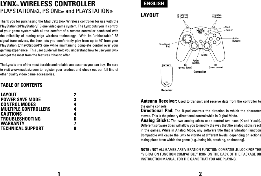 LYNX™ WIRELESS CONTROLLERPLAYSTATION®2, PS ONE™ and PLAYSTATION®Thank you for purchasing the Mad Catz Lynx Wireless controller for use with the PlayStation 2/PlayStation/PS one video game system. The Lynx puts you in control of your game system with all the comfort of a remote controller combined with the  reliability  of  cutting-edge  wireless  technology.    With  its  ‘unblockable”  RF signal transceivers,  the  Lynx  lets  you  comfortably play from up to  40’  from  your PlayStation  2/PlayStation/PS  one  while  maintaining  complete  control  over  your gaming experience.  This user guide will help you understand how to use your Lynx and get the most from the features it has to offer.The Lynx is one of the most durable and reliable accessories you can buy.  Be sure to visit www.madcatz.com to register your product and check out our full line of other quality video game accessories.TABLE OF CONTENTSLAYOUT  2POWER SAVE MODE  3CONTROL MODES  4MULTIPLE CONTROLLERS  4CAUTIONS  4TROUBLESHOOTING  6WARRANTY  7TECHNICAL SUPPORT 8LAYOUTAntenna Receiver:  Used to transmit  and receive data  from the controller to the game console.Directional  Pad:  The  D-pad  controls  the  direction  in  which  the  character moves. This is the primary directional control while in Digital Mode.Analog Sticks: The  two analog sticks  each  control  two  axes  (X-and  Y-axis). Different software titles will allow you to modify the way that the analog sticks react in the  games. While in  Analog Mode, any  software title  that  is Vibration  Function Compatible will cause the Lynx to vibrate at different levels, depending on actions taking place from within the game (e.g., being hit, crashing, or shooting). NOTE : NOT ALL GAMES ARE VIBRATION FUNCTION COMPATIBLE. LOOK FOR THE “VIBRATION FUNCTION COMPATIBLE” ICON ON THE BACK OF THE PACKAGE OR INSTRUCTION MANUAL FOR THE GAME THAT YOU ARE PLAYING.1 2ENGLISHReceiverControllerL3(press down) R3(press down)ModePowerSwitchStartSelectDirectionalPadActionButtonsL1 (above)L2 (below) R1(above)R2(below)